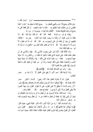 ‫ﺍﳌﻴﺰﺍﻥ ﰲ ﺃﺻﻮﻝ ﺍﻟﻔﻘـﻪ‬                                                            ‫٥١٣‬
‫ﳌﻌﺎﻥ، ﻓﺎﻷﻣﺮ ﻭﺿﻊ ﻟﻺﳚﺎﺏ، ﻭﺍﻟﻨﻬﻲ ﻟﻠﺤﻈﺮ، ﻭﺍﳋﱪ ﻭﺿﻊ ﻹﺑﺎﻧﺔ ﻣﺎ ﺟﻌﻞ ﺧﱪًﺍ ﻋﻨﻪ ﻭﺍﳊﻜﻤﺔ‬
‫ﺗﻘﺘﻀﻲ ﺃﻥ ﻣﻦ ﺧﺎﻃﺐ ﻗﻮﻣًﺎ ﺑﻠﻐﺘﻬﻢ ﻳﻌﲏ ﲞﻄﺎﺑﻪ ﻣﺎ ﻋﻨﻮﻩ، ﻓﻴﺠﺐ ﲪﻞ ﻛﻞ ﻟﻔﻆ ﻋﻠﻰ ﻣﺎ‬
           ‫ﻭﺿﻊ ﻟﻪ، ﻭﻫﺬﻩ ﺍﻟﻄﺮﻳﻘﺔ ﻣﻨﻌﺪﻣﺔ ﰲ ﺍﻷﻓﻌﺎﻝ، ِﻟﻤ‪‬ﺎ ﺃ‪‬ﻬﺎ ﻏﲑ ﻣﻮﺿﻮﻋﺔ ﳌﻌﲎ ﻣﻦ ﺍﳌﻌﺎﱐ.‬
                                             ‫ﻧ‬
‫ﻭﻗﻮﻟﻪ: ﻟﻮ ﻟﹶﻢ ﳚﺐ ﺍﺗﺒﺎﻋﻪ ﰲ ﺍﻟﻔﻌﻠﲔ ﻛﻨﺎ ﳐﺎﻟﻔﲔ ﻟﻪ، ﻗﻠﻨﺎ: ﺇ‪‬ﻤﺎ ﻛﻨﺎ ﳐﺎﻟﻔﲔ ﺇﺫﺍ‬
                     ‫ﻧ‬
‫ﻓﻌﻠﻨﺎ ﻣﺎ ﺣﺮﻡ ﻋﻠﻴﻨﺎ، ﺃﻭ ﺗﺮﻛﻨﺎ ﻣﺎ ﻭﺟﺐ ﻋﻠﻴﻨﺎ، ِﻟﻤ‪‬ﺎ ﺫﻛﺮﻧﺎ ﰲ ﺑﻴﺎﻥ ﻣﻌﲎ ﺍﳌﺨﺎﻟﻔﺔ،‬
‫ﻓﻌﻠﻴﻬﻢ ﺃﻥ ﺑﻴﻨﻮﺍ ﺃﻥ ﻓﻌﻠﻪ ﺩﻝ ﻋﻠﻰ ﺍﻟﻮﺟﻮﺏ، ﺣﱴ ﻛﻨﺎ ﳐﺎﻟﻔﲔ ﻟﻪ، ﺇﺫﺍ ﻟﹶﻢ ﻧﻔﻌﻞ، ﺃﻻ‬
‫ﺗﺮﻯ ﺃﻧﺎ ﻻ ﻧﻮﺻﻒ ﺑﺄﻧﺎ ﳐﺎﻟﻔﲔ ﻟﻪ ﺇﺫﺍ ﻟﹶﻢ ﻧﻔﻌﻞ ﻣﺜﻠﻤﺎ ﻓﻌﻞ ﻣﻦ ﺍﳌﻨﺎﻛﺢ ﻭﻏﲑﻩ، ِﻟﻤ‪‬ﺎ ﺃﻧﻪ‬
                                                                ‫ﻟﹶﻢ ﳚﺐ ﻋﻠﻴﻨﺎ ﻓﻜﺬﺍ ﻫﺬﺍ.‬
‫ﻭﺃﻣﺎ ﺍﻟﺜﺎﻟﺜﺔ ﻗﻠﻨﺎ: ﺍﻵﻳﺔ ﺗﺪﻝ ﻋﻠﻰ ﻭﺟﻮﺏ ﺍﻟﺘﺄﺳﻲ ﺑﺎﻟﻨﱯ ‪ ،‬ﻭﺍﻟﺘﺄﺳﻲ ﻫﻮ ﺃﻥ‬
‫ﻧﻔﻌﻞ ﻣﺜﻠﻤﺎ ﻓﻌﻠﻪ، ﻋﻠﻰ ﺍﻟﻮﺟﻪ ﺍﻟﺬﻱ ﻓﻌﻠﻪ، ﻷﺟﻞ ﺃﻧﻪ ﻓﻌﻠﻪ، ﻭﳓﻦ ﻗﺎﺋﻠﻮﻥ ﺑﻪ. ﺇﺫﺍ ﻋﺮﻓﻨﺎ‬
‫ﺟﻬﺔ ﺍﻟﻮﺟﻮﺏ ﰲ ﻓﻌﻠﻪ، ﳚﺐ ﻋﻠﻴﻨﺎ ﺍﺗﺒﺎﻋﻪ ﻋﻠﻰ ﺗﻠﻚ ﺍﳉﻬﺔ، ﻭﻛﺬﻟﻚ ﺇﺫﺍ ﻋﺮﻓﻨﺎ ﺟﻬﺔ‬
‫ﺍﻟﻨﺪﺏ ﻭﺍﻹﺑﺎﺣﺔ، ﻧﻔﻌﻠﻪ ﻋﻠﻰ ﺫﻟﻚ ﺍﻟﻮﺟﻪ، ﻭﺃﻣﺎ ﺃﻥ ﳚﺐ ﻋﻠﻴﻨﺎ ﺃﻥ ﻧﻔﻌﻞ ﻛﻞ ﻣﺎ ﻓﻌﻠﻪ‬
                                                     ‫ﺍﻟﺮﺳﻮﻝ ‪ ،‬ﻓﻠﻴﺲ ﻫﺬﺍ ﻗﻀﻴﺔ ﺍﻵﻳﺔ.‬
                             ‫ﻭﻫﻮ ﺍﳉﻮﺍﺏ ﻋﻦ ﺍﻟﺘﻤﺴﻚ ﺑﻘﻮﻟﻪ ﺗﻌﺎﱃ: ‪ ‬ﹶﺎ‪‬ﺗﺒ ‪‬ﻮ ‪. ‬‬
                                 ‫ﻓ ِﻌ ﻩ‬
‫ﻭﺃﻣﺎ ﺍﻟﺮﺍﺑﻌﺔ ﻗﻠﻨﺎ: ﺍﺳﻢ ﺍﻷﻣﺮ ﻻ ﻳﻘﻊ ﻋﻠﻰ ﺍﻟﻔﻌﻞ ﺇﻻ ﳎﺎﺯًﺍ، ِﻟﻤ‪‬ﺎ ﻣﺮ ﰲ ﺻﺪﺭ‬
                                                                               ‫ﺍﻟﻜﺘﺎﺏ.‬
‫ﰒ ﻧﻘﻮﻝ: ﺇﻧﻪ ﻻ ﻳﺘﻨﺎﻭﻟﻪ ﺍﻟﻔﻌﻞ ﻫﻨﺎ؛ ﻷﻧﻪ ﺭﺍﺟﻊ ﺇﱃ ﺍﻟﺪﻋﺎﺀ ﺍﳌﺬﻛﻮﺭ ﰲ ﺻﺪﺭ‬
‫ﺍﻵﻳﺔ، ﺑﻘﻮﻟﻪ ﺗﻌﺎﱃ: ‪‬ﻻ ﺗﺠﻌ ﹸﻮﺍ ﺩ ‪‬ﺎﺀ ﺍﻟﺮ ‪‬ﻮﻝ ﺑﻴﻨﻜﻢ ﻛﺪ ‪‬ﺎﺀ ﺑﻌﻀﻜﻢ ﺑﻌ ‪‬ﺎ‪] ‬ﺍﻟﻨﻮﺭ:‬
            ‫ﹶ ‪  ‬ﻠ ‪‬ﻋ َ ‪‬ﺳ ِ ‪  ‬ﹸ ‪ ‬ﹶ ‪‬ﻋ ِ ‪ ِ  ‬ﹸ ‪  ‬ﻀ‬
‫٣٦[. ﻭﺍﺳﻢ ﺍﻟﺪﻋﺎﺀ ﻻ ﻳﻄﻠﻖ ﺇﻻ ﻋﻠﻰ ﺍﻟﻘﻮﻝ، ﻋﻠﻰ ﺃﻧﺎ ﻧﻘﻮﻝ: ﺍﻟﻘﻮﻝ ﻣﺮﺍﺩ ﺑِﻬﺬﺍ ﺍﻟﻨﺺ،‬
         ‫ﻓﻼ ﻳﺒﻘﻰ ﺍﻟﻔﻌﻞ ﻣﺮﺍﺩًﺍ، ﻛﻲ ﻻ ﻳﺆﺩﻱ ﺇﱃ ﺍﺟﺘﻤﺎﻉ ﻣﻌﻨﻴﲔ ﳐﺘﻠﻔﲔ ﰲ ﻟﻔﻆ ﻭﺍﺣﺪ.‬
‫ﻭﺃﻣﺎ ﺍﳋﺎﻣﺴﺔ ﻗﻠﻨﺎ: ﻃﺎﻋﺔ ﺍﻟﺮﺳﻮﻝ ﻫﻮ ﺃﻥ ﻧﻔﻌﻞ ﻣﺎ ﺃﻣﺮ ﺑﻪ ﻭﺃﺭﺍﺩﻩ ﻣﻨﺎ، ﻓﻌﻠﻴﻜﻢ ﺃﻥ‬
‫ﺗﺒﻴﻨﻮﺍ ﺃﻥ ﺍﻟ‪‬ﻨﺒِﻲ ‪ ‬ﺃﺭﺍﺩ ﺑﻔﻌﻠﻪ ﺃﻥ ﻧﻔﻌﻞ ﻣﺎ ﻓﻌﻠﻪ، ﻣﻦ ﻏﲑ ﺃﻥ ﻧﻌﻘﻞ ﻭﺟﻪ ﺍﻟﻮﺟﻮﺏ ﻓﻴﻪ،‬
                                                            ‫ﺣﱴ ﻧﺪﺧﻞ ﲢﺖ ﻇﺎﻫﺮ ﺍﻵﻳﺔ.‬
‫ﻭﺃﻣﺎ ﺍﻟﺴﺎﺩﺳﺔ: ﻗﻠﻨﺎ: ﺍﳌﺮﺍﺩ ﻣﻦ ﺍﻵﻳﺔ ﺍﻷﻣﺮ، ﻷﻧﻪ ﺫﻛﺮ ﲟﻘﺎﺑﻠﺔ ﺍﻟﻨﻬﻲ، ﺣﻴﺚ ﻗﺎﻝ:‬
‫‪‬ﻭﻣ‪‬ﺎ ‪‬ﻧﻬ‪‬ﺎﻛﻢ ﻋﻨ ‪ ‬ﻓﹶﺎ‪‬ﻧﺘ ‪‬ﻮﺍ‪] ‬ﺍﳊﺸﺮ: ٧[. ﻭﻷﻥ ﺍﻹﻋﻄﺎﺀ ﺇ‪‬ﻤﺎ ﻳﺘﺤﻘﻖ ﰲ ﺍﻟﻘﻮﻝ ﺩﻭﻥ‬
                             ‫ﻧ‬                                   ‫ﹸ ‪  ‬ﻪ ‪ ‬ﻬ‬     ‫‪‬‬
‫ﺍﻟﻔﻌﻞ؛ ﻷﻥ ﺍﻟﻘﻮﻝ ﻳﺘﻌﺪﻯ ﺇﻟﻴﻨﺎ ﺑﻠﺰﻭﻡ ﺍﻟﻔﻌﻞ ﻋﻠﻴﻨﺎ، ﻓﻜﺄﻧﻪ ﺃﻋﻄﺎﻧﺎ ﺫﻟﻚ، ﺣﻴﺚ ﺃﻣﺮﻧﺎ ﺑﻪ،‬
 