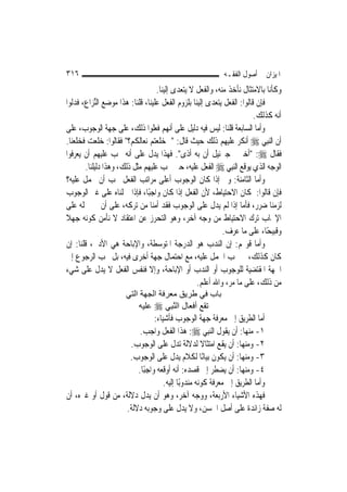 ‫٦١٣‬                                                        ‫ﺍﳌﻴﺰﺍﻥ ﰲ ﺃﺻﻮﻝ ﺍﻟﻔﻘـﻪ‬
                                  ‫ﻭﻛﺄﻧﺎ ﺑﺎﻻﻣﺘﺜﺎﻝ ﻧﺄﺧﺬ ﻣﻨﻪ، ﻭﺍﻟﻔﻌﻞ ﻻ ﻳﺘﻌﺪﻯ ﺇﻟﻴﻨﺎ.‬
‫ﻓﺈﻥ ﻗﺎﻟﻮﺍ: ﺍﻟﻔﻌﻞ ﻳﺘﻌﺪﻯ ﺇﻟﻴﻨﺎ ﺑﻠﺰﻭﻡ ﺍﻟﻔﻌﻞ ﻋﻠﻴﻨﺎ، ﻗﻠﻨﺎ: ﻫﺬﺍ ﻣﻮﺿﻊ ﺍﻟﱢﺰﺍﻉ، ﻓﺪﻟﻮﺍ‬
           ‫ﻨ‬
                                                                        ‫ﺃﻧﻪ ﻛﺬﻟﻚ.‬
‫ﻭﺃﻣﺎ ﺍﻟﺴﺎﺑﻌﺔ ﻗﻠﻨﺎ: ﻟﻴﺲ ﻓﻴﻪ ﺩﻟﻴﻞ ﻋﻠﻰ ﺃ‪‬ﻬﻢ ﻓﻌﻠﻮﺍ ﺫﻟﻚ، ﻋﻠﻰ ﺟﻬﺔ ﺍﻟﻮﺟﻮﺏ، ﻋﻠﻰ‬
                                        ‫ﻧ‬
‫ﺃﻥ ﺍﻟ‪‬ﻨﺒِﻲ ‪ ‬ﺃﻧﻜﺮ ﻋﻠﻴﻬﻢ ﺫﻟﻚ ﺣﻴﺚ ﻗﺎﻝ: "ﱂ ﺧﻠﻌﺘﻢ ﻧﻌﺎﻟﻜﻢ؟" ﻓﻘﺎﻟﻮﺍ: ﺧﻠﻌﺖ ﻓﺨﻠﻌﻨﺎ.‬
‫ﻓﻘﺎﻝ ‪" :‬ﺃﺧﱪﱐ ﺟﱪﺋﻴﻞ ﺃﻥ ﺑﻪ ﺃﺫﻯ". ﻓﻬﺬﺍ ﻳﺪﻝ ﻋﻠﻰ ﺃﻧﻪ ﳚﺐ ﻋﻠﻴﻬﻢ ﺃﻥ ﻳﻌﺮﻓﻮﺍ‬
       ‫ﺍﻟﻮﺟﻪ ﺍﻟﺬﻱ ﻳﻮﻗﻊ ﺍﻟ‪‬ﻨﺒِﻲ ‪ ‬ﺍﻟﻔﻌﻞ ﻋﻠﻴﻪ، ﺣﱴ ﳚﺐ ﻋﻠﻴﻬﻢ ﻣﺜﻞ ﺫﻟﻚ، ﻭﻫﺬﺍ ﺩﻟﻴﻠﻨﺎ.‬
‫ﻭﺃﻣﺎ ﺍﻟﺜﺎﻣﻨﺔ: ﻭﱂ ﺇﺫﺍ ﻛﺎﻥ ﺍﻟﻮﺟﻮﺏ ﺃﻋﻠﻰ ﻣﺮﺍﺗﺐ ﺍﻟﻔﻌﻞ ﳚﺐ ﺃﻥ ﳛﻤﻞ ﻋﻠﻴﻪ؟‬
‫ﻓﺈﻥ ﻗﺎﻟﻮﺍ: ﳌﻜﺎﻥ ﺍﻻﺣﺘﻴﺎﻁ، ﻷﻥ ﺍﻟﻔﻌﻞ ﺇﺫﺍ ﻛﺎﻥ ﻭﺍﺟﺒًﺎ، ﻓﺈﺫﺍ ﲪﻠﻨﺎﻩ ﻋﻠﻰ ﻏﲑ ﺍﻟﻮﺟﻮﺏ‬
‫ﻟﺰﻣﻨﺎ ﺿﺮﺭ، ﻓﺄﻣﺎ ﺇﺫﺍ ﻟﹶﻢ ﻳﺪﻝ ﻋﻠﻰ ﺍﻟﻮﺟﻮﺏ ﻓﻘﺪ ﺃﻣﻨﺎ ﻣﻦ ﺗﺮﻛﻪ، ﻋﻠﻰ ﺃﻥ ﰲ ﲪﻠﻪ ﻋﻠﻰ‬
‫ﺍﻹﳚﺎﺏ ﺗﺮﻙ ﺍﻻﺣﺘﻴﺎﻁ ﻣﻦ ﻭﺟﻪ ﺁﺧﺮ، ﻭﻫﻮ ﺍﻟﺘﺤﺮﺯ ﻋﻦ ﺍﻋﺘﻘﺎﺩ ﻻ ﻧﺄﻣﻦ ﻛﻮﻧﻪ ﺟﻬﻼ‬
‫ﹰ‬
                                                           ‫ﻭﻗﺒﻴﺤًﺎ، ﻋﻠﻰ ﻣﺎ ﻋﺮﻑ.‬
‫ﻭﺃﻣﺎ ﻗﻮﳍﻢ: ﺇﻥ ﺍﻟﻨﺪﺏ ﻫﻮ ﺍﻟﺪﺭﺟﺔ ﺍﳌﺘﻮﺳﻄﺔ، ﻭﺍﻹﺑﺎﺣﺔ ﻫﻲ ﺍﻷﺩﱏ، ﻗﻠﻨﺎ: ﺇﻥ‬
‫ﻛﺎﻥ ﻛﺬﻟﻚ، ﱂ ﳚﺐ ﺍﳊﻤﻞ ﻋﻠﻴﻪ، ﻣﻊ ﺍﺣﺘﻤﺎﻝ ﺟﻬﺔ ﺃﺧﺮﻯ ﻓﻴﻪ، ﺑﻞ ﳚﺐ ﺍﻟﺮﺟﻮﻉ ﺇﱃ‬
‫ﺍﳉﻬﺔ ﺍﳌﻘﺘﻀﻴﺔ ﻟﻠﻮﺟﻮﺏ ﺃﻭ ﺍﻟﻨﺪﺏ ﺃﻭ ﺍﻹﺑﺎﺣﺔ، ﻭﺇﻻ ﻓﻨﻔﺲ ﺍﻟﻔﻌﻞ ﻻ ﻳﺪﻝ ﻋﻠﻰ ﺷﻲﺀ‬
                                                  ‫ﻣﻦ ﺫﻟﻚ، ﻋﻠﻰ ﻣﺎ ﻣﺮ، ﻭﺍﷲ ﺃﻋﻠﻢ.‬
                      ‫ﺑﺎب ﻓﻲ ﻃﺮﻳﻖ ﻣﻌﺮﻓﺔ اﻟﺠﻬﺔ اﻟﺘﻲ‬
                          ‫ﺗﻘﻊ أﻓﻌﺎل اﻟﻨ ِﻲ ‪ ‬ﻋﻠﻴﻪ‬
                                    ‫ﱠﺒ‬
                               ‫ﺃﻣﺎ ﺍﻟﻄﺮﻳﻖ ﺇﱃ ﻣﻌﺮﻓﺔ ﺟﻬﺔ ﺍﻟﻮﺟﻮﺏ ﻓﺄﺷﻴﺎﺀ:‬
                         ‫١- ﻣﻨﻬﺎ: ﺃﻥ ﻳﻘﻮﻝ ﺍﻟ‪‬ﻨﺒِﻲ ‪ :‬ﻫﺬﺍ ﺍﻟﻔﻌﻞ ﻭﺍﺟﺐ.‬
                     ‫٢- ﻭﻣﻨﻬﺎ: ﺃﻥ ﻳﻘﻊ ﺍﻣﺘﺜﺎﻻ ﻟﺪﻻﻟﺔ ﺗﺪﻝ ﻋﻠﻰ ﺍﻟﻮﺟﻮﺏ.‬
                                                   ‫ﹰ‬
                     ‫٣- ﻭﻣﻨﻬﺎ: ﺃﻥ ﻳﻜﻮﻥ ﺑﻴﺎﻧًﺎ ﻟﻜﻼﻡ ﻳﺪﻝ ﻋﻠﻰ ﺍﻟﻮﺟﻮﺏ.‬
                        ‫٤- ﻭﻣﻨﻬﺎ: ﺃﻥ ﻳﻀﻄﺮ ﺇﱃ ﻗﺼﺪﻩ: ﺃﻧﻪ ﺃﻭﻗﻌﻪ ﻭﺍﺟﺒًﺎ.‬
                                   ‫ﻭﺃﻣﺎ ﺍﻟﻄﺮﻳﻖ ﺇﱃ ﻣﻌﺮﻓﺔ ﻛﻮﻧﻪ ﻣﻨﺪﻭﺑًﺎ ﺇﻟﻴﻪ.‬
‫ﻓﻬﺬﻩ ﺍﻷﺷﻴﺎﺀ ﺍﻷﺭﺑﻌﺔ، ﻭﻭﺟﻪ ﺁﺧﺮ، ﻭﻫﻮ ﺃﻥ ﻳﺪﻝ ﺩﻻﻟﺔ، ﻣﻦ ﻗﻮﻝ ﺃﻭ ﻏﲑﻩ، ﺃﻥ‬
                    ‫ﻟﻪ ﺻﻔﺔ ﺯﺍﺋﺪﺓ ﻋﻠﻰ ﺃﺻﻞ ﺍﳊﺴﻦ، ﻭﻻ ﻳﺪﻝ ﻋﻠﻰ ﻭﺟﻮﺑﻪ ﺩﻻﻟﺔ.‬
 