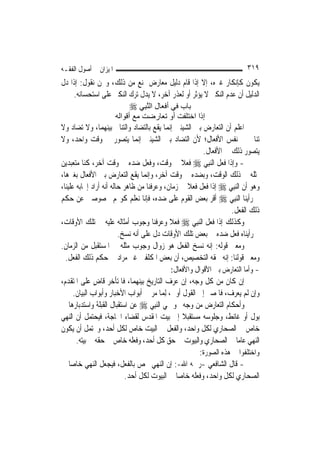 ‫ﺍﳌﻴﺰﺍﻥ ﰲ ﺃﺻﻮﻝ ﺍﻟﻔﻘـﻪ‬                                                       ‫٩١٣‬
‫ﻳﻜﻮﻥ ﻛﺈﻧﻜﺎﺭ ﻏﲑﻩ، ﺇﻻ ﺇﺫﺍ ﻗﺎﻡ ﺩﻟﻴﻞ ﻣﻌﺎﺭﺽ ﳝﻨﻊ ﻣﻦ ﺫﻟﻚ، ﻭﳓﻦ ﻧﻘﻮﻝ: ﺇﺫﺍ ﺩﻝ‬
    ‫ﺍﻟﺪﻟﻴﻞ ﺃﻥ ﻋﺪﻡ ﺍﻟﻨﻜﲑ ﻻ ﻳﺆﺛﺮ ﺃﻭ ﻟﻌﺬﺭ ﺁﺧﺮ، ﻻ ﻳﺪﻝ ﺗﺮﻙ ﺍﻟﻨﻜﲑ ﻋﻠﻰ ﺍﺳﺘﺤﺴﺎﻧﻪ.‬
                           ‫ﺑﺎب ﻓﻲ أﻓﻌﺎل اﻟﻨﺒِﻲ ‪‬‬
                                ‫ﱠ‬
                       ‫إذا اﺧﺘﻠﻔﺖ أو ﺗﻌﺎرﺿﺖ ﻣﻊ أﻗﻮاﻟﻪ‬
‫ﺍﻋﻠﻢ ﺃﻥ ﺍﻟﺘﻌﺎﺭﺽ ﺑﲔ ﺍﻟﺸﻴﺌﲔ ﺇ‪‬ﻤﺎ ﻳﻘﻊ ﺑﺎﻟﺘﻀﺎﺩ ﻭﺍﻟﺘﻨﺎﰲ ﺑﻴﻨﻬﻤﺎ، ﻭﻻ ﺗﻀﺎﺩ ﻭﻻ‬
                                             ‫ﻧ‬
‫ﺗﻨﺎﰲ ﰲ ﻧﻔﺲ ﺍﻷﻓﻌﺎﻝ؛ ﻷﻥ ﺍﻟﺘﻀﺎﺩ ﺑﲔ ﺍﻟﺸﻴﺌﲔ ﺇ‪‬ﻤﺎ ﻳﺘﺼﻮﺭ ﰲ ﻭﻗﺖ ﻭﺍﺣﺪ، ﻭﻻ‬
                                ‫ﻧ‬
                                                           ‫ﻳﺘﺼﻮﺭ ﺫﻟﻚ ﰲ ﺍﻷﻓﻌﺎﻝ.‬
‫- ﻭﺇﺫﺍ ﻓﻌﻞ ﺍﻟ‪‬ﻨﺒِﻲ ‪ ‬ﻓﻌﻼ ﰲ ﻭﻗﺖ، ﻭﻓﻌﻞ ﺿﺪﻩ ﰲ ﻭﻗﺖ ﺁﺧﺮ، ﻛﻨﺎ ﻣﺘﻌﺒﺪﻳﻦ‬
                                                   ‫ﹰ‬
‫ﲟﺜﻠﻪ ﰲ ﺫﻟﻚ ﺍﻟﻮﻗﺖ، ﻭﺑﻀﺪﻩ ﰲ ﻭﻗﺖ ﺁﺧﺮ، ﻭﺇ‪‬ﻤﺎ ﻳﻘﻊ ﺍﻟﺘﻌﺎﺭﺽ ﺑﲔ ﺍﻷﻓﻌﺎﻝ ﺑﻐﲑﻫﺎ،‬
                                    ‫ﻧ‬
‫ﻭﻫﻮ ﺃﻥ ﺍﻟ‪‬ﻨﺒِﻲ ‪ ‬ﺇﺫﺍ ﻓﻌﻞ ﻓﻌﻼ ﰲ ﺯﻣﺎﻥ، ﻭﻋﺮﻓﻨﺎ ﻣﻦ ﻇﺎﻫﺮ ﺣﺎﻟﻪ ﺃﻧﻪ ﺃﺭﺍﺩ ﺇﳚﺎﺑﻪ ﻋﻠﻴﻨﺎ،‬
                                                      ‫ﹰ‬
‫ﰒ ﺭﺃﻳﻨﺎ ﺍﻟ‪‬ﻨﺒِﻲ ‪ ‬ﺃﻗﺮ ﺑﻌﺾ ﺍﻟﻘﻮﻡ ﻋﻠﻰ ﺿﺪﻩ، ﻓﺈﻧﺎ ﻧﻌﻠﻢ ﻛﻮ‪‬ﻢ ﳐﺼﻮﺻﲔ ﻋﻦ ﺣﻜﻢ‬
                                                                      ‫ﺫﻟﻚ ﺍﻟﻔﻌﻞ.‬
‫ﻭﻛﺬﻟﻚ ﺇﺫﺍ ﻓﻌﻞ ﺍﻟ‪‬ﻨﺒِﻲ ‪ ‬ﻓﻌﻼ ﻭﻋﺮﻓﻨﺎ ﻭﺟﻮﺏ ﺃﻣﺜﺎﻟﻪ ﻋﻠﻴﻪ ﰲ ﺗﻠﻚ ﺍﻷﻭﻗﺎﺕ،‬
                                             ‫ﹰ‬
                         ‫ﰒ ﺭﺃﻳﻨﺎﻩ ﻓﻌﻞ ﺿﺪﻩ ﰲ ﺑﻌﺾ ﺗﻠﻚ ﺍﻷﻭﻗﺎﺕ ﺩﻝ ﻋﻠﻰ ﺃﻧﻪ ﻧﺴﺦ.‬
‫ﻭﻣﻌﲎ ﻗﻮﻟﻪ: ﺇﻧﻪ ﻧﺴﺦ ﺍﻟﻔﻌﻞ ﻫﻮ ﺯﻭﺍﻝ ﻭﺟﻮﺏ ﻣﺜﻠﻪ ﰲ ﺍﳌﺴﺘﻘﺒﻞ ﻣﻦ ﺍﻟﺰﻣﺎﻥ.‬
  ‫ﻭﻣﻌﲎ ﻗﻮﻟﻨﺎ: ﺇﻧﻪ ﳊﻘﻪ ﺍﻟﺘﺨﺼﻴﺺ، ﺃﻥ ﺑﻌﺾ ﺍﳌﻜﻠﻔﲔ ﻏﲑ ﻣﺮﺍﺩ ﰲ ﺣﻜﻢ ﺫﻟﻚ ﺍﻟﻔﻌﻞ.‬
                                               ‫- ﻭﺃﻣﺎ ﺍﻟﺘﻌﺎﺭﺽ ﺑﲔ ﺍﻷﻗﻮﺍﻝ ﻭﺍﻷﻓﻌﺎﻝ:‬
‫ﺇﻥ ﻛﺎﻥ ﻣﻦ ﻛﻞ ﻭﺟﻪ، ﺇﻥ ﻋﺮﻑ ﺍﻟﺘﺎﺭﻳﺦ ﺑﻴﻨﻬﻤﺎ، ﻓﺎﳌﺘﺄﺧﺮ ﻗﺎﺽ ﻋﻠﻰ ﺍﳌﺘﻘﺪﻡ،‬
               ‫ٍ‬
      ‫ﻭﺇﻥ ﻟﹶﻢ ﻳﻌﺮﻑ، ﻓﺎﳌﺼﲑ ﺇﱃ ﺍﻟﻘﻮﻝ ﺃﻭﱃ، ِﻟﻤ‪‬ﺎ ﻣﺮ ﰲ ﺃﺑﻮﺍﺏ ﺍﻷﺧﺒﺎﺭ ﻭﺃﺑﻮﺍﺏ ﺍﻟﺒﻴﺎﻥ.‬
‫ﻭﺃﺣﻜﺎﻡ ﺍﻟﺘﻌﺎﺭﺽ ﻣﻦ ﻭﺟﻪ ﳓﻮ ‪‬ﻲ ﺍﻟ‪‬ﻨﺒِﻲ ‪ ‬ﻋﻦ ﺍﺳﺘﻘﺒﺎﻝ ﺍﻟﻘﺒﻠﺔ ﻭﺍﺳﺘﺪﺑﺎﺭﻫﺎ ﰲ‬
‫ﺑﻮﻝ ﺃﻭ ﻏﺎﺋﻂ، ﻭﺟﻠﻮﺳﻪ ﻣﺴﺘﻘﺒﻼ ﺇﱃ ﺑﻴﺖ ﺍﳌﻘﺪﺱ ﻟﻘﻀﺎﺀ ﺍﳊﺎﺟﺔ، ﻓﻴﺤﺘﻤﻞ ﺃﻥ ﺍﻟﻨﻬﻲ‬
                                                    ‫ﹰ‬
‫ﺧﺎﺹ ﰲ ﺍﻟﺼﺤﺎﺭﻱ ﻟﻜﻞ ﻭﺍﺣﺪ، ﻭﺍﻟﻔﻌﻞ ﰲ ﺍﻟﺒﻴﺖ ﺧﺎﺹ ﻟﻜﻞ ﺃﺣﺪ، ﻭﳛﺘﻤﻞ ﺃﻥ ﻳﻜﻮﻥ‬
       ‫ﺍﻟﻨﻬﻲ ﻋﺎ ‪‬ﺎ ﰲ ﺍﻟﺼﺤﺎﺭﻱ ﻭﺍﻟﺒﻴﻮﺕ ﰲ ﺣﻖ ﻛﻞ ﺃﺣﺪ، ﻭﻓﻌﻠﻪ ﺧﺎﺹ ﰲ ﺣﻘﻪ ﰲ ﺑﻴﺘﻪ.‬
                                                                        ‫ﻣ‬
                                                          ‫ﻭﺍﺧﺘﻠﻔﻮﺍ ﰲ ﻫﺬﻩ ﺍﻟﺼﻮﺭﺓ:‬
‫- ﻗﺎﻝ ﺍﻟﺸﺎﻓﻌﻲ -ﺭﲪﻪ ﺍﷲ-: ﺇﻥ ﺍﻟﻨﻬﻲ ﳜﺺ ﺑﺎﻟﻔﻌﻞ، ﻓﻴﺠﻌﻞ ﺍﻟﻨﻬﻲ ﺧﺎ ‪‬ﺎ ﰲ‬
     ‫ﺻ‬
                           ‫ﺍﻟﺼﺤﺎﺭﻱ ﻟﻜﻞ ﻭﺍﺣﺪ، ﻭﻓﻌﻠﻪ ﺧﺎ ‪‬ﺎ ﰲ ﺍﻟﺒﻴﻮﺕ ﻟﻜﻞ ﺃﺣﺪ.‬
                                                 ‫ﺻ‬
 