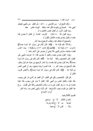 ‫٠٢٣‬                                                       ‫ﺍﳌﻴﺰﺍﻥ ﰲ ﺃﺻﻮﻝ ﺍﻟﻔﻘـﻪ‬
‫- ﻭﻗﺎﻝ ﺍﻟﺸﻴﺦ ﺃﺑﻮ ﺍﳊﺴﻦ ﺍﻟﻜﺮﺧﻲ -ﺭﲪﻪ ﺍﷲ-: ﺑﺄﻥ ﺍﻟﻔﻌﻞ ﳜﺺ ﺑﺎﻟﻨﻬﻲ، ﻓﻴﺠﻌﻞ‬
           ‫ﺍﻟﻨﻬﻲ ﻋﺎ ‪‬ﺎ ﰲ ﺍﻟﺼﺤﺎﺭﻱ ﻭﺍﻟﺒﻴﻮﺕ ﻟﻜﻞ ﺃﺣﺪ، ﻭﻓﻌﻠﻪ ﰲ ﺍﻟﺒﻴﻮﺕ ﺧﺎﺹ ﰲ ﺣﻘﻪ.‬
                                                                       ‫ﻣ‬
                           ‫ﻭﺟﻪ ﺍﻟﻘﻮﻝ ﺍﻷﻭﻝ: ﺃﻥ ﺍﻟﻔﻌﻞ ﺃﺧﺺ، ﻓﺎﻟﻌﻤﻞ ﺑﻪ ﺃﻭﱃ.‬
‫ﻭﻭﺟﻪ ﺍﻟﻘﻮﻝ ﺍﻟﺜﺎﱐ: ﻣﺎ ﺫﻛﺮﻧﺎ ﰲ ﺍﻷﺑﻮﺍﺏ ﺍﳌﺘﻘﺪﻣﺔ: ﺃﻥ ﺍﻟﻔﻌﻞ ﻻ ﻳﺘﻌﺪﻯ ﺇﻟﻴﻨﺎ‬
                                  ‫ﺑﻨﻔﺴﻪ، ﻭﺍﻟﻘﻮﻝ ﻳﺘﻌﺪﻯ ﺑﻨﻔﺴﻪ، ﻓﺎﻟﻌﻤﻞ ﺑﺎﻟﻘﻮﻝ ﺃﻭﱃ.‬
                         ‫ﻭﺍﻟﺼﺤﻴﺢ ﺃﻧﻪ ﻳﺘﻮﻗﻒ ﻓﻴﻪ، ﻭﻳﻄﻠﺐ ﺍﻟﺘﺮﺟﻴﺢ ﺑﻮﺟﻪ ﺁﺧﺮ.‬
‫ﻭﺍﻟﺪﻻﻟﺔ ﻋﻠﻴﻪ ﻗﻮﻟﻪ ﺗﻌﺎﱃ: ‪‬ﹶﻟﻘﺪ ﻛﹶﺎﻥ ﹶﻟﻜﻢ ﻓِﻲ ﺭﺳ‪‬ﻮﻝ ﺍﷲ ﹸﺃﺳﻮﺓﹲ ﺣﺴ‪‬ﻨﺔﹲ‪‬‬
      ‫‪   ِ ِ ‬‬                ‫ﹶ‪ ‬ﹶ ﹸ‪‬‬
‫]ﺍﻷﺣﺰﺍﺏ: ١٢[، ﻭﻗﻮﻟﻪ ﺗﻌﺎﱃ: ‪ ‬ﹶﺎ‪‬ﺗﺒ ‪‬ﻮ ‪] ‬ﺍﻷﻧﻌﺎﻡ: ٣٥١[، ﻭﺍﺳﺘﻘﺒﺎﻟﻪ ﺇﱃ ﺑﻴﺖ ﺍﳌﻘﺪﺱ‬
                                            ‫ﻓ ِﻌ ﻩ‬
             ‫ﻟﻘﻀﺎﺀ ﺣﺎﺟﺘﻪ، ﻣﻌﺎﺭﺽ ﻟﻠﻨﻬﻲ، ﻓﻼ ﻳﻨﺒﻐﻲ ﺃﻥ ﻳﻌﺘﺮﺽ ﻋﻠﻰ ﺍﻵﺧﺮ ﺑﺄﺣﺪﳘﺎ.‬
‫ﻭﻗﻮﻟﻪ: ﺍﻟﻘﻮﻝ ﻳﺘﻌﺪﻯ ﺑﻨﻔﺴﻪ ﻭﺍﻟﻔﻌﻞ ﻻ ﻳﺘﻌﺪﻯ، ﻗﻠﻨﺎ: ﺇﺫﺍ ﺍﻋﺘﺮﺿﻨﺎ ﺑﺎﻟﻨﻬﻲ ﻋﻠﻰ‬
‫ﺍﻟﻔﻌﻞ، ﻛﺎﻥ ﺍﻟﺘﺨﺼﻴﺺ ﻭﺍﻗﻌًﺎ ﰲ ﻗﻮﻟﻪ ﺗﻌﺎﱃ: ‪‬ﹶﻟﻘﺪ ﻛﹶﺎﻥ ﹶﻟﻜﻢ ﻓِﻲ ﺭ ‪‬ﻮﻝ ﺍﷲ ﹸﺃﺳﻮ ﹲ‬
‫ﹶ ‪ ‬ﹶ ﹸ ‪ ‬ﺳ ِ ِ ‪  ‬ﺓ‬
‫ﺣﺴﻨ ﹲ‪ ‬ﻭﻫﺬﺍ ﻗﻮﻝ ﻳﺘﻌﺪﻯ ﺇﻟﻴﻨﺎ ﺑﻨﻔﺴﻪ، ﻭﺇﺫﺍ ﺗﻌﺬﺭ ﺍﻟﺘﺮﺟﻴﺢ ﻣﻦ ﺣﻴﺚ ﻫﻮ ﻗﻮﻝ ﻭﻓﻌﻞ،‬  ‫‪  ‬ﺔ‬
‫ﺑﻄﻞ ﺍﻟﺘﺮﺟﻴﺢ ﻣﻦ ﻭﺟﻮﻩ ﺃﺧﺮ. ﻭﰲ ﻫﺬﻩ ﺍﻟﺼﻮﺭﺓ ﻭﺟﻪ ﺗﺮﺟﻴﺢ، ﻭﻫﻮ ﺃﻥ ﺍﻟﻨﻬﻲ ﺃﺧﺺ‬
‫ﻣﻦ ﻗﻮﻟﻪ ﺗﻌﺎﱃ: ‪‬ﹶﻟﻘﺪ ﻛﹶﺎﻥ ﹶﻟﻜﻢ ﻓِﻲ ﺭ ‪‬ﻮﻝ ﺍﷲ ﹸﺃﺳﻮ ﹲ ﺣﺴﻨ ﹲ‪ ‬ﻭﺍﻷﺧﺺ ﺃﻗﻮﻯ،‬
                    ‫‪‬ﺳ ِ ِ ‪  ‬ﺓ ‪   ‬ﺔ‬         ‫ﹶ‪ ‬ﹶ ﹸ‪‬‬
                                                                    ‫ﻓﻜﺎﻥ ﺃﻭﱃ.‬
‫ﻓﺈﻥ ﻗﻴﻞ: ﺍﻟﺘﺨﺼﻴﺺ ﻭﺍﻗﻊ ﻋﻠﻰ ﺍﻟﻔﻌﻞ، ﻷﻥ ﺍﻟﻔﻌﻞ ﻫﻮ ﺍﻟﺬﻱ ﺩﻝ ﻋﻠﻰ ﻭﺟﻮﺏ‬
‫ﻣﺜﻠﻪ ﻋﻠﻴﻨﺎ، ﻭﺍﻟﻔﻌﻞ ﺃﺧﺺ ﻣﻦ ﺍﻟﻨﻬﻲ. ﻗﻠﻨﺎ: ﺍﻟﻔﻌﻞ ﻻ ﻳﺪﻝ ﻋﻠﻰ ﻭﺟﻮﺏ ﻣﺜﻠﻪ ﻋﻠﻴﻨﺎ‬
‫ﺑﻨﻔﺴﻪ، ﺑﻞ ﺑﻐﲑﻩ، ﻭﻫﻮ ﺍﻟﻘﻮﻝ ﻋﻠﻰ ﻣﺎ ﻣﺮ، ﻭﻛﺎﻥ ﺍﻟﺘﺨﺼﻴﺺ ﻭﺍﻗﻌًﺎ ﻋﻠﻰ ﺍﻟﻘﻮﻝ، ﲞﺮﻭﺝ‬
     ‫ﻫﺬﺍ ﺍﻟﻔﻌﻞ ﻋﻦ ﻛﻮﻧﻪ ﻭﺍﺟﺐ ﺍﻻﺗﺒﺎﻉ ﻓﻴﻪ ﲝﻜﻢ ﺍﻵﻳﺔ، ﻭﺍﻟﻨﻬﻲ ﺃﺧﺺ ﻣﻨﻪ. ﻭﺍﷲ ﺃﻋﻠﻢ.‬
                                ‫أﺑﻮاب اﻹﺟﻤﺎع‬
                                                            ‫ﺗﻘﺴﻴﻢ ﺍﻟﻜﻼﻡ ﻓﻴﻪ:‬
                                     ‫ﺍﻋﻠﻢ ﺃﻥ ﺍﻟﻜﻼﻡ ﰲ ﺍﻹﲨﺎﻉ ﰲ ﻣﻮﺍﺿﻊ:‬
                                      ‫ﺃﺣﺪﻫﺎ: ﰲ ﻣﻌﲎ ﺍﻹﲨﺎﻉ ﻟﻐﺔ ﻭﺷﺮﻋًﺎ.‬
                                           ‫ﻭﺍﻟﺜﺎﱐ: ﰲ ﻛﻮﻥ ﺍﻹﲨﺎﻉ ﺣﺠﺔ.‬
 