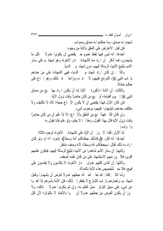‫٢٢٣‬                                                        ‫ﺍﳌﻴﺰﺍﻥ ﰲ ﺃﺻﻮﻝ ﺍﻟﻔﻘـﻪ‬
                                   ‫ﺷﻬﺪﻭﺍ ﺑﻪ ﺻﺪﻕ، ﻭﻣﺎ ﺣﻜﻤﻮﺍ ﺑﻪ ﺻﺪﻕ ﻭﺻﻮﺍﺏ.‬
                             ‫ﻓﺈﻥ ﻗﻴﻞ: ﺍﻻﻋﺘﺮﺍﺽ ﻋﻠﻰ ﺍﻟﺘﻌﻠﻖ ﺑﺎﻵﻳﺔ ﻣﻦ ﻭﺟﻮﻩ:‬
‫ﺃﺣﺪﻫﺎ: ﺃﻧﻪ ﻟﻴﺲ ﻓﻴﻬﺎ ﻟﻔﻆ ﻋﻤﻮﻡ ﺣﱴ ﻳﻘﺘﻀﻲ ﺃﻥ ﻳﻜﻮﻧﻮﺍ ﻋﺪﻭﻻ ﰲ ﻛﻞ ﻣﺎ‬
           ‫ﹰ‬
‫ﻳﺸﻬﺪﻭﻥ، ﻓﻤﺎ ﺃﻧﻜﺮﰎ ﺃﻥ ﺍﳌﺮﺍﺩ ﻣﻨﻪ ﺍﻟﺸﻬﺎﺩﺓ ﰲ ﺩﺍﺭ ﺍﻵﺧﺮﺓ، ﻭﻫﻮ ﺷﻬﺎﺩ‪‬ﻢ ﻋﻠﻰ ﺳﺎﺋﺮ‬
                          ‫ﺍﻷﻣﻢ ﺑﺘﺒﻠﻴﻎ ﺍﻷﻧﺒﻴﺎﺀ ﺍﻟﺮﺳﺎﻟﺔ ﺇﻟﻴﻬﻢ، ﺩﻭﻥ ﺷﻬﺎﺩ‪‬ﻢ ﰲ ﺍﻟﺪﻧﻴﺎ.‬
‫ﻭﺍﻟﺜﺎﱐ: ﺇﻥ ﻛﺎﻥ ﺍﳌﺮﺍﺩ ﺷﻬﺎﺩ‪‬ﻢ ﰲ ﺍﻟﺪﻧﻴﺎ، ﻓﻬﻲ ﺍﻟﺸﻬﺎﺩﺓ ﻋﻠﻰ ﻣﻦ ﺑﻌﺪﻫﻢ‬
‫ﺑﺈﳚﺎﺏ ﺍﻟ‪‬ﻨﺒِﻲ ‪ ،‬ﺍﻟﺸﺮﺍﺋﻊ ﻋﻠﻴﻬﻢ، ﻻ ﰲ ﻏﲑﻩ، ﻭﻧﺰﺍﻋﻨﺎ ﰲ ﻏﲑ ﺫﻟﻚ، ﻭﻫﻮ ﺇﲨﺎﻉ ﻋﻠﻰ‬
                                                                    ‫ﺣﻜﻢ ﺣﺎﺩﺛﺔ.‬
‫ﻭﺍﻟﺜﺎﻟﺚ: ﺃﻥ ﺍﻷﻣﺔ ﺍﳌﺬﻛﻮﺭﺓ ﰲ ﺍﻵﻳﺔ ﺇﻣﺎ ﺃﻥ ﻳﻜﻮﻥ ﺍﳌﺮﺍﺩ ﺑِﻬﺎ ﲨﻴﻊ ﻣﻦ ﺻﺪﻕ‬
                ‫ﺍﻟ‪‬ﻨﺒِﻲ ‪ ‬ﺇﱃ ﻳﻮﻡ ﺍﻟﻘﻴﺎﻣﺔ، ﺃﻭ ﲨﻴﻊ ﻣﻦ ﻛﺎﻥ ﺣﺎﺿﺮًﺍ ﻭﻗﺖ ﻧﺰﻭﻝ ﺍﻵﻳﺔ.‬
‫ﻓﺈﻥ ﻛﺎﻥ ﺍﻷﻭﻝ ﻓﻬﺬﺍ ﻳﻘﺘﻀﻲ ﺃﻥ ﻻ ﻳﻜﻮﻥ ﺍﻹﲨﺎﻉ ﺣﺠﺔ؛ ﻷﻧﻪ ﻻ ﺗﻜﻠﻴﻒ ﻭﻻ‬
                                    ‫ﻣﻜﻠﻒ ﺑﻌﺪﻫﻢ، ﻟﻴﺸﻬﺪﻭﺍ ﻋﻠﻴﻬﻢ، ﺑﻮﺟﻮﺏ ﺷﻲﺀ.‬
‫ﻭﺇﻥ ﻛﺎﻥ ﺍﻟﺜﺎﱐ ﻓﻬﺬﺍ ﳝﻨﻊ ﻣﻦ ﺍﻟﺘﻌﻠﻖ ﺑﺎﻹﲨﺎﻉ، ﺇﻻ ﺇﺫﺍ ﻋﻠﻢ ﺃﻥ ﻣﻦ ﻛﺎﻥ ﺣﺎﺿﺮًﺍ‬
          ‫ﻭﻗﺖ ﻧﺰﻭﻝ ﺍﻵﻳﺔ ﻗﺎﻝ ﺑِﻬﺬﺍ ﺍﻟﻘﻮﻝ، ﻭﻫﺬﺍ ﳑﺎ ﻻ ﻳﻌﻠﻢ، ﻭﻟﻮ ﻋﻠﻢ ﻓﺈﻧﺎ ﻧﻘﻮﻝ ﺑﻪ.‬
                                                                       ‫ﻭﺍﳉﻮﺍﺏ:‬
     ‫ﺃﻣﺎ ﺍﻷﻭﻝ: ﻗﻠﻨﺎ: ﻻ ﳚﻮﺯ ﲪﻞ ﺍﻵﻳﺔ ﻋﻠﻰ ﺍﻟﺸﻬﺎﺩﺓ ﰲ ﺍﻵﺧﺮﺓ، ﻟﻮﺟﻮﻩ ﺛﻼﺛﺔ:‬
‫ﺃﺣﺪﻫﺎ: ﺃﻧﻪ ﻗﺎﻝ: ‪‬ﻭﻛﺬِﻟﻚ ﺟﻌﻠﻨ‪‬ﺎﻛﻢ ﹸﻣﺔ ﻭﺳﻄﹰﺎ‪] ‬ﺍﻟﺒﻘﺮﺓ: ٣٤١[، ﻭﻟﻮ ﻛﺎﻥ‬
                              ‫‪ ‬ﹶ ﹶ ‪ ‬ﹾ ﹸ ‪ ‬ﺃ‪‬ﹰ ‪ ‬‬
                       ‫ﺍﳌﺮﺍﺩ ﺑﻪ ﺫﻟﻚ ﻟﻘﺎﻝ: ﺳﻴﺠﻌﻠﻜﻢ ﺃﻣﺔ ﻭﺳﻄﹰﺎ، ﻷﻧﻪ ﻭﺻﻒ ﻣﻨﺘﻈﺮ.‬
‫ﻭﺛﺎﻧﻴﻬﺎ: ﺃﻥ ﺳﺎﺋﺮ ﺍﻷﻣﻢ ﺷﺎﻫﺪﻭﺍ ﻣﻦ ﺍﻷﻧﺒﻴﺎﺀ ﺗﺒﻠﻴﻎ ﺍﻟﺮﺳﺎﻟﺔ ﺇﻟﻴﻬﻢ، ﻓﻴﻜﻮﻥ ﻋﻠﻤﻬﻢ‬
                       ‫ﺃﻗﻮﻯ، ﻓﻼ ﳚﻮﺯ ﻣﻨﻬﻢ ﺍﻻﺳﺘﺸﻬﺎﺩ ﻋﻠﻰ ﻣﻦ ﻛﺎﻥ ﻋﻠﻤﻪ ﺃﺿﻌﻒ.‬
‫ﻭﺛﺎﻟﺜﻬﺎ: ﺃﻥ ﺍﻟﻨﺎﺱ ﻛﻠﻬﻢ ﻋﺪﻭﻝ ﰲ ﺩﺍﺭ ﺍﻵﺧﺮﺓ، ﻻ ﻳﻜﺬﺑﻮﻥ ﻭﻻ ﻳﻘﺪﻣﻮﻥ ﻋﻠﻰ‬
                                       ‫ﻗﺒﻴﺢ، ﻓﻼ ﻣﻌﲎ ﻟﺘﺨﺼﻴﺺ ﻫﺬﻩ ﺍﻷﻣﺔ ﺑﺎﻟﻌﺪﺍﻟﺔ.‬
‫ﻭﺃﻣﺎ ﺍﻟﺜﺎﱐ: ﻗﻠﻨﺎ: ﺍﷲ ﺗﻌﺎﱃ ﺃﺧﱪ ﺃﻧﻪ ﺟﻌﻠﻬﻢ ﻋﺪﻭﻻ ﻟﻐﺮﺽ ﺃﻥ ﻳﺸﻬﺪﻭﺍ ﻭﺗﻘﺒﻞ‬
                          ‫ﹰ‬
‫ﺷﻬﺎﺩ‪‬ﻢ، ﻭﺇﺧﺒﺎﺭﻫﻢ ﺑﺈﳚﺎﺏ ﺍﻟﺸﺎﺭﻉ ﻻ ﻳﻔﺘﻘﺮ ﺇﱃ ﺫﻟﻚ، ﻓﺈﻥ ﺍﻷﻣﺔ ﺑﺄﺳﺮﻫﻢ ﺇﺫﺍ ﺃﺧﱪﻭﺍ‬
‫ﻋﻦ ﺷﻲﺀ ﻋﻠﻰ ﺳﺒﻴﻞ ﺍﻟﺘﻮﺍﺗﺮ ﳛﺼﻞ ﺍﻟﻌﻠﻢ ﺑﻪ، ﻭﺇﻥ ﻟﹶﻢ ﻳﻜﻮﻧﻮﺍ ﻋﺪﻭﻻ ﰲ ﺫﻟﻚ، ﻭﻻ‬
              ‫ﹰ‬
‫ﳚﻮﺯ ﺃﻥ ﻳﻜﻮﻥ ﺍﻟﻐﺮﺽ ﻣﻦ ﺟﻌﻠﻬﻢ ﻋﺪﻭﻻ ﺃﻥ ﳜﱪﻭﺍ ﺑﺎﻵﺣﺎﺩ ﻻ ﺑﺎﻟﺘﻮﺍﺗﺮ؛ ﻷﻥ ﻛﻞ‬
                                         ‫ﹰ‬
 