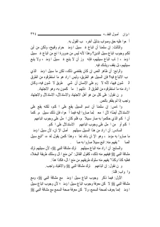 ‫٤٢٣‬                                                       ‫ﺍﳌﻴﺰﺍﻥ ﰲ ﺃﺻﻮﻝ ﺍﻟﻔﻘـﻪ‬
                            ‫ﺃﲨﻌﻮﺍ ﻋﻠﻴﻪ ﺣﻖ ﻭﺻﻮﺍﺏ ﺑﺪﻟﻴﻞ ﺁﺧﺮ، ﳚﺐ ﺍﻟﻘﻮﻝ ﺑﻪ.‬
‫ﻭﺍﻟﺜﺎﻟﺚ: ﺇﻥ ﺳﻠﻤﻨﺎ ﺃﻥ ﺍﺗﺒﺎﻉ ﻏﲑ ﺳﺒﻴﻞ ﺍﳌﺆﻣﻨﲔ ﺣﺮﺍﻡ ﻭﻗﺒﻴﺢ، ﻭﻟﻜﻦ ﻣﻦ ﺃﻳﻦ‬
‫ﻟﻜﻢ ﻭﺟﻮﺏ ﺍﺗﺒﺎﻉ ﺳﺒﻴﻞ ﺍﻟﺪﻳﻦ؟ ﻭﻫﺬﺍ ﻷﻧﻪ ﻟﻴﺲ ﻣﻦ ﺿﺮﻭﺭﺓ ﺍﳌﻨﻊ ﻣﻦ ﺍﺗﺒﺎﻉ ﻏﲑ ﺳﺒﻴﻞ‬
‫ﺍﳌﺆﻣﻨﲔ، ﺇﳚﺎﺏ ﺍﺗﺒﺎﻉ ﺳﺒﻴﻠﻬﻢ، ﻓﺈﻧﻪ ﳚﻮﺯ ﺃﻥ ﻻ ﻳﺘﺒﻊ ﻏﲑ ﺳﺒﻴﻞ ﺍﳌﺆﻣﻨﲔ، ﻭﻻ ﻳﺘﺒﻊ‬
                                                   ‫ﺳﺒﻴﻠﻬﻢ، ﺑﻞ ﻳﻘﻒ ﻭﻳﺸﻚ ﻓﻴﻪ.‬
‫ﻭﺍﻟﺮﺍﺑﻊ: ﺃﻥ ﻇﺎﻫﺮ ﺍﻟﻨﺺ ﺇﻥ ﻛﺎﻥ ﻳﻘﺘﻀﻲ ﺫﻟﻚ، ﻟﻜﻦ ﻣﺎ ﺳﺒﻴﻞ ﺍﳌﺆﻣﻨﲔ ﺍﻟﺬﻱ‬
‫ﳚﺐ ﺍﻻﺗﺒﺎﻉ ﻓﻴﻪ؟ ﻓﺈﻥ ﺍﻟﺴﺒﻴﻞ ﻫﻮ ﺍﻟﻄﺮﻳﻖ، ﻭﻟﻴﺲ ﺍﳌﺮﺍﺩ ﻫﻮ ﻣﺎ ﺍﺳﺘﻄﺮﻗﻮﻩ ﻣﻦ ﺍﻟﻄﺮﻕ‬
‫ﺍﻟﱵ ﳝﺸﻮﻥ ﻓﻴﻬﺎ، ﻷﻧﻪ ﻻ ﳛﺮﻡ ﻋﻠﻰ ﺍﻹﻧﺴﺎﻥ ﺃﻥ ﳝﺸﻲ ﰲ ﻃﺮﻳﻖ ﻻ ﳝﺸﻮﻥ ﻓﻴﻪ، ﻭﻛﺎﻥ‬
     ‫ﺍﳌﺮﺍﺩ ﻣﻨﻪ ﻣﺎ ﺍﺳﺘﻄﺮﻗﻮﻩ ﻣﻦ ﺍﻟﻄﺮﻕ ﺍﻟﱵ ﺩﻟﺘﻬﻢ ﺇﱃ ﻣﺎ ﳛﻜﻤﻮﻥ ﺑﻪ، ﻭﻫﻮ ﺍﻻﺟﺘﻬﺎﺩ.‬
‫ﻭﳓﻦ ﻧﻘﻮﻝ: ﻋﻠﻰ ﻛﻞ ﻣﻦ ﻫﻮ ﺃﻫﻞ ﺍﻻﺟﺘﻬﺎﺩ ﻭﺍﻻﺳﺘﺪﻻﻝ، ﺍﻻﺳﺘﺪﻻﻝ ﻭﺍﻻﺟﺘﻬﺎﺩ‬
                                                       ‫ﻭﺍﺟﺐ ﺇﺫﺍ ﻟﹶﻢ ﻳﻈﻔﺮ ﺑﺎﻟﻨﺺ.‬
‫ﻭﺍﳋﺎﻣﺲ: ﺇﻥ ﺳﻠﻤﻨﺎ ﺃﻥ ﺍﺳﻢ ﺍﻟﺴﺒﻴﻞ ﻳﻘﻊ ﻋﻠﻰ ﺍﳊﻜﻢ، ﻟﻜﻨﻪ ﻳﻘﻊ ﻋﻠﻰ‬
‫ﺍﻻﺳﺘﺪﻻﻝ ﺃﻳﻀًﺎ؛ ﻷﻥ ﺍ‪‬ﻤﻌﲔ ِﻟﻤ‪‬ﺎ ﺻﺎﺭﻭﺍ ﺇﻟﻴﻪ ﻓﻴﻤﺎ ﺃﲨﻌﻮﺍ، ﻓﺈﻥ ﺫﻟﻚ ﺳﺒﻴﻞ ﳍﻢ. ﻛﻤﺎ‬
‫ﺃﻥ ﺍﳊﻜﻢ ﺍﻟﺬﻱ ﺣﻜﻤﻮﺍ ﺑﻪ ﺻﺎﺭ ﺳﺒﻴﻼ ﳍﻢ، ﻓﻠﻢ ﻛﺎﻥ ﺍﳊﻤﻞ ﻋﻠﻰ ﻭﺟﻮﺏ ﺍﺗﺒﺎﻋﻬﻢ ﰲ‬
                                           ‫ﹰ‬
              ‫ﺍﳊﻜﻢ ﺃﻭﱃ ﻣﻦ ﺍﳊﻤﻞ ﻋﻠﻰ ﻭﺟﻮﺏ ﺍﺗﺒﺎﻋﻬﻢ ﰲ ﺍﻻﺳﺘﺪﻻﻝ ﻋﻠﻰ ﺍﳊﻜﻢ.‬
‫ﺍﻟﺴﺎﺩﺱ: ﺃﻥ ﺍﳌﺮﺍﺩ ﻣﻦ ﻫﺬﺍ ﺍﻟﺴﺒﻴﻞ ﺳﺒﻴﻠﻬﻢ ﰲ ﺃﺻﻞ ﺍﻹﳝﺎﻥ، ﻷﻥ ﺳﺒﻴﻞ ﺍﳌﺆﻣﻨﲔ‬
‫ﻣﺎ ﺻﺎﺭﻭﺍ ﺑﻪ ﻣﺆﻣﻨﲔ، ﻭﻫﻮ ﺍﻹﳝﺎﻥ ﺑﺎﷲ ﺗﻌﺎﱃ، ﻭﻫﺬﺍ ﻛﻤﻦ ﻳﻘﻮﻝ ﻟﻐﲑﻩ، "ﺍﺗﺒﻊ ﺳﺒﻴﻞ‬
                               ‫ﺍﻟﺼﺎﳊﲔ" ﻳﻔﻬﻢ ﻣﻨﻪ: ﺍﺗﺒﻊ ﺳﺒﻴﻼ ﺻﺎﺭﻭﺍ ﺑﻪ ﺻﺎﳊﲔ.‬
                                                 ‫ﹰ‬
‫ﻭﺍﻟﺴﺎﺑﻊ: ﺃﻥ ﺍﳌﺮﺍﺩ ﻣﻨﻪ ﺍﺗﺒﺎﻉ ﺳﺒﻴﻠﻬﻢ ﰲ ﺗﺮﻙ ﻣﺸﺎﻗﺔ ﺍﻟ‪‬ﻨﺒِﻲ ‪ ،‬ﻷﻥ ﺳﺒﻴﻠﻬﻢ ﺗﺮﻙ‬
‫ﻣﺸﺎﻗﺔ ﺍﻟ‪‬ﻨﺒِﻲ ‪ ‬ﻓﻴﻔﻬﻢ ﻣﻨﻪ ﺫﻟﻚ، ﻛﻘﻮﻝ ﺍﻟﻘﺎﺋﻞ: "ﻣﻦ ﻣﻨﻊ ﺍﳌﺎﻝ ﻭﺳﻠﻚ ﻃﺮﻳﻘﺔ ﺍﻟﺒﺨﻼﺀ‬
                ‫ﻓﻌﻠﻴﻪ ﻛﺬﺍ ﻭﻛﺬﺍ" ﻳﻔﻬﻢ ﻣﻨﻪ ﺳﻠﻮﻙ ﻃﺮﻳﻘﻬﻢ ﻣﻦ ﻣﻨﻊ ﺍﳌﺎﻝ، ﻓﻜﺬﺍ ﻫﺬﺍ.‬
             ‫ﻭﳓﻦ ﻧﻘﻮﻝ: ﺇﻥ ﺍﺗﺒﺎﻋﻬﻢ ﰲ ﺗﺮﻙ ﻣﺸﺎﻗﺔ ﺍﻟ‪‬ﻨﺒِﻲ ‪ ‬ﻭﺍﻻﻧﻘﻴﺎﺩ ﻭﺍﺟﺐ.‬
                                                                ‫ﻭﺍﳉﻮﺍﺏ: ﻗﻠﻨﺎ:‬
‫ﺍﻷﻭﻝ: ﻓﻴﻤﺎ ﺫﻛﺮﰎ ﻭﺟﻮﺏ ﺍﺗﺒﺎﻉ ﺳﺒﻴﻞ ﺍﳌﺆﻣﻨﲔ ﻣﻊ ﻣﺸﺎﻗﺔ ﺍﻟ‪‬ﻨﺒِﻲ ‪ ،‬ﻭﻣﻊ‬
‫ﻣﺸﺎﻗﺔ ﺍﻟ‪‬ﻨﺒِﻲ ‪ ‬ﻻ ﳝﻜﻦ ﻣﻌﺮﻓﺔ ﻭﺟﻮﺏ ﺍﺗﺒﺎﻉ ﺳﺒﻴﻞ ﺍﳌﺆﻣﻨﲔ؛ ﻷﻥ ﻭﺟﻮﺏ ﺍﺗﺒﺎﻉ ﺳﺒﻴﻞ‬
‫ﺍﳌﺆﻣﻨﲔ ﺇﻧ‪‬ﻤﺎ ﻳﻌﺮﻑ ﻟﺼﺤﺔ ﺍﻟﺴﻤﻊ، ﻭﻻ ﳝﻜﻦ ﻣﻌﺮﻓﺔ ﺻﺤﺔ ﺍﻟﺴﻤﻊ ﻣﻊ ﻣﺸﺎﻗﺔ ﺍﻟ‪‬ﻨﺒِﻲ ‪‬‬
 