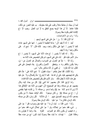 ‫ﺍﳌﻴﺰﺍﻥ ﰲ ﺃﺻﻮﻝ ﺍﻟﻔﻘـﻪ‬                                                    ‫٩٢٣‬
‫ﻟ ‪‬ﺎ ﺃﻭ ﺳﺒﻌًﺎ، ﺃﻭ ﺣﺎﺋﻄﹰﺎ ﻣﺎﺋﻼ ﻭﻏﻠﺐ ﻋﻠﻰ ﻇﻨﻪ ﺳﻘﻮﻃﻪ، ﳚﺐ ﻋﻠﻴﻪ ﺍﻟﺘﺤﺮﺯ ﻋﻦ ﺫﻟﻚ،‬
                                             ‫ﹰ‬                       ‫ﺼ‬
‫ﻓﻜﺬﺍ ﻫﺎﻫﻨﺎ. ﺇﻻ ﺃﻥ ﻫﺬﺍ ﺍﻟﻮﺟﻪ ﻳﺼﺢ ﺍﻟﺘﻌﻠﻖ ﺑﻪ ﻹﳚﺎﺏ ﺍﻟﻌﻤﻞ ﲟﻮﺟﺐ ﺍﻹﲨﺎﻉ‬
                                        ‫ﻹﻓﺎﺩﺗﻪ ﺍﻟﻌﻠﻢ ﺑﻜﻮﻧﻪ ًّﺎ ﻭﺻﻮﺍﺑًﺎ.‬
                                                  ‫ﺣﻘ‬
                                                 ‫ﻭﺃﻣﺎ ﺍﳉﻮﺍﺏ ﻋﻦ ﺍﻻﻋﺘﺮﺍﺿﺎﺕ:‬
                         ‫ﺃﻣﺎ ﺍﻷﻭﻝ ﻗﻠﻨﺎ: ﻻ ﳚﻮﺯ ﺍﳊﻤﻞ ﻋﻠﻰ ﻧﻔﻲ ﺍﻟﺴﻬﻮ ﻟﻮﺟﻬﲔ:‬
‫ﺃﺣﺪﳘﺎ: ﺃﻧﻪ ﻻ ﻳﻔﻴﺪ ﻷﻥ ﺍﳉﻤﺎﻋﺔ ﺍﻟﻌﻈﻴﻤﺔ ﻻ ﻳﺘﺼﻮﺭ ﺇﲨﺎﻋﻬﺎ ﻋﻠﻰ ﺍﻟﺴﻬﻮ ﻋﺎﺩﺓ،‬
‫ﻛﻤﺎ ﻻ ﻳﺘﺼﻮﺭ ﺇﲨﺎﻋﻬﺎ ﻋﻠﻰ ﻣﺄﻛﻞ ﻭﺍﺣﺪ، ﻭﻳﺼﲑ ﻛﺄﻧﻪ ﻗﺎﻝ: "ﻻ ﲡﺘﻤﻊ ﺃﻣﱵ ﻋﻠﻰ‬
                                                      ‫ﻣﺄﻛﻞ ﻭﺍﺣﺪ" ﻭﺇﻧﻪ ﻻ ﻳﻔﻴﺪ.‬
‫ﻭﺍﻟﺜﺎﱐ: ﺃﻧﻪ ﻛﻤﺎ ﻻ ﻳﺘﺼﻮﺭ ﺇﲨﺎﻉ ﻫﺬﻩ ﺍﻷﻣﺔ ﻋﻠﻰ ﺍﻟﺴﻬﻮ، ﻻ ﻳﺘﺼﻮﺭ ﺇﲨﺎﻉ‬
    ‫ﺳﺎﺋﺮ ﺍﻷﻣﻢ ﻋﻠﻴﻪ، ﻓﻠﻮ ﲪﻠﻨﺎﻩ ﻋﻠﻰ ﻧﻔﻲ ﺍﻟﺴﻬﻮ، ﻟﹶﻢ ﻳﻜﻦ ﻟﺘﺨﺼﻴﺺ ﻫﺬﻩ ﺍﻷﻣﺔ ﻣﻌﲎ.‬
‫ﻭﺃﻣﺎ ﺍﻟﺜﺎﱐ: ﺍﳋﻄﺄ ﻫﻮ ﺍﻟﻌﺪﻭﻝ ﻋﻦ ﺍﻟﺼﻮﺍﺏ، ﻭﺍﻟﻀﻼﻝ ﻫﻮ ﺍﻟﻌﺪﻭﻝ ﻋﻦ ﺍﳊﻖ،‬
‫ﻭﻫﺬﺍ ﻳﻜﻮﻥ ﺑﺎﻟﻜﻔﺮ ﻭﻏﲑﻩ. ﻭﻳﺘﺤﻘﻖ ﰲ ﺍﻷﺻﻮﻝ ﻭﺍﻟﻔﺮﻭﻉ ﲨﻴﻌًﺎ، ﻓﻴﺤﻤﻞ ﻋﻠﻰ ﻧﻔﻲ‬
                        ‫ﺍﻟﻜﻞ، ﺇﻣﺎ ﻷﻧﻪ ﻧﻜﺮﺓ ﰲ ﳏﻞ ﺍﻟﻨﻔﻲ، ﺃﻭ ﻷﻧﻪ ﻣﺬﻛﻮﺭ ﺑﻼﻡ ﺍﳉﻨﺲ.‬
‫ﻭﺃﻣﺎ ﺍﻟﺜﺎﻟﺚ: ﻗﻠﻨﺎ ﻧﻌﻤﻞ ﺑﻈﺎﻫﺮ ﺍﳊﺪﻳﺚ، ﻓﻨﻘﻮﻝ: ﻻ ﲡﺘﻤﻊ ﺍﻷﻣﺔ ﻋﻠﻰ ﺍﳋﻄﺄ، ﻓﻠﻢ‬
‫ﻳﻜﻦ ﺍﷲ ﻟﻴﺠﻤﻌﻬﻢ ﻋﻠﻴﻪ، ﻋﻠﻰ ﺃﻥ ﺍﷲ ﺗﻌﺎﱃ ﻛﻤﺎ ﻻ ﻳﺸﺮﻉ ﺍﳋﻄﺄ ﻭﺍﻟﻀﻼﻝ، ﻭﻻ ﳛﻤﻞ ﻋﻠﻴﻪ‬
    ‫ﰲ ﺣﻖ ﻫﺬﻩ ﺍﻷﻣﺔ، ﻻ ﻳﻔﻌﻞ ﺫﻟﻚ ﰲ ﺳﺎﺋﺮ ﺍﻷﻣﻢ، ﻓﻠﻢ ﻳﻜﻦ ﻟﺘﺨﺼﻴﺺ ﻫﺬﻩ ﺍﻷﻣﺔ ﻓﺎﺋﺪﺓ.‬
‫ﻭﺃﻣﺎ ﺍﻟﺮﺍﺑﻊ: ﻗﻠﻨﺎ: ﻗﺎﻝ ﺑﻌﻀﻬﻢ: ﹸﺃ ‪‬ﺔ ﺍﻟ‪‬ﻨﺒِﻲ ‪ :‬ﻛﻞ ﻣﻦ ﺑﻌﺚ ﺇﻟﻴﻪ، ﻭﻗﺎﻝ‬
                                        ‫ﻣﹸ‬
‫ﺑﻌﻀﻬﻢ: ﻫﻮ ﻣﻦ ﺻﺪﻗﻪ، ﻭﻫﺬﺍ ﻫﻮ ﺍﻟﺼﺤﻴﺢ؛ ﻷﻥ ﺍﳌﻔﻬﻮﻡ ﻣﻦ ﺍﻷﻣﺔ ﻋﻨﺪ ﺍﻹﻃﻼﻕ ﻫﺬﺍ‬
‫ﺃﻻ ﺗﺮﻯ ﺃﻧﺎ ﻧﺪﻋﻮ ﻷﻣﺔ ﳏﻤﺪ ‪ ‬ﻭﺇ‪‬ﻤﺎ ﻧﺪﻋﻮ ﳌﻦ ﺻﺪﻗﻪ، ﻻ ﳌﻦ ﻛﺬﺑﻪ، ﻓﻬﺬﺍ ﻳﻘﺘﻀﻲ‬
                                             ‫ﻧ‬
‫ﺃﻥ ﺇﲨﺎﻉ ﻣﻦ ﺻﺪﻗﻪ ‪ ‬ﳑﻦ ﻛﺎﻥ ﻣﻮﺟﻮﺩًﺍ ﰲ ﺫﻟﻚ ﺍﻟﻮﻗﺖ ﺣﺠﺔ، ﻻ ﻣﻦ ﻳﻜﻮﻥ‬
‫ﺑﻌﺪﻫﻢ، ﻷﻧﻪ ﻟﹶﻢ ﻳﻮﺟﺪ ﺍﻟﺘﺼﺪﻳﻖ ﻣﻨﻬﻢ ﰲ ﺍﳊﺎﻝ، ﻓﺎﻷﻣﺔ ﰲ ﻛﻞ ﺯﻣﺎﻥ، ﻛﻞ ﻣﻦ ﺻﺪﻗﻪ‬
                   ‫ﰲ ﺫﻟﻚ ﺍﻟﺰﻣﺎﻥ، ﻓﻜﺎﻥ ﻣﺎ ﺃﲨﻌﻮﺍ ﻋﻠﻴﻪ ﰲ ﺫﻟﻚ ﺍﻟﺰﻣﺎﻥ ًّﺎ ﻭﺻﻮﺍﺑًﺎ.‬
                             ‫ﺣﻘ‬
‫ﻭﺃﻣﺎ ﺍﳋﺎﻣﺲ: ﻗﻠﻨﺎ: ﻣﱴ ﺛﺒﺖ ﺃﻥ ﻣﺎ ﺃﲨﻌﻮﺍ ﻋﻠﻴﻪ ﺣﻖ ﻭﺻﻮﺍﺏ، ﻓﻠﻮ ﺃﲨﻌﻮﺍ ﻋﻠﻰ‬
‫ﲢﺮﱘ ﺷﻲﺀ ﻓﻘﺪ ﻣﻨﻌﻮﺍ ﻣﻦ ﺇﺣﻼﻟﻪ، ﻭﻟﻮ ﺃﲨﻌﻮﺍ ﻋﻠﻰ ﺇﺣﻼﻝ ﺷﻲﺀ، ﻓﻘﺪ ﻣﻨﻌﻮﺍ ﻣﻦ‬
‫ﲢﺮﳝﻪ، ﻓﻴﺠﺐ ﺃﻥ ﻳﻜﻮﻥ ﺫﻟﻚ ﻫﻮ ﺍﻟﺼﻮﺍﺏ ﰲ ﺍﻟﻄﺮﻓﲔ ﲨﻴﻌًﺎ، ﻭﺇ‪‬ﻤﺎ ﻻ ﻳﻘﻮﻟﻮﻥ ﺑﻪ،‬
                  ‫ﻧ‬
‫ﻭﻫﻜﺬﺍ ﻧﻘﻮﻝ ﰲ ﺍ‪‬ﺘﻬﺪﺍﺕ: ﻣﺎ ﺛﺒﺖ ًّﺎ ﻭﺻﻮﺍﺑًﺎ ﺛﺒﺖ ﻛﻮﻥ ﺍﳌﻨﻊ ﻣﻦ ﺿﺪﻩ ًّﺎ‬
 ‫ﺣﻘ‬                                       ‫ﺣﻘ‬
 