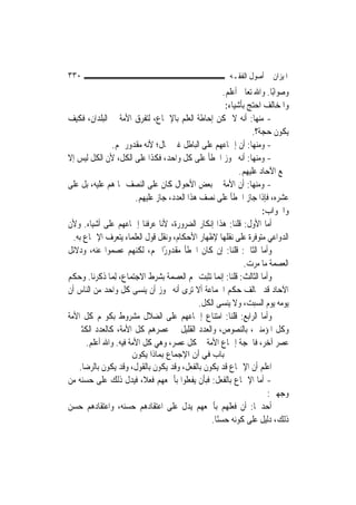 ‫٠٣٣‬                                                      ‫ﺍﳌﻴﺰﺍﻥ ﰲ ﺃﺻﻮﻝ ﺍﻟﻔﻘـﻪ‬
                                                       ‫ﻭﺻﻮﺍﺑًﺎ. ﻭﺍﷲ ﺗﻌﺎﱃ ﺃﻋﻠﻢ.‬
                                                        ‫ﻭﺍﳌﺨﺎﻟﻒ ﺍﺣﺘﺞ ﺑﺄﺷﻴﺎﺀ:‬
‫- ﻣﻨﻬﺎ: ﺃﻧﻪ ﻻ ﳝﻜﻦ ﺇﺣﺎﻃﺔ ﺍﻟﻌﻠﻢ ﺑﺎﻹﲨﺎﻉ، ﻟﺘﻔﺮﻕ ﺍﻷﻣﺔ ﰲ ﺍﻟﺒﻠﺪﺍﻥ، ﻓﻜﻴﻒ‬
                                                                 ‫ﻳﻜﻮﻥ ﺣﺠﺔ؟.‬
                ‫- ﻭﻣﻨﻬﺎ: ﺃﻥ ﺇﲨﺎﻋﻬﻢ ﻋﻠﻰ ﺍﻟﺒﺎﻃﻞ ﻏﲑ ﳏﺎﻝ؛ ﻷﻧﻪ ﻣﻘﺪﻭﺭ ﳍﻢ.‬
‫- ﻭﻣﻨﻬﺎ: ﺃﻧﻪ ﳚﻮﺯ ﺍﳋﻄﺄ ﻋﻠﻰ ﻛﻞ ﻭﺍﺣﺪ، ﻓﻜﺬﺍ ﻋﻠﻰ ﺍﻟﻜﻞ، ﻷﻥ ﺍﻟﻜﻞ ﻟﻴﺲ ﺇﻻ‬
                                                             ‫ﲨﻊ ﺍﻵﺣﺎﺩ ﻋﻠﻴﻬﻢ.‬
‫- ﻭﻣﻨﻬﺎ: ﺃﻥ ﺍﻷﻣﺔ ﰲ ﺑﻌﺾ ﺍﻷﺣﻮﺍﻝ ﻛﺎﻥ ﻋﻠﻰ ﺍﻟﻨﺼﻒ ﳑﺎ ﻫﻢ ﻋﻠﻴﻪ، ﺑﻞ ﻋﻠﻰ‬
                        ‫ﻋﺸﺮﻩ، ﻓﺈﺫﺍ ﺟﺎﺯ ﺍﳋﻄﺄ ﻋﻠﻰ ﻧﺼﻒ ﻫﺬﺍ ﺍﻟﻌﺪﺩ، ﺟﺎﺯ ﻋﻠﻴﻬﻢ.‬
                                                                     ‫ﻭﺍﳉﻮﺍﺏ:‬
‫ﺃﻣﺎ ﺍﻷﻭﻝ: ﻗﻠﻨﺎ: ﻫﺬﺍ ﺇﻧﻜﺎﺭ ﺍﻟﻀﺮﻭﺭﺓ، ﻷﻧﺎ ﻋﺮﻓﻨﺎ ﺇﲨﺎﻋﻬﻢ ﻋﻠﻰ ﺃﺷﻴﺎﺀ. ﻭﻷﻥ‬
  ‫ﺍﻟﺪﻭﺍﻋﻲ ﻣﺘﻮﻓﺮﺓ ﻋﻠﻰ ﻧﻘﻠﻬﺎ ﻹﻇﻬﺎﺭ ﺍﻷﺣﻜﺎﻡ، ﻭﻧﻘﻞ ﻗﻮﻝ ﺍﻟﻌﻠﻤﺎﺀ ﻳﺘﻌﺮﻑ ﺍﻹﲨﺎﻉ ﺑﻪ.‬
‫ﻭﺃﻣﺎ ﺍﻟﺜﺎﱐ: ﻗﻠﻨﺎ: ﺇﻥ ﻛﺎﻥ ﺍﳋﻄﺄ ﻣﻘﺪﻭﺭًﺍ ﳍﻢ، ﻟﻜﻨﻬﻢ ﻋﺼﻤﻮﺍ ﻋﻨﻪ، ﻭﺩﻻﺋﻞ‬
                                                               ‫ﺍﻟﻌﺼﻤﺔ ﻣﺎ ﻣﺮﺕ.‬
‫ﻭﺃﻣﺎ ﺍﻟﺜﺎﻟﺚ: ﻗﻠﻨﺎ: ﺇ‪‬ﻤﺎ ﺗﺜﺒﺖ ﳍﻢ ﺍﻟﻌﺼﻤﺔ ﺑﺸﺮﻁ ﺍﻻﺟﺘﻤﺎﻉ، ِﻟﻤ‪‬ﺎ ﺫﻛﺮﻧﺎ. ﻭﺣﻜﻢ‬
                                                     ‫ﻧ‬
‫ﺍﻵﺣﺎﺩ ﻗﺪ ﳜﺎﻟﻒ ﺣﻜﻢ ﺍﳉﻤﺎﻋﺔ ﺃﻻ ﺗﺮﻯ ﺃﻧﻪ ﳚﻮﺯ ﺃﻥ ﻳﻨﺴﻰ ﻛﻞ ﻭﺍﺣﺪ ﻣﻦ ﺍﻟﻨﺎﺱ ﺃﻥ‬
                                              ‫ﻳﻮﻣﻪ ﻳﻮﻡ ﺍﻟﺴﺒﺖ، ﻭﻻ ﻳﻨﺴﻰ ﺍﻟﻜﻞ.‬
‫ﻭﺃﻣﺎ ﺍﻟﺮﺍﺑﻊ: ﻗﻠﻨﺎ: ﺍﻣﺘﻨﺎﻉ ﺇﲨﺎﻋﻬﻢ ﻋﻠﻰ ﺍﻟﻀﻼﻝ ﻣﺸﺮﻭﻁ ﺑﻜﻮ‪‬ﻢ ﻛﻞ ﺍﻷﻣﺔ‬
‫ﻭﻛﻞ ﺍﳌﺆﻣﻨﲔ، ﺑﺎﻟﻨﺼﻮﺹ، ﻭﺍﻟﻌﺪﺩ ﺍﻟﻘﻠﻴﻞ ﰲ ﻋﺼﺮﻫﻢ ﻛﻞ ﺍﻷﻣﺔ، ﻛﺎﻟﻌﺪﺩ ﺍﻟﻜﺜﲑ ﰲ‬
       ‫ﻋﺼﺮ ﺁﺧﺮ، ﻓﺎﳊﺠﺔ ﺇﲨﺎﻉ ﺍﻷﻣﺔ ﰲ ﻛﻞ ﻋﺼﺮ، ﻭﻫﻲ ﻛﻞ ﺍﻷﻣﺔ ﻓﻴﻪ. ﻭﺍﷲ ﺃﻋﻠﻢ.‬
                      ‫ﺑﺎب ﻓﻲ أن اﻹﺟﻤﺎع ﺑﻤﺎذا ﻳﻜﻮن‬
   ‫ﺍﻋﻠﻢ ﺃﻥ ﺍﻹﲨﺎﻉ ﻗﺪ ﻳﻜﻮﻥ ﺑﺎﻟﻔﻌﻞ، ﻭﻗﺪ ﻳﻜﻮﻥ ﺑﺎﻟﻘﻮﻝ، ﻭﻗﺪ ﻳﻜﻮﻥ ﺑﺎﻟﺮﺿﺎ.‬
‫- ﺃﻣﺎ ﺍﻹﲨﺎﻉ ﺑﺎﻟﻔﻌﻞ: ﻓﺒﺄﻥ ﻳﻔﻌﻠﻮﺍ ﺑﺄﲨﻌﻬﻢ ﻓﻌﻼﹰ، ﻓﻴﺪﻝ ﺫﻟﻚ ﻋﻠﻰ ﺣﺴﻨﻪ ﻣﻦ‬
                                                                 ‫ﻭﺟﻬﲔ:‬
‫ﺃﺣﺪﳘﺎ: ﺃﻥ ﻓﻌﻠﻬﻢ ﺑﺄﲨﻌﻬﻢ ﻳﺪﻝ ﻋﻠﻰ ﺍﻋﺘﻘﺎﺩﻫﻢ ﺣﺴﻨﻪ، ﻭﺍﻋﺘﻘﺎﺩﻫﻢ ﺣﺴﻦ‬
                                               ‫ﺫﻟﻚ، ﺩﻟﻴﻞ ﻋﻠﻰ ﻛﻮﻧﻪ ﺣﺴﻨًﺎ.‬
 