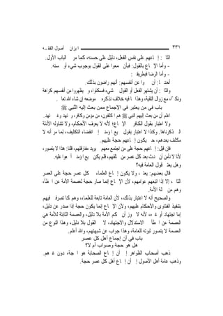 ‫ﺍﳌﻴﺰﺍﻥ ﰲ ﺃﺻﻮﻝ ﺍﻟﻔﻘـﻪ‬                                                        ‫١٣٣‬
 ‫ﺍﻟﺜﺎﱐ: ﺇﲨﺎﻋﻬﻢ ﻋﻠﻰ ﻧﻔﺲ ﺍﻟﻔﻌﻞ، ﺩﻟﻴﻞ ﻋﻠﻰ ﺣﺴﻨﻪ، ﻛﻤﺎ ﻣﺮ ﰲ ﺍﻟﺒﺎﺏ ﺍﻷﻭﻝ.‬
     ‫- ﻭﺃﻣﺎ ﺍﻹﲨﺎﻉ ﺑﺎﻟﻘﻮﻝ: ﻓﺒﺄﻥ ﳚﻤﻌﻮﺍ ﻋﻠﻰ ﺍﻟﻘﻮﻝ ﺑﻮﺟﻮﺏ ﺷﻲﺀ ﺃﻭ ﲝﺴﻨﻪ.‬
                                               ‫- ﻭﺃﻣﺎ ﺍﻟﺮﺿﺎ ﻓﺒﻄﺮﻳﻘﲔ:‬
                        ‫ﺃﺣﺪﳘﺎ: ﺃﻥ ﳜﱪﻭﺍ ﻋﻦ ﺃﻧﻔﺴﻬﻢ: ﺃ‪‬ﻬﻢ ﺭﺍﺿﻮﻥ ﺑﺬﻟﻚ.‬
                                       ‫ﻧ‬
‫ﻭﺍﻟﺜﺎﱐ: ﺃﻥ ﻳﺸﺘﻬﺮ ﺍﻟﻔﻌﻞ ﺃﻭ ﺍﻟﻘﻮﻝ ﰲ ﺷﻲﺀ ﻓﺴﻜﺘﻮﺍ، ﻭﱂ ﻳﻈﻬﺮﻭﺍ ﻣﻦ ﺃﻧﻔﺴﻬﻢ ﻛﺮﺍﻫﺔ‬
        ‫ﻭﻧﻜﲑًﺍ، ﻣﻊ ﺯﻭﺍﻝ ﺍﻟﺘﻘﻴﺔ، ﻭﻫﺬﺍ ﳑﺎ ﻓﻴﻪ ﺧﻼﻑ ﻧﺬﻛﺮﻩ ﰲ ﻣﻮﺿﻌﻪ ﺇﻥ ﺷﺎﺀ ﺍﷲ ﺗﻌﺎﱃ.‬
         ‫ﺑﺎب ﻓﻲ ﻣﻦ ﻳﻌﺘﺒﺮ ﻓﻲ اﻹﺟﻤﺎع ﻣﻤﻦ ﺑﻌﺚ إﻟﻴﻪ اﻟﱠﻨﺒِﻲ ‪‬‬
‫ﺍﻋﻠﻢ ﺃﻥ ﻣﻦ ﺑﻌﺚ ﺇﻟﻴﻬﻢ ﺍﻟ‪‬ﻨﺒِﻲ ‪ ‬ﻫﻢ ﺍﳌﻜﻠﻔﻮﻥ، ﻣﻦ ﻣﺆﻣﻦ ﻭﻛﺎﻓﺮ، ﻭﳎﺘﻬﺪ ﻭﻏﲑ ﳎﺘﻬﺪ.‬
‫ﻭﻻ ﺍﻋﺘﺒﺎﺭ ﺑﻘﻮﻝ ﺍﻟﻜﺎﻓﺮ ﰲ ﺍﻹﲨﺎﻉ؛ ﻷﻧﻪ ﻻ ﻳﻌﺮﻑ ﺍﻷﺣﻜﺎﻡ، ﻭﻻ ﺗﺘﻨﺎﻭﻟﻪ ﺍﻷﺩﻟﺔ‬
‫ﺍﻟﱵ ﺫﻛﺮﻧﺎﻫﺎ. ﻭﻛﺬﺍ ﻻ ﺍﻋﺘﺒﺎﺭ ﺑﻘﻮﻝ ﲨﻴﻊ ﺍﳌﺆﻣﻨﲔ ﺇﱃ ﺍﻧﻘﻀﺎﺀ ﺍﻟﺘﻜﻠﻴﻒ، ِﻟﻤ‪‬ﺎ ﻣﺮ ﺃﻧﻪ ﻻ‬
                                   ‫ﻣﻜﻠﻒ ﺑﻌﺪﻫﻢ، ﺣﱴ ﻳﻜﻮﻥ ﺇﲨﺎﻋﻬﻢ ﺣﺠﺔ ﻋﻠﻴﻬﻢ.‬
‫ﻓﺈﻥ ﻗﻴﻞ: ﺇﲨﺎﻋﻬﻢ ﺣﺠﺔ ﻋﻠﻰ ﻣﻦ ﺍﺟﺘﻤﻊ ﻣﻌﻬﻢ ﰒ ﻳﺮﻳﺪ ﻣﻔﺎﺭﻗﺘﻬﻢ، ﻗﻠﻨﺎ: ﻫﺬﺍ ﻻ ﻳﺘﺼﻮﺭ،‬
      ‫ﻷﻧﺎ ﻻ ﻧﺄﻣﻦ ﺃﻥ ﳛﺪﺙ ﺑﻌﺪ ﻛﻞ ﻋﺼﺮ ﻣﻦ ﳜﺎﻟﻔﻬﻢ، ﻓﻠﻢ ﻳﻜﻦ ﲨﻴﻊ ﺍﳌﺆﻣﻨﲔ ﺃﲨﻌﻮﺍ ﻋﻠﻴﻪ.‬
                                                       ‫ﻭﻫﻞ ﻳﻌﺘﱪ ﻗﻮﻝ ﺍﻟﻌﺎﻣﺔ ﻓﻴﻪ؟‬
‫ﻗﺎﻝ ﺑﻌﻀﻬﻢ: ﻳﻌﺘﱪ، ﻭﻻ ﻳﻜﻮﻥ ﺇﲨﺎﻉ ﺍﻟﻌﻠﻤﺎﺀ ﰲ ﻛﻞ ﻋﺼﺮ ﺣﺠﺔ ﻋﻠﻰ ﺍﻟﻌﺼﺮ‬
‫ﺍﻟﺜﺎﱐ، ﺇﻻ ﺇﺫﺍ ﺍﺗﺒﻌﻬﻢ ﻋﻮﺍﻣﻬﻢ، ﻷﻥ ﺍﻹﲨﺎﻉ ﺇ‪‬ﻤﺎ ﺻﺎﺭ ﺣﺠﺔ ﻟﻌﺼﻤﺔ ﺍﻷﻣﺔ ﻋﻦ ﺍﳋﻄﺄ،‬
                                       ‫ﻧ‬
                                                              ‫ﻭﻫﻢ ﻣﻦ ﲨﻠﺔ ﺍﻷﻣﺔ.‬
‫ﻭﺍﻟﺼﺤﻴﺢ ﺃﻧﻪ ﻻ ﺍﻋﺘﺒﺎﺭ ﺑﺬﻟﻚ، ﻷﻥ ﺍﻟﻌﺎﻣﺔ ﺗﺎﺑﻌﺔ ﻟﻠﻌﻠﻤﺎﺀ، ﻭﻫﻢ ﻛﺎﳌﺘﺼﺮﻓﲔ ﻓﻴﻬﻢ‬
‫ﺑﺘﻨﻔﻴﺬ ﺍﻟﻔﺘﺎﻭﻯ ﻭﺍﻷﺣﻜﺎﻡ ﻋﻠﻴﻬﻢ، ﻭﻷﻥ ﺍﻹﲨﺎﻉ ﺇ‪‬ﻤﺎ ﻳﻜﻮﻥ ﺣﺠﺔ ﺇﺫﺍ ﺻﺪﺭ ﻋﻦ ﺩﻟﻴﻞ،‬
                                   ‫ﻧ‬
‫ﺇﻣﺎ ﺍﺟﺘﻬﺎﺩ ﺃﻭ ﻏﲑﻩ، ﻷﻧﻪ ﻻ ﳚﻮﺯ ﺃﻥ ﲢﻜﻢ ﺍﻷﻣﺔ ﺑﻼ ﺩﻟﻴﻞ، ﻭﺍﻟﻌﺼﻤﺔ ﺍﻟﺜﺎﺑﺘﺔ ﻟﻸﻣﺔ ﻫﻲ‬
‫ﺍﻟﻌﺼﻤﺔ ﻋﻦ ﺍﳋﻄﺄ ﰲ ﺍﻻﺳﺘﺪﻻﻝ ﻭﺍﻻﺟﺘﻬﺎﺩ، ﻻ ﰲ ﺍﻟﻘﻮﻝ ﺑﻼ ﺩﻟﻴﻞ، ﻭﻫﺬﺍ ﺍﻟﻨﻮﻉ ﻣﻦ‬
                ‫ﺍﻟﻌﺼﻤﺔ ﻻ ﻳﺘﺼﻮﺭ ﺛﺒﻮﺗﻪ ﻟﻠﻌﺎﻣﺔ، ﻭﻫﺬﺍ ﺟﻮﺍﺏ ﻋﻦ ﺷﺒﻬﺘﻬﻢ، ﻭﺍﷲ ﺃﻋﻠﻢ.‬
                       ‫ﺑﺎب ﻓﻲ أن إﺟﻤﺎع أهﻞ آﻞ ﻋﺼﺮ‬
                        ‫هﻞ هﻮ ﺣﺠﺔ وﺻﻮاب أم ﻻ؟‬
‫ﺫﻫﺐ ﺃﺻﺤﺎﺏ ﺍﻟﻈﻮﺍﻫﺮ ﺇﱃ ﺃﻥ ﺇﲨﺎﻉ ﺍﻟﺼﺤﺎﺑﺔ ﻫﻮ ﺍﳊﺠﺔ، ﺩﻭﻥ ﻏﲑﻫﻢ.‬
                ‫ﻭﺫﻫﺐ ﻋﺎﻣﺔ ﺃﻫﻞ ﺍﻷﺻﻮﻝ ﺇﱃ ﺃﻥ ﺇﲨﺎﻉ ﺃﻫﻞ ﻛﻞ ﻋﺼﺮ ﺣﺠﺔ.‬
 