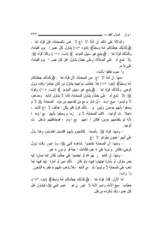 ‫٢٣٣‬                                                         ‫ﺍﳌﻴﺰﺍﻥ ﰲ ﺃﺻﻮﻝ ﺍﻟﻔﻘـﻪ‬
‫ﻭﺍﻟﺪﻻﻟﺔ ﻋﻠﻰ ﺫﻟﻚ ﺃﻥ ﺃﺩﻟﺔ ﺍﻹﲨﺎﻉ ﻻ ﲣﺘﺺ ﺑﺎﻟﺼﺤﺎﺑﺔ، ﻓﺈﻥ ﻗﻮﻟﻪ ﺗﻌﺎﱃ:‬
‫‪‬ﻭﻛﺬِﻟﻚ ﺟﻌﻠﻨ‪‬ﺎﻛﻢ ﹸﻣﺔ ﻭﺳﻄﹰﺎ‪] ‬ﺍﻟﺒﻘﺮﺓ: ٣٤١[ ﻳﺘﻨﺎﻭﻝ ﻛﻞ ﻋﺼﺮ ﺇﱃ ﻳﻮﻡ ﺍﻟﻘﻴﺎﻣﺔ،‬
                                                      ‫‪ ‬ﹶ ﹶ ‪ ‬ﹾ ﹸ ‪ ‬ﺃ‪‬ﹰ ‪ ‬‬
‫ﻭﻛﺬﻟﻚ ﻗﻮﻟﻪ ﺗﻌﺎﱃ: ‪‬ﻭ‪‬ﻳﺘﺒﻊ ﻏﻴﺮ ﺳﺒِﻴﻞ ﺍﹾﻟﻤ‪‬ﺆﻣﻨﲔ‪] ‬ﺍﻟﻨﺴﺎﺀ: ٥١١ [، ﻭﻛﺬﺍ ﻗﻮﻟﻪ ‪:‬‬
                                     ‫‪  ِ ‬ﹶ ‪ ِِ  ِ   ‬‬
‫))ﻻ ﲡﺘﻤﻊ ﺃﻣﱵ ﻋﻠﻰ ﺍﻟﻀﻼﻟﺔ، ﻭﻋﻠﻰ ﺧﻄﺄ(( ﻳﺘﻨﺎﻭﻝ ﺃﻫﻞ ﻛﻞ ﻋﺼﺮ ﺇﱃ ﻳﻮﻡ ﺍﻟﻘﻴﺎﻣﺔ،‬
                                                                        ‫ﻋﻠﻰ ﻣﺎ ﻣﺮ.‬
                                                      ‫ﻭﺍﳋﺼﻮﻡ ﺗﻌﻠﻘﻮﺍ ﺑﺄﺷﻴﺎﺀ:‬
‫-ﻣﻨﻬﺎ: ﺃﻥ ﺃﺩﻟﺔ ﺍﻹﲨﺎﻉ ﲣﺺ ﺍﻟﺼﺤﺎﺑﺔ، ﻷﻥ ﻗﻮﻟﻪ ﺗﻌﺎﱃ: ‪‬ﻭﻛﺬِﻟﻚ ﺟﻌﻠﻨ‪‬ﺎﻛﻢ‬
‫‪ ‬ﹶ ﹶ ‪ ‬ﹾ ﹸ ‪‬‬
‫ﹸﻣﺔ ﻭﺳﻄﹰﺎ‪] ‬ﺍﻟﺒﻘﺮﺓ: ٣٤١[ ﻫﺬﺍ ﺧﻄﺎﺏ ﻣﻮﺍﺟﻬﺔ ﻳﺘﻨﺎﻭﻝ ﻣﻦ ﻛﺎﻥ ﺣﺎﺿﺮًﺍ ﻭﻗﺖ ﻧﺰﻭﻝ‬      ‫ﺃ‪‬ﹰ ‪ ‬‬
‫ﺍﻟﻮﺣﻲ. ﻭﻛﺬﻟﻚ ﻗﻮﻟﻪ ﺗﻌﺎﱃ: ‪‬ﻭ‪‬ﻳﺘﺒﻊ ﻏﻴﺮ ﺳﺒِﻴﻞ ﺍﹾﻟﻤ‪‬ﺆﻣﻨﲔ‪] ‬ﺍﻟﻨﺴﺎﺀ: ٥١١[، ﻭﻗﻮﻟﻪ‬
                           ‫‪  ِ  ‬ﹶ ‪ ِِ  ِ   ‬‬
‫‪)) :‬ﻻ ﲡﺘﻤﻊ ﺃﻣﱵ ﻋﻠﻰ ﺧﻄﺄ(( ﻳﺘﻨﺎﻭﻝ ﺍﻟﺼﺤﺎﺑﺔ، ﻓﺄﻣﺎ ﻻ ﻳﺘﻨﺎﻭﻝ ﺍﻟﺘﺎﺑﻌﲔ ﻭﺣﺪﻫﻢ،‬
‫ﻷ‪‬ﻢ ﻟﻴﺴﻮﺍ ﲜﻤﻴﻊ ﺍﳌﺆﻣﻨﲔ، ﺑﻞ ﺗﻨﺎﻭﳍﻢ ﻣﻊ ﻣﻦ ﺗﻘﺪﻣﻬﻢ ﻣﻦ ﻣﺆﻣﲏ ﺍﻟﺼﺤﺎﺑﺔ ‪ ‬ﻷ‪‬ﻢ‬
‫ﻭﺻﻔﻮﺍ ﺑﺄ‪‬ﻬﻢ ﻣﺆﻣﻨﻮﻥ ﻭﻟﻴﺲ ﳍﻢ ﰲ ﺫﻟﻚ ﻗﻮﻝ ﻓﻠﻢ ﻳﻜﻦ ﺍﳌﺨﺎﻟﻒ ﻹﲨﺎﻉ ﺍﻟﺘﺎﺑﻌﲔ،‬        ‫ﻧ‬
‫ﺩﺍﺧﻼ ﲢﺖ ﺍﻟﻮﻋﻴﺪ، ﲞﻼﻑ ﺍﻟﺼﺤﺎﺑﺔ، ﻷ‪‬ﻢ ﰲ ﺯﻣﺎ‪‬ﻢ ﻭﺻﻔﻮﺍ ﺑﺄ‪‬ﻬﻢ ﲨﻴﻊ ﺍﳌﺆﻣﻨﲔ؛‬
                     ‫ﻧ‬                                                        ‫ﹰ‬
‫ﻷﻧﻪ ﻟﹶﻢ ﻳﺘﻘﺪﻣﻬﻢ ﻣﺆﻣﻦ، ﻓﻜﺎﻥ ﺇﲨﺎﻋﻬﻢ ﲨﻴﻊ ﺍﳌﺆﻣﻨﲔ، ﻓﻤﺨﺎﻟﻔﺘﻬﻢ ﺗﺪﺧﻞ ﲢﺖ‬
                                                                            ‫ﺍﻟﻮﻋﻴﺪ.‬
‫- ﻭﻣﻨﻬﺎ: ﻗﻮﻟﻪ ‪)) :‬ﺃﺻﺤﺎﰊ ﻛﺎﻟﻨﺠﻮﻡ ﺑﺄﻳﻬﻢ ﺍﻗﺘﺪﻳﺘﻢ ﺍﻫﺘﺪﻳﺘﻢ(( ﻭﻫﺬﺍ ﻳﺪﻝ‬
                                                ‫ﻋﻠﻰ ﺃ‪‬ﻬﻢ ﺍﳌﺘﻌﻴﻨﻮﻥ ﺑﻈﻮﺍﻫﺮ ﺍﻹﲨﺎﻉ.‬
                                                                             ‫ﻧ‬
‫- ﻭﻣﻨﻬﺎ: ﺃﻥ ﺍﻟﺼﺤﺎﺑﺔ ﺍﺧﺘﺼﻮﺍ ﲟﺸﺎﻫﺪﺓ ﺍﻟ‪‬ﻨﺒِﻲ ‪ ،‬ﻭﺑﺎﳊﻀﻮﺭ ﻭﻗﺖ ﻧﺰﻭﻝ‬
                  ‫ﺍﻟﻮﺣﻲ، ﻓﻜﺎﻥ ﳍﻢ ﻣﺰﻳﺔ ﻋﻠﻰ ﻏﲑﻫﻢ، ﻓﻜﺎﻧﺖ ﺍﳊﺠﺔ ﻗﻮﳍﻢ ﺩﻭﻥ ﻏﲑﻫﻢ.‬
‫- ﻭﻣﻨﻬﺎ: ﺃﻥ ﺍﻟﺘﺎﺑﻌﲔ ﺭﲪﻬﻢ ﺍﷲ ﻟﻮ ﺍﺟﺘﻤﻌﻮﺍ ﻋﻠﻰ ﺣﻜﻢ، ﻟﻜﺎﻥ ﺇ‪‬ﻤﺎ ﺻﺎﺭﻭﺍ ﺇﻟﻴﻪ‬
                ‫ﻧ‬
‫ﺑﻨﺺ ﻣﺘﻮﺍﺗﺮ، ﺃﻭ ﺑﺄﻣﺎﺭﺓ ﺍﺟﺘﻬﺪﻭﺍ ﻓﻴﻬﺎ، ﻭﻟﻮ ﻛﺎﻥ ﰲ ﺫﻟﻚ ﻧﺺ ﺃﻭ ﺃﻣﺎﺭﺓ ﳎﺘﻬﺪ ﻓﻴﻬﺎ، ِﻟﻤ‪‬ﺎ‬
  ‫ﺫﻫﺐ ﻋﻠﻰ ﺍﻟﺼﺤﺎﺑﺔ ﻷ‪‬ﻢ ﻟﻴﺴﻮﺍ ﺑﺄﺩﱏ ﻣﻦ ﺍﻟﺘﺎﺑﻌﲔ، ﻓﻼ ﻳﺬﻫﺐ ﻋﻠﻴﻬﻢ ﻣﺎ ﻇﻔﺮ ﺑﻪ ﺍﻟﺘﺎﺑﻌﻮﻥ.‬
                                                                         ‫ﻭﺍﳉﻮﺍﺏ:‬
‫ﺃﻣﺎ ﺍﻷﻭﻝ: ﻗﻠﻨﺎ: ﻗﻮﻟﻪ ﺗﻌﺎﱃ: ‪‬ﻭﻛﺬِﻟﻚ ﺟﻌﻠﻨ‪‬ﺎﻛﻢ ﹸﻣﺔ ﻭﺳﻄﹰﺎ‪] ‬ﺍﻟﺒﻘﺮﺓ: ٣٤١[،‬
                       ‫‪ ‬ﹶ ﹶ ‪ ‬ﹾ ﹸ ‪ ‬ﺃ‪‬ﹰ ‪ ‬‬
‫ﺧﻄﺎﺏ ﳉﻤﻴﻊ ﺍﻷﻣﺔ، ﻭﺍﺳﻢ ﺍﻷﻣﺔ ﻻ ﳜﺘﺺ ﲟﻦ ﻫﻮ ﰲ ﻋﺼﺮ ﺍﻟ‪‬ﻨﺒِﻲ ‪ ،‬ﻓﻴﺘﻨﺎﻭﻝ ﺃﻫﻞ‬
                                                    ‫ﻛﻞ ﻋﺼﺮ، ﻭﻗﺪ ﺫﻛﺮﻧﺎﻩ ﻣﻦ ﻗﺒﻞ.‬
 