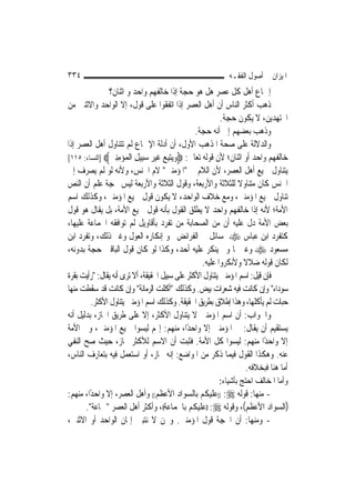 ‫٤٣٣‬                                                         ‫ﺍﳌﻴﺰﺍﻥ ﰲ ﺃﺻﻮﻝ ﺍﻟﻔﻘـﻪ‬
                ‫ﺇﲨﺎﻉ ﺃﻫﻞ ﻛﻞ ﻋﺼﺮ ﻫﻞ ﻫﻮ ﺣﺠﺔ ﺇﺫﺍ ﺧﺎﻟﻔﻬﻢ ﻭﺍﺣﺪ ﻭ ﺍﺛﻨﺎﻥ؟‬
‫ﺫﻫﺐ ﺃﻛﺜﺮ ﺍﻟﻨﺎﺱ ﺃﻥ ﺃﻫﻞ ﺍﻟﻌﺼﺮ ﺇﺫﺍ ﺍﺗﻔﻘﻮﺍ ﻋﻠﻰ ﻗﻮﻝ، ﺇﻻ ﺍﻟﻮﺍﺣﺪ ﻭﺍﻻﺛﻨﲔ ﻣﻦ‬
                                                          ‫ﺍ‪‬ﺘﻬﺪﻳﻦ، ﻻ ﻳﻜﻮﻥ ﺣﺠﺔ.‬
                                                ‫ﻭﺫﻫﺐ ﺑﻌﻀﻬﻢ ﺇﱃ ﺃﻧﻪ ﺣﺠﺔ.‬
‫ﻭﺍﻟﺪﻻﻟﺔ ﻋﻠﻰ ﺻﺤﺔ ﺍﳌﺬﻫﺐ ﺍﻷﻭﻝ، ﺃﻥ ﺃﺩﻟﺔ ﺍﻹﲨﺎﻉ ﻟﹶﻢ ﺗﺘﻨﺎﻭﻝ ﺃﻫﻞ ﺍﻟﻌﺼﺮ ﺇﺫﺍ‬
‫ﺧﺎﻟﻔﻬﻢ ﻭﺍﺣﺪ ﺃﻭ ﺍﺛﻨﺎﻥ؛ ﻷﻥ ﻗﻮﻟﻪ ﺗﻌﺎﱃ: ‪‬ﻭﻳﺘﺒﻊ ﻏﻴﺮ ﺳِﻴﻞ ﺍﻟ ‪‬ﺆﻣﻨﲔ‪] ‬ﺍﻟﻨﺴﺎﺀ: ٥١١[‬
                ‫‪  ِ‬ﹶ ‪  ‬ﺒ ِ ﹾﻤ ‪ ِِ ‬‬
‫ﻳﺘﻨﺎﻭﻝ ﲨﻴﻊ ﺃﻫﻞ ﺍﻟﻌﺼﺮ، ﻷﻥ ﺍﻟﻼﻡ ﰲ "ﺍﳌﺆﻣﻨﲔ" ﻻﻡ ﺍﳉﻨﺲ، ﻭﻷﻧﻪ ﻟﻮ ﹶﻟﻢ ﻳﺼﺮﻑ ﺇﱃ‬
‫ﺍﳉﻨﺲ ﻛﺎﻥ ﻣﺘﻨﺎﻭﻻ ﻟﻠﺜﻼﺛﺔ ﻭﺍﻷﺭﺑﻌﺔ، ﻭﻗﻮﻝ ﺍﻟﺜﻼﺛﺔ ﻭﺍﻷﺭﺑﻌﺔ ﻟﻴﺲ ﲝﺠﺔ ﻋﻠﻢ ﺃﻥ ﺍﻟﻨﺺ‬
                                                                 ‫ﹰ‬
‫ﺗﻨﺎﻭﻝ ﲨﻴﻊ ﺍﳌﺆﻣﻨﲔ، ﻭﻣﻊ ﺧﻼﻑ ﺍﻟﻮﺍﺣﺪ، ﻻ ﻳﻜﻮﻥ ﻗﻮﻝ ﲨﻴﻊ ﺍﳌﺆﻣﻨﲔ، ﻭﻛﺬﻟﻚ ﺍﺳﻢ‬
‫ﺍﻷﻣﺔ؛ ﻷﻧﻪ ﺇﺫﺍ ﺧﺎﻟﻔﻬﻢ ﻭﺍﺣﺪ ﻻ ﻳﻄﻠﻖ ﺍﻟﻘﻮﻝ ﺑﺄﻧﻪ ﻗﻮﻝ ﲨﻴﻊ ﺍﻷﻣﺔ، ﺑﻞ ﻳﻘﺎﻝ ﻫﻮ ﻗﻮﻝ‬
‫ﺑﻌﺾ ﺍﻷﻣﺔ ﺩﻝ ﻋﻠﻴﻪ ﺃﻥ ﻣﻦ ﺍﻟﺼﺤﺎﺑﺔ ﻣﻦ ﺗﻔﺮﺩ ﺑﺄﻗﺎﻭﻳﻞ ﻟﹶﻢ ﺗﻮﺍﻓﻘﻪ ﺍﳉﻤﺎﻋﺔ ﻋﻠﻴﻬﺎ،‬
‫ﻛﺘﻔﺮﺩ ﺍﺑﻦ ﻋﺒﺎﺱ ‪ ‬ﲟﺴﺎﺋﻞ ﰲ ﺍﻟﻔﺮﺍﺋﺾ ﳓﻮ ﺇﻧﻜﺎﺭﻩ ﺍﻟﻌﻮﻝ ﻭﻏﲑ ﺫﻟﻚ، ﻭﺗﻔﺮﺩ ﺍﺑﻦ‬
‫ﻣﺴﻌﻮﺩ ‪ ‬ﻭﻏﲑﳘﺎ ﻭﱂ ﻳﻨﻜﺮ ﻋﻠﻴﻪ ﺃﺣﺪ، ﻭﻛﺬﺍ ﻟﻮ ﻛﺎﻥ ﻗﻮﻝ ﺍﻟﺒﺎﻗﲔ ﺣﺠﺔ ﺑﺪﻭﻧﻪ،‬
                                                  ‫ﻟﻜﺎﻥ ﻗﻮﻟﻪ ﺿﻼﻻ ﻭﻷﻧﻜﺮﻭﺍ ﻋﻠﻴﻪ.‬
                                                                   ‫ﹰ‬
‫ﻓﺈﻥ ﻗﻴﻞ: ﺍﺳﻢ ﺍﳌﺆﻣﻨﲔ ﻳﺘﻨﺎﻭﻝ ﺍﻷﻛﺜﺮ ﻋﻠﻰ ﺳﺒﻴﻞ ﺍﳊﻘﻴﻘﺔ، ﺃﻻ ﺗﺮﻯ ﺃﻧﻪ ﻳﻘﺎﻝ: "ﺭﺃﻳﺖ ﺑﻘﺮﺓ‬
‫ﺳﻮﺩﺍﺀ" ﻭﺇﻥ ﻛﺎﻧﺖ ﻓﻴﻪ ﺷﻌﺮﺍﺕ ﺑﻴﺾ. ﻭﻛﺬﻟﻚ "ﺃﻛﻠﺖ ﺍﻟﺮﻣﺎﻧﺔ" ﻭﺇﻥ ﻛﺎﻧﺖ ﻗﺪ ﺳﻘﻄﺖ ﻣﻨﻬﺎ‬
         ‫ﺣﺒﺎﺕ ﻟﹶﻢ ﻳﺄﻛﻠﻬﺎ، ﻭﻫﺬﺍ ﺇﻃﻼﻕ ﺑﻄﺮﻳﻖ ﺍﳊﻘﻴﻘﺔ. ﻭﻛﺬﻟﻚ ﺍﺳﻢ ﺍﳌﺆﻣﻨﲔ ﻳﺘﻨﺎﻭﻝ ﺍﻷﻛﺜﺮ.‬
‫ﻭﺍﳉﻮﺍﺏ: ﺃﻥ ﺍﺳﻢ ﺍﳌﺆﻣﻨﲔ ﻻ ﻳﺘﻨﺎﻭﻝ ﺍﻷﻛﺜﺮ، ﺇﻻ ﻋﻠﻰ ﻃﺮﻳﻖ ﺍ‪‬ﺎﺯ، ﺑﺪﻟﻴﻞ ﺃﻧﻪ‬
‫ﻳﺴﺘﻘﻴﻢ ﺃﻥ ﻳﻘﺎﻝ: ﰲ ﺍﳌﺆﻣﻨﲔ ﺇﻻ ﻭﺍﺣﺪًﺍ، ﻣﻨﻬﻢ: ﺇ‪‬ﻢ ﻟﻴﺴﻮﺍ ﲨﻴﻊ ﺍﳌﺆﻣﻨﲔ، ﻭﰲ ﺍﻷﻣﺔ‬
‫ﺇﻻ ﻭﺍﺣﺪًﺍ ﻣﻨﻬﻢ: ﻟﻴﺴﻮﺍ ﻛﻞ ﺍﻷﻣﺔ. ﻓﺜﺒﺖ ﺃﻥ ﺍﻻﺳﻢ ﻟﻸﻛﺜﺮ ﳎﺎﺯ، ﺣﻴﺚ ﺻﺢ ﺍﻟﻨﻔﻲ‬
‫ﻋﻨﻪ. ﻭﻫﻜﺬﺍ ﺍﻟﻘﻮﻝ ﻓﻴﻤﺎ ﺫﻛﺮ ﻣﻦ ﺍﳌﻮﺍﺿﻊ: ﺇﻧﻪ ﳎﺎﺯ، ﺃﻭ ﺍﺳﺘﻌﻤﻞ ﻓﻴﻪ ﺑﺘﻌﺎﺭﻑ ﺍﻟﻨﺎﺱ،‬
                                                                    ‫ﺃﻣﺎ ﻫﻨﺎ ﻓﺒﺨﻼﻓﻪ.‬
                                                         ‫ﻭﺃﻣﺎ ﺍﳌﺨﺎﻟﻒ ﺍﺣﺘﺞ ﺑﺄﺷﻴﺎﺀ:‬
‫- ﻣﻨﻬﺎ: ﻗﻮﻟﻪ ‪)) :‬ﻋﻠﻴﻜﻢ ﺑﺎﻟﺴﻮﺍﺩ ﺍﻷﻋﻈﻢ(( ﻭﺃﻫﻞ ﺍﻟﻌﺼﺮ، ﺇﻻ ﻭﺍﺣﺪًﺍ، ﻣﻨﻬﻢ:‬
      ‫)ﺍﻟﺴﻮﺍﺩ ﺍﻷﻋﻈﻢ(، ﻭﻗﻮﻟﻪ ‪)) :‬ﻋﻠﻴﻜﻢ ﺑﺎﳉﻤﺎﻋﺔ((، ﻭﺃﻛﺜﺮ ﺃﻫﻞ ﺍﻟﻌﺼﺮ "ﲨﺎﻋﺔ".‬
‫- ﻭﻣﻨﻬﺎ: ﺃﻥ ﺍﳊﺠﺔ ﻗﻮﻝ ﺍﳌﺆﻣﻨﲔ. ﻭﳓﻦ ﻻ ﻧﺘﺒﲔ ﺇﳝﺎﻥ ﺍﻟﻮﺍﺣﺪ ﺃﻭ ﺍﻻﺛﻨﲔ،‬
 