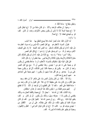 ‫ﺍﳌﻴﺰﺍﻥ ﰲ ﺃﺻﻮﻝ ﺍﻟﻔﻘـﻪ‬                                                      ‫٥٣٣‬
                                                  ‫ﻭﻧﺘﻴﻘﻦ ﺑﺈﻳﻘﺎﻉ ﺍﳉﻤﺎﻋﺔ ﺍﻟﻜﺜﲑﺓ.‬
‫- ﻭﻣﻨﻬﺎ: ﺃﻥ ﺧﻼﻑ ﺍﻟﻮﺍﺣﺪ ﻭﺍﻻﺛﻨﲔ، ﻟﻮ ﻛﺎﻥ ﻣﺎﻧﻌًﺎ ﻣﻦ ﺍﻹﲨﺎﻉ، ﻟﺒﻄﻞ ﻛﻮﻥ‬
‫ﺍﻹﲨﺎﻉ ﺣﺠﺔ ﺃﺻﻼ ﻷﻧﺎ ﻻ ﻧﺄﻣﻦ ﺃﻥ ﻳﻜﻮﻥ ﺑﺒﻌﺾ ﺍﻷﻃﺮﺍﻑ ﻭﺍﺣﺪ، ﺃﻭ ﺍﺛﻨﺎﻥ ﳜﺎﻟﻒ‬
                                                            ‫ﹰ‬
                                             ‫ﻗﻮﳍﻢ، ﻓﻴﻤﺘﻨﻊ ﺍﻧﻌﻘﺎﺩ ﺍﻹﲨﺎﻉ ﺃﺻﻼ.‬
                                              ‫ﹰ‬
                                                                     ‫ﻭﺍﳉﻮﺍﺏ:‬
         ‫ﺃﻣﺎ ﺍﻷﻭﻝ: ﻗﻠﻨﺎ: ﻫﺬﻩ ﺃﺧﺒﺎﺭ ﺁﺣﺎﺩ، ﻓﻼ ﻳﺼﺢ ﺍﻟﺘﻌﻠﻖ ﺑِﻬﺎ ﰲ ﻫﺬﺍ ﺍﻟﺒﺎﺏ.‬
‫ﰒ ﻧﻘﻮﻝ: ﺍﻟﺴﻮﺍﺩ ﺍﻷﻋﻈﻢ ﻫﻮ ﲨﻴﻊ ﺃﻫﻞ ﺍﻟﻌﺼﺮ، ﻷﻧﻪ ﻟﻴﺲ ﻭﺭﺍﺀﻩ ﺳﻮﺍﺩ ﺃﻋﻈﻢ ﻣﻨﻪ‬
‫ﺩﻝ ﻋﻠﻴﻪ: ﺃﻧﻪ ﻟﻮ ﻟﹶﻢ ﻳﻜﻦ ﻛﺬﻟﻚ، ﻟﺪﺧﻞ ﲢﺖ ﺍﻟﻨﺺ ﺃﺣﺪ ﺍﻟﻨﺼﻔﲔ ﺇﺫﺍ ﺯﺍﺩ ﻋﻠﻰ ﺍﻟﻨﺼﻒ‬
         ‫ﺍﻵﺧﺮ، ﺑﻮﺍﺣﺪ ﺃﻭ ﺍﺛﻨﲔ، ﻭﳌﺎ ﻟﹶﻢ ﻳﺪﺧﻞ ﻋﻠﻢ ﺃﻥ ﺍﳌﺮﺍﺩ ﻫﻮ ﺇﲨﺎﻉ ﻛﻞ ﺃﻫﻞ ﺍﻟﻌﺼﺮ.‬
‫ﻭﻛﺬﺍ "ﺍﺳﻢ ﺍﳉﻤﺎﻋﺔ" ﺍﳌﺮﺍﺩ ﻣﻨﻪ ﲨﻴﻊ ﺍﻷﻣﺔ ﺩﻝ ﻋﻠﻴﻪ: ﺃﻧﻪ ﻟﻮ ﻟﹶﻢ ﻳﻜﻦ ﻛﺬﻟﻚ ﻛﺎﻥ‬
     ‫ﻣﺘﻨﺎﻭﻻ ﻟﻠﺜﻼﺛﺔ ﻭﺍﻷﺭﺑﻌﺔ، ﻭﻗﻮﻝ ﺍﻟﺜﻼﺛﺔ ﻭﺍﻷﺭﺑﻌﺔ ﻟﻴﺲ ﲝﺠﺔ، ﻓﻌﻠﻢ ﺃﻥ ﺍﳌﺮﺍﺩ ﻛﻞ ﺍﻷﻣﺔ.‬
                                                                         ‫ﹰ‬
‫ﻓﺈﻥ ﻗﻴﻞ: ﻗﻮﻟﻪ ‪)) :‬ﻋﻠﻴﻜﻢ ﺑﺎﻟﺴﻮﺍﺩ ﺍﻷﻋﻈﻢ، ﺃﻭ ﺑﺎﳉﻤﺎﻋﺔ(( ﻳﻘﺘﻀﻲ ﺃﻥ ﻳﻜﻮﻥ‬
‫ﻗﻮﳍﻢ ﺣﺠﺔ ﻋﻠﻰ ﻏﲑﻫﻢ ﻣﻦ ﺍ‪‬ﺘﻬﺪﻳﻦ. ﻭﻫﺬﺍ ﻳﻘﺘﻀﻲ ﺃﻥ ﻻ ﳚﻤﻊ ﻣﻊ ﺃﻫﻞ ﺍﻟﻌﺼﺮ‬
‫ﻭﺍﺣﺪ ﺃﻭ ﺍﺛﻨﺎﻥ. ﺣﱴ ﻳﻜﻮﻥ ﻗﻮﳍﻢ ﺣﺠﺔ، ﻗﻠﻨﺎ: ﻟﻴﺲ ﻛﺬﻟﻚ، ﻷﻥ ﻗﻮﳍﻢ ﻳﻜﻮﻥ ﺣﺠﺔ‬
‫ﻋﻠﻰ ﻣﻦ ﻳﺄﰐ ﺑﻌﺪﻫﻢ ﳑﻦ ﻫﻮ ﺃﻗﻞ ﻋﺪﺩًﺍ ﻣﻨﻬﻢ، ﺃﻭ ﻳﻜﻮﻥ ﺇﲨﺎﻋﻬﻢ ﺣﺠﺔ ﻋﻠﻰ ﺁﺣﺎﺩﻫﻢ‬
                                                 ‫ﺣﱴ ﳝﻨﻌﻬﻢ ﺍﻟﺮﺟﻮﻉ ﻋﻤﺎ ﻗﺎﻟﻮﻩ.‬
‫ﻭﺃﻣﺎ ﺍﻟﺜﺎﱐ: ﻗﻠﻨﺎ: ﺇﻥ ﻛﺎﻥ ﻳﺘﻨﺎﻭﻝ ﺍﻟﻨﺺ ﺑﻨﺎﺀ ﻋﻠﻰ ﻇﺎﻫﺮ ﺍﻹﳝﺎﻥ، ﻓﻘﺪ ﻭﺟﺪ ﰲ‬
‫ﺣﻖ ﺍﻟﻜﻞ، ﻭﺇﻥ ﻛﺎﻥ ﺑﻨﺎﺀ ﻋﻠﻰ ﺣﻘﻴﻘﺔ ﺍﻹﳝﺎﻥ، ﻓﻼ ﳝﻜﻦ ﺍﻟﻘﻮﻝ ﺑﺈﳝﺎﻥ ﻛﻞ ﻭﺍﺣﺪ ﻣﻦ‬
‫ﺍﳉﻤﺎﻋﺔ ﻗﻄﻌًﺎ ﻋﻠﻰ ﺍﻟﺘﻌﻴﲔ، ﻛﻤﺎ ﻻ ﳝﻜﻦ ﺍﻟﻘﻄﻊ ﺑﺈﳝﺎﻥ ﺍﻟﻮﺍﺣﺪ ﺃﻭ ﺍﻻﺛﻨﲔ ﺇﻻ ﺃﻧﺎ ﻧﻘﻄﻊ‬
        ‫ﺃﻥ ﰲ ﲨﻠﺘﻬﻢ ﻣﺆﻣﻦ ﻗﻄﻌًﺎ، ﻭﺭﲟﺎ ﻳﻜﻮﻥ ﺫﻟﻚ ﻫﺬﺍ ﺍﻟﻮﺍﺣﺪ، ﺃﻭ ﻫﺬﺍﻥ ﺍﳌﺨﺘﻠﻔﺎﻥ.‬
‫ﻭﺃﻣﺎ ﺍﻟﺜﺎﻟﺚ: ﻗﻠﻨﺎ: ﺇﻥ ﺍﷲ ﺗﻌﺎﱃ ﳌﺎ ﺟﻌﻞ ﺍﻹﲨﺎﻉ ﺣﺠﺔ ﻭﻛﻠﻔﻨﺎ ﺍﻟﻌﻤﻞ ﺑﻪ، ﻭﺫﻟﻚ‬
‫ﻳﻘﺘﻀﻲ ﺃﻥ ﻳﻜﻮﻥ ﻟﻨﺎ ﺇﱃ ﻣﻌﺮﻓﺘﻪ ﺳﺒﻴﻞ، ﻭﺫﻟﻚ ﺑﺄﻥ ﻳﻜﻮﻥ ﲝﺎﻝ ﻟﻮ ﻛﺎﻥ ﳍﻢ ﳐﺎﻟﻒ‬
‫ﻳﻈﻬﺮ ﻗﻮﻟﻪ ﻓﺈﻧﻪ ﳚﺮﻱ ﺫﻟﻚ ﳎﺮﻯ ﺃﻥ ﺿﻤﻦ ﺍﷲ ﺗﻌﺎﱃ ﺇﻇﻬﺎﺭ ﻗﻮﻝ ﻣﻦ ﳜﺎﻟﻒ ﻟﻮ ﻛﺎﻥ‬
‫ﺻﻮﺍﺑًﺎ، ﻓﻠﻤﺎ ﻟﹶﻢ ﻳﻈﻬﺮ ﺫﻟﻚ، ﺩﻝ ﺫﻟﻚ ﻋﻠﻰ ﺑﻄﻼﻧﻪ. ﻋﻠﻰ ﺃﻥ ﻣﻦ ﰲ ﺍﻷﻗﻄﺎﺭ ﻣﻦ‬
‫ﺍ‪‬ﺘﻬﺪﻳﻦ ﻳﻌﺮﻑ ﻗﻮﳍﻢ، ﲞﻼﻑ ﺍﻹﲨﺎﻉ، ﻟﻮ ﻛﺎﻥ ﺗﺘﻮﻓﺮ ﺍﻟﺪﻭﺍﻋﻲ ﺇﱃ ﺍﻟﻨﻘﻞ ﻭﺍﻹﻇﻬﺎﺭ،‬
                                   ‫ﻭﺣﻴﺚ ﻟﹶﻢ ﻳﻈﻬﺮ ﻋﻠﻢ ﺑﺎﻟﻌﺎﺩﺓ ﺃﻧﻪ ﻟﻴﺲ ﻟﻪ ﳐﺎﻟﻒ.‬
 