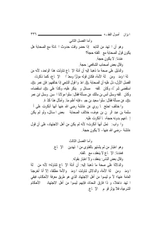 ‫٦٣٣‬                                                    ‫ﺍﳌﻴﺰﺍﻥ ﰲ ﺃﺻﻮﻝ ﺍﻟﻔﻘـﻪ‬
                             ‫وأﻣﺎ اﻟﻔﺼﻞ اﻟﺜﺎﻧﻲ‬
‫ﻭﻫﻮ ﺃﻥ ﺍ‪‬ﺘﻬﺪ ﻣﻦ ﺍﻟﺘﺎﺑﻌﲔ ﺇﺫﺍ ﺣﻀﺮ ﻭﻗﺖ ﺣﺪﻭﺙ ﺍﳊﺎﺩﺛﺔ ﻣﻊ ﺍﻟﺼﺤﺎﺑﺔ ﻫﻞ‬
                                             ‫ﻳﻜﻮﻥ ﻗﻮﻝ ﺍﻟﺼﺤﺎﺑﺔ ﻣﻊ ﳐﺎﻟﻔﺘﻪ ﺣﺠﺔ؟‬
                                                    ‫ﻋﻨﺪﻧﺎ: ﻻ ﻳﻜﻮﻥ ﺣﺠﺔ.‬
                                       ‫ﻭﻗﺎﻝ ﺑﻌﺾ ﺃﺻﺤﺎﺏ ﺍﻟﺸﺎﻓﻌﻲ: ﺣﺠﺔ.‬
‫ﻭﺍﻟﺪﻟﻴﻞ ﻋﻠﻰ ﺻﺤﺔ ﻣﺎ ﺫﻫﺒﻨﺎ ﺇﻟﻴﻪ ﺃﻥ ﺃﺩﻟﺔ ﺍﻹﲨﺎﻉ ﺗﻨﺎﻭﻟﺖ ﻫﺬﺍ ﺍﻟﻮﺍﺣﺪ، ﻷﻧﻪ ﻣﻦ‬
‫ﲨﻠﺔ ﺍﳌﺆﻣﻨﲔ ﻭﻣﻦ ﲨﻠﺔ ﺍﻷﻣﺔ، ﻓﻜﺎﻥ ﻗﻮﻟﻪ ﻣﺆﺛﺮًﺍ ﻭﻣﻌﺘﱪًﺍ ﰲ ﺍﻹﲨﺎﻉ، ﻛﻤﺎ ﺫﻛﺮﻧﺎ، ﰲ‬
‫ﺍﻟﻔﺼﻞ ﺍﻷﻭﻝ، ﺩﻝ ﻋﻠﻴﻪ ﺃﻥ ﺍﻟﺼﺤﺎﺑﺔ ‪ ‬ﺍﻋﺘﱪﻭﺍ ﻗﻮﻝ ﺍﻟﺘﺎﺑﻌﻲ ﺇﺫﺍ ﺧﺎﻟﻔﻬﻢ: ﻓﺈﻥ ﻋﻤﺮ ‪‬‬
‫ﺍﺳﺘﻘﻀﻰ ﺷﺮﳛًﺎ، ﻭﻛﺎﻥ ﳜﺎﻟﻔﻪ ﰲ ﻣﺴﺎﺋﻞ ﻭﱂ ﻳﻨﻜﺮ ﻋﻠﻴﻪ، ﻭﻛﺬﺍ ﻋﻠﻲ ‪ ‬ﺍﺳﺘﻘﻀﺎﻩ،‬
‫ﻭﻛﺎﻥ ﳜﺎﻟﻔﻪ ﻭﺳﺌﻞ ﺃﻧﺲ ﺑﻦ ﻣﺎﻟﻚ ﻋﻦ ﻣﺴﺄﻟﺔ ﻓﻘﺎﻝ: ﺳﻠﻮﺍ ﻣﻮﻻﻧﺎ ﺍﳊﺴﻦ. ﻭﺳﺌﻞ ﺍﺑﻦ ﻋﻤﺮ‬
         ‫‪ ‬ﻋﻦ ﻣﺴﺄﻟﺔ ﻓﻘﺎﻝ: ﺳﻠﻮﺍ ﺳﻌﻴﺪ ﺑﻦ ﺟﺒﲑ، ﻓﺈﻧﻪ ﺃﻋﻠﻢ ﻣﻨﺎ. ﻭﺃﻣﺜﺎﻝ ﻫﺬﺍ ﻛﺜﲑﺓ.‬
‫ﻭﺍﳌﺨﺎﻟﻒ ﺍﺣﺘﺞ ﲟﺎ ﺭﻭﻱ ﻋﻦ ﻋﺎﺋﺸﺔ ﺭﺿﻲ ﺍﷲ ﻋﻨﻬﺎ ﺃ‪‬ﻬﺎ ﺃﻧﻜﺮﺕ ﻋﻠﻰ ﺃﰊ‬
                  ‫ﻧ‬
‫ﺳﻠﻤﺔ ﺑﻦ ﻋﺒﺪ ﺍﻟﺮﲪﻦ ﺑﻦ ﻋﻮﻑ، ﺧﻼﻑ ﺍﻟﺼﺤﺎﺑﺔ ﰲ ﺑﻌﺾ ﺍﳌﺴﺎﺋﻞ، ﻭﻟﻮ ﻟﹶﻢ ﻳﻜﻦ‬
                                            ‫ﺇﲨﺎﻋﻬﻢ ﺑﺪﻭﻧﻪ ﺣﺠﺔ، ﳌﺎ ﺃﻧﻜﺮﺕ ﻋﻠﻴﻪ.‬
‫ﻭﺍﳉﻮﺍﺏ: ﳛﺘﻤﻞ ﺃ‪‬ﻬﺎ ﺃﻧﻜﺮﺕ؛ ﻷﻧﻪ ﻟﹶﻢ ﻳﻜﻦ ﻣﻦ ﺃﻫﻞ ﺍﻻﺟﺘﻬﺎﺩ، ﻋﻠﻰ ﺃﻥ ﻗﻮﻝ‬
                                                       ‫ﻧ‬
                                         ‫ﻋﺎﺋﺸﺔ -ﺭﺿﻲ ﺍﷲ ﻋﻨﻬﺎ- ﻻ ﻳﻜﻮﻥ ﺣﺠﺔ.‬

                             ‫وأﻣﺎ اﻟﻔﺼﻞ اﻟﺜﺎﻟﺚ‬
                  ‫ﻭﻫﻮ ﺍﻋﺘﺒﺎﺭ ﻣﻦ ﻟﹶﻢ ﻳﺸﺘﻬﺮ ﺑﺎﻟﻔﺘﻮﻯ ﻣﻦ ﺍ‪‬ﺘﻬﺪﻳﻦ ﰲ ﺍﻹﲨﺎﻉ.‬
                                    ‫ﻓﻌﻨﺪﻧﺎ: ﺍﻹﲨﺎﻉ ﻻ ﻳﻨﻌﻘﺪ، ﻣﻊ ﳐﺎﻟﻔﺘﻪ.‬
                              ‫ﻭﻗﺎﻝ ﺑﻌﺾ ﺍﻟﻨﺎﺱ: ﻳﻨﻌﻘﺪ، ﻭﻻ ﺍﻋﺘﺒﺎﺭ ﺑﻘﻮﻟﻪ.‬
‫ﻭﺍﻟﺪﻻﻟﺔ ﻋﻠﻰ ﺻﺤﺔ ﻣﺎ ﺫﻫﺒﻨﺎ ﺇﻟﻴﻪ: ﺃﻥ ﺃﺩﻟﺔ ﺍﻹﲨﺎﻉ ﺗﺘﻨﺎﻭﻟﻪ؛ ﻷﻧﻪ ﻣﻦ ﲨﻠﺔ‬
‫ﺍﳌﺆﻣﻨﲔ ﻭﻣﻦ ﲨﻠﺔ ﺍﻷﻣﺔ، ﻭﺍﻟﺪﻻﺋﻞ ﺗﻨﺎﻭﻟﺖ ﺍﳌﺆﻣﻨﲔ ﻭﺍﻷﻣﺔ ﻣﻄﻠﻘﹰﺎ، ﺇﻻ ﺃﻧﺎ ﺃﺧﺮﺟﻨﺎ‬
‫ﺍﻟﻌﺎﻣﺔ ﻋﻨﻬﺎ؛ ﻷ‪‬ﻢ ﻟﻴﺴﻮﺍ ﻣﻦ ﺃﻫﻞ ﺍﻻﺟﺘﻬﺎﺩ ﺍﻟﺬﻱ ﻫﻮ ﻃﺮﻳﻖ ﻣﻌﺮﻓﺔ ﺍﻷﺣﻜﺎﻡ، ﻓﺒﻘﻲ‬
‫ﺍ‪‬ﺘﻬﺪ ﺩﺍﺧﻼﹰ، ﻭ‪‬ﺬﺍ ﻓﺎﺭﻕ ﺍﻟﻨﺤﺎﺓ، ﻓﺈ‪‬ﻬﻢ ﻟﻴﺴﻮﺍ ﻣﻦ ﺃﻫﻞ ﺍﻻﺟﺘﻬﺎﺩ ﰲ ﺍﻷﺣﻜﺎﻡ‬
                                       ‫ﻧ‬
                                            ‫ﺍﻟﺸﺮﻋﻴﺔ، ﻓﻼ ﻳﺆﺛﺮ ﻗﻮﳍﻢ ﰲ ﺍﻹﲨﺎﻉ.‬
 