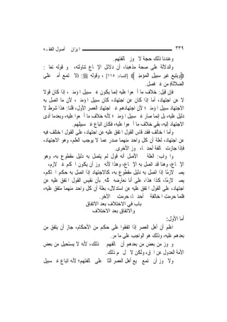 ‫ﺍﳌﻴﺰﺍﻥ ﰲ ﺃﺻﻮﻝ ﺍﻟﻔﻘـﻪ‬                                                 ‫٩٣٣‬
                                     ‫ﻭﻋﻨﺪﻧﺎ ﺫﻟﻚ ﺣﺠﺔ ﻻ ﳚﻮﺯ ﳐﺎﻟﻔﺘﻬﻢ.‬
‫ﻭﺍﻟﺪﻻﻟﺔ ﻋﻠﻰ ﺻﺤﺔ ﻣﺬﻫﺒﻨﺎ، ﺃﻥ ﺩﻻﺋﻞ ﺍﻹﲨﺎﻉ ﺗﻨﺎﻭﻟﺘﻪ، ﳓﻮ ﻗﻮﻟﻪ ﺗﻌﺎﱃ:‬
‫‪‬ﻭ‪‬ﻳﺘﺒﻊ ﻏﻴﺮ ﺳﺒِﻴﻞ ﺍﹾﻟﻤ‪‬ﺆﻣﻨﲔ‪] ‬ﺍﻟﻨﺴﺎﺀ: ٥١١[ ، ﻭﻗﻮﻟﻪ ‪)) :‬ﻻ ﲡﺘﻤﻊ ﺃﻣﱵ ﻋﻠﻰ‬
                                                 ‫‪  ِ  ‬ﹶ ‪ ِِ  ِ   ‬‬
                                                       ‫ﺍﻟﻀﻼﻟﺔ(( ﻣﻦ ﻏﲑ ﻓﺼﻞ.‬
‫ﻓﺈﻥ ﻗﻴﻞ: ﺧﻼﻑ ﻣﺎ ﺃﲨﻌﻮﺍ ﻋﻠﻴﻪ ﺇ‪‬ﻤﺎ ﻳﻜﻮﻥ ﻏﲑ ﺳﺒﻴﻞ ﺍﳌﺆﻣﻨﲔ، ﺇﺫﺍ ﻛﺎﻥ ﻗﻮﻻ‬
‫ﹰ‬                                      ‫ﻧ‬
‫ﻻ ﻋﻦ ﺍﺟﺘﻬﺎﺩ، ﺃﻣﺎ ﺇﺫﺍ ﻛﺎﻥ ﻋﻦ ﺍﺟﺘﻬﺎﺩ، ﻛﺎﻥ ﺳﺒﻴﻞ ﺍﳌﺆﻣﻨﲔ، ﻷﻥ ﻣﺎ ﺍﺗﺼﻞ ﺑﻪ‬
‫ﺍﻻﺟﺘﻬﺎﺩ ﺳﺒﻴﻞ ﺍﳌﺆﻣﻨﲔ؛ ﻷﻥ ﺍﺟﺘﻬﺎﺩﻫﻢ ﻏﲑ ﺍﺟﺘﻬﺎﺩ ﺍﻟﻌﺼﺮ ﺍﻷﻭﻝ، ﻗﻠﻨﺎ: ﻫﺬﺍ ﺷﺮﻁ ﻻ‬
‫ﺩﻟﻴﻞ ﻋﻠﻴﻪ، ﺑﻞ ﺇ‪‬ﻤﺎ ﺻﺎﺭ ﻏﲑ ﺳﺒﻴﻞ ﺍﳌﺆﻣﻨﲔ؛ ﻷﻧﻪ ﺧﻼﻑ ﻣﺎ ﺃﲨﻌﻮﺍ ﻋﻠﻴﻪ، ﻭﺑﻌﺪﻣﺎ ﺃﺩﻯ‬
                                                            ‫ﻧ‬
                ‫ﺍﻻﺟﺘﻬﺎﺩ ﺇﻟﻴﻪ، ﺑﻘﻲ ﺧﻼﻑ ﻣﺎ ﺃﲨﻌﻮﺍ ﻋﻠﻴﻪ، ﻓﻜﺎﻥ ﺍﺗﺒﺎﻉ ﻏﲑ ﺳﺒﻴﻠﻬﻢ.‬
‫ﻭﺃﻣﺎ ﺍﳌﺨﺎﻟﻒ ﻓﻘﺪ ﻗﺎﺱ ﺍﻟﻘﻮﻝ ﺍﳌﺘﻔﻖ ﻋﻠﻴﻪ ﻋﻦ ﺍﺟﺘﻬﺎﺩ، ﻋﻠﻰ ﺍﻟﻘﻮﻝ ﺍﳌﺨﺘﻠﻒ ﻓﻴﻪ‬
‫ﻋﻦ ﺍﺟﺘﻬﺎﺩ، ﻟﻌﻠﺔ ﺃﻥ ﻛﻞ ﻭﺍﺣﺪ ﻣﻨﻬﻤﺎ ﺻﺪﺭ ﻋﻤﺎ ﻻ ﻳﻮﺟﺐ ﺍﻟﻌﻠﻢ، ﻭﻫﻮ ﺍﻻﺟﺘﻬﺎﺩ،‬
                                      ‫ﻓﺈﺫﺍ ﺟﺎﺯﺕ ﳐﺎﻟﻔﺔ ﺃﺣﺪﳘﺎ، ﲡﻮﺯ ﺍﻷﺧﺮﻯ.‬
‫ﻭﺍﳉﻮﺍﺏ: ﺍﻟﻌﻠﺔ ﰲ ﺍﻷﺻﻞ ﺃﻧﻪ ﻗﻮﻝ ﻟﹶﻢ ﻳﺘﺼﻞ ﺑﻪ ﺩﻟﻴﻞ ﻣﻘﻄﻮﻉ ﺑﻪ، ﻭﻫﻮ‬
‫ﺍﻹﲨﺎﻉ، ﻭﻫﻨﺎ ﻗﺪ ﺍﺗﺼﻞ ﺑﻪ ﺍﻹﲨﺎﻉ، ﻭﻫﺬﺍ ﻷﻧﻪ ﳚﻮﺯ ﺃﻥ ﻳﻜﻮﻥ ﺍﳊﻜﻢ ﻏﲑ ﻻﺯﻡ، ﰒ‬
‫ﻳﺼﲑ ﻻﺯﻣًﺎ ﺇﺫﺍ ﺍﺗﺼﻞ ﺑﻪ ﺩﻟﻴﻞ ﻣﻘﻄﻮﻉ ﺑﻪ، ﻛﺎﻻﺟﺘﻬﺎﺩ ﺇﺫﺍ ﺍﺗﺼﻞ ﺑﻪ ﺣﻜﻢ ﺍﳊﺎﻛﻢ،‬
‫ﻳﺼﲑ ﻻﺯﻣًﺎ، ﻛﺬﺍ ﻫﺬﺍ، ﻋﻠﻰ ﺃﻧﺎ ﻧﻌﺎﺭﺿﻪ ﲟﺜﻠﻪ. ﺑﺄﻥ ﻧﻘﻴﺲ ﺍﻟﻘﻮﻝ ﺍﳌﺘﻔﻖ ﻋﻠﻴﻪ ﻋﻦ‬
‫ﺍﺟﺘﻬﺎﺩ، ﻋﻠﻰ ﺍﻟﻘﻮﻝ ﺍﳌﺘﻔﻖ ﻋﻠﻴﻪ ﻋﻦ ﺍﺳﺘﺪﻻﻝ، ﺑﻌﻠﺔ ﺃﻥ ﻛﻞ ﻭﺍﺣﺪ ﻣﻨﻬﻤﺎ ﻣﺘﻔﻖ ﻋﻠﻴﻪ،‬
                             ‫ﻓﻠﻤﺎ ﺣﺮﻣﺖ ﺍﳌﺨﺎﻟﻔﺔ ﰲ ﺃﺣﺪﳘﺎ، ﺣﺮﻣﺖ ﰲ ﺍﻵﺧﺮ.‬
                       ‫ﺑﺎب ﻓﻲ اﻻﺧﺘﻼف ﺑﻌﺪ اﻻﺗﻔﺎق‬
                          ‫واﻻﺗﻔﺎق ﺑﻌﺪ اﻻﺧﺘﻼف‬
                                                               ‫ﺃﻣﺎ ﺍﻷﻭﻝ:‬
‫ﺍﻋﻠﻢ ﺃﻥ ﺃﻫﻞ ﺍﻟﻌﺼﺮ ﺇﺫﺍ ﺍﺗﻔﻘﻮﺍ ﻋﻠﻰ ﺣﻜﻢ ﻣﻦ ﺍﻷﺣﻜﺎﻡ، ﺟﺎﺯ ﺃﻥ ﻳﺘﻔﻖ ﻣﻦ‬
                                   ‫ﺑﻌﺪﻫﻢ ﻋﻠﻴﻪ، ﻭﺫﻟﻚ ﻫﻮ ﺍﻟﻮﺍﺟﺐ ﻋﻠﻰ ﻣﺎ ﻣﺮ.‬
‫ﻭﳚﻮﺯ ﻣﻦ ﺑﻌﺾ ﻣﻦ ﺑﻌﺪﻫﻢ ﺃﻥ ﳜﺎﻟﻔﻬﻢ ﰲ ﺫﻟﻚ، ﻷﻧﻪ ﻻ ﻳﺴﺘﺤﻴﻞ ﻣﻦ ﺑﻌﺾ‬
                                ‫ﺍﻷﻣﺔ ﺍﻟﻌﺪﻭﻝ ﻋﻦ ﺍﳊﻖ، ﻭﻟﻜﻦ ﻻ ﳛﻞ ﳍﻢ ﺫﻟﻚ.‬
‫ﻭﻻ ﳚﻮﺯ ﺃﻥ ﳚﺘﻤﻊ ﲨﻴﻊ ﺃﻫﻞ ﺍﻟﻌﺼﺮ ﺍﻟﺜﺎﱐ ﻋﻠﻰ ﳐﺎﻟﻔﺘﻬﻢ؛ ﻷﻧﻪ ﺍﺗﺒﺎﻉ ﻏﲑ ﺳﺒﻴﻞ‬
 