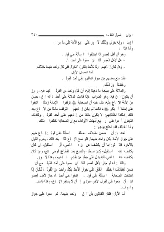 ‫٠٤٣‬                                                    ‫ﺍﳌﻴﺰﺍﻥ ﰲ ﺃﺻﻮﻝ ﺍﻟﻔﻘـﻪ‬
                  ‫ﺍﳌﺆﻣﻨﲔ، ﻭﺇﻧﻪ ﺣﺮﺍﻡ. ﻭﺫﻟﻚ ﻻ ﳚﻮﺯ ﻋﻠﻰ ﲨﻴﻊ ﺍﻷﻣﺔ ﻋﻠﻰ ﻣﺎ ﻣﺮ.‬
                                                                 ‫ﻭﺃﻣﺎ ﺍﻟﺜﺎﱐ:‬
                      ‫ﻭﻫﻮ ﺃﻥ ﺃﻫﻞ ﺍﻟﻌﺼﺮ ﺇﺫﺍ ﺍﺧﺘﻠﻔﻮﺍ ﰲ ﺍﳌﺴﺄﻟﺔ ﻋﻠﻰ ﻗﻮﻟﲔ:‬
                         ‫- ﻫﻞ ﻷﻫﻞ ﺍﻟﻌﺼﺮ ﺍﻟﺜﺎﱐ ﺃﻥ ﳚﻤﻌﻮﺍ ﻋﻠﻰ ﺃﺣﺪﳘﺎ.‬
   ‫- ﻭﻫﻞ ﻛﺎﻥ ﺇﲨﺎﻋﻬﻢ ﳏﺮﻣًﺎ ﻟﻸﺧﺬ ﺑﺎﻟﻘﻮﻝ ﺍﻵﺧﺮ؟. ﻓﻔﻲ ﻛﻞ ﻭﺍﺣﺪ ﻣﻨﻬﻤﺎ ﺧﻼﻑ.‬
                             ‫أﻣﺎ اﻟﻔﺼﻞ اﻷول‬
                        ‫ﻓﻘﺪ ﻣﻨﻊ ﺑﻌﻀﻬﻢ ﻣﻦ ﺟﻮﺍﺯ ﺍﺗﻔﺎﻗﻬﻢ ﻋﻠﻰ ﺃﺣﺪ ﺍﻟﻘﻮﻟﲔ.‬
                                                      ‫ﻭﻋﻨﺪﻧﺎ ﳚﻮﺯ ﺫﻟﻚ.‬
‫ﻭﺍﻟﺪﻻﻟﺔ ﻋﻠﻰ ﺻﺤﺔ ﻣﺎ ﺫﻫﺒﻨﺎ ﺇﻟﻴﻪ، ﺃﻥ ﻛﻞ ﻭﺍﺣﺪ ﻣﻦ ﺍﻟﻘﻮﻟﲔ ﳎﺘﻬﺪ ﻓﻴﻪ، ﻭﳚﻮﺯ‬
‫ﺃﻥ ﻳﻜﻮﻥ ﺍﳊﻖ ﻓﻴﻪ، ﻭﻫﻮ ﺍﻟﺼﻮﺍﺏ. ﻓﺈﺫﺍ ﻗﺎﻣﺖ ﺍﻟﺪﻻﻟﺔ ﻋﻠﻰ ﺃﺣﺪﳘﺎ ﺃﻧﻪ ﺍﳊﻖ، ﺣﺴﻦ‬
‫ﻣﻦ ﺍﻷﻣﺔ ﺍﻹﲨﺎﻉ ﻋﻠﻴﻪ، ﺩﻝ ﻋﻠﻴﻪ ﺃﻥ ﺍﻟﺼﺤﺎﺑﺔ ‪ ‬ﺗﻮﻗﻔﻮﺍ ﰲ ﺍﻹﻣﺎﻣﺔ ﺯﻣﺎﻧًﺎ ﰒ ﺍﺗﻔﻘﻮﺍ‬
‫ﻋﻠﻰ ﺇﻣﺎﻣﺔ ﺃﰊ ﺑﻜﺮ ‪ ،‬ﻓﻜﻤﺎ ﻟﹶﻢ ﻳﻜﻦ ﺇﲨﺎﻋﻬﻢ ﰲ ﺍﻟﺘﻮﻗﻒ ﻣﺎﻧﻌًﺎ ﻣﻦ ﺍﻹﲨﺎﻉ ﺑﻌﺪ‬
‫ﺫﻟﻚ. ﻓﻜﺬﺍ ﺍﺧﺘﻼﻓﻬﻢ: ﻻ ﻳﻜﻮﻥ ﻣﺎﻧﻌًﺎ ﻣﻦ ﺇﲨﺎﻋﻬﻢ ﻋﻠﻰ ﺃﺣﺪ ﺍﻟﻘﻮﻟﲔ. ﻭﻛﺬﻟﻚ‬
     ‫ﺍﻟﺘﺎﺑﻌﻮﻥ ﺃﲨﻌﻮﺍ ﻋﻠﻰ ﲢﺮﱘ ﺑﻴﻊ ﺃﻣﻬﺎﺕ ﺍﻷﻭﻻﺩ، ﻣﻊ ﺃﻥ ﺍﻟﺼﺤﺎﺑﺔ ﺍﺧﺘﻠﻔﻮﺍ ﰲ ﺫﻟﻚ.‬
                                              ‫ﻭﺃﻣﺎ ﺍﳌﺨﺎﻟﻒ ﻓﻘﺪ ﺍﺣﺘﺞ ﺑﻮﺟﻬﲔ:‬
‫ﺃﺣﺪﳘﺎ: ﺃﻥ ﰲ ﺿﻤﻦ ﺍﺧﺘﻼﻑ ﺍﳌﺨﺘﻠﻔﲔ ﰲ ﺍﳌﺴﺄﻟﺔ ﻋﻠﻰ ﻗﻮﻟﲔ: ﺇﲨﺎﻉ ﻣﻨﻬﻢ‬
‫ﻋﻠﻰ ﺟﻮﺍﺯ ﺍﻷﺧﺬ ﺑﻜﻞ ﻭﺍﺣﺪ ﻣﻨﻬﻤﺎ. ﻓﻠﻮ ﺻﺢ ﺍﻹﲨﺎﻉ ﺍﻟﺜﺎﱐ ﺑﻌﺪ ﺫﻟﻚ، ﻭﺣﺮﻡ ﺍﻟﻘﻮﻝ‬
‫ﺑﺎﻵﺧﺮ، ﻓﻼ ﳜﻠﻮ: ﺇﻣﺎ ﺃﻥ ﻳﻜﺸﻒ ﻋﻦ ﲢﺮﳝﻪ ﰲ ﺍﳌﺎﺿﻲ، ﺃﻭ ﰲ ﺍﳌﺴﺘﻘﺒﻞ، ﺇﻥ ﻛﺎﻥ‬
‫ﻳﻜﺸﻒ ﻋﻨﻪ ﰲ ﺍﳌﺴﺘﻘﺒﻞ، ﻛﺎﻥ ﻧﺴﺨًﺎ، ﻭﺍﻟﻨﺴﺦ ﺑﻌﺪ ﺍﻧﻘﻄﺎﻉ ﺍﻟﻮﺣﻲ ﳑﺘﻨﻊ، ﻭﺇﻥ ﻛﺎﻥ‬
     ‫ﻳﻜﺸﻒ ﻋﻨﻪ ﰲ ﺍﳌﺎﺿﻲ ﻓﺈﻧﻪ ﻳﺪﻝ ﻋﻠﻰ ﺧﻄﺄ ﻣﻦ ﺗﻘﺪﻡ ﰲ ﺇﲨﺎﻋﻬﻢ، ﻭﻫﺬﺍ ﻻ ﳚﻮﺯ.‬
‫ﻭﺍﻟﺜﺎﱐ: ﺃﻧﻪ ﻟﻮ ﺟﺎﺯ ﻷﻫﻞ ﺍﻟﻌﺼﺮ ﺍﻟﺜﺎﱐ ﺃﻥ ﳚﻤﻌﻮﺍ ﻋﻠﻰ ﺃﺣﺪ ﺍﻟﻘﻮﻟﲔ ﻣﻊ ﺃﻥ ﰲ‬
‫ﺿﻤﻦ ﺍﺧﺘﻼﻑ ﺍﳌﺨﺘﻠﻔﲔ ﺍﺗﻔﺎﻕ ﻋﻠﻰ ﺟﻮﺍﺯ ﺍﻷﺧﺬ ﺑﻜﻞ ﻭﺍﺣﺪ ﻣﻦ ﺍﻟﻘﻮﻟﲔ، ﻟﻜﺎﻥ ﺇﺫﺍ‬
‫ﺍﺧﺘﻠﻔﺖ ﺍﻟﺼﺤﺎﺑﺔ ﰲ ﺍﳌﺴﺄﻟﺔ ﻋﻠﻰ ﻗﻮﻟﲔ، ﰒ ﺍﺗﻔﻘﻮﺍ ﻋﻠﻰ ﺃﺣﺪﳘﺎ، ﺟﺎﺯ ﻷﻫﻞ ﺍﻟﻌﺼﺮ‬
    ‫ﺍﻟﺜﺎﱐ ﺃﻥ ﳚﻤﻌﻮﺍ ﻋﻠﻰ ﺍﻟﻘﻮﻝ ﺍﻵﺧﺮ، ﻓﻴﺆﺩﻱ ﺇﱃ ﺃﻥ ﻻ ﻳﺴﺘﻘﺮ ﺍﻹﲨﺎﻉ، ﻭﻫﺬﺍ ﻓﺎﺳﺪ.‬
                                                              ‫ﻭﺍﳉﻮﺍﺏ:‬
‫ﺃﻣﺎ ﺍﻷﻭﻝ: ﻗﻠﻨﺎ: ﺍﻟﻘﺎﺋﻠﻮﻥ ﺑﺄﻥ ﺍﳊﻖ ﰲ ﻭﺍﺣﺪ ﻣﻨﻬﻤﺎ، ﻟﹶﻢ ﳚﻤﻌﻮﺍ ﻋﻠﻰ ﺟﻮﺍﺯ‬
 