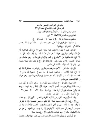 ‫٢٤٣‬                                                    ‫ﺍﳌﻴﺰﺍﻥ ﰲ ﺃﺻﻮﻝ ﺍﻟﻔﻘـﻪ‬
                     ‫ﺑﺎب ﻓﻲ اﻧﻘﺮاض اﻟﻌﺼﺮ هﻞ هﻮ‬
                    ‫ﺷﺮط ﻓﻲ آﻮن اﻹﺟﻤﺎع ﺣﺠﺔ أم ﻻ؟‬
                    ‫ﺫﻫﺐ ﺑﻌﺾ ﺍﻟﻨﺎﺱ ﺇﱃ ﺃﻧﻪ ﺷﺮﻁ. ﻭﺍﺧﺘﻠﻔﻮﺍ ﻓﻴﻤﺎ ﺑﻴﻨﻬﻢ.‬
                                  ‫ﻓﻤﻨﻬﻢ ﻣﻦ ﺟﻌﻠﻪ ﺷﺮﻃﹰﺎ ﻻﻧﻌﻘﺎﺩ ﺍﻹﲨﺎﻉ.‬
                ‫ﻭﻣﻨﻬﻢ ﻣﻦ ﺟﻌﻠﻪ ﺷﺮﻃﹰﺎ ﰲ ﻛﻮﻧﻪ ﺣﺠﺔ، ﻻ ﰲ ﻧﻔﺲ ﺍﻹﲨﺎﻉ.‬
‫ﻭﻋﻨﺪﻧﺎ: ﺇﺫﺍ ﺍﺗﻔﻖ ﻓﺘﻮﻯ ﺍﻷﻣﺔ، ﻋﻠﻰ ﺣﻜﻢ ﻭﺍﺣﺪ، ﻭﻟﻮ ﰲ ﳊﻈﺔ، ﻛﺎﻥ ﺇﲨﺎﻋًﺎ ﻭﺣﺠﺔ.‬
                                          ‫ﺃﻣﺎ ﺍﻟﻜﻼﻡ ﰲ ﻧﻔﺲ ﺍﻹﲨﺎﻉ ﻓﻨﻘﻮﻝ:‬
‫ﺍﻧﻘﺮﺍﺽ ﻋﺼﺮ ﺍ‪‬ﺘﻬﺪﻳﻦ ﻻ ﻳﻘﻒ ﻋﻠﻴﻪ ﺇﻃﻼﻕ ﺍﺳﻢ ﺍﻹﲨﺎﻉ ﻋﻠﻰ ﻓﺘﻮﺍﻫﻢ؛ ﻷﻥ‬
‫ﺃﻫﻞ ﺍﻟﻠﻐﺔ ﻭﺍﻟﻌﺮﻑ ﻳﻘﻮﻟﻮﻥ: ﻫﺆﻻﺀ ﺃﲨﻌﻮﺍ ﻋﻠﻰ ﻫﺬﺍ ﺍﳊﻜﻢ، ﻭﻻ ﻳﻘﻒ ﻋﻠﻴﻪ ﲢﻘﻖ ﻣﻌﲎ‬
‫ﺍﻹﲨﺎﻉ؛ ﻷﻧﻪ ﻣﺄﺧﻮﺫ ﻣﻦ ﺍﻻﺟﺘﻤﺎﻉ ﺃﻭ ﺍﻟﻌﺰﻡ ﻭﺍﻹﺑﺮﺍﻡ ﻋﻠﻰ ﻣﺎ ﻣﺮ. ﻭﻫﻮ ﺣﺎﺻﻞ ﻗﺒﻞ‬
‫ﺍﻧﻘﺮﺍﺽ ﺍﻟﻌﺼﺮ، ﻭﺇﺫﺍ ﻟﹶﻢ ﻳﻘﻒ ﻋﻠﻴﻪ، ﲢﻘﻖ ﺫﺍﺕ ﺍﻹﲨﺎﻉ ﻻ ﻳﻘﻒ ﻋﻠﻴﻪ ﻛﻮﻧﻪ ﺣﺠﺔ؛‬
                                   ‫ﻷﻥ ﺩﻻﺋﻞ ﺍﻹﲨﺎﻉ ﺗﻨﺎﻭﻟﺘﻪ ﻣﻄﻠﻘﹰﺎ، ﻋﻠﻰ ﻣﺎ ﻣﺮ.‬
‫ﻓﺈﻥ ﻗﻴﻞ: ﻣﺎ ﺩﺍﻣﻮﺍ ﰲ ﺍﻷﺣﻴﺎﺀ، ﻓﺮﺟﻮﻋﻬﻢ ﻣﺘﻮﻗﻊ، ﻭﻓﺘﻮﺍﻫﻢ ﻏﲑ ﻣﺴﺘﻘﺮﺓ، ﻓﻼ ﻳﺘﻢ‬
‫ﺍﻹﲨﺎﻉ، ﻗﻠﻨﺎ: ﺍﻟﻜﻼﻡ ﰲ ﺭﺟﻮﻋﻬﻢ، ﻓﻨﺤﻦ ﻻ ﳒﻮﺯ ﺭﺟﻮﻉ ﲨﻴﻌﻬﻢ؛ ﻷﻧﻪ ﻳﺆﺩﻱ ﺇﱃ‬
‫ﺧﻄﺄ ﺃﺣﺪ ﺍﻹﲨﺎﻋﲔ، ﻭﺩﻻﺋﻞ ﺍﻹﲨﺎﻉ ﲤﻨﻊ ﻣﻨﻪ، ﻭﺭﺟﻮﻉ ﺍﻟﺒﻌﺾ ﻣﺘﺼﻮﺭ، ﻭﻫﻮ ﺣﺮﺍﻡ،‬
                                                    ‫ﻭﳐﺎﻟﻔﺔ ﻟﻠﺤﺠﺔ، ﻋﻠﻰ ﻣﺎ ﻣﺮ.‬
‫ﻓﺈﻥ ﻗﻴﻞ: ﺩﻻﺋﻞ ﺍﻹﲨﺎﻉ ﺗﻨﺎﻭﻟﺖ ﺳﺒﻴﻞ ﻛﻞ ﺍﳌﺆﻣﻨﲔ ﻭﻛﻞ ﺍﻷﻣﺔ، ﻻ ﺃﻫﻞ ﻋﺼﺮ‬
‫ﻭﺍﺣﺪ، ﻗﻠﻨﺎ: ﻭﺑﺎﻧﻘﺮﺍﺽ ﻫﺬﺍ ﺍﻟﻌﺼﺮ ﻻ ﻳﺼﲑ ﻫﺆﻻﺀ ﻛﻞ ﺍﻷﻣﺔ ﻭﲨﻴﻊ ﺍﳌﺆﻣﻨﲔ، ﻭﻣﻊ‬
‫ﻫﺬﺍ ﻳﻜﻮﻥ ﺣﺠﺔ، ﻋﻠﻰ ﺃﻥ ﺍﳌﺮﺍﺩ ﻣﻨﻪ ﲨﻴﻊ ﺍﳌﺆﻣﻨﲔ ﻭﻛﻞ ﺍﻷﻣﺔ ﰲ ﻛﻞ ﻋﺼﺮ، ﻻ ﰲ‬
                                 ‫ﲨﻴﻊ ﺍﻷﻋﺼﺎﺭ، ﻋﻠﻰ ﻣﺎ ﻣﺮ ﰲ ﺍﻷﺑﻮﺍﺏ ﺍﳌﺘﻘﺪﻣﺔ.‬
‫ﻭﻗﺪ ﺍﺳﺘﺪﻝ ﺑﻮﺟﻪ ﺁﺧﺮ ﻭﻫﻮ: ﺍﺷﺘﺮﺍﻁ ﺍﻧﻘﺮﺍﺽ ﺍﻟﻌﺼﺮ ﰲ ﻛﻮﻥ ﺍﻹﲨﺎﻉ ﺣﺠﺔ،‬
‫ﳜﺮﺝ ﺍﻹﲨﺎﻉ ﻣﻦ ﺃﻥ ﻳﻜﻮﻥ ﺣﺠﺔ ﺃﺻﻼﹰ، ﻷﻧﺎ ﻧﻌﻠﻢ ﺃﻥ ﻋﺼﺮ ﺍﻟﺼﺤﺎﺑﺔ ‪ ‬ﻻ ﻳﻨﻘﺮﺽ‬
‫ﺇﻻ ﻭﻗﺪ ﻭﺟﺪ ﻣﻦ ﺍﻟﺘﺎﺑﻌﲔ ﻣﻦ ﻫﻮ ﺃﻫﻞ ﺍﻻﺟﺘﻬﺎﺩ، ﻓﺘﺠﻮﺯ ﳐﺎﻟﻔﺘﻬﻢ؛ ﻷﻧﻪ ﻟﻮ ﻟﹶﻢ ﻳﻨﻘﺮﺽ‬
‫ﻋﺼﺮﻫﻢ، ﻟﹶﻢ ﻳﻌﻠﻢ ﺃﻥ ﻋﺼﺮ ﺍﻟﺘﺎﺑﻌﲔ ﻻ ﻳﻨﻘﺮﺽ ﺇﻻ ﻭﻗﺪ ﻭﺟﺪ ﻣﻦ ﺗﺎﺑﻌﻬﻢ ﳑﻦ ﻫﻮ ﻣﻦ‬
               ‫ﺃﻫﻞ ﺍﻻﺟﺘﻬﺎﺩ، ﻓﻜﺬﺍ ﺇﱃ ﻳﻮﻡ ﺍﻟﻘﻴﺎﻣﺔ، ﻓﻼ ﻳﻜﻮﻥ ﺍﻹﲨﺎﻉ ﺣﺠﺔ ﺃﺻﻼ.‬
                ‫ﹰ‬
‫ﺇﻻ ﺃﻥ ﻟﻘﺎﺋﻞ ﺃﻥ ﻳﻘﻮﻝ: ﺇﻧﺎ ﻧﺸﺘﺮﻁ ﺍﻧﻘﺮﺍﺽ ﻋﺼﺮ ﻣﻦ ﻛﺎﻥ ﳎﺘﻬﺪًﺍ ﻭﻗﺖ ﺣﺪﻭﺙ‬
 