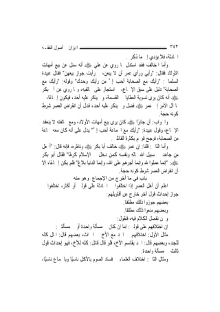 ‫ﺍﳌﻴﺰﺍﻥ ﰲ ﺃﺻﻮﻝ ﺍﻟﻔﻘـﻪ‬                                                   ‫٣٤٣‬
                                                 ‫ﺍﳊﺎﺩﺛﺔ، ﻓﻼ ﻳﺆﺩﻱ ﺇﱃ ﻣﺎ ﺫﻛﺮﰎ.‬
‫ﻭﺃﻣﺎ ﺍﳌﺨﺎﻟﻒ ﻓﻘﺪ ﺍﺳﺘﺪﻝ ﲟﺎ ﺭﻭﻱ ﻋﻦ ﻋﻠﻲ ‪ ‬ﺃﻧﻪ ﺳﺌﻞ ﻋﻦ ﺑﻴﻊ ﺃﻣﻬﺎﺕ‬
‫ﺍﻷﻭﻻﺩ ﻓﻘﺎﻝ: "ﺭﺃﻳﻲ ﻭﺭﺃﻱ ﻋﻤﺮ ﺃﻥ ﻻ ﻳﺒﻌﻦ، ﰒ ﺭﺃﻳﺖ ﺟﻮﺍﺯ ﺑﻴﻌﻬﻦ" ﻓﻘﺎﻝ ﻋﺒﻴﺪﺓ‬
‫ﺍﻟﺴﻠﻤﺎﱐ: "ﺭﺃﻳﻚ ﻣﻊ ﺍﻟﺼﺤﺎﺑﺔ ﺃﺣﺐ ﺇﱄ ﻣﻦ ﺭﺃﻳﻚ ﻭﺣﺪﻙ" ﻭﻗﻮﻟﻪ: "ﺭﺃﻳﻚ ﻣﻊ‬
                                      ‫ﱠ‬
‫ﺍﻟﺼﺤﺎﺑﺔ" ﺩﻟﻴﻞ ﻋﻠﻰ ﺳﺒﻖ ﺍﻹﲨﺎﻉ، ﰒ ﺍﺳﺘﺠﺎﺯ ﻋﻠﻰ ﳐﺎﻟﻔﻴﻪ، ﻭﲟﺎ ﺭﻭﻱ ﻋﻦ ﺃﰊ ﺑﻜﺮ‬
‫‪ ‬ﺃﻧﻪ ﻛﺎﻥ ﻳﺮﻯ ﺗﺴﻮﻳﺔ ﺍﻟﻌﻄﺎﻳﺎ ﰲ ﺍﻟﻘﺴﻤﺔ، ﻭﱂ ﻳﻨﻜﺮ ﻋﻠﻴﻪ ﺃﺣﺪ، ﻓﻴﻜﻮﻥ ﺇﲨﺎﻋًﺎ، ﰒ‬
‫ﳌﺎ ﺁﻝ ﺍﻷﻣﺮ ﺇﱃ ﻋﻤﺮ ‪ ‬ﻓﻀﻞ ﻭﱂ ﻳﻨﻜﺮ ﻋﻠﻴﻪ ﺃﺣﺪ، ﻓﺪﻝ ﺃﻥ ﺍﻧﻘﺮﺍﺽ ﺍﻟﻌﺼﺮ ﺷﺮﻁ‬
                                                                  ‫ﻛﻮﻧﻪ ﺣﺠﺔ.‬
‫ﻭﺍﳉﻮﺍﺏ: ﺃﻥ ﺟﺎﺑﺮًﺍ ‪ ‬ﻛﺎﻥ ﻳﺮﻯ ﺑﻴﻊ ﺃﻣﻬﺎﺕ ﺍﻷﻭﻻﺩ، ﻭﻣﻊ ﳐﺎﻟﻔﺘﻪ ﻻ ﻳﻨﻌﻘﺪ‬
‫ﺍﻹﲨﺎﻉ، ﻭﻗﻮﻝ ﻋﺒﻴﺪﺓ: "ﺭﺃﻳﻚ ﻣﻊ ﺍﳉﻤﺎﻋﺔ ﺃﺣﺐ ﺇﱄ" ﻳﺪﻝ ﻋﻠﻰ ﺃﻧﻪ ﻛﺎﻥ ﻣﻌﻪ ﲨﺎﻋﺔ‬
                            ‫ﱠ‬
                                        ‫ﻣﻦ ﺍﻟﺼﺤﺎﺑﺔ، ﻓﺮﺟﺢ ﻗﻮﳍﻢ ﺑﻜﺜﺮﺓ ﺍﻟﻘﺎﺋﻠﲔ.‬
‫ﻭﺃﻣﺎ ﺍﻟﺜﺎﱐ: ﻗﻠﻨﺎ: ﺇﻥ ﻋﻤﺮ ‪ ‬ﺧﺎﻟﻒ ﺃﺑﺎ ﺑﻜﺮ ‪ ‬ﻭﻧﺎﻇﺮﻩ، ﻓﺈﻧﻪ ﻗﺎﻝ: "ﺃﲡﻌﻞ‬
‫ﻣﻦ ﺟﺎﻫﺪ ﰲ ﺳﺒﻴﻞ ﺍﷲ ﲟﺎﻟﻪ ﻭﻧﻔﺴﻪ ﻛﻤﻦ ﺩﺧﻞ ﰲ ﺍﻹﺳﻼﻡ ﻛﺮﻫًﺎ" ﻓﻘﺎﻝ ﺃﺑﻮ ﺑﻜﺮ‬
‫‪" :‬ﺇ‪‬ﻤﺎ ﻋﻤﻠﻮﺍ ﷲ ﻭﺇ‪‬ﻤﺎ ﺃﺟﺮﻫﻢ ﻋﻠﻰ ﺍﷲ، ﻭﺇ‪‬ﻤﺎ ﺍﻟﺪﻧﻴﺎ ﺑﻼﻍ" ﻓﻠﻢ ﻳﻜﻦ ﺇﲨﺎﻋًﺎ، ﺇﻻ‬
                                 ‫ﻧ‬                      ‫ﻧ‬            ‫ﻧ‬
                                            ‫ﺃﻥ ﺍﻧﻘﺮﺍﺽ ﺍﻟﻌﺼﺮ ﺷﺮﻁ ﻛﻮﻧﻪ ﺣﺠﺔ.‬
                 ‫ﺑﺎب ﻓﻲ ﻣﺎ أﺧﺮج ﻣﻦ اﻹﺟﻤﺎع وهﻮ ﻣﻨﻪ‬
‫ﺍﻋﻠﻢ ﺃﻥ ﺃﻫﻞ ﺍﻟﻌﺼﺮ ﺇﺫﺍ ﺍﺧﺘﻠﻔﻮﺍ ﰲ ﺍﳊﺎﺩﺛﺔ ﻋﻠﻰ ﻗﻮﻟﲔ ﺃﻭ ﺃﻛﺜﺮ، ﺍﺧﺘﻠﻔﻮﺍ ﰲ‬
                                    ‫ﺟﻮﺍﺯ ﺇﺣﺪﺍﺙ ﻗﻮﻝ ﺁﺧﺮ ﺧﺎﺭﺝ ﻋﻦ ﺃﻗﺎﻭﻳﻠﻬﻢ:‬
                                              ‫ﺑﻌﻀﻬﻢ ﺟﻮﺯﻭﺍ ﺫﻟﻚ ﻣﻄﻠﻘﹰﺎ.‬
                                              ‫ﻭﺑﻌﻀﻬﻢ ﻣﻨﻌﻮﺍ ﺫﻟﻚ ﻣﻄﻠﻘﹰﺎ.‬
                                          ‫ﻭﳓﻦ ﻧﻔﺼﻞ ﺍﻟﻜﻼﻡ ﻓﻴﻪ، ﻓﻨﻘﻮﻝ:‬
         ‫ﺇﻥ ﺍﺧﺘﻼﻓﻬﻢ ﻋﻠﻰ ﻗﻮﻟﲔ: ﺇﻣﺎ ﺇﻥ ﻛﺎﻥ ﰲ ﻣﺴﺄﻟﺔ ﻭﺍﺣﺪﺓ ﺃﻭ ﰲ ﻣﺴﺄﻟﺘﲔ:‬
‫ﻣﺜﺎﻝ ﺍﻷﻭﻝ: ﺍﺧﺘﻼﻓﻬﻢ ﰲ ﺍﳉﺪ ﻣﻊ ﺍﻷﺥ ﰲ ﺍﳌﲑﺍﺙ، ﺑﻌﻀﻬﻢ ﻗﺎﻝ: ﺍﳌﺎﻝ ﻛﻠﻪ‬
‫ﻟﻠﺠﺪ، ﻭﺑﻌﻀﻬﻢ ﻗﺎﻝ: ﺍﳉﺪ ﻳﻘﺎﺳﻢ ﺍﻷﺥ، ﻓﻠﻮ ﻗﺎﻝ ﻗﺎﺋﻞ: ﻛﻠﻪ ﻟﻸﺥ، ﻓﻬﻮ ﺇﺣﺪﺍﺙ ﻗﻮﻝ‬
                                                        ‫ﺛﺎﻟﺚ ﰲ ﻣﺴﺄﻟﺔ ﻭﺍﺣﺪﺓ.‬
‫ﻭﻣﺜﺎﻝ ﺍﻟﺜﺎﱐ: ﺍﺧﺘﻼﻑ ﺍﻟﻌﻠﻤﺎﺀ ﰲ ﻓﺴﺎﺩ ﺍﻟﺼﻮﻡ ﺑﺎﻷﻛﻞ ﻧﺎﺳﻴًﺎ ﻭﺑﺎﳉﻤﺎﻉ ﻧﺎﺳﻴًﺎ،‬
 