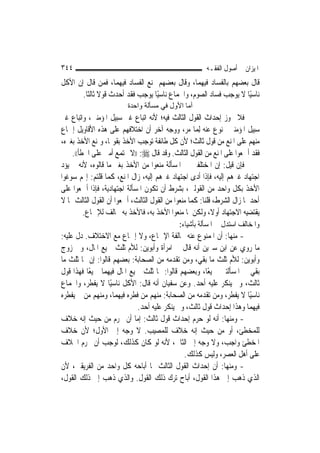 ‫٤٤٣‬                                                    ‫ﺍﳌﻴﺰﺍﻥ ﰲ ﺃﺻﻮﻝ ﺍﻟﻔﻘـﻪ‬
‫ﻗﺎﻝ ﺑﻌﻀﻬﻢ ﺑﺎﻟﻔﺴﺎﺩ ﻓﻴﻬﻤﺎ، ﻭﻗﺎﻝ ﺑﻌﻀﻬﻢ ﲟﻨﻊ ﺍﻟﻔﺴﺎﺩ ﻓﻴﻬﻤﺎ، ﻓﻤﻦ ﻗﺎﻝ ﺇﻥ ﺍﻷﻛﻞ‬
       ‫ﻧﺎﺳﻴًﺎ ﻻ ﻳﻮﺟﺐ ﻓﺴﺎﺩ ﺍﻟﺼﻮﻡ، ﻭﺍﳉﻤﺎﻉ ﻧﺎﺳﻴًﺎ ﻳﻮﺟﺐ ﻓﻘﺪ ﺃﺣﺪﺙ ﻗﻮﻻ ﺛﺎﻟﺜﹰﺎ.‬
               ‫ﹰ‬
                         ‫أﻣﺎ اﻷول ﻓﻲ ﻣﺴﺄﻟﺔ واﺣﺪة‬
‫ﻓﻼ ﳚﻮﺯ ﺇﺣﺪﺍﺙ ﺍﻟﻘﻮﻝ ﺍﻟﺜﺎﻟﺚ ﻓﻴﻪ؛ ﻷﻧﻪ ﺍﺗﺒﺎﻉ ﻏﲑ ﺳﺒﻴﻞ ﺍﳌﺆﻣﻨﲔ، ﻭﺍﺗﺒﺎﻉ ﻏﲑ‬
‫ﺳﺒﻴﻞ ﺍﳌﺆﻣﻨﲔ ﳑﻨﻮﻉ ﻋﻨﻪ ِﻟﻤ‪‬ﺎ ﻣﺮ، ﻭﻭﺟﻪ ﺁﺧﺮ ﺃﻥ ﺍﺧﺘﻼﻓﻬﻢ ﻋﻠﻰ ﻫﺬﻩ ﺍﻷﻗﺎﻭﻳﻞ ﺇﲨﺎﻉ‬
‫ﻣﻨﻬﻢ ﻋﻠﻰ ﺍﳌﻨﻊ ﻣﻦ ﻗﻮﻝ ﺛﺎﻟﺚ؛ ﻷﻥ ﻛﻞ ﻃﺎﺋﻔﺔ ﺗﻮﺟﺐ ﺍﻷﺧﺬ ﺑﻘﻮﳍﺎ، ﻭﲤﻨﻊ ﺍﻷﺧﺬ ﺑﻐﲑﻩ،‬
    ‫ﻓﻘﺪ ﺃﲨﻌﻮﺍ ﻋﻠﻰ ﺍﳌﻨﻊ ﻣﻦ ﺍﻟﻘﻮﻝ ﺍﻟﺜﺎﻟﺚ. ﻭﻗﺪ ﻗﺎﻝ ‪)) :‬ﻻ ﲡﺘﻤﻊ ﺃﻣﱵ ﻋﻠﻰ ﺍﳋﻄﺄ((.‬
‫ﻓﺈﻥ ﻗﻴﻞ: ﺇﻥ ﺍﳌﺨﺘﻠﻔﲔ ﰲ ﺍﳌﺴﺄﻟﺔ ﻣﻨﻌﻮﺍ ﻣﻦ ﺍﻷﺧﺬ ﺑﻐﲑ ﻣﺎ ﻗﺎﻟﻮﻩ، ﻷﻧﻪ ﱂ ﻳﺆﺩ‬
‫ﺍﺟﺘﻬﺎﺩ ﻏﲑﻫﻢ ﺇﻟﻴﻪ، ﻓﺈﺫﺍ ﺃﺩﻯ ﺍﺟﺘﻬﺎﺩ ﻏﲑﻫﻢ ﺇﻟﻴﻪ، ﺯﺍﻝ ﺍﳌﻨﻊ، ﻛﻤﺎ ﻗﻠﺘﻢ: ﺇ‪‬ﻢ ﺳﻮﻏﻮﺍ‬
‫ﺍﻷﺧﺬ ﺑﻜﻞ ﻭﺍﺣﺪ ﻣﻦ ﺍﻟﻘﻮﻟﲔ، ﺑﺸﺮﻁ ﺃﻥ ﺗﻜﻮﻥ ﺍﳌﺴﺄﻟﺔ ﺍﺟﺘﻬﺎﺩﻳﺔ، ﻓﺈﺫﺍ ﺃﲨﻌﻮﺍ ﻋﻠﻰ‬
‫ﺃﺣﺪﳘﺎ ﺯﺍﻝ ﺍﻟﺸﺮﻁ، ﻗﻠﻨﺎ: ﻛﻤﺎ ﻣﻨﻌﻮﺍ ﻣﻦ ﺍﻟﻘﻮﻝ ﺍﻟﺜﺎﻟﺚ، ﺃﲨﻌﻮﺍ ﺃﻥ ﺍﻟﻘﻮﻝ ﺍﻟﺜﺎﻟﺚ ﳑﺎ ﻻ‬
         ‫ﻳﻘﺘﻀﻴﻪ ﺍﻻﺟﺘﻬﺎﺩ ﺃﻭﻻﹰ، ﻭﻟﻜﻦ ﳌﺎ ﻣﻨﻌﻮﺍ ﺍﻷﺧﺬ ﺑﻪ، ﻓﺎﻷﺧﺬ ﺑﻪ ﳐﺎﻟﻒ ﻟﻺﲨﺎﻉ.‬
                                             ‫ﻭﺍﳌﺨﺎﻟﻒ ﺍﺳﺘﺪﻝ ﰲ ﺍﳌﺴﺄﻟﺔ ﺑﺄﺷﻴﺎﺀ:‬
‫- ﻣﻨﻬﺎ: ﺃﻥ ﺍﳌﻤﻨﻮﻉ ﻋﻨﻪ ﳐﺎﻟﻔﺔ ﺍﻹﲨﺎﻉ، ﻭﻻ ﺇﲨﺎﻉ ﻣﻊ ﺍﻻﺧﺘﻼﻑ. ﺩﻝ ﻋﻠﻴﻪ:‬
‫ﻣﺎ ﺭﻭﻱ ﻋﻦ ﺍﺑﻦ ﺳﲑﻳﻦ ﺃﻧﻪ ﻗﺎﻝ ﰲ ﺍﻣﺮﺃﺓ ﻭﺃﺑﻮﻳﻦ: ﻟﻸﻡ ﺛﻠﺚ ﲨﻴﻊ ﺍﳌﺎﻝ، ﻭﰲ ﺯﻭﺝ‬
‫ﻭﺃﺑﻮﻳﻦ: ﻟﻸﻡ ﺛﻠﺚ ﻣﺎ ﺑﻘﻲ، ﻭﻣﻦ ﺗﻘﺪﻣﻪ ﻣﻦ ﺍﻟﺼﺤﺎﺑﺔ: ﺑﻌﻀﻬﻢ ﻗﺎﻟﻮﺍ: ﺇﻥ ﳍﺎ ﺛﻠﺚ ﻣﺎ‬
‫ﺑﻘﻲ ﰲ ﺍﳌﺴﺄﻟﺘﲔ ﲨﻴﻌًﺎ، ﻭﺑﻌﻀﻬﻢ ﻗﺎﻟﻮﺍ: ﳍﺎ ﺛﻠﺚ ﲨﻴﻊ ﺍﳌﺎﻝ ﻓﻴﻬﻤﺎ ﲨﻴﻌًﺎ ﻓﻬﺬﺍ ﻗﻮﻝ‬
‫ﺛﺎﻟﺚ، ﻭﱂ ﻳﻨﻜﺮ ﻋﻠﻴﻪ ﺃﺣﺪ. ﻭﻋﻦ ﺳﻔﻴﺎﻥ ﺃﻧﻪ ﻗﺎﻝ: ﺍﻷﻛﻞ ﻧﺎﺳﻴًﺎ ﻻ ﻳﻔﻄﺮ، ﻭﺍﳉﻤﺎﻉ‬
‫ﻧﺎﺳﻴًﺎ ﻻ ﻳﻔﻄﺮ، ﻭﻣﻦ ﺗﻘﺪﻣﻪ ﻣﻦ ﺍﻟﺼﺤﺎﺑﺔ: ﻣﻨﻬﻢ ﻣﻦ ﻓﻄﺮﻩ ﻓﻴﻬﻤﺎ، ﻭﻣﻨﻬﻢ ﻣﻦ ﱂ ﻳﻔﻄﺮﻩ‬
                            ‫ﻓﻴﻬﻤﺎ ﻭﻫﺬﺍ ﺇﺣﺪﺍﺙ ﻗﻮﻝ ﺛﺎﻟﺚ، ﻭﱂ ﻳﻨﻜﺮ ﻋﻠﻴﻪ ﺃﺣﺪ.‬
‫- ﻭﻣﻨﻬﺎ: ﺃﻧﻪ ﻟﻮ ﺣﺮﻡ ﺇﺣﺪﺍﺙ ﻗﻮﻝ ﺛﺎﻟﺚ: ﺇﻣﺎ ﺃﻥ ﳛﺮﻡ ﻣﻦ ﺣﻴﺚ ﺇﻧﻪ ﺧﻼﻑ‬
‫ﻟﻠﻤﺨﻄﺊ، ﺃﻭ ﻣﻦ ﺣﻴﺚ ﺇﻧﻪ ﺧﻼﻑ ﻟﻠﻤﺼﻴﺐ. ﻻ ﻭﺟﻪ ﺇﱃ ﺍﻷﻭﻝ؛ ﻷﻥ ﺧﻼﻑ‬
‫ﺍﳌﺨﻄﺊ ﻭﺍﺟﺐ، ﻭﻻ ﻭﺟﻪ ﺇﱃ ﺍﻟﺜﺎﱐ، ﻷﻧﻪ ﻟﻮ ﻛﺎﻥ ﻛﺬﻟﻚ، ﻟﻮﺟﺐ ﺃﻥ ﳛﺮﻡ ﺍﳋﻼﻑ‬
                                             ‫ﻋﻠﻰ ﺃﻫﻞ ﺍﻟﻌﺼﺮ، ﻭﻟﻴﺲ ﻛﺬﻟﻚ.‬
‫- ﻭﻣﻨﻬﺎ: ﺃﻥ ﺇﺣﺪﺍﺙ ﺍﻟﻘﻮﻝ ﺍﻟﺜﺎﻟﺚ ﳑﺎ ﺃﺑﺎﺣﻪ ﻛﻞ ﻭﺍﺣﺪ ﻣﻦ ﺍﻟﻔﺮﻳﻘﲔ، ﻷﻥ‬
‫ﺍﻟﺬﻱ ﺫﻫﺐ ﺇﱃ ﻫﺬﺍ ﺍﻟﻘﻮﻝ، ﺃﺑﺎﺡ ﺗﺮﻙ ﺫﻟﻚ ﺍﻟﻘﻮﻝ. ﻭﺍﻟﺬﻱ ﺫﻫﺐ ﺇﱃ ﺫﻟﻚ ﺍﻟﻘﻮﻝ،‬
 