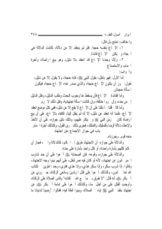 ‫٨٤٣‬                                                       ‫ﺍﳌﻴﺰﺍﻥ ﰲ ﺃﺻﻮﻝ ﺍﻟﻔﻘـﻪ‬
                                                         ‫ﻭﺍﳌﺨﺎﻟﻒ: ﺍﺣﺘﺞ ﺑﺄﻥ ﻗﺎﻝ:‬
‫١- ﺍﻹﲨﺎﻉ ﺑﻨﻔﺴﻪ ﺣﺠﺔ. ﻓﻠﻮ ﻟﹶﻢ ﻳﻨﻌﻘﺪ ﺇﻻ ﻋﻦ ﺩﻻﻟﺔ، ﻛﺎﻧﺖ ﺍﻟﺪﻻﻟﺔ ﻫﻲ‬
                                                ‫ﺍﳊﺠﺔ، ﻭﱂ ﻳﻜﻦ ﰲ ﺍﻹﲨﺎﻉ ﻓﺎﺋﺪﺓ.‬
‫٢- ﻭﻷﻧﺎ ﻭﺟﺪﻧﺎ ﺍﻹﲨﺎﻉ ﻗﺪ ﺍﻧﻌﻘﺪ ﺑﻼ ﺩﻟﻴﻞ، ﻭﻫﻮ ﺑﻴﻊ ﺍﳌﺮﺍﺿﺎﺓ، ﻭﺃﺟﺮﺓ‬
                                                             ‫ﺍﳊﻤﺎﻡ، ﻭﺍﻻﺳﺘﺼﻨﺎﻉ.‬
                                                                        ‫ﻭﺍﳉﻮﺍﺏ:‬
‫ﺃﻣﺎ ﺍﻷﻭﻝ: ﻓﻬﻮ ﺑﺎﻃﻞ، ﺑﻘﻮﻝ ﺍﻟ‪‬ﻨﺒِﻲ ‪ ،‬ﻓﺈﻧﻪ ﺣﺠﺔ، ﻭﻻ ﻳﻘﻮﻝ ﺇﻻ ﻋﻦ ﺩﻟﻴﻞ، ﰒ‬
‫ﻧﻘﻮﻝ: ﳚﻮﺯ ﺃﻥ ﻳﻜﻮﻥ ﺍﻹﲨﺎﻉ ﺣﺠﺔ، ﻭﺍﻟﺬﻱ ﺻﺪﺭ ﻋﻨﻪ، ﺍﻹﲨﺎﻉ ﺣﺠﺔ، ﻓﻴﻜﻮﻥ ﰲ‬
                                                                   ‫ﺍﳌﺴﺄﻟﺔ ﺣﺠﺘﺎﻥ.‬
‫ﻭﺃﻣﺎ ﺍﻟﻔﺎﺋﺪﺓ ﰲ ﺍﻹﲨﺎﻉ ﻓﺄﻥ ﻳﺴﻘﻂ ﻋﻨﺎ ﻭﺟﻮﺏ ﺍﻟﺒﺤﺚ ﻭﻃﻠﺐ ﺍﻟﺪﻟﻴﻞ، ﻭﻧﻘﻞ ﺍﻟﺪﻟﻴﻞ‬
        ‫ﺇﱃ ﻣﻦ ﺑﻌﺪﻩ، ﻭﺃﻥ ﲢﺮﻡ ﺍﳌﺨﺎﻟﻔﺔ، ﻭﺇﻥ ﻛﺎﻧﺖ ﺍﳌﺴﺄﻟﺔ ﺍﺟﺘﻬﺎﺩﻳﺔ، ﻭﻗﺒﻞ ﺫﻟﻚ ﻻ ﳛﺮﻡ.‬
‫ﻭﺃﻣﺎ ﺍﻟﺜﺎﱐ ﻗﻠﻨﺎ: ﳌﺎ ﺩﻟﻠﻨﺎ ﻋﻠﻰ ﺃﻥ ﺍﻹﲨﺎﻉ ﻻ ﻳﻘﻊ ﺇﻻ ﻋﻦ ﺩﻟﻴﻞ، ﻓﻔﻲ ﻛﻞ ﻣﻮﺿﻊ ﺍﻧﻌﻘﺪ‬
‫ﺍﻹﲨﺎﻉ، ﻋﻠﻤﻨﺎ ﺃﻧﻪ ﺍﻧﻌﻘﺪ ﻋﻦ ﺩﻟﻴﻞ، ﺇﻻ ﺃﻧﻪ ﻟﹶﻢ ﻳﻨﻘﻞ ﺇﻟﻴﻨﺎ، ﺍﻛﺘﻔﺎﺀ ﺑﺎﻹﲨﺎﻉ، ﻋﻠﻰ ﺃﻥ ﺑﻴﻊ‬
‫ﺍﳌﺮﺍﺿﺎﺓ ﻛﺎﻥ ﰲ ﺯﻣﻦ ﺍﻟ‪‬ﻨﺒِﻲ ‪ ‬ﻭﱂ ﻳﻨﻜﺮ ﻋﻠﻴﻬﻢ، ﻭﺫﻟﻚ ﺩﻟﻴﻞ ﺟﻮﺍﺯﻩ، ﻋﻠﻰ ﺃﻥ ﺍﻷﺧﺬ‬
 ‫ﻭﺍﻹﻋﻄﺎﺀ ﺩﻻﻟﺔ ﺍﻟﺮﺿﺎ ﺑﺎﻟﺘﻤﻠﻴﻚ ﻭﺍﻟﺘﻤﻠﻚ، ﻓﺠﺮﻯ ﺫﻟﻚ ﳎﺮﻯ ﺍﻟﻘﻮﻝ، ﻭﻛﺬﻟﻚ ﺃﺟﺮﺓ ﺍﳊﻤﺎﻡ.‬
                  ‫ﺑﺎب ﻓﻲ ﺟﻮاز اﻹﺟﻤﺎع ﻋﻦ اﺟﺘﻬﺎد‬
                                                           ‫ﻣﻨﻌﻪ ﻗﻮﻡ. ﻭﺟﻮﺯﻧﺎﻩ.‬
‫ﻭﺍﻟﺪﻻﻟﺔ ﻋﻠﻰ ﺟﻮﺍﺯﻩ: ﺃﻥ ﺍﻻﺟﺘﻬﺎﺩ ﻃﺮﻳﻖ ﺇﱃ ﺍﳊﻜﻢ، ﻛﺎﻟﺪﻻﻟﺔ ﻭﺍﳋﱪ، ﻓﺠﺎﺯ ﺃﻥ‬
                          ‫ﳛﻜﻢ ﻛﻠﻬﻢ ﺑﺄﻣﺎﺭﺓ ﻭﺍﺣﺪﺓ، ﺃﻭ ﻛﻞ ﻭﺍﺣﺪ ﺑﺄﻣﺎﺭﺓ ﻋﻠﻰ ﺣﺪﺓ.‬
‫ﻭﺍﻟﺪﻻﻟﺔ ﻋﻠﻰ ﺟﻮﺍﺯﻩ، ﻭﻗﻮﻋﻪ: ﻓﺈﻥ ﺍﻟﺼﺤﺎﺑﺔ ‪ ‬ﺃﲨﻌﻮﺍ ﻋﻠﻰ ﺃﻥ ﺣﺪ ﺷﺎﺭﺏ‬
‫ﺍﳋﻤﺮ ﲦﺎﻧﻮﻥ ﻋﻦ ﺍﺟﺘﻬﺎﺩ، ﻷﻧﻪ ﻟﻮ ﻛﺎﻥ ﻓﻴﻪ ﻧﺺ ﻟﻨﻘﻞ، ﻋﻠﻰ ﺃ‪‬ﻬﻢ ﺑﻴﻨﻮﺍ ﻭﺟﻪ ﺍﻻﺟﺘﻬﺎﺩ،‬
                        ‫ﻧ‬
‫ﻭﻗﺎﻟﻮﺍ: ﺇﺫﺍ ﺷﺮﺏ ﺳﻜﺮ، ﻭﺇﺫﺍ ﺳﻜﺮ ﻫﺬﻱ، ﻭﺇﺫﺍ ﻫﺬﻱ ﺍﻓﺘﺮﻯ، ﻭﺣﺪ ﺍﳌﻔﺘﺮﻳﻦ ﰲ ﻛﺘﺎﺏ‬
‫ﺍﷲ ﺗﻌﺎﱃ ﲦﺎﻧﻮﻥ، ﻭﻛﺬﻟﻚ ﺃﲨﻌﻮﺍ ﻋﻠﻰ ﻗﺘﻞ ﺍﳌﺮﺗﺪﻳﻦ ﻭﻣﺎﻧﻌﻲ ﺍﻟﺰﻛﺎﺓ، ﺣﱴ ﺭﻭﻱ ﻋﻦ‬
‫ﺃﰊ ﺑﻜﺮ ‪ ‬ﺃﻧﻪ ﻗﺎﻝ: "ﻻ ﻧﻔﺮﻕ ﺑﲔ ﻣﺎ ﲨﻊ ﺍﷲ ﰲ ﻛﺘﺎﺑﻪ" ﻭﻗﺎﺱ ﺍﻟﺼﻼﺓ ﻋﻠﻰ ﺍﻟﺰﻛﺎﺓ،‬
‫ﻭﺃﻭﺟﺐ ﺍﻟﻘﺘﻞ ﻋﻠﻰ ﻣﻦ ﺃﺧﻞ ‪‬ﻤﺎ، ﻭﻛﺬﻟﻚ ﺃﲨﻌﻮﺍ ﻋﻠﻰ ﺇﻣﺎﻣﺔ ﺃﰊ ﺑﻜﺮ ‪ ‬ﻋﻦ‬
‫ﺍﺟﺘﻬﺎﺩ ﺑﺘﻘﺪﱘ ﺍﻟ‪‬ﻨﺒِﻲ ‪ ‬ﺇﻳﺎﻩ ﰲ ﺍﻟﺼﻼﺓ، ﻭﺑﻴﻨﻮﺍ ﺍﻟﻌﻠﺔ ﻓﻴﻪ، ﻓﻘﺎﻟﻮﺍ: "ﺭﺿﻴﻨﺎ ﻟﺪﻧﻴﺎﻧﺎ ﻣﺎ‬
 