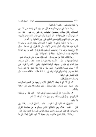 ‫ﺍﳌﻴﺰﺍﻥ ﰲ ﺃﺻﻮﻝ ﺍﻟﻔﻘـﻪ‬                                                   ‫١٥٣‬
                                      ‫ﻣﻦ ﻳﺘﻘﻴﻪ ﻗﺒﻠﻪ، ﻳﻈﻬﺮ ﺍﳋﻼﻑ ﻟﺰﻭﺍﻝ ﺍﻟﺘﻘﻴﺔ.‬
‫ﻭﺃﻣﺎ ﺣﺪﻳﺚ ﺍﺑﻦ ﻋﺒﺎﺱ، ﻓﻠﻢ ﻳﺼﺢ ﻷﻥ ﻋﻤﺮ ‪ ‬ﻛﺎﻥ ﻳﻘﺪﻣﻪ ﻋﻠﻰ ﻛﺜﲑ ﻣﻦ‬
‫ﺍﻟﺼﺤﺎﺑﺔ، ﻭﻛﺎﻥ ﻳﺴﺄﻟﻪ، ﻭﻳﺴﺘﺤﺴﻦ ﺍﺟﺘﻬﺎﺩﻩ، ﻭﻗﺪ ﻇﻬﺮ ﺭﺩﻩ ﻋﻠﻴﻪ ﰲ ﻛﺜﲑ ﻣﻦ‬
‫ﺍﳌﺴﺎﺋﻞ، ﻭﻷﻥ ﻣﺎ ﻛﺎﻥ ﺭﺍﺟﻌًﺎ ﺇﱃ ﺃﻣﺮ ﺍﻟﺪﻳﻦ ﻻ ﻳﻈﻦ ﺑﺎﺑﻦ ﻋﺒﺎﺱ ﺍﻻﻣﺘﻨﺎﻉ ﻋﻦ ﺇﻇﻬﺎﺭﻩ،‬
        ‫ﻭﻣﻦ ﻋﻤﺮ ‪ ‬ﺍﳌﻨﻊ ﻣﻦ ﺇﻇﻬﺎﺭﻩ، ﻣﻊ ﺍﺗﻔﺎﻗﻬﻢ ﻋﻠﻰ ﲡﻮﻳﺰ ﺍﻻﺟﺘﻬﺎﺩ ﻭﺍﳊﻜﻢ ﺑﻪ.‬
‫ﻭﺃﻣﺎ ﺍﻟﺜﺎﱐ: ﻗﻠﻨﺎ: ﺍﻟﺪﺍﻋﻲ ﺇﱃ ﺇﻇﻬﺎﺭ ﺍﳋﻼﻑ ﻗﺎﺋﻢ ﻭﺗﻌﻠﻖ ﺍﻟﻐﺮﺽ ﺑﻪ ﻭﻫﻢ ﻻ‬
‫ﺃﻣﺎﺭﺓ ﻋﻠﻴﻪ، ﻓﻼ ﻳﺘﺮﻙ ﺍﻟﻌﻤﻞ ﺑﺎﻟﺪﺍﻋﻲ ﻷﺟﻠﻪ، ﻋﻠﻰ ﺃﻧﺎ ﻧﻘﻮﻝ: ﺇﻥ ﺍﷲ ﺗﻌﺎﱃ ﺟﻌﻞ‬
‫ﺍﻹﲨﺎﻉ ﺣﺠﺔ ﻳﻌﺮﻑ ﺑﻪ ﺍﳊﻖ، ﻓﻴﺠﺐ ﺃﻥ ﻳﻜﻮﻥ ﻟﻨﺎ ﻃﺮﻳﻖ ﺇﱃ ﺍﻟﻌﻠﻢ ﺑﻪ، ﻭﻟﻮ ﺍﻋﺘﱪﻧﺎ‬
                      ‫ﻫﺬﺍ ﺍﻟﻮﻫﻢ ﻻﻧﺴﺪ ﺑﺎﺏ ﺍﻟﻌﻠﻢ ﺇﱃ ﻣﻌﺮﻓﺔ ﺍﻹﲨﺎﻉ، ﻭﺫﺍ ﻻ ﳚﻮﺯ.‬
‫ﻭﺃﻣﺎ ﺍﻟﺜﺎﻟﺚ: ﻗﻠﻨﺎ: ﻣﻦ ﺻﻮﺏ ﻛﻞ ﳎﺘﻬﺪ، ﻓﺈﻧﻪ ﻳﺼﻮﺑﻪ ﻋﻠﻰ ﺷﺮﻁ ﺃﻧﻪ ﺍﺳﺘﻮﰱ‬
‫ﺷﺮﺍﺋﻂ ﺍﻻﺟﺘﻬﺎﺩ ﻭﰎ ﻧﻈﺮﻩ ﰲ ﺍﻷﻣﺎﺭﺓ، ﻭﺇﺫﺍ ﻛﺎﻥ ﺍﳊﻖ ﻋﻨﺪﻩ، ﲞﻼﻑ ﻣﺎ ﺃﻇﻬﺮ ﺻﺎﺣﺒﻪ،‬
‫ﺟﻮﺯ ﺃﻧﻪ ﻟﹶﻢ ﻳﺘﻢ ﻧﻈﺮﻩ ﻭﱂ ﻳﺴﺘﻮﻑ ﺷﺮﺍﺋﻂ ﺍﻻﺟﺘﻬﺎﺩ، ﻓﻴﻈﻬﺮ ﺍﳋﻼﻑ ﺭﺩًﺍ ﻟﻘﻮﻟﻪ. ﻋﻠﻰ‬
‫ﺃﻧﻪ ﺇﻥ ﺻﻮﺏ ﺧﺼﻤﻪ، ﻓﺎﻟﺪﺍﻋﻲ ﺇﱃ ﺇﻇﻬﺎﺭ ﻗﻮﻟﻪ: ﻟﻮ ﻛﺎﻥ ًّﺎ، ﺛﺎﺑﺖ؛ ﻷﻥ ﻋﻨﺪﻩ ﺃﻥ ﻣﺎ‬
                       ‫ﺣﻘ‬
‫ﺍﻋﺘﻘﺪﻩ ﺻﻮﺍﺏ ﺃﻳﻀًﺎ، ﻓﻴﻈﻬﺮ ﻗﻮﻟﻪ، ﻟﻴﻌﻠﻢ ﺃﻥ ﰲ ﺍﳊﺎﺩﺛﺔ ًّﺎ ﻏﲑ ﻣﺎ ﻗﺎﻟﻪ ﺧﺼﻤﻪ، ﻓﺪﻝ‬
                        ‫ﺣﻘ‬
                                                     ‫ﺗﺮﻙ ﺍﻹﻇﻬﺎﺭ ﻋﻠﻰ ﺍﳌﻮﺍﻓﻘﺔ.‬
                                                      ‫ﻭﺍﳌﺨﺎﻟﻒ ﺍﺣﺘﺞ ﺑﺄﻥ ﻗﺎﻝ:‬
‫١- ﺇﻥ ﺍﻹﲨﺎﻉ ﻻ ﻳﻨﻌﻘﺪ ﺇﻻ ﺑﺎﺗﻔﺎﻕ ﺍﻟﻜﻞ، ﻭﺍﳌﻮﺟﻮﺩ ﻣﻦ ﺍﻟﺒﻌﺾ ﺍﻟﺴﻜﻮﺕ،‬
‫ﻭﻫﻮ ﳏﺘﻤﻞ: ﳛﺘﻤﻞ ﺍﻟﺮﺿﺎ ﻭﳛﺘﻤﻞ ﺍﻟﺴﺨﻂ ﻭﳛﺘﻤﻞ ﺍﻟﺘﻮﻗﻒ، ﻓﻼ ﻳﺪﻝ ﻋﻠﻰ ﺍﳌﻮﺍﻓﻘﺔ‬
                                                                    ‫ﺑﺎﻟﺸﻚ.‬
‫٢- ﻭﻷﻥ ﻣﻦ ﺍﳉﺎﺋﺰ ﺃﻥ ﻳﻜﻮﻥ ﺑﺒﻌﺾ ﺃﻃﺮﺍﻑ ﺍﻟﻌﺎﱂ ﳐﺎﻟﻒ ﻷﻗﻮﺍﳍﻢ ﻟﹶﻢ ﻳﺒﻠﻐﻪ‬
                ‫ﺃﻗﺎﻭﻳﻠﻬﻢ، ﻭﱂ ﻳﺼﻞ ﺇﻟﻴﻬﻢ ﺧﻼﻓﻪ، ﻭﻣﻊ ﲡﻮﻳﺰ ﻫﺬﺍ، ﻻ ﻳﻨﻌﻘﺪ ﺍﻹﲨﺎﻉ.‬
                                                                  ‫ﻭﺍﳉﻮﺍﺏ:‬
‫ﺃﻣﺎ ﺍﻷﻭﻝ: ﻓﻘﺪ ﺫﻛﺮﻧﺎ ﺃﻥ ﺍﻟﺴﻜﻮﺕ ﰲ ﻫﺬﻩ ﺍﳊﺎﻟﺔ ﺩﻟﻴﻞ ﺍﻟﺮﺿﺎ ﻭﺍﳌﻮﺍﻓﻘﺔ، ﻭﺇﻥ‬
‫ﻛﺎﻥ ﰲ ﻧﻔﺴﻪ ﳏﺘﻤﻼﹰ، ﻭﻫﻮ ﻛﺎﻣﺘﻨﺎﻉ ﺍﻟﻜﻔﺎﺭ ﻭﺳﻜﻮ‪‬ﻢ ﻋﻦ ﻣﻌﺎﺭﺿﺔ ﺍﻟﻘﺮﺁﻥ‬
 ‫ﻭﺍﳌﻌﺠﺰﺍﺕ، ﻓﺈﻧﻪ ﺩﻟﻴﻞ ﻋﻠﻰ ﻭﺟﻮﺩ ﺍﻟﻌﺠﺰ ﻟﺘﺤﻘﻖ ﺍﻟﺪﺍﻋﻲ ﻋﻠﻴﻪ، ﻟﻮﻻ ﺍﻟﻌﺠﺰ ﻓﻜﺬﺍ ﻫﺬﺍ.‬
‫ﻭﺃﻣﺎ ﺍﻟﺜﺎﱐ: ﻗﻠﻨﺎ: ﺍﻋﺘﺒﺎﺭ ﻫﺬﺍ ﻳﺴﺪ ﺑﺎﺏ ﻣﻌﺮﻓﺔ ﺍﻹﲨﺎﻉ، ﺑﺎﻟﻘﻮﻝ ﺃﻳﻀًﺎ، ﻷﻥ ﻣﺎ‬
 