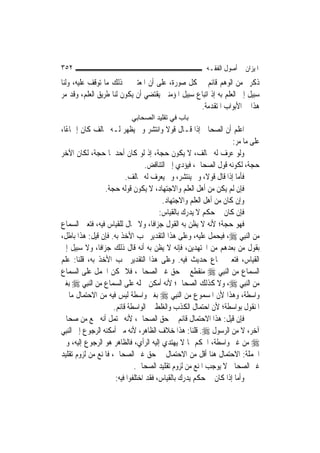 ‫٢٥٣‬                                                      ‫ﺍﳌﻴﺰﺍﻥ ﰲ ﺃﺻﻮﻝ ﺍﻟﻔﻘـﻪ‬
‫ﺫﻛﺮﰎ ﻣﻦ ﺍﻟﻮﻫﻢ ﻗﺎﺋﻢ ﰲ ﻛﻞ ﺻﻮﺭﺓ، ﻋﻠﻰ ﺃﻥ ﺍﳌﻌﺘﱪ ﰲ ﺫﻟﻚ ﻣﺎ ﺗﻮﻗﻒ ﻋﻠﻴﻪ، ﻭﻟﻨﺎ‬
‫ﺳﺒﻴﻞ ﺇﱃ ﺍﻟﻌﻠﻢ ﺑﻪ ﺇﺫ ﺍﺗﺒﺎﻉ ﺳﺒﻴﻞ ﺍﳌﺆﻣﻨﲔ ﻳﻘﺘﻀﻲ ﺃﻥ ﻳﻜﻮﻥ ﻟﻨﺎ ﻃﺮﻳﻖ ﺍﻟﻌﻠﻢ، ﻭﻗﺪ ﻣﺮ‬
                                                  ‫ﻫﺬﺍ ﰲ ﺍﻷﺑﻮﺍﺏ ﺍﳌﺘﻘﺪﻣﺔ.‬
                           ‫ﺑﺎب ﻓﻲ ﺗﻘﻠﻴﺪ اﻟﺼﺤﺎﺑﻲ‬
‫ﺍﻋﻠﻢ ﺃﻥ ﺍﻟﺼﺤﺎﰊ ﺇﺫﺍ ﻗـﺎﻝ ﻗﻮﻻ ﻭﺍﻧﺘﺸﺮ ﻭﱂ ﻳﻈﻬﺮ ﻟـﻪ ﳐﺎﻟﻒ ﻛﺎﻥ ﺇﲨﺎﻋًﺎ،‬
                                             ‫ﹰ‬
                                                                    ‫ﻋﻠﻰ ﻣﺎ ﻣﺮ:‬
‫ﻭﻟﻮ ﻋﺮﻑ ﻟﻪ ﳐﺎﻟﻒ، ﻻ ﻳﻜﻮﻥ ﺣﺠﺔ، ﺇﺫ ﻟﻮ ﻛﺎﻥ ﺃﺣﺪﳘﺎ ﺣﺠﺔ، ﻟﻜﺎﻥ ﺍﻵﺧﺮ‬
                                    ‫ﺣﺠﺔ، ﻟﻜﻮﻧﻪ ﻗﻮﻝ ﺍﻟﺼﺤﺎﰊ، ﻓﻴﺆﺩﻱ ﺇﱃ ﺍﻟﺘﻨﺎﻗﺾ.‬
                           ‫ﻓﺄﻣﺎ ﺇﺫﺍ ﻗﺎﻝ ﻗﻮﻻﹰ، ﻭﱂ ﻳﻨﺘﺸﺮ، ﻭﱂ ﻳﻌﺮﻑ ﻟﻪ ﳐﺎﻟﻒ.‬
                   ‫ﻓﺈﻥ ﻟﹶﻢ ﻳﻜﻦ ﻣﻦ ﺃﻫﻞ ﺍﻟﻌﻠﻢ ﻭﺍﻻﺟﺘﻬﺎﺩ، ﻻ ﻳﻜﻮﻥ ﻗﻮﻟﻪ ﺣﺠﺔ.‬
                                          ‫ﻭﺇﻥ ﻛﺎﻥ ﻣﻦ ﺃﻫﻞ ﺍﻟﻌﻠﻢ ﻭﺍﻻﺟﺘﻬﺎﺩ.‬
                                         ‫ﻓﺈﻥ ﻛﺎﻥ ﰲ ﺣﻜﻢ ﻻ ﻳﺪﺭﻙ ﺑﺎﻟﻘﻴﺎﺱ:‬
‫ﻓﻬﻮ ﺣﺠﺔ؛ ﻷﻧﻪ ﻻ ﻳﻈﻦ ﺑﻪ ﺍﻟﻘﻮﻝ ﺟﺰﺍﻓﹰﺎ، ﻭﻻ ﳎﺎﻝ ﻟﻠﻘﻴﺎﺱ ﻓﻴﻪ، ﻓﺘﻌﲔ ﺍﻟﺴﻤﺎﻉ‬
‫ﻣﻦ ﺍﻟ‪‬ﻨﺒِﻲ ‪ ،‬ﻓﻴﺤﻤﻞ ﻋﻠﻴﻪ، ﻭﻋﻠﻰ ﻫﺬﺍ ﺍﻟﺘﻘﺪﻳﺮ ﳚﺐ ﺍﻷﺧﺬ ﺑﻪ. ﻓﺈﻥ ﻗﻴﻞ: ﻫﺬﺍ ﺑﺎﻃﻞ،‬
‫ﺑﻘﻮﻝ ﻣﻦ ﺑﻌﺪﻫﻢ ﻣﻦ ﺍ‪‬ﺘﻬﺪﻳﻦ، ﻓﺈﻧﻪ ﻻ ﻳﻈﻦ ﺑﻪ ﺃﻧﻪ ﻗﺎﻝ ﺫﻟﻚ ﺟﺰﺍﻓﹰﺎ، ﻭﻻ ﺳﺒﻴﻞ ﺇﱃ‬
‫ﺍﻟﻘﻴﺎﺱ، ﻓﺘﻌﲔ ﲰﺎﻉ ﺣﺪﻳﺚ ﻓﻴﻪ. ﻭﻋﻠﻰ ﻫﺬﺍ ﺍﻟﺘﻘﺪﻳﺮ ﳚﺐ ﺍﻷﺧﺬ ﺑﻪ، ﻗﻠﻨﺎ: ﻋﻠﻢ‬
‫ﺍﻟﺴﻤﺎﻉ ﻣﻦ ﺍﻟ‪‬ﻨﺒِﻲ ‪ ‬ﻣﻨﻘﻄﻊ ﰲ ﺣﻖ ﻏﲑ ﺍﻟﺼﺤﺎﰊ، ﻓﻼ ﳝﻜﻦ ﺍﳊﻤﻞ ﻋﻠﻰ ﺍﻟﺴﻤﺎﻉ‬
‫ﻣﻦ ﺍﻟ‪‬ﻨﺒِﻲ ‪ ،‬ﻭﻻ ﻛﺬﻟﻚ ﺍﻟﺼﺤﺎﰊ؛ ﻷﻧﻪ ﺃﻣﻜﻦ ﲪﻠﻪ ﻋﻠﻰ ﺍﻟﺴﻤﺎﻉ ﻣﻦ ﺍﻟ‪‬ﻨﺒِﻲ ‪ ‬ﺑﻐﲑ‬
‫ﻭﺍﺳﻄﺔ، ﻭﻫﺬﺍ ﻷﻥ ﺍﳌﺴﻤﻮﻉ ﻣﻦ ﺍﻟ‪‬ﻨﺒِﻲ ‪ ‬ﺑﻐﲑ ﻭﺍﺳﻄﺔ ﻟﻴﺲ ﻓﻴﻪ ﻣﻦ ﺍﻻﺣﺘﻤﺎﻝ ﻣﺎ ﰲ‬
                      ‫ﺍﳌﻨﻘﻮﻝ ﺑﻮﺍﺳﻄﺔ؛ ﻷﻥ ﺍﺣﺘﻤﺎﻝ ﺍﻟﻜﺬﺏ ﻭﺍﻟﻐﻠﻂ ﰲ ﺍﻟﻮﺍﺳﻄﺔ ﻗﺎﺋﻢ.‬
‫ﻓﺈﻥ ﻗﻴﻞ: ﻫﺬﺍ ﺍﻻﺣﺘﻤﺎﻝ ﻗﺎﺋﻢ ﰲ ﺣﻖ ﺍﻟﺼﺤﺎﰊ، ﻷﻧﻪ ﳛﺘﻤﻞ ﺃﻧﻪ ﲰﻊ ﻣﻦ ﺻﺤﺎﰊ‬
‫ﺁﺧﺮ، ﻻ ﻣﻦ ﺍﻟﺮﺳﻮﻝ ‪ .‬ﻗﻠﻨﺎ: ﻫﺬﺍ ﺧﻼﻑ ﺍﻟﻈﺎﻫﺮ، ﻷﻧﻪ ﻣﱴ ﺃﻣﻜﻨﻪ ﺍﻟﺮﺟﻮﻉ ﺇﱃ ﺍﻟ‪‬ﻨﺒِﻲ‬
‫‪ ‬ﻣﻦ ﻏﲑ ﻭﺍﺳﻄﺔ، ﺍﳊﻜﻢ ﲟﺎ ﻻ ﻳﻬﺘﺪﻱ ﺇﻟﻴﻪ ﺍﻟﺮﺃﻱ، ﻓﺎﻟﻈﺎﻫﺮ ﻫﻮ ﺍﻟﺮﺟﻮﻉ ﺇﻟﻴﻪ، ﻭﰲ‬
‫ﺍﳉﻤﻠﺔ: ﺍﻻﺣﺘﻤﺎﻝ ﻫﻨﺎ ﺃﻗﻞ ﻣﻦ ﺍﻻﺣﺘﻤﺎﻝ ﰲ ﺣﻖ ﻏﲑ ﺍﻟﺼﺤﺎﰊ، ﻓﺎﳌﻨﻊ ﻣﻦ ﻟﺰﻭﻡ ﺗﻘﻠﻴﺪ‬
                               ‫ﻏﲑ ﺍﻟﺼﺤﺎﰊ ﻻ ﻳﻮﺟﺐ ﺍﳌﻨﻊ ﻣﻦ ﻟﺰﻭﻡ ﺗﻘﻠﻴﺪ ﺍﻟﺼﺤﺎﰊ.‬
                       ‫ﻭﺃﻣﺎ ﺇﺫﺍ ﻛﺎﻥ ﰲ ﺣﻜﻢ ﻳﺪﺭﻙ ﺑﺎﻟﻘﻴﺎﺱ، ﻓﻘﺪ ﺍﺧﺘﻠﻔﻮﺍ ﻓﻴﻪ:‬
 