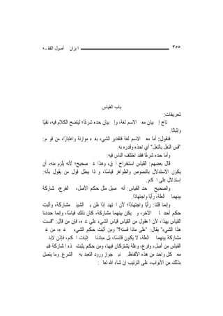 ‫ﺍﳌﻴﺰﺍﻥ ﰲ ﺃﺻﻮﻝ ﺍﻟﻔﻘـﻪ‬                                                          ‫٥٥٣‬




                                    ‫ﺑﺎب اﻟﻘﻴﺎس‬
                                                                         ‫ﺗﻌﺮﻳﻔﺎت:‬
‫ﳛﺘﺎﺝ ﺇﱃ ﺑﻴﺎﻥ ﻣﻌﲎ ﺍﻻﺳﻢ ﻟﻐﺔ، ﻭﺇﱃ ﺑﻴﺎﻥ ﺣﺪﻩ ﺷﺮﻋًﺎ؛ ﻟﻴﺘﻀﺢ ﺍﻟﻜﻼﻡ ﻓﻴﻪ، ﻧﻔﻴًﺎ‬
                                                                           ‫ﻭﺇﺛﺒﺎﺗًﺎ.‬
‫ﻓﻨﻘﻮﻝ: ﺃﻣﺎ ﻣﻌﲎ ﺍﻻﺳﻢ ﻟﻐﺔ ﻓﺘﻘﺪﻳﺮ ﺍﻟﺸﻲﺀ ﺑﻐﲑﻩ ﻣﻮﺍﺯﻧﺔ ﻭﺍﻋﺘﺒﺎﺭًﺍ، ﻣﻦ ﻗﻮﳍﻢ:‬
                                          ‫"ﻗﺲ ﺍﻟﻨﻌﻞ ﺑﺎﻟﻨﻌﻞ" ﺃﻱ ﺍﺣﺬﻩ ﻭﻗﺪﺭﻩ ﺑﻪ.‬
                                    ‫ﻭﺃﻣﺎ ﺣﺪﻩ ﺷﺮﻋًﺎ ﻓﻘﺪ ﺍﺧﺘﻠﻒ ﺍﻟﻨﺎﺱ ﻓﻴﻪ:‬
‫ﻗﺎﻝ ﺑﻌﻀﻬﻢ: ﺍﻟﻘﻴﺎﺱ ﺍﺳﺘﺨﺮﺍﺝ ﺍﳊﻖ، ﻭﻫﺬﺍ ﻏﲑ ﺻﺤﻴﺢ؛ ﻷﻧﻪ ﻳﻠﺰﻡ ﻣﻨﻪ، ﺃﻥ‬
‫ﻳﻜﻮﻥ ﺍﻻﺳﺘﺪﻻﻝ ﺑﺎﻟﻨﺼﻮﺹ ﻭﺍﻟﻈﻮﺍﻫﺮ ﻗﻴﺎﺳًﺎ، ﻭ‪‬ﺬﺍ ﻳﺒﻄﻞ ﻗﻮﻝ ﻣﻦ ﻳﻘﻮﻝ ﺑﺄﻧﻪ:‬
                                                           ‫ﺍﺳﺘﺪﻻﻝ ﻋﻠﻰ ﺍﳊﻜﻢ.‬
‫ﻭﺍﻟﺼﺤﻴﺢ ﰲ ﺣﺪ ﺍﻟﻘﻴﺎﺱ: ﺃﻧﻪ ﲢﺼﻴﻞ ﻣﺜﻞ ﺣﻜﻢ ﺍﻷﺻﻞ، ﰲ ﺍﻟﻔﺮﻉ، ﳌﺸﺎﺭﻛﺔ‬
                                                  ‫ﺑﻴﻨﻬﻤﺎ ﰲ ﺍﻟﻌﻠﺔ، ﺭﺃﻳًﺎ ﻭﺍﺟﺘﻬﺎﺩًﺍ.‬
‫ﻭﺇ‪‬ﻧﻤﺎ ﻗﻠﻨﺎ: ﺭﺃﻳًﺎ ﻭﺍﺟﺘﻬﺎﺩًﺍ؛ ﻷﻥ ﺍ‪‬ﺘﻬﺪ ﺇﺫﺍ ﻇﻦ ﺑﲔ ﺍﻟﺸﻴﺌﲔ ﻣﺸﺎﺭﻛﺔ، ﻭﺃﺛﺒﺖ‬
‫ﺣﻜﻢ ﺃﺣﺪﳘﺎ ﰲ ﺍﻵﺧﺮ، ﻭﱂ ﻳﻜﻦ ﺑﻴﻨﻬﻤﺎ ﻣﺸﺎﺭﻛﺔ، ﻛﺎﻥ ﺫﻟﻚ ﻗﻴﺎﺳًﺎ، ﻭﺇ‪‬ﻤﺎ ﺣﺪﺩﻧﺎ‬
            ‫ﻧ‬
‫ﺍﻟﻘﻴﺎﺱ ﺑِﻬﺬﺍ، ﻷﻥ ﺍﳌﻌﻘﻮﻝ ﻣﻦ ﺍﻟﻘﻴﺎﺱ ﻗﻴﺎﺱ ﺍﻟﺸﻲﺀ ﻋﻠﻰ ﻏﲑﻩ، ﻓﺈﻥ ﻣﻦ ﻗﺎﻝ: "ﻗﺴﺖ‬
‫ﻫﺬﺍ ﺍﻟﺸﻲﺀ" ﻳﻘﺎﻝ: "ﻋﻠﻰ ﻣﺎﺫﺍ ﻗﺴﺘﻪ؟" ﻭﻣﻦ ﺃﺛﺒﺖ ﺣﻜﻢ ﺍﻟﺸﻲﺀ ﰲ ﻏﲑﻩ، ﻣﻦ ﻏﲑ‬
‫ﻣﺸﺎﺭﻛﺔ ﺑﻴﻨﻬﻤﺎ ﰲ ﺍﻟﻌﻠﺔ، ﻻ ﻳﻜﻮﻥ ﻗﺎﺋﺴًﺎ، ﺑﻞ ﻣﺒﺘﺪﺋﹰﺎ ﰲ ﺇﺛﺒﺎﺕ ﺍﳊﻜﻢ، ﻓﺈﺫﻥ ﻻﺑﺪ ﰲ‬
‫ﺍﻟﻘﻴﺎﺱ ﻣﻦ ﺃﺻﻞ، ﻭﻓﺮﻉ، ﻭﻋﻠﺔ ﻳﺸﺘﺮﻛﺎﻥ ﻓﻴﻬﺎ، ﻭﻣﻦ ﺣﻜﻢ ﻳﺜﺒﺖ ‪‬ﺬﻩ ﺍﳌﺸﺎﺭﻛﺔ ﻓﻨﺒﲔ‬
‫ﻣﻌﲎ ﻛﻞ ﻭﺍﺣﺪ ﻣﻦ ﻫﺬﻩ ﺍﻷﻟﻔﺎﻅ. ﰒ ﻧﺒﲔ ﺟﻮﺍﺯ ﻭﺭﻭﺩ ﺍﻟﺘﻌﺒﺪ ﺑﻪ ﰲ ﺍﻟﺸﺮﻉ. ﻭﻣﺎ ﻳﺘﺼﻞ‬
                                ‫ﺑﺬﻟﻚ ﻣﻦ ﺍﻷﺑﻮﺍﺏ، ﻋﻠﻰ ﺍﻟﺘﺮﺗﻴﺐ ﺇﻥ ﺷﺎﺀ ﺍﷲ ﺗﻌﺎﱃ:‬
 