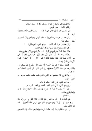 ‫٦٥٣‬                                                       ‫ﺍﳌﻴﺰﺍﻥ ﰲ ﺃﺻﻮﻝ ﺍﻟﻔﻘـﻪ‬
          ‫ﺃﻣﺎ ﺍﻷﺻﻞ: ﻓﻬﻮ ﻣﺎ ﻳﺘﻔﺮﻉ ﻋﻠﻴﻪ ﻏﲑﻩ، ﻛﻤﺎ ﺫﻛﺮﻧﺎ ﰲ ﺻﺪﺭ ﺍﻟﻜﺘﺎﺏ.‬
                                            ‫ﻭﺗﻜﻠﻢ ﺍﻟﻌﻠﻤﺎﺀ ﰲ ﺃﺻﻞ ﺍﻟﻘﻴﺎﺱ:‬
‫ﻗﺎﻝ ﺑﻌﻀﻬﻢ: ﻫﻮ ﺍﻟﺪﻟﻴﻞ ﺍﻟﺪﺍﻝ ﻋﻠﻰ ﺍﳊﻜﻢ، ﰲ ﺍﳌﻮﺿﻊ ﺍﳌﻘﻴﺲ ﻋﻠﻴﻪ، ﻛﺤﺪﻳﺚ‬
                                                                    ‫ﺍﻟﺮﺑﺎ ﰲ ﺍﻟﱪ.‬
‫ﻭﻗﺎﻝ ﺑﻌﻀﻬﻢ: ﻫﻮ ﺍﻟﺸﻲﺀ ﺍﻟﺬﻱ ﻳﺜﺒﺖ ﺣﻜﻢ ﺍﻟﻘﻴﺎﺱ ﻓﻴﻪ ﺑﺎﻟﻨﺺ ﻭﺍﻹﲨﺎﻉ، ﻭﻫﻮ‬
                                                           ‫ﻛﺎﻟﱪ ﰲ ﺣﻜﻢ ﺍﻟﺮﺑﺎ.‬
       ‫ﻭﻗﺎﻝ ﺑﻌﻀﻬﻢ: ﻫﻮ ﺍﳊﻜﻢ ﺍﻟﺜﺎﺑﺖ ﰲ ﻣﻮﺿﻊ ﺍﻟﻨﺺ، ﻛﺤﺮﻣﺔ ﺍﻟﺮﺑﺎ ﰲ ﺍﻟﱪ.‬
                        ‫ﻭﻛﻞ ﺫﻟﻚ ﺻﺤﻴﺢ: ﺟﺎﺯ ﺃﻥ ﻳﺮﺍﺩ ﺑﺬﻛﺮ ﺃﺻﻞ ﺍﻟﻘﻴﺎﺱ.‬
 ‫ﺃﻣﺎ ﺍﳊﺪﻳﺚ ﺍﻟﺪﺍﻝ ﻋﻠﻰ ﻗﺒﺢ ﺑﻴﻊ ﺍﻟﺮﺑﺎ ﰲ ﺍﻟﱪ، ﻓﻸﻥ ﻗﺒﺢ ﺑﻴﻊ ﺍﻷﺭﺯ ﻣﺘﻔﺮﻉ ﻋﻠﻴﻪ.‬
‫ﻭﻛﺬﻟﻚ ﻭﺻﻒ ﺍﻟﱪ ﺑﺄﻧﻪ "ﺃﺻﻞ" ﻷﻥ ﺣﻜﻢ ﺍﻷﺭﺯ ﻣﺘﻔﺮﻉ ﻋﻠﻰ ﺣﻜﻢ ﺍﻟﱪ ﻋﻠﻰ‬
‫ﻣﻌﲎ ﺃﻧﺎ ﺇﺫﺍ ﻧﻈﺮﻧﺎ ﻓﻴﻪ ﻭﻇﻨﻨﺎ، ﺃﻣﻜﻨﻨﺎ ﺇﺛﺒﺎﺕ ﺍﳊﻜﻢ ﰲ ﺍﻷﺭﺯ، ﰒ ﺍﻟﱪ "ﺃﺻﻞ" ﳊﻜﻤﻪ؛‬
                                                       ‫ﻷﻥ ﺍﻟﺸﻲﺀ ﺃﺻﻞ ﻟﻮﺻﻔﻪ.‬
‫ﻭﻛﺬﻟﻚ ﻭﺻﻔﻨﺎ ﺍﳊﻜﻢ ﺑﺄﻧﻪ "ﺃﺻﻞ" ﻷﻥ ﺣﻜﻢ ﺍﻷﺭﺯ ﻣﺘﻔﺮﻉ ﻋﻠﻰ ﺣﻜﻢ ﺍﻟﱪ.‬
‫ﻭﻛﻞ ﻭﺍﺣﺪ ﻣﻦ ﻫﺬﻩ ﺍﻷﻗﺎﻭﻳﻞ ﺻﺤﻴﺢ، ﻭﺇﻥ ﻛﺎﻥ ﺍﻷﻭﱃ ﺃﻥ ﻳﻜﻮﻥ "ﺍﻷﺻﻞ" ﻫﻮ‬
                                                                        ‫"ﺍﳊﻜﻢ".‬
‫ﻭﺃﻣﺎ ﺍﻟﻔﺮﻉ: ﻗﺎﻝ ﺑﻌﻀﻬﻢ: ﻫﻮ ﺍﻟﺸﻲﺀ ﺍﻟﺬﻱ ﻃﻠﺐ ﺣﻜﻤﻪ ﺑﺎﻟﺘﻌﻠﻴﻞ، ﻭﻫﻮ ﳓﻮ‬
                                                                  ‫ﺍﻷﺭﺯ ﰲ ﺍﻟﺮﺑﺎ.‬
                             ‫ﻭﻗﻴﻞ: ﻫﻮ ﺍﻟﺸﻲﺀ ﺍﻟﺬﻱ ﻳﺘﻌﺪﻯ ﺣﻜﻢ ﻏﲑﻩ ﺇﻟﻴﻪ.‬
            ‫ﻭﻗﻴﻞ: ﻫﻮ ﺍﻟﺸﻲﺀ ﺍﻟﺬﻱ ﻳﺘﺄﺧﺮ ﺍﻟﻌﻠﻢ ﲝﻜﻤﻪ، ﻋﻦ ﺍﻟﻌﻠﻢ ﲝﻜﻢ ﻏﲑﻩ.‬
‫ﻭﺍﻷﻭﱃ ﺃﻥ ﻳﻜﻮﻥ "ﺍﳊﻜﻢ" ﻫﻮ ﺍﻟﻔﺮﻉ؛ ﻷﻥ ﻧﻔﺲ ﺍﻷﺭﺯ ﻻ ﻳﺘﻔﺮﻉ ﻋﻠﻰ ﻏﲑﻩ،‬
                                                           ‫ﻭﺇ‪‬ﻤﺎ ﻳﺘﻔﺮﻉ ﺣﻜﻤﻪ.‬ ‫ﻧ‬
                                                               ‫ﻭﺃﻣﺎ ﺍﻟﻌﻠﺔ:‬
‫ﻓﻔﻲ ﺍﻟﻠﻐﺔ ﻣﺎ ﺃﺛﺮ ﰲ ﺃﻣﺮ ﻣﻦ ﺍﻷﻣﻮﺭ، ﻧﻔﻴًﺎ ﻛﺎﻥ ﺃﻭ ﺇﺛﺒﺎﺗًﺎ، ﻛﻘﻮﳍﻢ: ﳎﻲﺀ ﺯﻳﺪ ﻋﻠﺔ‬
‫ﳋﺮﻭﺝ ﻋﻤﺮﻭ، ﺃﻭ ﰲ ﺃﻥ ﻻ ﳜﺮﺝ ﻋﻤﺮﻭ، ﻭﳍﺬﺍ ﻳﺴﻤﻮﻥ ﺍﳌﺮﺽ ﻋﻠﺔ، ﻷﻧﻪ ﻳﺆﺛﺮ ﰲ ﻓﻘﺪ‬
                                                               ‫ﻗﺪﺭﺓ ﺍﻟﺘﺼﺮﻓﺎﺕ.‬
‫ﻭﰲ ﻋﺮﻑ ﺍﻟﻔﻘﻬﺎﺀ: ﻣﺎ ﺃﺛﺮﺕ ﺣﻜﻤًﺎ ﺷﺮﻋ‪‬ﺎ، ﻭﺇ‪‬ﻤﺎ ﻳﻌﺮﻑ ﺫﻟﻚ ﺇﻣﺎ ﺑﺎﻟﺘﻨﺼﻴﺺ‬
                            ‫ﻴ ﻧ‬
 