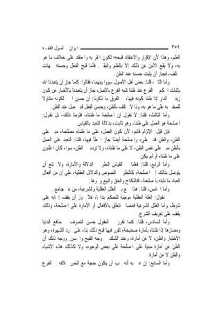 ‫ﺍﳌﻴﺰﺍﻥ ﰲ ﺃﺻﻮﻝ ﺍﻟﻔﻘـﻪ‬                                                        ‫٩٥٣‬
‫ﺍﻟﻌﻠﻢ، ﻭﻫﺬﺍ ﻷﻥ ﺍﻹﻗﺮﺍﺭ ﻭﺍﻻﻋﺘﻘﺎﺩ ﻗﺒﺤﻪ؛ ﻟﻜﻮﻥ ﺍﳌﻘﺮ ﺑﻪ ﻭﺍﳌﻌﺘﻘﺪ ﻋﻠﻰ ﺧﻼﻑ ﻣﺎ ﻫﻮ‬
‫ﺑﻪ، ﻭﻻ ﻳﻘﻊ ﺍﻷﻣﻦ ﻋﻦ ﺫﻟﻚ ﺇﻻ ﺑﺎﻟﻌﻠﻢ ﻭﺍﻟﻴﻘﲔ. ﻓﺄﻣﺎ ﻗﺒﺢ ﺍﻟﻔﻌﻞ ﻭﺣﺴﻨﻪ ﳉﻬﺎﺕ‬
                                           ‫ﲣﺘﻠﻒ، ﻓﺠﺎﺯ ﺃﻥ ﻳﺜﺒﺖ ﺣﺴﻨﻪ ﻋﻨﺪ ﺍﻟﻈﻦ.‬
‫ﻭﺃﻣﺎ ﺍﻟﺜﺎﱐ، ﻗﻠﻨﺎ: ﺑﻌﺾ ﺃﻫﻞ ﺍﻷﺻﻮﻝ ﺳﻮﻭﺍ ﺑﻴﻨﻬﻤﺎ، ﻓﻘﺎﻟﻮﺍ: ﻛﻤﺎ ﺟﺎﺯ ﺃﻥ ﻳﺘﻌﺒﺪﻧﺎ ﺍﷲ‬
‫ﺑﺈﺛﺒﺎﺕ ﺍﳊﻜﻢ ﰲ ﺍﻟﻔﺮﻉ ﻋﻨﺪ ﻇﻨﻨﺎ ﺷﺒﻪ ﺍﻟﻔﺮﻉ ﺑﺎﻷﺻﻞ، ﺟﺎﺯ ﺃﻥ ﻳﺘﻌﺒﺪﻧﺎ ﺑﺎﻷﺧﺒﺎﺭ ﻋﻦ ﻛﻮﻥ‬
‫ﺯﻳﺪ ﰲ ﺍﻟﺪﺍﺭ ﺇﺫﺍ ﻇﻨﻨﺎ ﻛﻮﻧﻪ ﻓﻴﻬﺎ، ﰒ ﺍﻟﻔﺮﻕ ﻣﺎ ﺫﻛﺮﻧﺎ: ﺃﻥ ﺣﺴﻦ ﺍﳋﱪ ﻟﻜﻮﻧﻪ ﻣﺘﻨﺎﻭﻻ‬
‫ﹰ‬
      ‫ﻟﻠﻤﺨﱪ ﺑﻪ ﻋﻠﻰ ﻣﺎ ﻫﻮ ﺑﻪ، ﻭﺫﺍ ﻻ ﳜﺘﻠﻒ ﺑﺎﻟﻈﻦ، ﻭﺣﺴﻦ ﺍﻟﻔﻌﻞ ﻗﺪ ﳛﺼﻞ ﻋﻨﺪ ﺍﻟﻈﻦ.‬
‫ﻭﺃﻣﺎ ﺍﻟﺜﺎﻟﺚ، ﻗﻠﻨﺎ: ﻻ ﻧﻘﻮﻝ ﺇﻥ ﺍﳌﺼﻠﺤﺔ ﻣﺎ ﻇﻨﻨﺎﻩ، ﻓﻠﺰﻣﻨﺎ ﺫﻟﻚ، ﺑﻞ ﻧﻘﻮﻝ:‬
                    ‫ﺍﳌﺼﻠﺤﺔ ﻫﻮ ﺍﻟﻌﻤﻞ ﻋﻠﻰ ﻇﻨﻨﺎ، ﻭﻫﻮ ﺛﺎﺑﺖ، ﺑﺪﻻﻟﺔ ﺍﻟﺘﻌﺒﺪ ﺑﺎﻟﻘﻴﺎﺱ.‬
‫ﻓﺈﻥ ﻗﻴﻞ: ﺍﻹﻟﺰﺍﻡ ﻗﺎﺋﻢ، ﻷﻥ ﻛﻮﻥ ﺍﻟﻌﻤﻞ، ﻋﻠﻰ ﻣﺎ ﻇﻨﻨﺎﻩ ﻣﺼﻠﺤﺔ، ﻣﺒﲏ ﻋﻠﻰ‬
‫ﺍﻟﻈﻦ، ﻭﺍﻟﻈﻦ ﻗﺪ ﳜﻄﺊ، ﻭﺍﳌﺼﻠﺤﺔ ﺃﻳﻀًﺎ ﺟﺎﺯ ﺍﳋﻄﺄ ﻓﻴﻬﺎ، ﻗﻠﻨﺎ: ﺍﻟﺘﻌﺒﺪ ﻋﻠﻰ ﺍﻟﻌﻤﻞ‬
‫ﺑﺎﻟﻈﻦ ﻣﺒﲏ ﻋﻠﻰ ﻧﻔﺲ ﺍﻟﻈﻦ، ﻻ ﻋﻠﻰ ﻣﺎ ﻇﻨﻨﺎﻩ، ﻭﻻ ﺗﺮﺩﺩ ﰲ ﺍﻟﻈﻦ، ﺳﻮﺍﺀ ﻛﺎﻥ ﺍﳌﻈﻨﻮﻥ‬
                                                         ‫ﻋﻠﻰ ﻣﺎ ﻇﻨﻨﺎﻩ ﺃﻭ ﻟﹶﻢ ﻳﻜﻦ.‬
‫ﻭﺃﻣﺎ ﺍﻟﺮﺍﺑﻊ، ﻗﻠﻨﺎ: ﻓﻌﻠﻨﺎ ﰲ ﺍﻟﻘﻴﺎﺱ ﺍﻟﻨﻈﺮ ﰲ ﺍﻟﺪﻻﻟﺔ ﻭﺍﻷﻣﺎﺭﺓ، ﻭﻻ ﳝﺘﻨﻊ ﺃﻥ‬
‫ﻳﺘﻮﺻﻞ ﺑﺬﻟﻚ ﺇﱃ ﺍﳌﺼﻠﺤﺔ، ﻛﺎﻟﻨﻈﺮ ﰲ ﺍﻟﻨﺼﻮﺹ ﻭﺍﻟﺪﻻﺋﻞ ﺍﻟﻌﻘﻠﻴﺔ، ﻋﻠﻰ ﺃﻥ ﻣﻦ ﺃﻓﻌﺎﻝ‬
                            ‫ﺍﻟﻌﺒﺎﺩ ﻣﺎ ﻧﺜﺒﺘﻪ ﺑﺎﳌﺼﻠﺤﺔ، ﻛﺎﻟﻨﻜﺎﺡ ﻭﺍﻟﻌﺘﻖ ﻭﺍﻟﺒﻴﻊ ﻭﳓﻮﻫﺎ.‬
       ‫ﻭﺃﻣﺎ ﺍﳋﺎﻣﺲ، ﻗﻠﻨﺎ: ﻫﺬﺍ ﲨﻊ ﺑﲔ ﺍﻟﻌﻠﻞ ﺍﻟﻌﻘﻠﻴﺔ ﻭﺍﻟﺸﺮﻋﻴﺔ، ﻣﻦ ﻏﲑ ﺟﺎﻣﻊ.‬
‫ﰒ ﻧﻘﻮﻝ: ﺍﻟﻌﻠﺔ ﺍﻟﻌﻘﻠﻴﺔ ﻣﻮﺟﺒﺔ ﻟﻠﺤﻜﻢ ﺑﺬﺍ‪‬ﺎ، ﻓﻼ ﳚﻮﺯ ﺃﻥ ﻳﻘﻒ ﺇﳚﺎﺑﻪ ﻋﻠﻰ‬
‫ﺷﺮﻁ، ﻭﺃﻣﺎ ﺍﻟﻌﻠﻞ ﺍﻟﺸﺮﻋﻴﺔ ﻓﻤﺼﺎﱀ ﺗﺘﻌﻠﻖ ﺑﺎﻷﻓﻌﺎﻝ ﺃﻭ ﺍﻷﻣﺎﺭﺓ ﻋﻠﻰ ﺍﳌﺼﻠﺤﺔ، ﻭﺫﻟﻚ‬
                                                        ‫ﻳﻘﻒ ﻋﻠﻰ ﺗﻌﺮﻳﻒ ﺍﻟﺸﺮﻉ.‬
‫ﻭﺃﻣﺎ ﺍﻟﺴﺎﺩﺱ، ﻗﻠﻨﺎ: ﻛﻤﺎ ﺗﻘﺮﺭ ﰲ ﺍﻟﻌﻘﻮﻝ ﺣﺴﻦ ﺍﻟﺘﺼﺮﻑ ﰲ ﻣﻨﺎﻓﻊ ﺍﻟﺪﻧﻴﺎ‬
‫ﻭﻣﻀﺎﺭﻫﺎ ﺇﺫﺍ ﻇﻨﻨﺎﻩ ﺑﺄﻣﺎﺭﺓ ﺻﺤﻴﺤﺔ، ﺗﻘﺮﺭ ﻓﻴﻬﺎ ﻗﺒﺢ ﺫﻟﻚ ﺑﻨﺎﺀ ﻋﻠﻰ ﳎﺮﺩ ﺍﻟﺸﻬﻮﺓ، ﻭﻫﻮ‬
‫ﺍﻻﺧﺘﻴﺎﺭ ﻭﺍﻟﻈﻦ، ﻻ ﻋﻦ ﺃﻣﺎﺭﺓ، ﻭﻋﻨﺪ ﺍﻟﺸﻚ ﰲ ﻭﺟﻪ ﺍﻟﻘﺒﺢ ﻭﺍﳊﺴﻦ. ﻭﻭﺟﻪ ﺫﻟﻚ ﺃﻥ‬
‫ﺍﻟﻈﻦ ﻋﻦ ﺃﻣﺎﺭﺓ ﻣﺒﻨﻴﺔ ﻋﻠﻰ ﺍﳌﺼﻠﺤﺔ ﻋﻠﻰ ﺑﻌﺾ ﺍﻟﻮﺟﻮﻩ، ﻭﻻ ﻛﺬﻟﻚ ﻫﺬﻩ ﺍﻷﺷﻴﺎﺀ‬
                                                             ‫ﻭﺍﻟﻈﻦ ﻻ ﻋﻦ ﺃﻣﺎﺭﺓ.‬
‫ﻭﺃﻣﺎ ﺍﻟﺴﺎﺑﻊ: ﺇﻥ ﻋﲎ ﺑﻪ ﺃﻧﻪ ﳚﺐ ﺃﻥ ﻳﻜﻮﻥ ﺣﺠﺔ ﻣﻊ ﺍﻟﻨﺺ ﲞﻼﻓﻪ ﰲ ﺍﻟﻔﺮﻉ‬
 