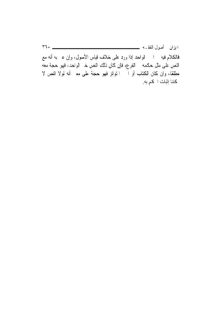 ‫٠٦٣‬                                               ‫ﺍﳌﻴﺰﺍﻥ ﰲ ﺃﺻﻮﻝ ﺍﻟﻔﻘـﻪ‬
‫ﻓﺎﻟﻜﻼﻡ ﻓﻴﻪ ﰲ ﺍﳋﱪ ﺍﻟﻮﺍﺣﺪ ﺇﺫﺍ ﻭﺭﺩ ﻋﻠﻰ ﺧﻼﻑ ﻗﻴﺎﺱ ﺍﻷﺻﻮﻝ، ﻭﺇﻥ ﻋﲎ ﺑﻪ ﺃﻧﻪ ﻣﻊ‬
‫ﺍﻟﻨﺺ ﻋﻠﻰ ﻣﺜﻞ ﺣﻜﻤﻪ ﰲ ﺍﻟﻔﺮﻉ، ﻓﺈﻥ ﻛﺎﻥ ﺫﻟﻚ ﺍﻟﻨﺺ ﺧﱪ ﺍﻟﻮﺍﺣﺪ، ﻓﻬﻮ ﺣﺠﺔ ﻣﻌﻪ‬
‫ﻣﻄﻠﻘﹰﺎ، ﻭﺇﻥ ﻛﺎﻥ ﺍﻟﻜﺘﺎﺏ ﺃﻭ ﺍﳋﱪ ﺍﳌﺘﻮﺍﺗﺮ ﻓﻬﻮ ﺣﺠﺔ ﻋﻠﻰ ﻣﻌﲎ ﺃﻧﻪ ﻟﻮﻻ ﺍﻟﻨﺺ ﻻ‬
                                                 ‫ﳝﻜﻨﻨﺎ ﺇﺛﺒﺎﺕ ﺍﳊﻜﻢ ﺑﻪ.‬
 