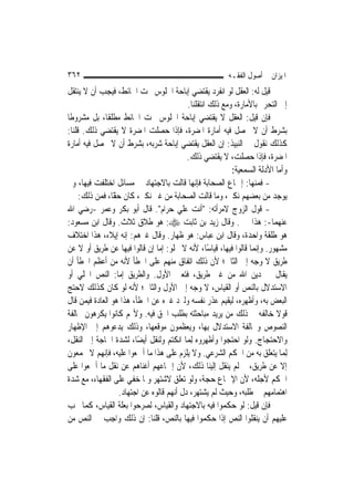 ‫٢٦٣‬                                                      ‫ﺍﳌﻴﺰﺍﻥ ﰲ ﺃﺻﻮﻝ ﺍﻟﻔﻘـﻪ‬
‫ﻗﻴﻞ ﻟﻪ: ﺍﻟﻌﻘﻞ ﻟﻮ ﺍﻧﻔﺮﺩ ﻳﻘﺘﻀﻲ ﺇﺑﺎﺣﺔ ﺍﳉﻠﻮﺱ ﲢﺖ ﺍﳊﺎﺋﻂ، ﻓﻴﺠﺐ ﺃﻥ ﻻ ﻳﻨﺘﻘﻞ‬
                                           ‫ﺇﱃ ﺍﻟﺘﺤﺮﱘ ﺑﺎﻷﻣﺎﺭﺓ، ﻭﻣﻊ ﺫﻟﻚ ﺍﻧﺘﻘﻠﻨﺎ.‬
‫ﻓﺈﻥ ﻗﻴﻞ: ﺍﻟﻌﻘﻞ ﻻ ﻳﻘﺘﻀﻲ ﺇﺑﺎﺣﺔ ﺍﳉﻠﻮﺱ ﲢﺖ ﺍﳊﺎﺋﻂ ﻣﻄﻠﻘﹰﺎ، ﺑﻞ ﻣﺸﺮﻭﻃﹰﺎ‬
‫ﺑﺸﺮﻁ ﺃﻥ ﻻ ﳛﺼﻞ ﻓﻴﻪ ﺃﻣﺎﺭﺓ ﺍﳌﻀﺮﺓ، ﻓﺈﺫﺍ ﺣﺼﻠﺖ ﺍﳌﻀﺮﺓ ﻻ ﻳﻘﺘﻀﻲ ﺫﻟﻚ. ﻗﻠﻨﺎ:‬
‫ﻛﺬﻟﻚ ﻧﻘﻮﻝ ﰲ ﺍﻟﻨﺒﻴﺬ: ﺇﻥ ﺍﻟﻌﻘﻞ ﻳﻘﺘﻀﻲ ﺇﺑﺎﺣﺔ ﺷﺮﺑﻪ، ﺑﺸﺮﻁ ﺃﻥ ﻻ ﳛﺼﻞ ﻓﻴﻪ ﺃﻣﺎﺭﺓ‬
                                           ‫ﺍﳌﻀﺮﺓ، ﻓﺈﺫﺍ ﺣﺼﻠﺖ، ﻻ ﻳﻘﺘﻀﻲ ﺫﻟﻚ.‬
                                                           ‫ﻭﺃﻣﺎ ﺍﻷﺩﻟﺔ ﺍﻟﺴﻤﻌﻴﺔ:‬
‫- ﻓﻤﻨﻬﺎ: ﺇﲨﺎﻉ ﺍﻟﺼﺤﺎﺑﺔ ﻓﺈ‪‬ﻬﺎ ﻗﺎﻟﺖ ﺑﺎﻻﺟﺘﻬﺎﺩ ﰲ ﻣﺴﺎﺋﻞ ﺍﺧﺘﻠﻔﺖ ﻓﻴﻬﺎ، ﻭﱂ‬
                                              ‫ﻧ‬
     ‫ﻳﻮﺟﺪ ﻣﻦ ﺑﻌﻀﻬﻢ ﻧﻜﲑ، ﻭﻣﺎ ﻗﺎﻟﺖ ﺍﻟﺼﺤﺎﺑﺔ ﻣﻦ ﻏﲑ ﻧﻜﲑ، ﻛﺎﻥ ًّﺎ، ﻓﻤﻦ ﺫﻟﻚ:‬
                 ‫ﺣﻘ‬
‫- ﻗﻮﻝ ﺍﻟﺰﻭﺝ ﻻﻣﺮﺃﺗﻪ: "ﺃﻧﺖ ﻋﻠﻲ ﺣﺮﺍﻡ". ﻗﺎﻝ ﺃﺑﻮ ﺑﻜﺮ ﻭﻋﻤﺮ -ﺭﺿﻲ ﺍﷲ‬
                                        ‫‪‬‬
‫ﻋﻨﻬﻤﺎ-: ﻫﺬﺍ ﳝﲔ. ﻭﻗﺎﻝ ﺯﻳﺪ ﺑﻦ ﺛﺎﺑﺖ ‪ :‬ﻫﻮ ﻃﻼﻕ ﺛﻼﺙ. ﻭﻗﺎﻝ ﺍﺑﻦ ﻣﺴﻌﻮﺩ:‬
‫ﻫﻮ ﻃﻠﻘﺔ ﻭﺍﺣﺪﺓ، ﻭﻗﺎﻝ ﺍﺑﻦ ﻋﺒﺎﺱ: ﻫﻮ ﻇﻬﺎﺭ. ﻭﻗﺎﻝ ﻏﲑﻫﻢ: ﺇﻧﻪ ﺇﻳﻼﺀ، ﻫﺬﺍ ﺍﺧﺘﻼﻑ‬
‫ﻣﺸﻬﻮﺭ. ﻭﺇ‪‬ﻤﺎ ﻗﺎﻟﻮﺍ ﻓﻴﻬﺎ، ﻗﻴﺎﺳًﺎ، ﻷﻧﻪ ﻻ ﳜﻠﻮ: ﺇﻣﺎ ﺇﻥ ﻗﺎﻟﻮﺍ ﻓﻴﻬﺎ ﻋﻦ ﻃﺮﻳﻖ ﺃﻭ ﻻ ﻋﻦ‬
                                                                   ‫ﻧ‬
‫ﻃﺮﻳﻖ ﻻ ﻭﺟﻪ ﺇﱃ ﺍﻟﺜﺎﱐ؛ ﻷﻥ ﺫﻟﻚ ﺍﺗﻔﺎﻕ ﻣﻨﻬﻢ ﻋﻠﻰ ﺍﳋﻄﺄ ﻷﻧﻪ ﻣﻦ ﺃﻋﻈﻢ ﺍﳋﻄﺄ ﺃﻥ‬
‫ﻳﻘﺎﻝ ﰲ ﺩﻳﻦ ﺍﷲ ﻣﻦ ﻏﲑ ﻃﺮﻳﻖ، ﻓﺘﻌﲔ ﺍﻷﻭﻝ. ﻭﺍﻟﻄﺮﻳﻖ ﺇﻣﺎ: ﺍﻟﻨﺺ ﺍﳉﻠﻲ ﺃﻭ‬
‫ﺍﻻﺳﺘﺪﻻﻝ ﺑﺎﻟﻨﺺ ﺃﻭ ﺍﻟﻘﻴﺎﺱ، ﻻ ﻭﺟﻪ ﺇﱃ ﺍﻷﻭﻝ ﻭﺍﻟﺜﺎﱐ؛ ﻷﻧﻪ ﻟﻮ ﻛﺎﻥ ﻛﺬﻟﻚ ﻻﺣﺘﺞ‬
‫ﺍﻟﺒﻌﺾ ﺑﻪ، ﻭﺃﻇﻬﺮﻩ، ﻟﻴﻘﻴﻢ ﻋﺬﺭ ﻧﻔﺴﻪ ﻭﻟﲑﺩ ﻏﲑﻩ ﻋﻦ ﺍﳋﻄﺄ، ﻫﺬﺍ ﻫﻮ ﺍﻟﻌﺎﺩﺓ ﻓﻴﻤﻦ ﻗﺎﻝ‬
‫ﻗﻮﻻ ﺧﺎﻟﻔﻪ ﰲ ﺫﻟﻚ ﻣﻦ ﻳﺮﻳﺪ ﻣﺒﺎﺣﺜﺘﻪ ﺑﻄﻠﺐ ﺍﳊﻖ ﻓﻴﻪ. ﻭﻷ‪‬ﻢ ﻛﺎﻧﻮﺍ ﻳﻜﺮﻫﻮﻥ ﳐﺎﻟﻔﺔ‬     ‫ﹰ‬
‫ﺍﻟﻨﺼﻮﺹ ﻭﳐﺎﻟﻔﺔ ﺍﻻﺳﺘﺪﻻﻝ ﺑِﻬﺎ، ﻭﻳﻌﻈﻤﻮﻥ ﻣﻮﻗﻌﻬﺎ، ﻭﺫﻟﻚ ﻳﺪﻋﻮﻫﻢ ﺇﱃ ﺍﻹﻇﻬﺎﺭ‬
‫ﻭﺍﻻﺣﺘﺠﺎﺝ. ﻭﻟﻮ ﺍﺣﺘﺠﻮﺍ ﻭﺃﻇﻬﺮﻭﻩ ِﻟﻤ‪‬ﺎ ﺍﻧﻜﺘﻢ ﻭﻟﻨﻘﻞ ﺃﻳﻀًﺎ، ﻟﺸﺪﺓ ﺍﳊﺎﺟﺔ ﺇﱃ ﺍﻟﻨﻘﻞ،‬
‫ِﻟﻤ‪‬ﺎ ﻳﺘﻌﻠﻖ ﺑﻪ ﻣﻦ ﺍﳊﻜﻢ ﺍﻟﺸﺮﻋﻲ. ﻭﻻ ﻳﻠﺰﻡ ﻋﻠﻰ ﻫﺬﺍ ﻣﺎ ﺃﲨﻌﻮﺍ ﻋﻠﻴﻪ، ﻓﺈ‪‬ﻬﻢ ﻻ ﳚﻤﻌﻮﻥ‬
             ‫ﻧ‬
‫ﺇﻻ ﻋﻦ ﻃﺮﻳﻖ، ﰒ ﻟﹶﻢ ﻳﻨﻘﻞ ﺇﻟﻴﻨﺎ ﺫﻟﻚ، ﻷﻥ ﺇﲨﺎﻋﻬﻢ ﺃﻏﻨﺎﻫﻢ ﻋﻦ ﻧﻘﻞ ﻣﺎ ﺃﲨﻌﻮﺍ ﻋﻠﻰ‬
‫ﺍﳊﻜﻢ ﻷﺟﻠﻪ، ﻷﻥ ﺍﻹﲨﺎﻉ ﺣﺠﺔ، ﻭﻟﻮ ﺗﻌﻠﻖ ﻻﺷﺘﻬﺮ ﻭﳌﺎ ﺧﻔﻲ ﻋﻠﻰ ﺍﻟﻔﻘﻬﺎﺀ، ﻣﻊ ﺷﺪﺓ‬
                   ‫ﺍﻫﺘﻤﺎﻣﻬﻢ ﰲ ﻃﻠﺒﻪ، ﻭﺣﻴﺚ ﻟﹶﻢ ﻳﺸﺘﻬﺮ، ﺩﻝ ﺃ‪‬ﻬﻢ ﻗﺎﻟﻮﻩ ﻋﻦ ﺍﺟﺘﻬﺎﺩ.‬
                                      ‫ﻧ‬
‫ﻓﺈﻥ ﻗﻴﻞ: ﻟﻮ ﺣﻜﻤﻮﺍ ﻓﻴﻪ ﺑﺎﻻﺟﺘﻬﺎﺩ ﻭﺍﻟﻘﻴﺎﺱ، ﻟﺼﺮﺣﻮﺍ ﺑﻌﻠﺔ ﺍﻟﻘﻴﺎﺱ، ﻛﻤﺎ ﳚﺐ‬
‫ﻋﻠﻴﻬﻢ ﺃﻥ ﻳﻨﻘﻠﻮﺍ ﺍﻟﻨﺺ ﺇﺫﺍ ﺣﻜﻤﻮﺍ ﻓﻴﻬﺎ ﺑﺎﻟﻨﺺ، ﻗﻠﻨﺎ: ﺇﻥ ﺫﻟﻚ ﻭﺍﺟﺐ ﰲ ﺍﻟﻨﺺ ﻣﻦ‬
 