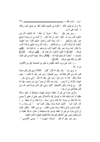 ‫٤٦٣‬                                                     ‫ﺍﳌﻴﺰﺍﻥ ﰲ ﺃﺻﻮﻝ ﺍﻟﻔﻘـﻪ‬
‫ﻭﻷ‪‬ﻢ ﻟﻮ ﻟﹶﻢ ﻳﻘﺮﻧﻮﺍ ﺫﻟﻚ ﲟﺎ ﺫﻛﺮﻧﺎ ﻣﻦ ﺍﻟﺘﺸﺒﻴﻪ، ﻟﻘﺎﻟﻮﺍ ﺫﻟﻚ ﻋﻦ ﻃﺮﻳﻖ ﺁﺧﺮ، ﻭﺫﻟﻚ‬
                                                           ‫ﻏﲑ ﺛﺎﺑﺖ ﻋﻠﻰ ﻣﺎ ﻣﺮ.‬
‫- ﻭﻋﻦ ﻋﻤﺮ ‪ ‬ﰲ ﺍﳌﺴﺄﻟﺔ ﺍﳊﻤﺎﺭﻳﺔ: ﺃﻥ ﺃﻋﻂ ﺍﳌﲑﺍﺙ ﻟﻺﺧﻮﺓ ﻷﻡ ﺩﻭﻥ‬
‫ﺍﻹﺧﻮﺓ ﻷﺏ ﻭﺃﻡ، ﺣﱴ ﻗﺎﻟﻮﺍ: "ﻫﺐ ﺃﻥ ﺃﺑﺎﻧﺎ ﻛﺎﻥ ﲪﺎﺭًﺍ ﺃﻟﺴﻨﺎ ﻣﻦ ﺃﻡ ﻭﺍﺣﺪﺓ" ﻓﺮﺟﻊ‬
‫ﻋﻤﺮ ‪ ‬ﻭﺷﺮﻛﻬﻢ ﰲ ﺍﳌﲑﺍﺙ، ﻭﻫﺬﺍ ﻗﻴﺎﺱ ﻭﺍﻋﺘﺒﺎﺭ، ﻓﺈ‪‬ﻬﻢ ﻗﺎﻟﻮﺍ: ﺇ‪‬ﻤﺎ ﺃﻋﻄﻴﺖ‬
            ‫ﻧ‬          ‫ﻧ‬
‫ﺍﻹﺧﻮﺓ ﻷﻡ ﻟﻮﻻﺩﺓ ﺍﻷﻡ، ﻭﳓﻦ ﺷﺎﺭﻛﻨﺎﻫﻢ ﰲ ﻭﻻﺩﺓ ﺍﻷﻡ ﻭﺯﺩﻧﺎ ﻋﻠﻴﻬﻢ ﺑﻮﻻﺩﺓ ﺍﻷﺏ،‬
‫ﻭﻻ ﻳﻘﺎﻝ: ﺇ‪‬ﻤﺎ ﻭﺭﺙ ﻋﻤﺮ ‪ ‬ﺍﻹﺧﻮﺓ ﻷﺏ ﻭﺃﻡ ﺑﺪﺧﻮﳍﻢ ﲢﺖ ﻗﻮﻟﻪ ﺗﻌﺎﱃ: ‪‬ﻓﻬﻢ‬      ‫ﻧ‬
‫ﺷﺮﻛﺎﺀ ﰲ ﺍﻟﺜﻠﺚ‪ ‬ﻻ ﻷﺟﻞ ﺍﻻﻋﺘﺒﺎﺭ؛ ﻷﻥ ﻗﻮﻟﻪ ﺗﻌﺎﱃ: ‪‬ﻓﻬﻢ ﺷﺮﻛﺎﺀ ﰲ ﺍﻟﺜﻠﺚ‪‬‬
‫ﻣﻨﺼﺮﻑ ﺇﱃ ﺍﻹﺧﻮﺓ ﻷﻡ ﺑﺪﻟﻴﻞ ﻗﻮﻟﻪ ﺗﻌﺎﱃ: ‪‬ﻓﻠﻜﻞ ﻭﺍﺣﺪ ﻣﻨﻬﻤﺎ ﺍﻟﺴﺪﺱ ﻓﺈﻥ ﻛﺎﻧﻮﺍ‬
                                         ‫ﺃﻛﺜﺮ ﻣﻦ ﺫﻟﻚ ﻓﻬﻢ ﺷﺮﻛﺎﺀ ﰲ ﺍﻟﺜﻠﺚ‪. ‬‬
‫- ﻭﳑﺎ ﻳﺪﻝ ﻋﻠﻰ ﻭﺭﻭﺩ ﺍﻟﺘﻌﺒﺪ ﺑﺎﻟﻘﻴﺎﺱ ﻣﺎ ﻇﻬﺮ ﻣﻦ ﺍﻟﺼﺤﺎﺑﺔ ‪ ‬ﻣﻦ ﺍﻷﻗﺎﻭﻳﻞ،‬
                                                                   ‫ﻣﻦ ﻏﲑ ﻧﻜﲑ.‬
‫ﻣﺎ ﺭﻭﻱ ﻋﻦ ﺃﰊ ﺑﻜﺮ ‪ ‬ﺃﻧﻪ ﻗﺎﻝ: "ﺃﻗﻮﻝ ﰲ ﺍﻟﻜﻼﻟﺔ ﺑﺮﺃﻳﻲ ﻓﺈﻥ ﻛﺎﻥ ﺻﻮﺍﺑًﺎ‬
‫ﻓﻤﻦ ﺍﷲ، ﻭﺇﻥ ﻛﺎﻥ ﺧﻄﺄ ﻓﻤﲏ ﻭﻣﻦ ﺍﻟﺸﻴﻄﺎﻥ" ﻭﻋﻦ ﻋﻤﺮ ‪ ‬ﺃﻧﻪ ﻛﺘﺐ ﺇﱃ ﺑﻌﺾ‬
‫ﻋﻤﺎﻟﻪ ﻭﻗﺎﻝ: "ﻫﺬﺍ ﻣﺎ ﺭﺃﻯ ﻋﻤﺮ" ﻭﻋﻦ ﻋﻠﻲ ‪ ‬ﺃﻧﻪ ﻗﺎﻝ: "ﺭﺃﻳﻲ ﻭﺭﺃﻱ ﻋﻤﺮ ﰲ‬
‫ﺃﻣﻬﺎﺕ ﺍﻷﻭﻻﺩ ﺃﻥ ﻻ ﻳﺒﻌﻦ، ﰒ ﺭﺃﻳﺖ ﺑﻌﺪ ﺫﻟﻚ ﺃﻥ ﻳﺒﻌﻦ" ﻭﻋﻦ ﺍﺑﻦ ﻣﺴﻌﻮﺩ ‪ ‬ﺃﻧﻪ‬
‫ﻗﺎﻝ ﰲ ﺑﺮﻭﻉ ﺑﻨﺖ ﻭﺍﺷﻖ ﺍﻷﺷﺠﻌﻴﺔ: "ﺃﻗﻮﻝ ﺑﺮﺃﻳﻲ، ﻓﺈﻥ ﻛﺎﻥ ﺻﻮﺍﺑًﺎ ﻓﻤﻦ ﺍﷲ، ﻭﺇﻥ‬
                                                     ‫ﻛﺎﻥ ﺧﻄﺄ ﻓﻤﻦ ﺍﺑﻦ ﺃﻡ ﻋﺒﺪ".‬
‫ﻭﺍﻟﺮﺃﻱ ﻋﺒﺎﺭﺓ ﻋﻦ ﻇﻦ ﺃﻭ ﺍﻋﺘﻘﺎﺩ، ﻳﺘﻮﺳﻞ ﺇﻟﻴﻬﻤﺎ، ﺑﺎﺳﺘﻨﺒﺎﻁ ﺃﻭ ﺍﻋﺘﺒﺎﺭ ﺑﺪﻻﻟﺔ‬
‫ﻋﻘﻠﻴﺔ ﺃﻭ ﺃﻣﺎﺭﺓ ﻇﻨﻴﺔ، ﻓﺄﻣﺎ ﻣﺎ ﻳﺘﻮﺳﻞ ﺇﻟﻴﻪ ﺑﺎﻻﺳﺘﺪﻻﻝ ﺑﻨﺺ ﺟﻠﻲ ﺃﻭ ﺧﻔﻲ ﻻ ﻳﺴﻤﻰ‬
‫ﺭﺃ‪‬ﺎ، ﻓﻼ ﻳﻘﺎﻝ ﺇﻥ ﺣﺮﻣﺔ ﺍﳌﻴﺘﺔ ﺛﺒﺘﺖ ﺑﺮﺃﻱ ﺍﳌﺴﻤﻠﲔ، ﻭﻻ ﻳﻘﺎﻝ ﺇﻥ ﺃﺑﺎ ﺣﻨﻴﻔﺔ -ﺭﲪﻪ‬    ‫ﻳ‬
‫ﺍﷲ- ﺃﺛﺒﺖ ﺍﻟﺮﺑﺎ ﰲ ﺍﻷﺷﻴﺎﺀ ﺍﻟﺴﺘﺔ ﺑﺮﺃﻳﻪ، ﻭﻳﻘﺎﻝ: ﺃﺛﺒﺖ ﺍﻟﺮﺑﺎ ﰲ ﺍﳉﺺ ﺑﺮﺃﻳﻪ، ﻭﳍﺬﺍ‬
‫ﳐﺎﻟﻔﻮﻧﺎ ﻳﺬﻣﻮﻥ ﺍﻟﺮﺃﻱ ﻭﺃﻫﻠﻪ، ﻭﺇ‪‬ﻤﺎ ﻳﺬﻣﻮﻥ ﺍﻟﻘﺎﺋﺴﲔ ﻣﻦ ﺩﻭﻥ ﺍﻟﻘﺎﺋﻠﲔ ﺑﺎﻟﻨﻘﻞ. ﻓﺜﺒﺖ‬
                                                 ‫ﻧ‬
‫ﺃﻥ ﺍﻟﺮﺃﻱ ﻋﺒﺎﺭﺓ ﻋﻦ ﻇﻦ ﺃﻭ ﺍﻋﺘﻘﺎﺩ ﻳﺘﻮﺳﻞ ﺇﻟﻴﻪ ﺑﺎﺳﺘﻨﺒﺎﻁ ﺃﻭ ﺍﻋﺘﺒﺎﺭ، ﺑﺪﻻﻟﺔ ﻋﻘﻠﻴﺔ، ﺃﻭ‬
        ‫ﺃﻣﺎﺭﺓ ﻇﻨﻴﺔ، ﻭﻟﻴﺲ ﻋﻠﻰ ﺍﻷﺣﻜﺎﻡ ﺍﻟﺸﺮﻋﻴﺔ ﺩﻻﻟﺔ ﻗﻄﻌﻴﺔ، ﻓﺘﻌﻴﻨﺖ ﺍﻷﻣﺎﺭﺓ ﺍﻟﻈﻨﻴﺔ.‬
‫ﻭﻋﻦ ﻋﻤﺮ ‪ ‬ﺃﻧﻪ ﻗﺎﻝ ﰲ ﺍﻟﺮﺳﺎﻟﺔ ﺍﳌﺸﻬﻮﺭﺓ ﺇﱃ ﺃﰊ ﻣﻮﺳﻰ ﺍﻷﺷﻌﺮﻱ: "ﰒ‬
 