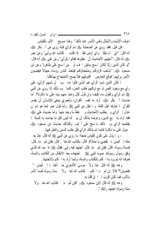 ‫ﺍﳌﻴﺰﺍﻥ ﰲ ﺃﺻﻮﻝ ﺍﻟﻔﻘـﻪ‬                                                         ‫٥٦٣‬
        ‫ﺍﻋﺮﻑ ﺍﻷﺷﺒﺎﻩ ﻭﺍﻷﻣﺜﺎﻝ ﻭﻗﺲ ﺍﻷﻣﻮﺭ ﻋﻨﺪ ﺫﻟﻚ". ﻭﻫﺬﺍ ﺻﺮﻳﺢ ﰲ ﺍﻷﻣﺮ ﺑﺎﻟﻘﻴﺎﺱ.‬
‫ﻓﺈﻥ ﻗﻴﻞ: ﻓﻘﺪ ﺭﻭﻱ ﻋﻦ ﺍﻟﺼﺤﺎﺑﺔ ‪ ‬ﺫﻡ ﺍﻟﺮﺃﻱ ﻓﺈﻧﻪ ﺭﻭﻱ ﻋﻦ ﺃﰊ ﺑﻜﺮ ‪‬‬
‫ﺃﻧﻪ ﻗﺎﻝ: "ﺃﻱ ﲰﺎﺀ ﺗﻈﻠﲏ ﻭﺃﻱ ﺃﺭﺽ ﺗﻘﻠﲏ ﺇﺫﺍ ﻗﻠﺖ ﰲ ﻛﺘﺎﺏ ﺍﷲ ﺑﺮﺃﻳﻲ" ﻭﻋﻦ ﻋﻤﺮ‬
‫‪ ‬ﺃﻧﻪ ﻗﺎﻝ: "ﺃﻋﻴﺘﻬﻢ ﺍﻷﺣﺎﺩﻳﺚ ﺃﻥ ﳛﻔﻈﻮﻫﺎ ﻓﻘﺎﻟﻮﺍ ﺑﺎﻟﺮﺃﻱ" ﻭﻋﻦ ﻋﻠﻲ ‪ ‬ﺃﻧﻪ ﻗﺎﻝ:‬
‫"ﻟﻮ ﻛﺎﻥ ﺍﻟﺪﻳﻦ ﺭﺃﻳًﺎ ﻟﻜﺎﻥ ﺍﳌﺴﺢ ﺑﺒﺎﻃﻦ ﺍﳋﻒ ﺃﻭﱃ ﻣﻦ ﺍﳌﺴﺢ ﻋﻠﻰ ﻇﺎﻫﺮﻩ" ﻭﻋﻦ ﺍﺑﻦ‬
‫ﻣﺴﻌﻮﺩ ‪" :‬ﻳﺬﻫﺐ ﻗﺮﺍﺅﻛﻢ ﻭﺻﻠﺤﺎﺅﻛﻢ ﻓﻴﺘﺨﺬ ﺍﻟﻨﺎﺱ ﺭﺅﺳﺎﺀ ﺟﻬﺎﻻ ﻓﻴﻘﻴﺴﻮﻥ‬
            ‫ﹰ‬
                ‫ﺍﻷﻣﻮﺭ ﺑﺮﺃﻳﻬﻢ" ﻓﻮﻗﻊ ﺍﻟﺘﻌﺎﺭﺽ ﰲ ﺃﻗﺎﻭﻳﻠﻬﻢ ﻓﻼ ﻳﺼﺢ ﺍﻻﺣﺘﺠﺎﺝ ﺑِﻬﺎ،ﻗﻠﻨﺎ:‬
‫ﳌﺎ ﻛﺎﻥ ﺍﻟﺬﻳﻦ ﺫﻣﻮﺍ ﺍﻟﺮﺃﻱ ﻫﻢ ﺍﻟﺬﻳﻦ ﻗﺎﻟﻮﺍ ﺑﻪ، ﳚﺐ ﲪﻞ ﺫﻣﻬﻢ ﺍﻟﺮﺃﻱ، ﻋﻠﻰ‬
‫ﺭﺃﻱ ﻣﻊ ﻭﺟﻮﺩ ﺍﻟﻨﺺ ﺃﻭ ﻣﻊ ﺗﺮﻛﻬﻢ ﻃﻠﺐ ﺍﻟﻨﺺ، ﻛﻤﺎ ﳚﺐ ﺫﻟﻚ ﺇﺫﺍ ﺭﻭﻱ ﻋﻦ ﺍﻟ‪‬ﻨﺒِﻲ‬
‫‪ ‬ﺫﻡ ﺍﻟﺮﺃﻱ ﻭﺍﻟﻘﻮﻝ ﺑﻪ، ﻛﻴﻒ ﻭﺇﻥ ﻗﻮﻝ ﻛﻞ ﻭﺍﺣﺪ ﻣﻨﻬﻢ ﻳﻨﺒﻪ ﻋﻠﻰ ﻣﺎ ﺫﻛﺮﻧﺎ؟. ﺃﻣﺎ‬
‫ﺣﺪﻳﺚ ﺃﰊ ﺑﻜﺮ ‪ :‬ﺃﺭﺍﺩ ﺑﻪ ﺗﻔﺴﲑ ﺍﻟﻘﺮﺁﻥ، ﻭﻟﻌﻤﺮﻱ ﻳﻨﺒﻐﻲ ﻟﻺﻧﺴﺎﻥ ﺃﻥ ﻳﻔﺴﺮ‬
‫ﺍﻟﻘﺮﺁﻥ ﲟﺎ ﺗﻌﺎﺭﻓﻪ ﺃﻫﻞ ﺍﻟﻠﻐﺔ. ﻭﲟﺎ ﻧﻘﻞ ﻋﻦ ﺍﻟ‪‬ﻨﺒِﻲ ‪ .‬ﻭﺃﻣﺎ ﻗﻮﻝ ﻋﻤﺮ ﺇ‪‬ﻤﺎ ﻫﻮ ﺫﻡ ﳌﻦ‬
                ‫ﻧ‬
‫ﻋﺪﻝ ﺇﱃ ﺍﻟﺮﺃﻱ ﻭﱂ ﻳﻄﻠﺐ ﺍﻷﺣﺎﺩﻳﺚ ﻭﱂ ﳛﻔﻆ ﻣﺎ ﻭﺟﺪ ﻣﻨﻬﺎ. ﻭﺃﻣﺎ ﺣﺪﻳﺚ ﻋﻠﻲ ‪‬‬
‫ﻓﻘﺪ ﺃﺭﺍﺩ ﺑﻪ ﲨﻴﻊ ﺍﻟﺪﻳﻦ، ﻭﻏﺮﺿﻪ ﺑﺬﻟﻚ ﺃﻥ ﻳﺒﲔ ﺃﻧﻪ ﻟﻴﺲ ﻛﻞ ﻣﺎ ﺟﺎﺀﺕ ﺑﻪ ﺍﻟﺴﻨﺔ ﳑﺎ‬
‫ﻳﻘﺘﻀﻴﻪ ﺍﻟﺮﺃﻱ ﻭﺑﲔ ﺫﻟﻚ ﺑﺎﳌﺴﺢ ﻋﻠﻰ ﺍﳋﻒ. ﻭﻛﺬﻟﻚ ﺣﺪﻳﺚ ﺍﺑﻦ ﻣﺴﻌﻮﺩ ‪‬‬
              ‫ﳏﻤﻮﻝ ﻋﻠﻰ ﻣﺎ ﺫﻛﺮﻧﺎ ﻓﺈ‪‬ﻤﺎ ﺫﻡ ﺑﺬﻟﻚ ﺍﻟﺮﺃﻱ ﻗﺒﻞ ﻃﻠﺐ ﺍﻟﺴﻨﻦ ﻭﺍﻟﻨﻈﺮ ﻓﻴﻬﺎ.‬
                                                          ‫ﻧ‬
‫- ﻭﳑﺎ ﻳﺪﻝ ﻋﻠﻰ ﻛﻮﻥ ﺍﻟﻘﻴﺎﺱ ﺣﺠﺔ: ﻣﺎ ﺭﻭﻱ ﻋﻦ ﺍﻟ‪‬ﻨﺒِﻲ ‪ ‬ﺃﻧﻪ ﻗﺎﻝ ﳌﻌﺎﺫ ﺣﲔ‬
‫ﺑﻌﺜﻪ ﺇﱃ ﺍﻟﻴﻤﻦ: ))ﰈ ﺗﻘﻀﻲ ﻳﺎ ﻣﻌﺎﺫ؟((. ﻗﺎﻝ: ﺑﻜﺘﺎﺏ ﺍﷲ ﺗﻌﺎﱃ. ﻗﺎﻝ: ))ﻓﺈﻥ ﻟﹶﻢ ﲡﺪ((. ﻗﺎﻝ:‬
‫ﻓﺒﺴﻨﺔ ﺭﺳﻮﻟﻪ. ﻗﺎﻝ: ))ﻓﺈﻥ ﻟﹶﻢ ﲡﺪ((. ﻗﺎﻝ: ﺃﺟﺘﻬﺪ ﻓﻴﻪ ﺭﺃﻳﻲ. ﻓﻘﺎﻝ ‪)) :‬ﺍﳊﻤﺪ ﷲ ﺍﻟﺬﻱ‬
‫ﻭﻓﻖ ﺭﺳﻮﻝ ﺭﺳﻮﻟﻪ((. ﺻﻮﺑﻪ ﺍﻟ‪‬ﻨﺒِﻲ ‪ ‬ﰲ ﺍﺟﺘﻬﺎﺩﻩ ﺑﻌﺪ ﺍﻻﻧﺘﻘﺎﻝ ﻣﻦ ﺍﻟﻜﺘﺎﺏ ﻭﺍﻟﺴﻨﺔ،‬
           ‫ﻓﻌﺮﻓﻨﺎ ﺃﻧﻪ ﻟﹶﻢ ﻳﺮﺩ ﺑﻪ ﺍﳊﻜﻢ ﺑﺎﻟﻜﺘﺎﺏ ﻭﺍﻟﺴﻨﺔ، ﻭﺇ‪‬ﻤﺎ ﺃﺭﺍﺩ ﺑﻪ ﺍﳊﻜﻢ ﺑﺎﻻﺟﺘﻬﺎﺩ.‬
                                     ‫ﻧ‬
‫ﻭﻋﻨﻪ ‪ ‬ﺃﻧﻪ ﻗﺎﻝ ﳌﻌﺎﺫ ﻭﻷﰊ ﻣﻮﺳﻰ ﺍﻷﺷﻌﺮﻱ ﺣﲔ ﺃﻧﻔﺬﳘﺎ ﺇﱃ ﺍﻟﻴﻤﻦ: "ﰈ‬
‫ﺗﻘﻀﻴﺎﻥ؟" ﻗﺎﻻ: ﺇﻥ ﻟﹶﻢ ﳒﺪ ﺍﳊﻜﻢ ﰲ ﻛﺘﺎﺏ ﺍﷲ ﺗﻌﺎﱃ ﻭﻻ ﰲ ﺳﻨﺔ ﺭﺳﻮﻟﻪ ﻗﺴﻨﺎ ﺍﻷﻣﺮ‬
                                            ‫ﺑﺎﻷﻣﺮ، ﻓﻤﺎ ﻛﺎﻥ ﺃﻗﺮﺏ ﺇﱃ ﺍﳊﻖ ﻗﻠﻨﺎ ﺑﻪ.‬
‫ﻭﻋﻨﻪ ‪ ‬ﺃﻧﻪ ﻗﺎﻝ ﻻﺑﻦ ﻣﺴﻌﻮﺩ ‪" :‬ﻓﺈﻥ ﻟﹶﻢ ﲡﺪ ﰲ ﻛﺘﺎﺏ ﺍﷲ ﺗﻌﺎﱃ ﻭﻻ ﰲ‬
                                                        ‫ﺳﻨﺔ ﺭﺳﻮﻟﻪ ﺍﺟﺘﻬﺪ ﺭﺃﻳﻚ".‬
 