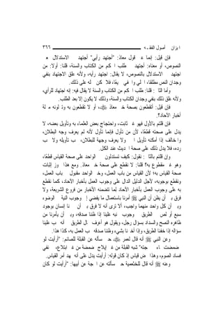 ‫٦٦٣‬                                                     ‫ﺍﳌﻴﺰﺍﻥ ﰲ ﺃﺻﻮﻝ ﺍﻟﻔﻘـﻪ‬
‫ﻓﺈﻥ ﻗﻴﻞ: ﺇ‪‬ﻤﺎ ﻋﲎ ﻗﻮﻝ ﻣﻌﺎﺫ: "ﺃﺟﺘﻬﺪ ﺭﺃﻳﻲ" ﺃﺟﺘﻬﺪ ﰲ ﺍﻻﺳﺘﺪﻻﻝ ﲟﻌﲎ‬ ‫ﻧ‬
‫ﺍﻟﻨﺼﻮﺹ، ﺃﻭ ﻣﻌﻨﺎﻩ: ﺃﺟﺘﻬﺪ ﰲ ﻃﻠﺐ ﺍﳊﻜﻢ ﻣﻦ ﺍﻟﻜﺘﺎﺏ ﻭﺍﻟﺴﻨﺔ، ﻗﻠﻨﺎ: ﺃﻭﻻ: ﻣﻦ‬
      ‫ﹰ‬
‫ﺍﺟﺘﻬﺪ ﰲ ﺍﻻﺳﺘﺪﻻﻝ ﺑﺎﻟﻨﺼﻮﺹ، ﻻ ﻳﻘﺎﻝ: ﺍﺟﺘﻬﺪ ﺭﺃﻳﻪ، ﻭﻷﻧﻪ ﻋﻠﻖ ﺍﻻﺟﺘﻬﺎﺩ ﺑﻨﻔﻲ‬
                ‫ﻭﺟﺪﺍﻥ ﺍﻟﻨﺺ ﻣﻄﻠﻘﹰﺎ، ﺍﳉﻠﻲ ﻭﺍﳋﻔﻲ ﲨﻴﻌًﺎ، ﻓﻼ ﳝﻜﻦ ﲪﻠﻪ ﻋﻠﻰ ﺫﻟﻚ.‬
‫ﻭﺃﻣﺎ ﺍﻟﺜﺎﱐ: ﻗﻠﻨﺎ: ﻃﻠﺐ ﺍﳊﻜﻢ ﻣﻦ ﺍﻟﻜﺘﺎﺏ ﻭﺍﻟﺴﻨﺔ ﻻ ﻳﻘﺎﻝ ﻓﻴﻪ: ﺇﻧﻪ ﺍﺟﺘﻬﺎﺩ ﻟﻠﺮﺃﻱ،‬
          ‫ﻭﻷﻧﻪ ﻋﻠﻖ ﺫﻟﻚ ﺑﻨﻔﻲ ﻭﺟﺪﺍﻥ ﺍﻟﻜﺘﺎﺏ ﻭﺍﻟﺴﻨﺔ، ﻭﺫﻟﻚ ﻻ ﻳﻜﻮﻥ ﺇﻻ ﺑﻌﺪ ﺍﻟﻄﻠﺐ.‬
‫ﻓﺈﻥ ﻗﻴﻞ: ﺃﺗﻘﻄﻌﻮﻥ ﺑﺼﺤﺔ ﺧﱪ ﻣﻌﺎﺫ ‪ ،‬ﺃﻭ ﻻ ﺗﻘﻄﻌﻮﻥ ﺑﻪ ﻭﺗﱰﻟﻮﻧﻪ ﻣﱰﻟﺔ‬
                                                               ‫ﺃﺧﺒﺎﺭ ﺍﻵﺣﺎﺩ؟.‬
‫ﻓﺈﻥ ﻗﻠﺘﻢ ﺑﺎﻷﻭﻝ ﻓﻬﻮ ﻏﲑ ﺛﺎﺑﺖ، ﻭﺍﺣﺘﺠﺎﺝ ﺑﻌﺾ ﺍﻟﻌﻠﻤﺎﺀ ﺑﻪ ﻭﺗﺄﻭﻳﻞ ﺑﻌﻀﻪ، ﻻ‬
‫ﻳﺪﻝ ﻋﻠﻰ ﺻﺤﺘﻪ ﻗﻄﻌًﺎ، ﻷﻥ ﻣﻦ ﺗﺄﻭﻝ ﻓﺈ‪‬ﻤﺎ ﺗﺄﻭﻝ ﻷﻧﻪ ﻟﹶﻢ ﻳﻌﺮﻑ ﻭﺟﻪ ﺍﻟﺒﻄﻼﻥ،‬
                                       ‫ﻧ‬
‫ﻭﺍﳌﺨﺎﻟﻒ ﺇﺫﺍ ﺃﻣﻜﻨﻪ ﺗﺄﻭﻳﻞ ﺍﳋﱪ ﻭﻻ ﻳﻌﺮﻑ ﻭﺟﻬﺔ ﻟﻠﺒﻄﻼﻥ، ﳚﺐ ﺗﺄﻭﻳﻠﻪ ﻭﻻ ﳚﺐ‬
                                 ‫ﺭﺩﻩ، ﻓﻼ ﻳﺪﻝ ﺫﻟﻚ ﻋﻠﻰ ﺻﺤﺔ ﺍﳊﺪﻳﺚ ﻋﻨﺪ ﺍﻟﻜﻞ.‬
‫ﻭﺇﻥ ﻗﻠﺘﻢ ﺑﺎﻟﺜﺎﱐ: ﻧﻘﻮﻝ: ﻛﻴﻒ ﺗﺴﺘﺪﻟﻮﻥ ﲞﱪ ﺍﻟﻮﺍﺣﺪ ﻋﻠﻰ ﺻﺤﺔ ﺍﻟﻘﻴﺎﺱ ﻗﻄﻌًﺎ،‬
‫ﻭﻫﻮ ﻏﲑ ﻣﻘﻄﻮﻉ ﺑﻪ؟ ﻗﻠﻨﺎ: ﻻ ﻧﻘﻄﻊ ﻋﻠﻰ ﺻﺤﺔ ﺧﱪ ﻣﻌﺎﺫ. ﻭﻣﻊ ﻫﺬﺍ ﳚﻮﺯ ﺇﺛﺒﺎﺕ‬
‫ﺻﺤﺔ ﺍﻟﻘﻴﺎﺱ ﺑﻪ؛ ﻷﻥ ﺍﻟﻘﻴﺎﺱ ﻣﻦ ﺑﺎﺏ ﺍﻟﻌﻤﻞ، ﻭﺧﱪ ﺍﻟﻮﺍﺣﺪ ﻣﻘﺒﻮﻝ ﰲ ﺑﺎﺏ ﺍﻟﻌﻤﻞ،‬
‫ﻭﻧﻘﻄﻊ ﺑﻮﺟﻮﺑﻪ، ﻷﺟﻞ ﺍﻟﺪﻟﻴﻞ ﺍﻟﺪﺍﻝ ﻋﻠﻰ ﻭﺟﻮﺏ ﺍﻟﻌﻤﻞ ﺑﺄﺧﺒﺎﺭ ﺍﻵﺣﺎﺩ، ﻛﻤﺎ ﻧﻘﻄﻊ‬
‫ﺑﻪ ﻋﻠﻰ ﻭﺟﻮﺏ ﺍﻟﻌﻤﻞ ﺑﺄﺧﺒﺎﺭ ﺍﻵﺣﺎﺩ ِﻟﻤ‪‬ﺎ ﺗﺘﻀﻤﻨﻪ ﺍﻷﺧﺒﺎﺭ ﻣﻦ ﻓﺮﻭﻉ ﺍﻟﺸﺮﻳﻌﺔ، ﻭﻻ‬
‫ﻓﺮﻕ ﺑﲔ ﺃﻥ ﻳﻈﻦ ﺃﻥ ﺍﻟ‪‬ﻨﺒِﻲ ‪ ‬ﺃﻣﺮﻧﺎ ﺑﺎﺳﺘﻌﻤﺎﻝ ﻣﺎ ﻳﻔﻀﻲ ﺇﱃ ﻭﺟﻮﺏ ﺍﻟﻨﻴﺔ ﰲ ﺍﻟﻮﺿﻮﺀ‬
‫ﻭﺑﲔ ﺃﻥ ﻛﻞ ﻭﺍﺣﺪ ﻣﻨﻬﻤﺎ ﻭﺍﺟﺐ، ﺃﻻ ﺗﺮﻯ ﺃﻧﻪ ﻻ ﻓﺮﻕ ﺑﲔ ﺃﻥ ﳜﱪﻧﺎ ﺇﻧﺴﺎﻥ ﺑﻮﺟﻮﺩ‬
‫ﺳﺒﻊ ﺃﻭ ﻟﺺ ﰲ ﺍﻟﻄﺮﻳﻖ ﰲ ﻭﺟﻮﺏ ﲡﻨﺒﻪ ﻋﻠﻴﻨﺎ ﺇﺫﺍ ﻇﻨﻨﺎ ﺻﺪﻗﻪ، ﻭﺑﲔ ﺃﻥ ﻳﺄﻣﺮﻧﺎ ﻣﻦ‬
‫ﻇﺎﻫﺮﻩ ﺍﻟﻨﺼﺢ ﻭﺍﻟﺴﺪﺍﺩ ﺑﺴﺆﺍﻝ ﺭﺟﻞ، ﻭﻳﻘﻮﻝ ﻫﻮ ﺃﻋﺮﻑ ﲝﺎﻝ ﺍﻟﻄﺮﻳﻖ ﰲ ﺃﻧﻪ ﳚﺐ ﻋﻠﻴﻨﺎ‬
      ‫ﺳﺆﺍﻟﻪ ﺇﺫﺍ ﺧﻔﻨﺎ ﺍﻟﻄﺮﻳﻖ، ﻭﺇﺫﺍ ﺃﺧﱪﻧﺎ ﺑﺸﻲﺀ ﻭﻇﻨﻨﺎ ﺻﺪﻗﻪ ﳚﺐ ﺍﻟﻌﻤﻞ ﺑﻪ، ﻛﺬﺍ ﻫﺬﺍ.‬
‫ﻭﻋﻦ ﺍﻟ‪‬ﻨﺒِﻲ ‪ ‬ﺃﻧﻪ ﻗﺎﻝ ﻟﻌﻤﺮ ‪ ‬ﺣﲔ ﺳﺄﻟﻪ ﻋﻦ ﺍﻟﻘﺒﻠﺔ ﻟﻠﺼﺎﺋﻢ: "ﺃﺭﺃﻳﺖ ﻟﻮ‬
‫ﲤﻀﻤﻀﺖ ﲟﺎﺀ ﰒ ﳎﺠﺘﻪ" ﺷﺒﻪ ﺍﻟﻘﺒﻠﺔ ﻣﻦ ﻏﲑ ﺇﻳﻼﺝ ﲟﻀﻤﻀﺔ ﻣﻦ ﻏﲑ ﺍﺑﺘﻼﻉ، ﰲ ﻧﻔﻲ‬
   ‫ﻓﺴﺎﺩ ﺍﻟﺼﻮﻡ، ﻭﻫﺬﺍ ﳏﺾ ﻗﻴﺎﺱ ﺇﺫ ﻛﺎﻥ ﻗﻮﻟﻪ: ﺃﺭﺃﻳﺖ ﻳﺪﻝ ﻋﻠﻰ ﺃﻧﻪ ﳝﻬﺪ ﺃﻣﺮ ﺍﻟﻘﻴﺎﺱ.‬
‫ﻭﻋﻨﻪ ‪ ‬ﺃﻧﻪ ﻗﺎﻝ ﻟﻠﺨﺜﻌﻤﻴﺔ ﺣﲔ ﺳﺄﻟﺘﻪ ﻋﻦ ﺍﳊﺠﺔ ﻋﻦ ﺃﺑﻴﻬﺎ: "ﺃﺭﺃﻳﺖ ﻟﻮ ﻛﺎﻥ‬
 