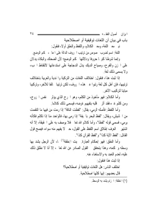 ‫٤٢‬                                                          ‫ﺍﳌﻴﺰﺍﻥ ﰲ ﺃﺻﻮﻝ ﺍﻟﻔﻘـﻪ‬
                            ‫ﺑﺎب ﻓﻲ ﺑﻴﺎن أن اﻟﻠﻐﺎت ﺗﻮﻗﻴﻔﻴﺔ أو اﺻﻄﻼﺣﻴﺔ‬
                 ‫ﻧﺒﲔ ﻣﻌﲎ ﺍﻟﻠﻐﺔ، ﻭﻣﻌﲎ ﺍﻟﻜﻼﻡ، ﻭﺍﻟﻠﻔﻆ ﻭﺍﻟﻨﻄﻖ ﺃﻭﻻﹰ، ﻓﻨﻘﻮﻝ:‬
 ‫ﺍﻟﻠﻐﺔ: ﺍﺳﻢ ﻟﻀﺮﺏ ﳐﺼﻮﺹ ﻣﻦ ﺗﺮﺗﻴﺐ ﺍﳊﺮﻭﻑ ﺍﻟﺪﺍﻟﺔ ﻋﻠﻰ ﺍﳌﻌﺎﱐ، ﲝﻜﻢ ﺍﻟﻮﺿﻊ.‬
‫ﻭﺇ‪‬ﻤﺎ ﺷﺮﻃﻨﺎ ﻛﻮ‪‬ﺎ ﺣﺮﻭﻓﹰﺎ ﻭﺩﻻﻟﺘﻬﺎ ﲝﻜﻢ ﺍﻟﻮﺿﻊ؛ ﻷﻥ ﺍﻟﻀﺤﻚ ﻭﺍﻟﺒﻜﺎﺀ ﻳﺪﻻﻥ‬        ‫ﻧ‬
‫ﻋﻠﻰ ﺍﳊﺰﻥ ﻭﺍﻟﻔﺮﺡ، ﻭﺻﻴﺎﺡ ﺍﻟﺪﻳﻚ ﻳﺪﻝ ﺍﻟﺪﺟﺎﺟﺔ ﻋﻠﻰ ﺍﺳﺘﺪﻋﺎﺋﻬﺎ ﻻﻟﺘﻘﺎﻁ ﺍﳊﺐ،‬
                                                             ‫ﻭﻻ ﻳﺴﻤﻰ ﺫﻟﻚ ﻟﻐﺔ.‬
‫ﺇﺫﺍ ﺛﺒﺖ ﻫﺬﺍ، ﻓﻨﻘﻮﻝ: ﺍﺧﺘﻼﻑ ﺍﻟﻠﻐﺎﺕ ﻣﻦ ﺍﻟﺘﺮﻛﻴﺔ ﻭﺍﳍﻨﺪﻳﺔ ﻭﺍﻟﻌﺮﺑﻴﺔ ﺑﺎﺧﺘﻼﻑ‬
‫ﺗﺮﺗﻴﺒﻬﺎ، ﻓﺈﻥ ﺃﻫﻞ ﻛﻞ ﻟﻐﺔ ﺭﺗﺒﻮﺍ ﻋﲔ ﻫﺬﻩ ﺍﳊﺮﻭﻑ، ﻟﻜﻦ ﺗﺮﺗﻴﺒ‪‬ﺎ ﳐﺎﻟﻔﹰﺎ ﻟﻶﺧﺮ، ﻭﺗﺮﻛﻴﺒ‪‬ﺎ‬
                                                            ‫ﻣﺒﺎﻳﻨ‪‬ﺎ ﻟﺘﺮﻛﻴﺐ ﺍﻵﺧﺮ.‬
‫ﻭﺃﻣﺎ ﺍﻟﻜﻼﻡ: ﻓﻬﻮ ﻣﺄﺧﻮﺫ ﻣﻦ ﺍﻟﻜﻠﻢ، ﻭﻫﻮ ﺍﳉﺮﺡ ﺍﻟﺬﻱ ﻳﺆﺛﺮ ﰲ ﻧﻔﺲ ﺍ‪‬ﺮﻭﺡ،‬
                  ‫ﻭﻣﻦ ﻛﻠﻢ ﻏﲑﻩ ﻓﻘﺪ ﺃﺛﺮ ﰲ ﻗﻠﺒﻪ ﺑﺘﻔﻬﻴﻢ ﻏﺮﺿﻪ، ﻓﻴﺴﻤﻰ ﺫﻟﻚ ﻛﻼﻣ‪‬ﺎ.‬
‫ﻭﺃﻣﺎ ﺍﻟﻠﻔﻆ: ﻓﺄﺻﻠﻪ ﺍﻟﺮﻣﻲ، ﻳﻘﺎﻝ: "ﻟﻔﻈﺖ ﺍﻟﻨﺎﻗﺔ" ﺇﺫﺍ ﺭﻣﺖ ﻣﻦ ﻓﻴﻬﺎ ﻣﺎ ﺍﻟﺘﻘﻤﺖ‬
                                ‫‪ ‬ﹸ‬
‫ﻣﻦ ﺍﳊﺸﻴﺶ، ﻭﻳﻘﺎﻝ: "ﻟﻔﻆ ﺍﻟﺒﺤﺮ ﺑﺎﳉﻴﻔﺔ" ﺇﺫﺍ ﺭﻣﻰ ﺑِﻬﺎ، ﻓﺎﻟﻮﺍﺣﺪ ﻣﻨﺎ ﺇﺫﺍ ﺗﻜﻠﻢ ﻓﻜﺄﻧﻪ‬
‫ﻳﺮﻣﻲ، ﻓﺴﻤﻲ ﻗﻮﻟﻪ "ﻟﻔﻈﹰﺎ"، ﻭﺃﻣﺎ ﻛﻼﻡ ﺍﷲ ﺗﻌﺎﱃ ﻓﻼ ﻳﻮﺻﻒ ﺑﻪ ﻋﻠﻰ ﺍﳊﻘﻴﻘﺔ، ﺇﻻ ﺃﻧﻪ‬
‫ﺍﺷﺘﻬﺮ ﰲ ﺍﻟﻌﺮﻑ ﺇﻃﻼﻕ ﺍﺳﻢ ﺍﻟﻠﻔﻆ ﻋﻠﻰ ﺍﻟﻘﻮﻝ، ﺣﱴ ﻻ ﻳﻔﻬﻢ ﻣﻨﻪ ﺳﻮﺍﻩ، ﻓﻴﺼﺢ ﻗﻮﻝ‬
                                      ‫ﺍﻟﻘﺎﺋﻞ: "ﻟﻔﻆ ﺍﻵﻳﺔ ﻛﺬﺍ" ﻭ"ﻟﻔﻆ ﺍﻟﻘﺮﺁﻥ ﻛﺬﺍ".‬
‫ﻭﺃﻣﺎ ﺍﻟﻨﻄﻖ: ﻓﻬﻮ ﺇﺣﻜﺎﻡ ﺍﻟﻌﺒﺎﺭﺓ. ﲰﻴﺖ ﺍﳌ‪‬ﻨﻄﻘﹶﺔ)١( ‪‬ﺎ، ﻷﻥ ﺍﻟﺮﺟﻞ ﻳﺸﺪ ﺑِﻬﺎ‬
                                 ‫ِ ﹶ‬
‫ﻭﺳﻄﻪ ﻭﳛﻜﻤﻪ، ﻭﻫﺬﺍ ﻳﺘﺤﻘﻖ ﰲ ﺍﻟﻘﻮﻝ ﺍﻟﺼﺎﺩﺭ ﻋﻦ ﺍﷲ ﺗﻌﺎﱃ، ﺇﻻ ﺃﻧﺎ ﻻ ﻧﻄﻠﻖ ﺫﻟﻚ‬
                                              ‫ﻋﻠﻴﻪ، ﻟﻌﺪﻡ ﺍﻟﺘﻌﺒﺪ ﺑﻪ ﻭﺍﻻﺳﺘﻐﻨﺎﺀ ﻋﻨﻪ.‬
                                                        ‫ﺇﺫﺍ ﺛﺒﺖ ﻫﺬﺍ ﻓﻨﻘﻮﻝ:‬
                              ‫ﺍﺧﺘﻠﻒ ﺍﻟﻨﺎﺱ: ﻫﻞ ﺍﻟﻠﻐﺎﺕ ﺗﻮﻗﻴﻔﻴﺔ ﺃﻭ ﺍﺻﻄﻼﺣﻴﺔ؟‬
                                          ‫ﻗﺎﻝ ﺑﻌﻀﻬﻢ: ﺇ‪‬ﻬﺎ ﻛﻠﻬﺎ ﺍﺻﻄﻼﺣﻴﺔ.‬
                                                            ‫ﻧ‬
                                                   ‫)١( ﺍﳌﻨﻄﻘﺔ: ﺍﳊﺰﺍﻡ ‪‬ﻳﺸ ‪ ‬ﺑﻪ ﺍﻟﻮﺳﻂ.‬
                                                             ‫‪‬ﺪ‬
 