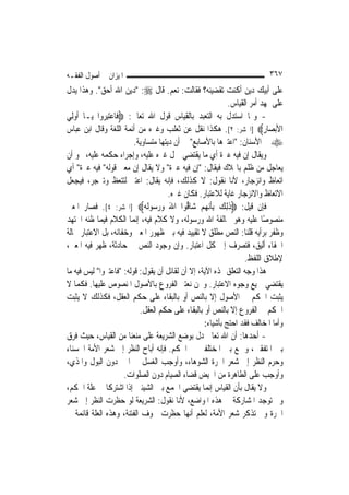 ‫ﺍﳌﻴﺰﺍﻥ ﰲ ﺃﺻﻮﻝ ﺍﻟﻔﻘـﻪ‬                                                     ‫٧٦٣‬
‫ﻋﻠﻰ ﺃﺑﻴﻚ ﺩﻳﻦ ﺃﻛﻨﺖ ﺗﻘﻀﻴﻨﻪ؟ ﻓﻘﺎﻟﺖ: ﻧﻌﻢ. ﻗﺎﻝ ‪" :‬ﺩﻳﻦ ﺍﷲ ﺃﺣﻖ". ﻭﻫﺬﺍ ﻳﺪﻝ‬
                                                           ‫ﻋﻠﻰ ﲤﻬﺪ ﺃﻣﺮ ﺍﻟﻘﻴﺎﺱ.‬
‫- ﻭﳑﺎ ﺍﺳﺘﺪﻝ ﺑﻪ ﺍﻟﺘﻌﺒﺪ ﺑﺎﻟﻘﻴﺎﺱ ﻗﻮﻝ ﺍﷲ ﺗﻌﺎﱃ: ‪‬ﻓﹶﺎﻋﺘﺒ ‪‬ﻭﺍ ‪‬ﻳـﺎ ﹸﻭﻟِﻲ‬
    ‫ﺃ‬         ‫‪ِ‬ﺮ‬
‫ﺍﻷ‪‬ﺑﺼ‪‬ﺎﺭ‪] ‬ﺍﳊﺸﺮ: ٢[. ﻫﻜﺬﺍ ﻧﻘﻞ ﻋﻦ ﺛﻌﻠﺐ ﻭﻏﲑﻩ ﻣﻦ ﺃﺋﻤﺔ ﺍﻟﻠﻐﺔ ﻭﻗﺎﻝ ﺍﺑﻦ ﻋﺒﺎﺱ‬  ‫ِ‬
                         ‫‪ ‬ﰲ ﺍﻷﺳﻨﺎﻥ: "ﺍﻋﺘﱪﻫﺎ ﺑﺎﻷﺻﺎﺑﻊ" ﰲ ﺃﻥ ﺩﻳﺘﻬﺎ ﻣﺘﺴﺎﻭﻳﺔ.‬
‫ﻭﻳﻘﺎﻝ ﺇﻥ ﻓﻴﻪ ﻋﱪﺓ ﺃﻱ ﻣﺎ ﻳﻘﺘﻀﻲ ﲪﻞ ﻏﲑﻩ ﻋﻠﻴﻪ، ﻭﺇﺟﺮﺍﺀ ﺣﻜﻤﻪ ﻋﻠﻴﻪ، ﳓﻮ ﺃﻥ‬
‫ﻳﻌﺎﺟﻞ ﻣﻦ ﻇﻠﻢ ﺑﺎﳍﻼﻙ ﻓﻴﻘﺎﻝ: "ﺇﻥ ﻓﻴﻪ ﻋﱪﺓ" ﻭﻻ ﻳﻘﺎﻝ ﺇﻥ ﻣﻌﲎ ﻗﻮﻟﻪ" ﻓﻴﻪ ﻋﱪﺓ" ﺃﻱ‬
‫ﺍﺗﻌﺎﻅ ﻭﺍﻧﺰﺟﺎﺭ، ﻷﻧﺎ ﻧﻘﻮﻝ: ﻻ ﻛﺬﻟﻚ، ﻓﺈﻧﻪ ﻳﻘﺎﻝ: ﺍﻋﺘﱪ ﻟﺘﺘﻌﻆ ﻭﺗﱰﺟﺮ، ﻓﻴﺠﻌﻞ‬
                                      ‫ﺍﻻﺗﻌﺎﻅ ﻭﺍﻻﻧﺰﺟﺎﺭ ﻏﺎﻳﺔ ﻟﻼﻋﺘﺒﺎﺭ. ﻓﻜﺎﻥ ﻏﲑﻩ.‬
‫ﻓﺈﻥ ﻗﻴﻞ: ‪‬ﺫِﻟﻚ ِﺑﺄ‪‬ﻧ ‪‬ﻢ ﺷ‪‬ﺎﱡﻮﺍ ﺍﷲ ﻭﺭ ‪‬ﻮﹶﻟ ‪] ‬ﺍﳊﺸﺮ: ٤[. ﻓﺼﺎﺭ ﺍﳌﻌﲎ‬
                             ‫َ ‪ ‬ﺳ ﻪ‬       ‫ﹶ ‪ ‬ﹶﻬ ‪ ‬ﻗ‬
‫ﻣﻨﺼﻮﺻًﺎ ﻋﻠﻴﻪ ﻭﻫﻮ ﳐﺎﻟﻔﺔ ﺍﷲ ﻭﺭﺳﻮﻟﻪ، ﻭﻻ ﻛﻼﻡ ﻓﻴﻪ، ﺇ‪‬ﻤﺎ ﺍﻟﻜﻼﻡ ﻓﻴﻤﺎ ﻇﻨﻪ ﺍ‪‬ﺘﻬﺪ‬
                          ‫ﻧ‬
‫ﻭﻇﻔﺮ ﺑﺮﺃﻳﻪ ﻗﻠﻨﺎ: ﺍﻟﻨﺺ ﻣﻄﻠﻖ ﻻ ﺗﻘﻴﻴﺪ ﻓﻴﻪ ﺑﲔ ﻇﻬﻮﺭ ﺍﳌﻌﲎ ﻭﺧﻔﺎﺋﻪ، ﺑﻞ ﺍﻻﻋﺘﺒﺎﺭ ﲝﺎﻟﺔ‬
‫ﺍﳋﻔﺎﺀ ﺃﻟﻴﻖ، ﻓﺘﺼﺮﻑ ﺇﱃ ﻛﻞ ﺍﻋﺘﺒﺎﺭ. ﻭﺇﻥ ﻭﺟﻮﺩ ﺍﻟﻨﺺ ﰲ ﺣﺎﺩﺛﺔ، ﻇﻬﺮ ﻓﻴﻪ ﺍﳌﻌﲎ،‬
                                                                 ‫ﻹﻃﻼﻕ ﺍﻟﻠﻔﻆ.‬
‫ﻫﺬﺍ ﻭﺟﻪ ﺍﻟﺘﻌﻠﻖ ‪‬ﺬﻩ ﺍﻵﻳﺔ، ﺇﻻ ﺃﻥ ﻟﻘﺎﺋﻞ ﺃﻥ ﻳﻘﻮﻝ: ﻗﻮﻟﻪ: "ﻓﺎﻋﺘﱪﻭﺍ" ﻟﻴﺲ ﻓﻴﻪ ﻣﺎ‬
‫ﻳﻘﺘﻀﻲ ﲨﻴﻊ ﻭﺟﻮﻩ ﺍﻻﻋﺘﺒﺎﺭ. ﻭﳓﻦ ﻧﻌﺘﱪ ﺍﻟﻔﺮﻭﻉ ﺑﺎﻷﺻﻮﻝ ﺍﳌﻨﺼﻮﺹ ﻋﻠﻴﻬﺎ. ﻓﻜﻤﺎ ﻻ‬
‫ﻳﺜﺒﺖ ﺍﳊﻜﻢ ﰲ ﺍﻷﺻﻮﻝ ﺇﻻ ﺑﺎﻟﻨﺺ ﺃﻭ ﺑﺎﻟﺒﻘﺎﺀ ﻋﻠﻰ ﺣﻜﻢ ﺍﻟﻌﻘﻞ، ﻓﻜﺬﻟﻚ ﻻ ﻳﺜﺒﺖ‬
                            ‫ﺍﳊﻜﻢ ﰲ ﺍﻟﻔﺮﻭﻉ ﺇﻻ ﺑﺎﻟﻨﺺ ﺃﻭ ﺑﺎﻟﺒﻘﺎﺀ ﻋﻠﻰ ﺣﻜﻢ ﺍﻟﻌﻘﻞ.‬
                                                 ‫ﻭﺃﻣﺎ ﺍﳌﺨﺎﻟﻒ ﻓﻘﺪ ﺍﺣﺘﺞ ﺑﺄﺷﻴﺎﺀ:‬
‫- ﺃﺣﺪﻫﺎ: ﺃﻥ ﺍﷲ ﺗﻌﺎﱃ ﺩﻝ ﺑﻮﺿﻊ ﺍﻟﺸﺮﻳﻌﺔ ﻋﻠﻰ ﻣﻨﻌﻨﺎ ﻣﻦ ﺍﻟﻘﻴﺎﺱ، ﺣﻴﺚ ﻓﺮﻕ‬
‫ﺑﲔ ﺍﳌﺘﻔﻘﲔ، ﻭﲨﻊ ﺑﲔ ﺍﳌﺨﺘﻠﻔﲔ ﰲ ﺍﳊﻜﻢ. ﻓﺈﻧﻪ ﺃﺑﺎﺡ ﺍﻟﻨﻈﺮ ﺇﱃ ﺷﻌﺮ ﺍﻷﻣﺔ ﺍﳊﺴﻨﺎﺀ‬
‫ﻭﺣﺮﻡ ﺍﻟﻨﻈﺮ ﺇﱃ ﺷﻌﺮ ﺍﳊﺮﺓ ﺍﻟﺸﻮﻫﺎﺀ، ﻭﺃﻭﺟﺐ ﺍﻟﻐﺴﻞ ﰲ ﺍﳌﲏ ﺩﻭﻥ ﺍﻟﺒﻮﻝ ﻭﺍﳌﺬﻱ،‬
                   ‫ﻭﺃﻭﺟﺐ ﻋﻠﻰ ﺍﻟﻄﺎﻫﺮﺓ ﻣﻦ ﺍﳊﻴﺾ ﻗﻀﺎﺀ ﺍﻟﺼﻴﺎﻡ ﺩﻭﻥ ﺍﻟﺼﻠﻮﺍﺕ.‬
‫ﻭﻻ ﻳﻘﺎﻝ ﺑﺄﻥ ﺍﻟﻘﻴﺎﺱ ﺇ‪‬ﻤﺎ ﻳﻘﺘﻀﻲ ﺍﳉﻤﻊ ﺑﲔ ﺍﻟﺸﻴﺌﲔ ﺇﺫﺍ ﺍﺷﺘﺮﻛﺎ ﰲ ﻋﻠﺔ ﺍﳊﻜﻢ،‬
                                              ‫ﻧ‬
‫ﻭﱂ ﺗﻮﺟﺪ ﺍﳌﺸﺎﺭﻛﺔ ﰲ ﻫﺬﻩ ﺍﳌﻮﺍﺿﻊ، ﻷﻧﺎ ﻧﻘﻮﻝ: ﺍﻟﺸﺮﻳﻌﺔ ﻟﻮ ﺣﻈﺮﺕ ﺍﻟﻨﻈﺮ ﺇﱃ ﺷﻌﺮ‬
‫ﺍﳊﺮﺓ ﻭﱂ ﺗﺬﻛﺮ ﺷﻌﺮ ﺍﻷﻣﺔ، ﻟﻌﻠﻢ ﺃ‪‬ﻬﺎ ﺣﻈﺮﺕ ﳋﻮﻑ ﺍﻟﻔﺘﻨﺔ، ﻭﻫﺬﻩ ﺍﻟﻌﻠﺔ ﻗﺎﺋﻤﺔ ﰲ‬
                                         ‫ﻧ‬
 