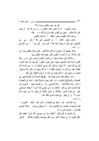 ‫ﺍﳌﻴﺰﺍﻥ ﰲ ﺃﺻﻮﻝ ﺍﻟﻔﻘـﻪ‬                                                        ‫٩٦٣‬
                     ‫هﻞ هﻮ ﺗﻌﺒﺪ ﺑﺎﻟﻘﻴﺎس ِﻬﺎ أم ﻻ؟‬
                             ‫ﺑ‬
‫ﺫﻫﺐ ﺑﻌﻀﻬﻢ ﺇﱃ ﺃﻧﻪ ﻻ ﻳﻜﻮﻥ ﺗﻌﺒﺪًﺍ ﺑﺎﻟﻘﻴﺎﺱ. ﻭﳚﻮﺯ ﻣﻦ ﺍﷲ ﺗﻌﺎﱃ ﺃﻥ ﻳﻨﺺ‬
                ‫ﻋﻠﻰ ﻋﻠﺔ ﺣﻜﻢ، ﰒ ﻳﻨﻬﻰ ﻋﻦ ﺍﻟﻘﻴﺎﺱ ﻋﻠﻴﻪ، ﻭﺇﻥ ﺷﺎﺭﻛﻪ ﻏﲑﻩ ﰲ ﻋﻠﺘﻪ.‬
                     ‫ﻭﺫﻫﺐ ﺃﻛﺜﺮ ﺍﻟﻔﻘﻬﺎﺀ ﻭﺑﻌﺾ ﺍﳌﺘﻜﻠﻤﲔ ﺇﱃ ﺃﻧﻪ ﺗﻌﺒﺪ ﺑﺎﻟﻘﻴﺎﺱ.‬
‫ﻭﺫﻫﺐ ﺑﻌﺾ ﺍﳌﺘﻜﻠﻤﲔ ﺇﱃ ﺃﻥ ﺍﻟﺘﻨﺼﻴﺺ ﻋﻠﻰ ﻋﻠﺔ ﺍﳊﻜﻢ، ﳚﺮﻱ ﳎﺮﻯ‬
‫ﺍﻟﺘﻨﺼﻴﺺ ﻋﻠﻰ ﻛﻞ ﻣﺎ ﻭﺟﺪﺕ ﻓﻴﻪ ﻋﻠﺔ ﺍﳊﻜﻢ، ﻭﻫﻮ ﳏﻜﻲ ﻋﻦ ﺃﰊ ﺍﳊﺴﻦ ﺍﻟﻜﺮﺧﻲ‬
                                                                      ‫-ﺭﲪﻪ ﺍﷲ-.‬
‫ﻭﺫﻛﺮ ﺑﻌﻀﻬﻢ ﺃﻥ ﺍﳌﻨﺼﻮﺹ ﺇﺫﺍ ﻛﺎﻥ ﻋﻠﺔ ﻟﻠﺘﺤﺮﱘ ﻳﻜﻮﻥ ﺗﻌﺒﺪًﺍ ﺑﺎﻟﻘﻴﺎﺱ ﺑِﻬﺎ. ﻭﺇﻥ‬
                 ‫ﻛﺎﻥ ﻋﻠﺔ ﻟﻺﳚﺎﺏ ﺃﻭ ﺍﻟﻨﺪﺏ ﻻ ﻳﻜﻮﻥ ﺍﻟﻨﺺ ﻋﻠﻴﻬﺎ ﺗﻌﺒﺪًﺍ ﺑﺎﻟﻘﻴﺎﺱ ﺑِﻬﺎ.‬
‫- ﻭﺍﻟﺪﻻﻟﺔ ﻋﻠﻰ ﺻﺤﺔ ﻣﺬﻫﺒﻨﺎ: ﺃﻥ ﺍﻟﻌﻤﻞ ﺑﺎﻹﺷﺎﺭﺓ ﻭﺍﺟﺐ ﻋﻠﻰ ﻣﺎ ﻣﺮ. ﻭﻋﻠﺔ‬
‫ﺍﻟﻘﻴﺎﺱ ﺃﻣﺎﺭﺓ، ﻓﺪﻝ ﺍﻟﺘﻨﺼﻴﺺ ﻋﻠﻴﻬﺎ، ﻋﻠﻰ ﻭﺟﻮﺏ ﺗﻌﻠﻴﻖ ﺍﳊﻜﻢ ﺑِﻬﺎ، ﺩﻝ ﻋﻠﻴﻪ ﺍﻟﻌﺮﻑ،‬
‫ﻓﺈﻥ ﻣﻦ ﻗﺎﻝ ﻟﻌﺒﺪﻩ: "ﻻ ﺗﺪﺧﻞ ﺩﺍﺭ ﻓﻼﻥ ﻷﻧﻪ ﻋﺪﻭﻱ" ﻓﺪﺧﻞ ﺩﺍﺭ ﻏﲑﻩ ﻣﻦ ﺃﻋﺪﺍﺋﻪ ﻻﻣﻪ‬
‫ﺍﻟﻌﻘﻼﺀ ﻋﻠﻴﻪ. ﻭﻟﻮ ﻗﺎﻝ ﻟﻪ: "ﺃﻭﺟﺒﺖ ﻋﻠﻴﻚ ﺃﻭ ﺃﲝﺖ ﻟﻚ ﺩﺧﻮﻝ ﺩﺍﺭ ﻓﻼﻥ ﻷﻧﻪ ﺻﺪﻳﻘﻲ"‬
        ‫ﻓﺪﺧﻞ ﺩﺍﺭ ﺻﺪﻳﻖ ﺁﺧﺮ، ﻻ ﻳﻼﻡ ﻋﻠﻴﻪ، ﻭﻟﻮ ﻻﻣﻪ ﻏﲑﻩ، ﻳﻠﻮﻣﻪ ﺍﻟﻌﻘﻼﺀ ﻋﻠﻰ ﺫﻟﻚ.‬
‫- ﻭﺃﻣﺎ ﺍﳌﺨﺎﻟﻒ ﻓﻘﺪ ﺍﺳﺘﺪﻝ ﺑﻘﻮﻟﻪ ﺗﻌﺎﱃ: ‪‬ﻭﹶﺃﻗﻢ ﺍﻟﺼﻼﺓ ِﺇﻥ ﺍﻟﺼﻼﺓ ‪‬ﺗﻨﻬ‪‬ﻰ ﻋﻦ‬
‫‪  ِ ِ ‬ﹶﹶ ﱠ ‪ ‬ﹶﹶ ‪ِ  ‬‬
‫ﺍﹾﻟﻔﺤﺸ‪‬ﺎﺀ ﻭ‪‬ﺍﹾﻟ ‪‬ﻨﻜﺮ‪] ‬ﺍﻟﻌﻨﻜﺒﻮﺕ: ٥٤[. ﻋﻠﻞ ﻭﺟﻮﺏ ﺍﻟﺼﻼﺓ ﺑﻜﻮ‪‬ﺎ ﻣﺎﻧﻌﺔ ﻋﻦ ﺍﻟﻔﺤﺸﺎﺀ‬
                                                                ‫ﹶ ‪ ِ ‬ﻤ‪ ‬ﹶ ِ‬
‫ﻭﺍﳌﻨﻜﺮ. ﻭﻫﺬﻩ ﺍﻟﻌﻠﺔ ﻗﺎﺋﻤﺔ ﰲ ﺻﻼﺓ ﺍﻟﻀﺤﻰ، ﻭﻻ ﳚﻮﺯ ﻗﻴﺎﺳﻬﺎ ﻋﻠﻴﻬﺎ ﰲ ﺍﻟﻮﺟﻮﺏ ﺩﻝ‬
‫ﻋﻠﻴﻪ ﺍﻟﻌﺮﻑ، ﻓﺈﻥ ﻣﻦ ﻗﺎﻝ: "ﺃﻋﺘﻘﺖ ﺳﺎﳌﹰﺎ ﻣﻦ ﻋﺒﻴﺪﻱ ﻷﻧﻪ ﺃﺳﻮﺩ" ﻻ ﻳﻌﺘﻘﺪ ﺍﻟﺴﺎﻣﻌﻮﻥ‬
‫ﻋﺘﻖ ﲨﻴﻊ ﻋﺒﻴﺪﻩ ﺍﻟﺴﻮﺩ. ﻭﻛﺬﻟﻚ ﻟﻮ ﻭﻛﻞ ﻭﻛﻴﻼ ﺑﺄﻥ ﻳﻌﺘﻖ ﺳﺎﳌﹰﺎ ﻣﻦ ﻋﺒﻴﺪﻩ ﻷﻧﻪ‬
                                   ‫ﹰ‬
                                 ‫ﺃﺳﻮﺩ، ﻻ ﳚﻮﺯ ﺃﻥ ﻳﻌﺘﻖ ﲨﻴﻊ ﻋﺒﻴﺪﻩ ﺍﻟﺴﻮﺩ، ﻓﻜﺬﺍ ﻫﺬﺍ.‬
                                                                        ‫ﻭﺍﳉﻮﺍﺏ:‬
‫ﺃﻣﺎ ﺍﻵﻳﺔ ﻓﻤﻌﲎ ﻛﻮ‪‬ﺎ ﻧﺎﻫﻴﺔ ﻋﻦ ﺍﻟﻔﺤﺸﺎﺀ ﻭﺍﳌﻨﻜﺮ، ﻛﻮ‪‬ﺎ ﻟﻄﻔﺎ ﰲ ﺍﻟﺘﻘﺮﻳﺐ ﺇﱃ‬
                ‫ﹰ‬
‫ﻓﻌﻞ ﺍﻟﻮﺍﺟﺒﺎﺕ ﻭﺍﻟﺘﺠﻨﺐ ﻋﻦ ﺍﻟﻘﺒﺎﺋﺢ، ﻭﻫﺬﺍ ﳑﺎ ﻻ ﻳﺴﺘﻴﻘﻦ ﺑﻮﺟﻮﺩﻩ ﰲ ﺻﻼﺓ ﺍﻟﻀﺤﻰ‬
                                                    ‫ﻓﻠﻬﺬﺍ ﻟﹶﻢ ﳚﺰ ﻗﻴﺎﺳﻬﺎ ﻋﻠﻰ ﻏﲑﻫﺎ.‬
‫ﻭﺃﻣﺎ ﺍﻟﻌﺮﻑ ﻟﻮ ﻗﺎﻝ ﻗﺎﺋﻞ: "ﺃﻋﺘﻘﺖ ﺯﻳﺪًﺍ ﻣﻦ ﻋﺒﻴﺪﻱ، ﻷﻧﻪ ﺃﺳﻮﺩ" ﻧﺎﻗﻀﻪ ﻛﻞ‬
‫ﻋﺎﻗﻞ ﻓﻴﻘﻮﻝ ﻟﻪ: ﺇﻥ ﻋﺒﻴﺪﻙ ﺍﻷﺧﺮ ﺳﻮﺩ، ﻓﻠﻢ ﺧﺼﺼﺘﻪ ﺑﺎﻟﻌﺘﻖ؟ ﻭﻛﺬﻟﻚ ﰲ ﺍﻟﺪﻟﻴﻞ،‬
 