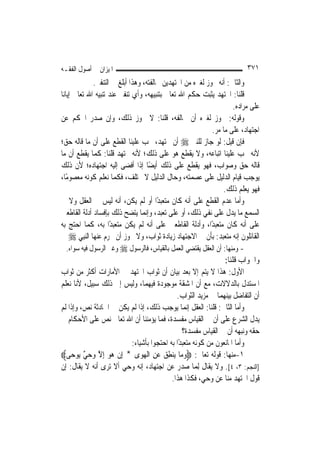 ‫ﺍﳌﻴﺰﺍﻥ ﰲ ﺃﺻﻮﻝ ﺍﻟﻔﻘـﻪ‬                                                      ‫١٧٣‬
               ‫ﻭﺍﻟﺜﺎﱐ: ﺃﻧﻪ ﳚﻮﺯ ﻟﻐﲑﻩ ﻣﻦ ﺍ‪‬ﺘﻬﺪﻳﻦ ﳐﺎﻟﻔﺘﻪ، ﻭﻫﺬﺍ ﺃﺑﻠﻎ ﰲ ﺍﻟﺘﻨﻔﲑ.‬
‫ﻗﻠﻨﺎ: ﺍ‪‬ﺘﻬﺪ ﻳﺜﺒﺖ ﺣﻜﻢ ﺍﷲ ﺗﻌﺎﱃ ﺑﺘﻨﺒﻴﻬﻪ، ﻭﺃﻱ ﺗﻨﻔﲑ ﻋﻨﺪ ﺗﻨﺒﻴﻪ ﺍﷲ ﺗﻌﺎﱃ ﺇﻳﺎﻧﺎ‬
                                                                     ‫ﻋﻠﻰ ﻣﺮﺍﺩﻩ.‬
‫ﻭﻗﻮﻟﻪ: ﳚﻮﺯ ﻟﻐﲑﻩ ﺃﻥ ﳜﺎﻟﻔﻪ، ﻗﻠﻨﺎ: ﻻ ﳚﻮﺯ ﺫﻟﻚ، ﻭﺇﻥ ﺻﺪﺭ ﺍﳊﻜﻢ ﻋﻦ‬
                                                             ‫ﺍﺟﺘﻬﺎﺩ، ﻋﻠﻰ ﻣﺎ ﻣﺮ.‬
‫ﻓﺈﻥ ﻗﻴﻞ: ﻟﻮ ﺟﺎﺯ ﻟﻠﻨﱯ ‪ ‬ﺃﻥ ﳚﺘﻬﺪ، ﳚﺐ ﻋﻠﻴﻨﺎ ﺍﻟﻘﻄﻊ ﻋﻠﻰ ﺃﻥ ﻣﺎ ﻗﺎﻟﻪ ﺣﻖ؛‬
‫ﻷﻧﻪ ﳚﺐ ﻋﻠﻴﻨﺎ ﺍﺗﺒﺎﻋﻪ، ﻭﻻ ﻳﻘﻄﻊ ﻫﻮ ﻋﻠﻰ ﺫﻟﻚ؛ ﻷﻧﻪ ﳎﺘﻬﺪ ﻗﻠﻨﺎ: ﻛﻤﺎ ﻳﻘﻄﻊ ﺃﻥ ﻣﺎ‬
‫ﻗﺎﻟﻪ ﺣﻖ ﻭﺻﻮﺍﺏ، ﻓﻬﻮ ﻳﻘﻄﻊ ﻋﻠﻰ ﺫﻟﻚ ﺃﻳﻀًﺎ ﺇﺫﺍ ﺃﻓﻀﻰ ﺇﻟﻴﻪ ﺍﺟﺘﻬﺎﺩﻩ؛ ﻷﻥ ﺫﻟﻚ‬
‫ﻳﻮﺟﺐ ﻗﻴﺎﻡ ﺍﻟﺪﻟﻴﻞ ﻋﻠﻰ ﻋﺼﻤﺘﻪ، ﻭﺣﺎﻝ ﺍﻟﺪﻟﻴﻞ ﻻ ﳜﺘﻠﻒ، ﻓﻜﻤﺎ ﻧﻌﻠﻢ ﻛﻮﻧﻪ ﻣﻌﺼﻮﻣًﺎ،‬
                                                                 ‫ﻓﻬﻮ ﻳﻌﻠﻢ ﺫﻟﻚ.‬
‫ﻭﺃﻣﺎ ﻋﺪﻡ ﺍﻟﻘﻄﻊ ﻋﻠﻰ ﺃﻧﻪ ﻛﺎﻥ ﻣﺘﻌﺒﺪًﺍ ﺃﻭ ﻟﹶﻢ ﻳﻜﻦ، ﺃﻧﻪ ﻟﻴﺲ ﰲ ﺍﻟﻌﻘﻞ ﻭﻻ ﰲ‬
‫ﺍﻟﺴﻤﻊ ﻣﺎ ﻳﺪﻝ ﻋﻠﻰ ﻧﻔﻲ ﺫﻟﻚ، ﺃﻭ ﻋﻠﻰ ﺗﻌﺒﺪ، ﻭﺇ‪‬ﻤﺎ ﻳﺘﻀﺢ ﺫﻟﻚ ﺑﺈﻓﺴﺎﺩ ﺃﺩﻟﺔ ﺍﻟﻘﺎﻃﻌﲔ‬
                                    ‫ﻧ‬
‫ﻋﻠﻰ ﺃﻧﻪ ﻛﺎﻥ ﻣﺘﻌﺒﺪًﺍ، ﻭﺃﺩﻟﺔ ﺍﻟﻘﺎﻃﻌﲔ ﻋﻠﻰ ﺃﻧﻪ ﻟﹶﻢ ﻳﻜﻦ ﻣﺘﻌﺒﺪًﺍ ﺑﻪ، ﻛﻤﺎ ﺍﺣﺘﺞ ﺑﻪ‬
    ‫ﺍﻟﻘﺎﺋﻠﻮﻥ ﺇﻧﻪ ﻣﺘﻌﺒﺪ: ﺑﺄﻥ ﰲ ﺍﻻﺟﺘﻬﺎﺩ ﺯﻳﺎﺩﺓ ﺛﻮﺍﺏ، ﻭﻻ ﳚﻮﺯ ﺃﻥ ﳛﺮﻡ ﻋﻨﻬﺎ ﺍﻟ‪‬ﻨﺒِﻲ ‪‬‬
 ‫- ﻭﻣﻨﻬﺎ: ﺃﻥ ﺍﻟﻌﻘﻞ ﻳﻘﺘﻀﻲ ﺍﻟﻌﻤﻞ ﺑﺎﻟﻘﻴﺎﺱ، ﻓﺎﻟﺮﺳﻮﻝ ‪ ‬ﻭﻏﲑ ﺍﻟﺮﺳﻮﻝ ﻓﻴﻪ ﺳﻮﺍﺀ.‬
                                                               ‫ﻭﺍﳉﻮﺍﺏ ﻗﻠﻨﺎ:‬
‫ﺍﻷﻭﻝ: ﻫﺬﺍ ﻻ ﻳﺘﻢ ﺇﻻ ﺑﻌﺪ ﺑﻴﺎﻥ ﺃﻥ ﺛﻮﺍﺏ ﺍ‪‬ﺘﻬﺪ ﰲ ﺍﻷﻣﺎﺭﺍﺕ ﺃﻛﺜﺮ ﻣﻦ ﺛﻮﺍﺏ‬
‫ﺍﳌﺴﺘﺪﻝ ﺑﺎﻟﺪﻻﻻﺕ، ﻣﻊ ﺃﻥ ﺍﳌﺸﻘﺔ ﻣﻮﺟﻮﺩﺓ ﻓﻴﻬﻤﺎ، ﻭﻟﻴﺲ ﺇﱃ ﺫﻟﻚ ﺳﺒﻴﻞ، ﻷﻧﺎ ﻧﻌﻠﻢ‬
                                             ‫ﺃﻥ ﺍﻟﺘﻔﺎﺿﻞ ﺑﻴﻨﻬﻤﺎ ﰲ ﻣﺰﻳﺪ ﺍﻟﺜﻮﺍﺏ.‬
‫ﻭﺃﻣﺎ ﺍﻟﺜﺎﱐ: ﻗﻠﻨﺎ: ﺍﻟﻌﻘﻞ ﺇ‪‬ﻤﺎ ﻳﻮﺟﺐ ﺫﻟﻚ، ﺇﺫﺍ ﻟﹶﻢ ﻳﻜﻦ ﰲ ﺍﳊﺎﺩﺛﺔ ﻧﺺ، ﻭﺇﺫﺍ ﻟﹶﻢ‬
                                                  ‫ﻧ‬
‫ﻳﺪﻝ ﺍﻟﺸﺮﻉ ﻋﻠﻰ ﺃﻥ ﰲ ﺍﻟﻘﻴﺎﺱ ﻣﻔﺴﺪﺓ، ﻓﻤﺎ ﻳﺆﻣﻨﻨﺎ ﺃﻥ ﺍﷲ ﺗﻌﺎﱃ ﻧﺺ ﻋﻠﻰ ﺍﻷﺣﻜﺎﻡ ﰲ‬
                                                ‫ﺣﻘﻪ ﻭﻧﺒﻬﻪ ﺃﻥ ﰲ ﺍﻟﻘﻴﺎﺱ ﻣﻔﺴﺪﺓ؟‬
                          ‫ﻭﺃﻣﺎ ﺍﳌﺎﻧﻌﻮﻥ ﻣﻦ ﻛﻮﻧﻪ ﻣﺘﻌﺒﺪًﺍ ﺑﻪ ﺍﺣﺘﺠﻮﺍ ﺑﺄﺷﻴﺎﺀ:‬
‫١-ﻣﻨﻬﺎ: ﻗﻮﻟﻪ ﺗﻌﺎﱃ: ‪‬ﻭﻣ‪‬ﺎ ﻳ‪‬ﻨﻄﻖ‪ ‬ﻋﻦ ﺍﹾﻟﻬﻮ‪‬ﻯ * ِﺇﻥ ﻫ‪‬ﻮ ِﺇﻻ ﻭﺣﻲٌ ﻳ‪‬ﻮﺣ‪‬ﻰ‪‬‬
           ‫ﹾ ‪ ‬ﱠ ‪‬‬             ‫‪ ِ ِ ‬‬
‫]ﺍﻟﻨﺠﻢ: ٣، ٤[ٍ. ﻭﻻ ﻳﻘﺎﻝ ِﻟﻤ‪‬ﺎ ﺻﺪﺭ ﻋﻦ ﺍﺟﺘﻬﺎﺩ، ﺇﻧﻪ ﻭﺣﻲ ﺃﻻ ﺗﺮﻯ ﺃﻧﻪ ﻻ ﻳﻘﺎﻝ: ﺇﻥ‬
                                          ‫ﻗﻮﻝ ﺍ‪‬ﺘﻬﺪ ﻣﻨﺎ ﻋﻦ ﻭﺣﻲ، ﻓﻜﺬﺍ ﻫﺬﺍ.‬
 