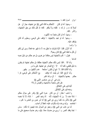 ‫٢٧٣‬                                                       ‫ﺍﳌﻴﺰﺍﻥ ﰲ ﺃﺻﻮﻝ ﺍﻟﻔﻘـﻪ‬
‫- ﻭﻣﻨﻬﺎ: ﺃﻧﻪ ﻟﻮ ﻛﺎﻥ ﰲ ﺍﻷﺣﻜﺎﻡ ﻣﺎ ﻗﺎﻟﻪ ﺍﻟ‪‬ﻨﺒِﻲ ‪ ‬ﻋﻦ ﺍﺟﺘﻬﺎﺩ، ﺟﺎﺯ ﺃﻥ ﳚﻌﻞ‬
‫ﺃﺻﻼ ﻟﻐﲑﻩ، ﻭﳉﺎﺯ ﻟﻐﲑﻩ ﳐﺎﻟﻔﺘﻪ، ﻭﻻ ﻳﻜﻔﺮ ﳐﺎﻟﻔﻪ، ﺇﺫ ﻛﻞ ﺫﻟﻚ ﻣﻦ ﺣﻖ ﺍﻻﺟﺘﻬﺎﺩ،‬        ‫ﹰ‬
                                                                   ‫ﻭﺍﻷﻣﺮ ﲞﻼﻓﻪ.‬
                                   ‫- ﻭﻣﻨﻬﺎ: ﺃﻧﻪ ﻟﻮ ﻛﺎﻥ ﻣﺘﻌﺒﺪًﺍ ﺑﻪ، ﻷﻇﻬﺮﻩ.‬
‫- ﻭﻣﻨﻬﺎ: ﺃﻧﻪ ﻟﻮ ﺗﻌﺒﺪ ﺑﺎﻻﺟﺘﻬﺎﺩ ﳌﺎ ﺗﻮﻗﻒ ﻋﻠﻰ ﺍﻟﻮﺣﻲ، ﻭﻣﻌﻠﻮﻡ ﺃﻧﻪ ﻛﺎﻥ‬
                                                                    ‫ﻳﺘﻮﻗﻒ ﻋﻠﻴﻪ.‬
                                                                      ‫ﻭﺍﳉﻮﺍﺏ:‬
‫ﺃﻣﺎ ﺍﻷﻭﻝ: ﻗﻠﻨﺎ: ﺍﻵﻳﺔ ﺗﻨﺎﻭﻟﺖ ﻣﺎ ﻧﻄﻖ ﺑﻪ، ﻻ ﻣﺎ ﻇﻬﺮ ﻋﻨﻪ ﻓﻌﻼﹰ، ﻭﻣﻦ ﺃﻳﻦ ﻟﻜﻢ‬
                                           ‫ﺃﻥ ﻛﻞ ﻣﺎ ﻓﻌﻠﻪ ﺍﻟ‪‬ﻨﺒِﻲ ‪ ‬ﻛﺎﻥ ﻭﺣ‪‬ﺎ؟.‬
                                              ‫ﻴ‬
‫ﰒ ﻧﻘﻮﻝ: ﺍﳊﻜﻢ ﺑﺎﻻﺟﺘﻬﺎﺩ ﻟﻴﺲ ﺣﻜﻤًﺎ ﻋﻦ ﻫﻮﻯ، ﺑﻞ ﻫﻮ ﺣﻜﻢ ﻋﻦ ﺩﻟﻴﻞ ﻧﺼﺒﻪ‬
                                                                       ‫ﺍﷲ ﺗﻌﺎﱃ.‬
‫ﻭﺃﻣﺎ ﺍﻟﺜﺎﱐ: ﻗﻠﻨﺎ: ﻟﻴﺲ ﺫﻟﻚ ﺣﻜﻢ ﺍﻻﺟﺘﻬﺎﺩ ﻣﻄﻠﻘﹰﺎ، ﺑﻞ ﺣﻜﻢ ﺍﺟﺘﻬﺎﺩ ﻟﹶﻢ ﻳﻘﺘﺮﻥ‬
                 ‫ﺑﻪ ﺩﻟﻴﻞ ﻗﻄﻌﻲ، ﻛﻤﺎ ﺃﻧﻪ ﰲ ﺍﻹﲨﺎﻉ ﺍﻟﺼﺎﺩﺭ ﻋﻦ ﺍﺟﺘﻬﺎﺩ ﻋﻠﻰ ﻣﺎ ﻣﺮ.‬
      ‫ﻭﺃﻣﺎ ﺍﻟﺜﺎﻟﺚ ﻗﻠﻨﺎ: ﻻ ﳝﺘﻨﻊ ﺃﻥ ﺗﻜﻮﻥ ﺍﳌﺼﻠﺤﺔ ﰲ ﻋﺪﻡ ﺍﻹﻇﻬﺎﺭ، ﻭﱂ ﻳﻈﻬﺮ.‬
‫ﻭﺃﻣﺎ ﺍﻟﺮﺍﺑﻊ: ﻗﻠﻨﺎ: ﻟﹶﻢ ﻳﺜﺒﺖ ﺃﻧﻪ ﺗﻮﻗﻒ ﰲ ﲨﻴﻊ ﺍﻷﺣﻜﺎﻡ ﻋﻠﻰ ﺍﻟﻮﺣﻲ، ﻓﺮﲟﺎ‬
                                  ‫ﺣﻜﻢ ﰲ ﺑﻌﻀﻬﺎ ﺑﺎﻻﺟﺘﻬﺎﺩ ﰲ ﺍﳊﺎﻝ، ﻭﺍﷲ ﺃﻋﻠﻢ.‬
                     ‫ﺑﺎب ﻓﻲ أن ﻣﻦ ﻋـﺎﺻﺮ اﻟﻨﺒِﻲ ‪‬‬
                          ‫ﱠ‬
                  ‫هﻞ آﺎن ﻣﺘﻌﺒ ًا ﺑﺎﻻﺟﺘﻬﺎد واﻟﻘﻴﺎس أم ﻻ؟‬
                                          ‫ﺪ‬
                                              ‫ﺃﺛﺒﺘﻪ ﻗﻮﻡ ﻋﻠﻰ ﺍﻹﻃﻼﻕ.‬
                                            ‫ﻭﻣﻨﻌﻪ ﻗﻮﻡ ﻋﻠﻰ ﺍﻹﻃﻼﻕ.‬
‫ﻭﺍﳌﺬﻫﺐ ﺍﳌﺨﺘﺎﺭ: ﺃﻥ ﻣﻦ ﻛﺎﻥ ﲝﻀﺮﺓ ﺍﻟ‪‬ﻨﺒِﻲ ‪ ‬ﻭﻗﺪﺭ ﻋﻠﻰ ﺳﺆﺍﻝ ﺣﻜﻢ‬
‫ﺍﳊﺎﺩﺛﺔ ﻋﻨﺪﻩ ﻻ ﳚﻮﺯ ﻟﻪ ﺍﻻﺟﺘﻬﺎﺩ، ﻷﻧﻪ ﲟﱰﻟﺔ ﻭﺍﺟﺪ ﺍﻟﻨﺺ ﰲ ﺍﳊﺎﺩﺛﺔ، ﺇﻻ ﺇﺫﺍ ﺧﺼﻪ‬
‫ﺍﻟ‪‬ﻨﺒِﻲ ‪ ‬ﺑﺎﻷﻣﺮ ﺑﻪ، ﻛﻤﺎ ﺭﻭﻱ ﻋﻦ ﺍﻟ‪‬ﻨﺒِﻲ ‪ ‬ﺃﻧﻪ ﺃﻣﺮ ﻋﻤﺮﻭ ﺑﻦ ﺍﻟﻌﺎﺹ ﺑﺎﳊﻜﻢ ﺑﲔ‬
                    ‫ﺍﳌﺘﺨﺎﺻﻤﲔ ﺑﺮﺃﻳﻪ ﻭﻭﻋﺪﻩ ﺇﻳﺎﻩ ﺑﺎﻟﺜﻮﺍﺏ ﻋﻠﻴﻪ، ﺃﺧﻄﺄ ﺃﻭ ﺃﺻﺎﺏ.‬
‫ﺃﻣﺎ ﻣﻦ ﻏﺎﺏ ﻋﻦ ﺍﻟ‪‬ﻨﺒِﻲ ‪ ،‬ﻭﻋﺠﺰ ﻋﻦ ﺍﻟﺴﺆﺍﻝ ﻋﻨﻪ، ﻓﻴﺠﻮﺯ ﻟﻪ ﺫﻟﻚ: ﳌﺴﺎﺱ‬
‫ﺍﳊﺎﺟﺔ ﻭﻓﻘﺪ ﺍﻟﻨﺺ. ﻭﳌﺎ ﺭﻭﻱ ﻣﻦ ﺣﺪﻳﺚ ﻣﻌﺎﺫ ‪ ،‬ﻭﻫﻮ ﺣﺪﻳﺚ ﺻﺤﻴﺢ ﻋﻠﻰ ﻣﺎ‬
 