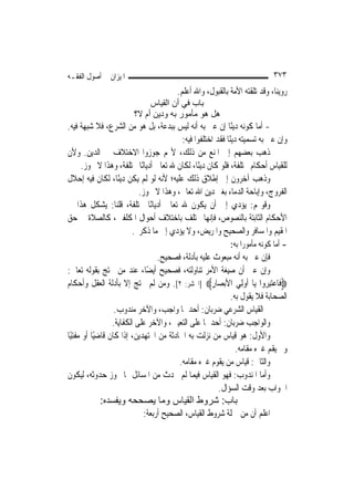 ‫ﺍﳌﻴﺰﺍﻥ ﰲ ﺃﺻﻮﻝ ﺍﻟﻔﻘـﻪ‬                                                       ‫٣٧٣‬
                                       ‫ﺭﻭﻳﻨﺎ، ﻭﻗﺪ ﺗﻠﻘﺘﻪ ﺍﻷﻣﺔ ﺑﺎﻟﻘﺒﻮﻝ، ﻭﺍﷲ ﺃﻋﻠﻢ.‬
                             ‫ﺑﺎب ﻓﻲ أن اﻟﻘﻴﺎس‬
                        ‫هﻞ هﻮ ﻣﺄﻣﻮر ﺑﻪ ودﻳﻦ أم ﻻ؟‬
‫- ﺃ ‪‬ﺎ ﻛﻮﻧﻪ ﺩﻳﻨًﺎ ﺇﻥ ﻋﲎ ﺑﻪ ﺃﻧﻪ ﻟﻴﺲ ﺑﺒﺪﻋﺔ، ﺑﻞ ﻫﻮ ﻣﻦ ﺍﻟﺸﺮﻉ، ﻓﻼ ﺷﺒﻬﺔ ﻓﻴﻪ.‬ ‫ﻣ‬
                                         ‫ﻭﺇﻥ ﻋﲎ ﺑﻪ ﺗﺴﻤﻴﺘﻪ ﺩﻳﻨًﺎ ﻓﻘﺪ ﺍﺧﺘﻠﻔﻮﺍ ﻓﻴﻪ:‬
‫ﺫﻫﺐ ﺑﻌﻀﻬﻢ ﺇﱃ ﺍﳌﻨﻊ ﻣﻦ ﺫﻟﻚ، ﻷ‪‬ﻢ ﺟﻮﺯﻭﺍ ﺍﻻﺧﺘﻼﻑ ﰲ ﺍﻟﺪﻳﻦ. ﻭﻷﻥ‬
     ‫ﻟﻠﻘﻴﺎﺱ ﺃﺣﻜﺎﻡ ﳐﺘﻠﻔﺔ، ﻓﻠﻮ ﻛﺎﻥ ﺩﻳﻨًﺎ، ﻟﻜﺎﻥ ﷲ ﺗﻌﺎﱃ ﺃﺩﻳﺎﻧًﺎ ﳐﺘﻠﻔﺔ، ﻭﻫﺬﺍ ﻻ ﳚﻮﺯ.‬
‫ﻭﺫﻫﺐ ﺁﺧﺮﻭﻥ ﺇﱃ ﺇﻃﻼﻕ ﺫﻟﻚ ﻋﻠﻴﻪ؛ ﻷﻧﻪ ﻟﻮ ﻟﹶﻢ ﻳﻜﻦ ﺩﻳﻨًﺎ، ﻟﻜﺎﻥ ﻓﻴﻪ ﺇﺣﻼﻝ‬
                        ‫ﺍﻟﻔﺮﻭﺝ، ﻭﺇﺑﺎﺣﺔ ﺍﻟﺪﻣﺎﺀ ﺑﻐﲑ ﺩﻳﻦ ﺍﷲ ﺗﻌﺎﱃ، ﻭﻫﺬﺍ ﻻ ﳚﻮﺯ.‬
‫ﻭﻗﻮﳍﻢ: ﻳﺆﺩﻱ ﺇﱃ ﺃﻥ ﻳﻜﻮﻥ ﷲ ﺗﻌﺎﱃ ﺃﺩﻳﺎﻧًﺎ ﳐﺘﻠﻔﺔ، ﻗﻠﻨﺎ: ﻳﺸﻜﻞ ﻫﺬﺍ ﰲ‬
‫ﺍﻷﺣﻜﺎﻡ ﺍﻟﺜﺎﺑﺘﺔ ﺑﺎﻟﻨﺼﻮﺹ، ﻓﺈ‪‬ﻬﺎ ﲣﺘﻠﻒ ﺑﺎﺧﺘﻼﻑ ﺃﺣﻮﺍﻝ ﺍﳌﻜﻠﻔﲔ، ﻛﺎﻟﺼﻼﺓ ﰲ ﺣﻖ‬
                                                    ‫ﻧ‬
                      ‫ﺍﳌﻘﻴﻢ ﻭﺍﳌﺴﺎﻓﺮ ﻭﺍﻟﺼﺤﻴﺢ ﻭﺍﳌﺮﻳﺾ، ﻭﻻ ﻳﺆﺩﻱ ﺇﱃ ﻣﺎ ﺫﻛﺮﰎ.‬
                                                           ‫- ﺃﻣﺎ ﻛﻮﻧﻪ ﻣﺄﻣﻮﺭ‪‬ﺍ ﺑﻪ:‬
                                 ‫ﻓﺈﻥ ﻋﲎ ﺑﻪ ﺃﻧﻪ ﻣﺒﻌﻮﺙ ﻋﻠﻴﻪ ﺑﺄﺩﻟﺔ، ﻓﺼﺤﻴﺢ.‬
‫ﻭﺇﻥ ﻋﲎ ﺃﻥ ﺻﻴﻐﺔ ﺍﻷﻣﺮ ﺗﻨﺎﻭﻟﺘﻪ، ﻓﺼﺤﻴﺢ ﺃﻳﻀًﺎ، ﻋﻨﺪ ﻣﻦ ﳛﺘﺞ ﺑﻘﻮﻟﻪ ﺗﻌﺎﱃ:‬
‫‪‬ﻓﹶﺎﻋﺘﺒ ‪‬ﻭﺍ ﻳ‪‬ﺎ ﹸﻭﻟِﻲ ﺍﻷ‪‬ﺑﺼ‪‬ﺎﺭ‪] ‬ﺍﳊﺸﺮ: ٢[. ﻭﻣﻦ ﻟﹶﻢ ﳛﺘﺞ ﺇﻻ ﺑﺄﺩﻟﺔ ﺍﻟﻌﻘﻞ ﻭﺃﺣﻜﺎﻡ‬
                                                    ‫ِ‬           ‫ﺃ‬     ‫‪ِ‬ﺮ‬
                                                          ‫ﺍﻟﺼﺤﺎﺑﺔ ﻓﻼ ﻳﻘﻮﻝ ﺑﻪ.‬
                   ‫ﰒ ﺍﻟﻘﻴﺎﺱ ﺍﻟﺸﺮﻋﻲ ﺿﺮﺑﺎﻥ: ﺃﺣﺪﳘﺎ ﻭﺍﺟﺐ، ﻭﺍﻵﺧﺮ ﻣﻨﺪﻭﺏ.‬
                  ‫ﻭﺍﻟﻮﺍﺟﺐ ﺿﺮﺑﺎﻥ: ﺃﺣﺪﳘﺎ ﻋﻠﻰ ﺍﻟﺘﻌﻴﲔ، ﻭﺍﻵﺧﺮ ﻋﻠﻰ ﺍﻟﻜﻔﺎﻳﺔ.‬
‫ﻭﺍﻷﻭﻝ: ﻫﻮ ﻗﻴﺎﺱ ﻣﻦ ﻧﺰﻟﺖ ﺑﻪ ﺍﳊﺎﺩﺛﺔ ﻣﻦ ﺍ‪‬ﺘﻬﺪﻳﻦ، ﺇﺫﺍ ﻛﺎﻥ ﻗﺎﺿﻴًﺎ ﺃﻭ ﻣﻔﺘﻴًﺎ‬
                                                            ‫ﻭﱂ ﻳﻘﻢ ﻏﲑﻩ ﻣﻘﺎﻣﻪ.‬
                                         ‫ﻭﺍﻟﺜﺎﱐ: ﻗﻴﺎﺱ ﻣﻦ ﻳﻘﻮﻡ ﻏﲑﻩ ﻣﻘﺎﻣﻪ.‬
‫ﻭﺃﻣﺎ ﺍﳌﻨﺪﻭﺏ: ﻓﻬﻮ ﺍﻟﻘﻴﺎﺱ ﻓﻴﻤﺎ ﻟﹶﻢ ﳛﺪﺙ ﻣﻦ ﺍﳌﺴﺎﺋﻞ ﳑﺎ ﳚﻮﺯ ﺣﺪﻭﺛﻪ، ﻟﻴﻜﻮﻥ‬
                                                      ‫ﺍﳉﻮﺍﺏ ﺑﻌﺪ ﻭﻗﺖ ﺍﻟﺴﺆﺍﻝ.‬
           ‫ﺑﺎب: ﺷﺮوط اﻟﻘﻴﺎس وﻣﺎ ﻳﺼﺤﺤﻪ وﻳﻔﺴﺪﻩ:‬
                           ‫ﺍﻋﻠﻢ ﺃﻥ ﻣﻦ ﲨﻠﺔ ﺷﺮﻭﻁ ﺍﻟﻘﻴﺎﺱ، ﺍﻟﺼﺤﻴﺢ ﺃﺭﺑﻌﺔ:‬
 