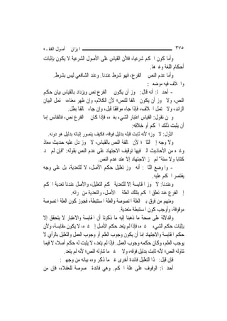 ‫ﺍﳌﻴﺰﺍﻥ ﰲ ﺃﺻﻮﻝ ﺍﻟﻔﻘـﻪ‬                                                        ‫٥٧٣‬
‫ﻭﺃﻣﺎ ﻛﻮﻥ ﺍﳊﻜﻢ ﺷﺮﻋ‪‬ﺎ، ﻓﻸﻥ ﺍﻟﻘﻴﺎﺱ ﻋﻠﻰ ﺍﻷﺻﻮﻝ ﺍﻟﺸﺮﻋﻴﺔ ﻻ ﻳﻜﻮﻥ ﺑﺈﺛﺒﺎﺕ‬
                                             ‫ﻴ‬
                                                    ‫ﺃﺣﻜﺎﻡ ﺍﻟﻠﻐﺔ ﻭﻏﲑﻫﺎ.‬
     ‫ﻭﺃﻣﺎ ﻋﺪﻡ ﺍﻟﻨﺺ ﰲ ﺍﻟﻔﺮﻉ، ﻓﻬﻮ ﺷﺮﻁ ﻋﻨﺪﻧﺎ. ﻭﻋﻨﺪ ﺍﻟﺸﺎﻓﻌﻲ ﻟﻴﺲ ﺑﺸﺮﻁ.‬
                                                            ‫ﻭﺍﳋﻼﻑ ﻓﻴﻪ ﻣﻮﺿﻌﲔ:‬
‫- ﺃﺣﺪﳘﺎ: ﺃﻧﻪ ﻗﺎﻝ: ﳚﻮﺯ ﺃﻥ ﻳﻜﻮﻥ ﰲ ﺍﻟﻔﺮﻉ ﻧﺺ ﻭﻳﺰﺩﺍﺩ ﺑﺎﻟﻘﻴﺎﺱ ﺑﻴﺎﻥ ﺣﻜﻢ‬
‫ﺍﻟﻨﺺ، ﻭﻻ ﳚﻮﺯ ﺃﻥ ﻳﻜﻮﻥ ﳐﺎﻟﻔﹰﺎ ﻟﻠﻨﺺ؛ ﻷﻥ ﺍﻟﻜﻼﻡ، ﻭﺇﻥ ﻇﻬﺮ ﻣﻌﻨﺎﻩ، ﳛﺘﻤﻞ ﺍﻟﺒﻴﺎﻥ‬
             ‫ﺍﻟﺰﺍﺋﺪ، ﻭﻻ ﳛﺘﻤﻞ ﺍﳋﻼﻑ، ﻓﺈﺫﺍ ﺟﺎﺀ ﻣﻮﺍﻓﻘﹰﺎ ﻗﺒﻞ، ﻭﺇﻥ ﺟﺎﺀ ﳐﺎﻟﻔﹰﺎ ﺑﻄﻞ.‬
‫ﻭﳓﻦ ﻧﻘﻮﻝ: ﺍﻟﻘﻴﺎﺱ ﺍﻋﺘﺒﺎﺭ ﺍﻟﺸﻲﺀ ﺑﻐﲑﻩ، ﻓﺈﺫﺍ ﻛﺎﻥ ﰲ ﺍﻟﻔﺮﻉ ﻧﺺ، ﻓﺎﻟﻘﺎﺋﺲ ﺇﻣﺎ‬
                                                  ‫ﺃﻥ ﻳﺜﺒﺖ ﺫﻟﻚ ﺍﳊﻜﻢ ﺃﻭ ﺧﻼﻓﻪ:‬
  ‫ﺍﻷﻭﻝ: ﻻ ﳚﻮﺯ؛ ﻷﻧﻪ ﺛﺎﺑﺖ ﻗﺒﻠﻪ ﺑﺪﻟﻴﻞ ﻓﻮﻗﻪ، ﻓﻜﻴﻒ ﻳﺘﺼﻮﺭ ﺇﺛﺒﺎﺗﻪ ﺑﺪﻟﻴﻞ ﻫﻮ ﺩﻭﻧﻪ.‬
‫ﻭﻻ ﻭﺟﻪ ﺇﱃ ﺍﻟﺜﺎﱐ؛ ﻷﻥ ﳐﺎﻟﻔﺔ ﺍﻟﻨﺺ ﺑﺎﻟﻘﻴﺎﺱ، ﻻ ﳚﻮﺯ ﺩﻝ ﻋﻠﻴﻪ ﺣﺪﻳﺚ ﻣﻌﺎﺫ‬
‫ﻭﻏﲑﻩ ﻣﻦ ﺍﻷﺣﺎﺩﻳﺚ ﺍﻟﱵ ﻓﻴﻬﺎ ﺗﻮﻗﻴﻒ ﺍﻻﺟﺘﻬﺎﺩ ﻋﻠﻰ ﻋﺪﻡ ﺍﻟﻨﺺ ﺑﻘﻮﻟﻪ: "ﻓﺈﻥ ﻟﹶﻢ ﲡﺪ‬
                                 ‫ﻛﺘﺎﺑ‪‬ﺎ ﻭﻻ ﺳﻨﺔ" ﻟﹶﻢ ﳚﺰ ﺍﻻﺟﺘﻬﺎﺩ ﺇﻻ ﻋﻨﺪ ﻋﺪﻡ ﺍﻟﻨﺺ.‬
‫- ﻭﺍﳌﻮﺿﻊ ﺍﻟﺜﺎﱐ: ﺃﻧﻪ ﳚﻮﺯ ﺗﻌﻠﻴﻞ ﺣﻜﻢ ﺍﻷﺻﻞ، ﻻ ﻟﻠﺘﻌﺪﻳﺔ، ﺑﻞ ﻋﻠﻰ ﻭﺟﻪ‬
                                                                ‫ﻳﻘﺘﺼﺮ ﺍﳊﻜﻢ ﻋﻠﻴﻪ.‬
‫ﻭﻋﻨﺪﻧﺎ: ﻻ ﳚﻮﺯ ﺍﳌﻘﺎﻳﺴﺔ ﺇﻻ ﻟﻠﺘﻌﺪﻳﺔ ﲝﻜﻢ ﺍﻟﺘﻌﻠﻴﻞ، ﻭﺍﻷﺻﻞ ﻋﻨﺪﻧﺎ ﺗﻌﺪﻳﺔ ﺍﳊﻜﻢ‬
                 ‫ﺇﱃ ﺍﻟﻔﺮﻉ ﻋﻨﺪ ﺗﻌﻠﻖ ﺍﳊﻜﻢ ﺑﺘﻠﻚ ﺍﻟﻌﻠﺔ ﰲ ﺍﻷﺻﻞ، ﻭﺍﻟﺘﻌﺪﻳﺔ ﻣﻦ ﲦﺮﺍﺗﻪ.‬
‫ﻭﻣﻨﻬﻢ ﻣﻦ ﻓﺮﻕ ﺑﲔ ﺍﻟﻌﻠﺔ ﺍﳌﻨﺼﻮﺻﺔ ﻭﺍﻟﻌﻠﺔ ﺍﳌﺴﺘﻨﺒﻄﺔ، ﻓﺠﻮﺯ ﻛﻮﻥ ﺍﻟﻌﻠﺔ ﺍﳌﻨﺼﻮﺻﺔ‬
                                             ‫ﻣﻮﻗﻮﻓﺔ، ﻭﺃﻭﺟﺐ ﻛﻮﻥ ﺍﳌﺴﺘﻨﺒﻄﺔ ﻣﺘﻌﺪﻳﺔ.‬
‫ﻭﺍﻟﺪﻻﻟﺔ ﻋﻠﻰ ﺻﺤﺔ ﻣﺎ ﺫﻫﺒﻨﺎ ﺇﻟﻴﻪ ﻣﺎ ﺫﻛﺮﻧﺎ ﺃﻥ ﺍﳌﻘﺎﻳﺴﺔ ﻭﺍﻻﻋﺘﺒﺎﺭ ﻻ ﻳﺘﺤﻘﻖ ﺇﻻ‬
‫ﺑﺈﺛﺒﺎﺕ ﺣﻜﻢ ﺍﻟﺸﻲﺀ ﰲ ﻏﲑﻩ، ﻓﺈﺫﺍ ﻟﹶﻢ ﻳﺘﻌﺪ ﺣﻜﻢ ﺍﻷﺻﻞ ﺇﱃ ﻏﲑﻩ، ﻻ ﻳﻜﻮﻥ ﻣﻘﺎﻳﺴﺔ، ﻭﻷﻥ‬
‫ﺣﻜﻢ ﺍﳌﻘﺎﻳﺴﺔ ﻭﺍﻻﺟﺘﻬﺎﺩ ﺇﻣﺎ ﺃﻥ ﻳﻜﻮﻥ ﻭﺟﻮﺏ ﺍﻟﻌﻠﻢ ﺃﻭ ﻭﺟﻮﺏ ﺍﻟﻌﻤﻞ ﻭﺍﻟﺘﻌﻠﻴﻞ ﺑﺎﻟﺮﺃﻱ ﻻ‬
‫ﻳﻮﺟﺐ ﺍﻟﻌﻠﻢ، ﻭﻛﺎﻥ ﺣﻜﻤﻪ ﻭﺟﻮﺏ ﺍﻟﻌﻤﻞ. ﻓﺈﺫﺍ ﻟﹶﻢ ﻳﺘﻌﺪ، ﻻ ﻳﺜﺒﺖ ﻟﻪ ﺣﻜﻢ ﺃﺻﻼﹰ، ﻻ ﻓﻴﻤﺎ‬
           ‫ﺗﻨﺎﻭﻟﻪ ﺍﻟﻨﺺ؛ ﻷﻧﻪ ﺛﺎﺑﺖ ﺑﺪﻟﻴﻞ ﻓﻮﻗﻪ، ﻭﻻ ﰲ ﻏﲑ ﻣﺎ ﺗﻨﺎﻭﻟﻪ ﺍﻟﻨﺺ؛ ﻷﻧﻪ ﻟﹶﻢ ﻳﺘﻌﺪ.‬
          ‫ﻓﺈﻥ ﻗﻴﻞ: ﳍﺬﺍ ﺍﻟﺘﻌﻠﻴﻞ ﻓﺎﺋﺪﺓ ﺃﺧﺮﻯ ﻏﲑ ﻣﺎ ﺫﻛﺮﲤﻮﻩ، ﺑﻴﺎﻧﻪ ﻣﻦ ﻭﺟﻬﲔ:‬
‫ﺃﺣﺪﳘﺎ: ﺍﻟﻮﻗﻮﻑ ﻋﻠﻰ ﻋﻠﺔ ﺍﳊﻜﻢ. ﻭﻫﻲ ﻓﺎﺋﺪﺓ ﳐﺼﻮﺻﺔ ﻟﻠﻌﻘﻼﺀ، ﻓﺈﻥ ﻣﻦ‬
 