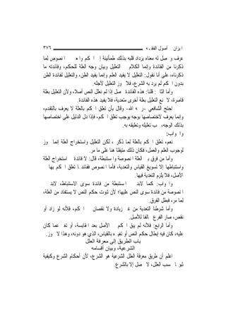 ‫٦٧٣‬                                                            ‫ﺍﳌﻴﺰﺍﻥ ﰲ ﺃﺻﻮﻝ ﺍﻟﻔﻘـﻪ‬
‫ﻋﺮﻑ ﻭﲢﺼﻞ ﻟﻪ ﻣﻌﻨﺎﻩ ﻳﺰﺩﺍﺩ ﻗﻠﺒﻪ ﺑﺬﻟﻚ ﻃﻤﺄﻧﻴﻨﺔ ﺇﱃ ﺍﳊﻜﻢ ﻭﺍﳌﻌﲎ ﰲ ﺍﳌﻨﺼﻮﺹ ِﻟﻤ‪‬ﺎ‬
‫ﺫﻛﺮﻧﺎ ﻣﻦ ﺍﻟﻔﺎﺋﺪﺓ ﻭﺇ‪‬ﻤﺎ ﺍﻟﻜﻼﻡ ﰲ ﺍﻟﺘﻌﻠﻴﻞ ﻭﺑﻴﺎﻥ ﻭﺟﻪ ﺍﻟﻌﻠﺔ ﻟﻠﺤﻜﻢ، ﻭﻓﺎﺋﺪﺗﻪ ﻣﺎ‬
                                                                ‫ﻧ‬
‫ﺫﻛﺮﻧﺎﻩ، ﻋﻠﻰ ﺃﻧﺎ ﻧﻘﻮﻝ: ﺍﻟﺘﻌﻠﻴﻞ ﻻ ﻳﻔﻴﺪ ﺍﻟﻌﻠﻢ ﻭﺇ‪‬ﻤﺎ ﻳﻔﻴﺪ ﺍﻟﻈﻦ، ﻭﺍﻟﺘﻌﻠﻴﻞ ﻟﻔﺎﺋﺪﺓ ﺍﻟﻈﻦ‬
                                   ‫ﻧ‬
                              ‫ﺑﺪﻭﻥ ﺍﳊﻜﻢ ﻟﹶﻢ ﻳﺮﺩ ﺑﻪ ﺍﻟﺸﺮﻉ، ﻓﻼ ﳚﻮﺯ ﺍﻟﺘﻌﻠﻴﻞ ﻷﺟﻠﻪ.‬
‫ﻭﺃﻣﺎ ﺍﻟﺜﺎﱐ: ﻗﻠﻨﺎ: ﻫﺬﻩ ﺍﻟﻔﺎﺋﺪﺓ ﲢﺼﻞ ﺇﺫﺍ ﻟﹶﻢ ﻧﻌﻠﻞ ﺍﻟﻨﺺ ﺃﺻﻼﹰ، ﻭﻷﻥ ﺍﻟﺘﻌﻠﻴﻞ ﺑﻌﻠﺔ‬
                    ‫ﻗﺎﺻﺮﺓ، ﻻ ﳝﻨﻊ ﺍﻟﺘﻌﻠﻴﻞ ﺑﻌﻠﺔ ﺃﺧﺮﻯ ﻣﺘﻌﺪﻳﺔ، ﻓﻼ ﻳﻔﻴﺪ ﻫﺬﻩ ﺍﻟﻔﺎﺋﺪﺓ.‬
‫ﺍﺣﺘﺞ ﺍﻟﺸﺎﻓﻌﻲ -ﺭﲪﻪ ﺍﷲ- ﻭﻗﺎﻝ ﺑﺄﻥ ﺗﻌﻠﻖ ﺍﳊﻜﻢ ﺑﺎﻟﻌﻠﺔ ﻻ ﻳﻌﺮﻑ ﺑﺎﻟﺘﻘﺪﻡ،‬
‫ﻭﺇ‪‬ﻤﺎ ﻳﻌﺮﻑ ﻻﺧﺘﺼﺎﺻﻬﺎ ﺑﻮﺟﻪ ﻳﻮﺟﺐ ﺗﻌﻠﻖ ﺍﳊﻜﻢ، ﻓﺈﺫﺍ ﺩﻝ ﺍﻟﺪﻟﻴﻞ ﻋﻠﻰ ﺍﺧﺘﺼﺎﺻﻬﺎ‬              ‫ﻧ‬
                                                 ‫ﺑﺬﻟﻚ ﺍﻟﻮﺟﻪ، ﳚﺐ ﺗﻌﻠﻴﻠﻪ ﻭﺗﻌﻠﻴﻘﻪ ﺑﻪ.‬
                                                                             ‫ﻭﺍﳉﻮﺍﺏ:‬
‫ﻧﻌﻢ، ﺗﻌﻠﻖ ﺍﳊﻜﻢ ﺑﺎﻟﻌﻠﺔ ِﻟﻤ‪‬ﺎ ﺫﻛﺮﰎ، ﻟﻜﻦ ﺍﻟﺘﻌﻠﻴﻞ ﻭﺍﺳﺘﺨﺮﺍﺝ ﺍﻟﻌﻠﺔ ﺇ‪‬ﻤﺎ ﳚﻮﺯ‬
        ‫ﻧ‬
                            ‫ﻟﻮﺟﻮﺏ ﺍﻟﻌﻠﻢ ﻭﺍﻟﻌﻤﻞ، ﻓﻜﺎﻥ ﺫﻟﻚ ﻣﺘﻴﻘﻨًﺎ ﻫﻨﺎ ﻋﻠﻰ ﻣﺎ ﻣﺮ.‬
‫ﻭﺃﻣﺎ ﻣﻦ ﻓﺮﻕ ﺑﲔ ﺍﻟﻌﻠﺔ ﺍﳌﻨﺼﻮﺻﺔ ﻭﺍﳌﺴﺘﻨﺒﻄﺔ، ﻗﺎﻝ: ﻻ ﻓﺎﺋﺪﺓ ﰲ ﺍﺳﺘﺨﺮﺍﺝ ﺍﻟﻌﻠﺔ‬
‫ﻭﺍﺳﺘﻨﺒﺎﻃﻬﺎ ﺇﻻ ﺗﺴﻮﻳﻎ ﺍﻟﻘﻴﺎﺱ ﻭﺍﻟﺘﻌﺪﻳﺔ، ﻓﺄﻣﺎ ﺍﳌﻨﺼﻮﺹ ﻓﻔﺎﺋﺪ‪‬ﺎ ﺗﻌﻠﻖ ﺍﳊﻜﻢ ﺑِﻬﺎ ﰲ‬
                                                         ‫ﺍﻷﺻﻞ، ﻓﻼ ﻳﻠﺰﻡ ﺍﻟﺘﻌﺪﻳﺔ ﻓﻴﻬﺎ.‬
‫ﻭﺍﳉﻮﺍﺏ: ﻛﻤﺎ ﻻﺑﺪ ﰲ ﺍﳌﺴﺘﻨﺒﻄﺔ ﻣﻦ ﻓﺎﺋﺪﺓ ﺳﻮﻯ ﺍﻻﺳﺘﻨﺒﺎﻁ، ﻻﺑﺪ ﰲ‬
‫ﺍﳌﻨﺼﻮﺻﺔ ﻣﻦ ﻓﺎﺋﺪﺓ ﺳﻮﻯ ﺍﻟﻨﺺ ﻋﻠﻴﻬﺎ؛ ﻷﻥ ﺛﺒﻮﺕ ﺣﻜﻢ ﺍﻟﻨﺺ ﻻ ﻳﺴﺘﻔﺎﺩ ﻣﻦ ﺍﻟﻌﻠﺔ،‬
                                                                  ‫ِﻟﻤ‪‬ﺎ ﻣﺮ، ﻓﺒﻄﻞ ﺍﻟﻔﺮﻕ.‬
‫ﻭﺃﻣﺎ ﺷﺮﻃﻨﺎ ﺍﻟﺘﻌﺪﻳﺔ ﻣﻦ ﻏﲑ ﺯﻳﺎﺩﺓ ﻭﻻ ﻧﻘﺼﺎﻥ ﰲ ﺍﳊﻜﻢ، ﻓﻸﻧﻪ ﻟﻮ ﺯﺍﺩ ﺃﻭ‬
                                                     ‫ﻧﻘﺺ، ﺻﺎﺭ ﺍﻟﻔﺮﻉ ﳐﺎﻟﻔﹰﺎ ﻟﻸﺻﻞ.‬
‫ﻭﺃﻣﺎ ﺍﻟﺮﺍﺑﻊ: ﻓﻸﻧﻪ ﻟﹶﻢ ﻳﺒﻖ ﺍﳊﻜﻢ ﰲ ﺍﻷﺻﻞ ﺑﻌﺪ ﺍﳌﻘﺎﻳﺴﺔ، ﺃﻭ ﺗﻐﲑ ﻋﻤﺎ ﻛﺎﻥ‬
   ‫ﻋﻠﻴﻪ، ﻛﺎﻥ ﻓﻴﻪ ﺇﺑﻄﺎﻝ ﺣﻜﻢ ﺍﻟﻨﺺ ﺃﻭ ﺗﻐﻴﲑﻩ ﺑﺎﻟﻘﻴﺎﺱ، ﺍﻟﺬﻱ ﻫﻮ ﺩﻭﻧﻪ، ﻭﻫﺬﺍ ﻻ ﳚﻮﺯ.‬
                          ‫ﺑﺎب اﻟﻄﺮﻳﻖ إﻟﻰ ﻣﻌﺮﻓﺔ اﻟﻌﻠﻞ‬
                             ‫اﻟﺸﺮﻋﻴﺔ، وﺑﻴﺎن أﻗﺴﺎﻣﻪ‬
‫ﺍﻋﻠﻢ ﺃﻥ ﻃﺮﻳﻖ ﻣﻌﺮﻓﺔ ﺍﻟﻌﻠﻞ ﺍﻟﺸﺮﻋﻴﺔ ﻫﻮ ﺍﻟﺸﺮﻉ، ﻷﻥ ﺃﺣﻜﺎﻡ ﺍﻟﺸﺮﻉ ﻭﻛﻴﻔﻴﺔ‬
                                 ‫ﺛﺒﻮ‪‬ﺎ ﲝﺴﺐ ﺍﻟﻌﻠﻞ، ﻻ ﳛﺼﻞ ﺇﻻ ﺑﺎﻟﺸﺮﻉ.‬
 