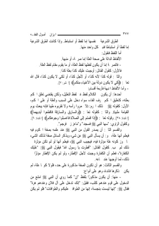 ‫ﺍﳌﻴﺰﺍﻥ ﰲ ﺃﺻﻮﻝ ﺍﻟﻔﻘـﻪ‬                                                                   ‫٧٧٣‬
‫ﰒ ﺍﻟﻄﺮﻕ ﺍﻟﺸﺮﻋﻴﺔ ﰲ ﻧﻔﺴﻬﺎ ﺇﻣﺎ ﻟﻔﻆ ﺃﻭ ﺍﺳﺘﻨﺒﺎﻁ. ﻭﺇﺫﺍ ﻛﺎﻧﺖ ﺍﻟﻄﺮﻕ ﺍﻟﺸﺮﻋﻴﺔ‬
                                                   ‫ﺇﻣﺎ ﻟﻔﻈﹰﺎ ﺃﻭ ﺍﺳﺘﻨﺒﺎﻃﹰﺎ ﻓﻨﺒﲔ ﻛﻞ ﻭﺍﺣﺪ ﻣﻨﻬﺎ.‬
                                                                      ‫ﺃﻣﺎ ﺍﻟﻠﻔﻆ ﻓﻨﻘﻮﻝ:‬
                                 ‫ﺍﻷﻟﻔﺎﻅ ﺍﻟﺪﺍﻟﺔ ﻋﻠﻰ ﺻﺤﺔ ﺍﻟﻌﻠﺔ ﺇﻣﺎ ﺻﺮﳛﺔ، ﺃﻭ ﻣﻨﺒﻬﺔ.‬
         ‫- ﻓﺎﻟﺼﺮﳛﺔ ﺇﻣﺎ ﺃﻥ ﻳﻜﻮﻥ ﻟﻔﻈﻬﺎ ﻟﻔﻆ ﺍﻟﻌﻠﺔ، ﺃﻭ ﻣﺎ ﻳﻘﻮﻡ ﻣﻘﺎﻡ ﻟﻔﻆ ﺍﻟﻌﻠﺔ.‬
                                ‫ﻓﺎﻷﻭﻝ: ﻛﻘﻮﻝ ﺍﻟﻘﺎﺋﻞ: ﺃﻭﺟﺒﺖ ﻋﻠﻴﻚ ﻛﺬﺍ ﺑﻌﻠﺔ ﻛﺬﺍ.‬
‫ﻭﺍﻟﺜﺎﱐ: ﻗﻮﻟﻪ ﻛﺬﺍ ﻷﻧﻪ ﻛﺬﺍ، ﺃﻭ ﻷﺟﻞ ﻛﺬﺍ، ﺃﻭ ﻟﻜﻲ ﻻ ﻳﻜﻮﻥ ﻛﺬﺍ، ﻗﺎﻝ ﺍﷲ‬
                             ‫ﺗﻌﺎﱃ: ‪‬ﻛﻲ ﻻ ‪‬ﻳ ﹸﻮﻥ ‪‬ﻭﹶﻟﺔ ‪‬ﺑﻴﻦ ﺍﻷﻏﻨﻴ‪‬ﺎﺀ ﻣﻨﻜﻢ‪] ‬ﺍﳊﺸﺮ: ٧[.‬
                                            ‫ﹶ ‪ ‬ﹶ ﻜ ﹶ ﺩ ﹰ ‪  ‬ﹾِ ِ ِ ‪ ‬ﹸ ‪‬‬
                                                           ‫- ﻭﺃﻣﺎ ﺍﻷﻟﻔﺎﻅ ﺍﳌﻨﺒﻬﺔ ﻓﺄﺭﺑﻌﺔ ﺃﻗﺴﺎﻡ:‬
‫ﺃﺣﺪﻫﺎ: ﺃﻥ ﻳﻜﻮﻥ ﰲ ﺍﻟﻜﻼﻡ ﻟﻔﻆ ﻏﲑ ﻟﻔﻆ ﺍﻟﺘﻌﻠﻴﻞ، ﻭﻟﻜﻦ ﻳﻘﺘﻀﻲ ﺗﻌﻠﻖ ﺍﳊﻜﻢ‬
‫ﺑﻌﻠﺘﻪ، ﻛﺘﻌﻠﻴﻖ ﺍﳊﻜﻢ ﲝﺮﻑ ﺍﻟﻔﺎﺀ، ﺳﻮﺍﺀ ﺩﺧﻞ ﻋﻠﻰ ﺍﻟﺴﺒﺐ ﻭﺍﻟﻌﻠﺔ ﺃﻭ ﻋﻠﻰ ﺍﳊﻜﻢ،‬
‫ﺍﻷﻭﻝ: ﻛﻘﻮﻟﻪ ‪ ‬ﰲ ﺫﻟﻚ ﺍﶈﺮﻡ: ))ﻻ ﲣﻤﺮﻭﺍ ﺭﺃﺳﻪ ﻭﻻ ﺗﻘﺮﺑﻮﻩ ﻃﻴﺒ‪‬ﺎ ﻓﺈﻧﻪ ﻳﺒﻌﺚ ﻳﻮﻡ‬
‫ﺍﻟﻘﻴﺎﻣﺔ ﻣﻠﺒﻴ‪‬ﺎ((. ﻭﺍﻟﺜﺎﱐ: ﻛﻘﻮﻟﻪ ﺗﻌﺎﱃ: ‪‬ﻭ‪‬ﺍﻟﺴ‪‬ﺎﺭﻕ ﻭ‪‬ﺍﻟﺴ‪‬ﺎﺭﹶﻗﺔﹸ ﻓﹶﺎ ﹾﻗﻄﻌ‪‬ﻮﺍ ﹶﺃ‪‬ﻳﺪ‪‬ﻳﻬﻤ‪‬ﺎ‪‬‬
      ‫ِ‪‬‬          ‫ﹶ‬          ‫ِ‬         ‫ِ‪‬‬
‫]ﺍﳌﺎﺋﺪﺓ: ٨٣[. ﻭﻗﻮﻟﻪ ﺗﻌﺎﱃ: ‪ِ‬ﺇﺫﹶﺍ ﻗﻤﺘﻢ ِﺇﻟﹶﻰ ﺍﻟﺼﻼﺓ ﻓﺎﻏﺴ ﹸﻮﺍ ﻭ ‪‬ﻮﻫﻜﻢ‪] ‬ﺍﳌﺎﺋﺪﺓ: ٦[.‬
                 ‫‪ ‬ﹶ ِ ﹾ ِﻠ ‪‬ﺟ ‪ ‬ﹸ ‪‬‬                    ‫ﹸ ‪ ‬‬
                             ‫ﻭﻛﻘﻮﻝ ﺍﻟﺮﺍﻭﻱ: "ﺳﻬﺎ ﺍﻟ‪‬ﻨﺒِﻲ ‪ ‬ﻓﺴﺠﺪ" ﻭ"ﻣﺎﻋﺰ ﺯﱏ ﻓﺮﺟﻢ".‬
‫ﻭﺍﻟﻘﺴﻢ ﺍﻟﺜﺎﱐ: ﺃﻥ ﻳﺼﺪﺭ ﺍﻟﻘﻮﻝ ﻣﻦ ﺍﻟ‪‬ﻨﺒِﻲ ‪ ‬ﻋﻨﺪ ﻋﻠﻤﻪ ﺑﺼﻔﺔ ﺍﶈﻜﻮﻡ ﻓﻴﻪ‬
‫ﻓﻴﻌﻠﻢ ﺃ‪‬ﻬﺎ ﻋﻠﺔ، ﳓﻮ: ﺃﻥ ﻳﺴﺄﻝ ﺍﻟ‪‬ﻨﺒِﻲ ‪ ‬ﻋﻦ ﺷﻲﺀ ﻭﻳﺬﻛﺮ ﺍﻟﺴﺎﺋﻞ ﺻﻔﺔ ﻟﺬﻟﻚ ﺍﻟﺸﻲﺀ‬              ‫ﻧ‬
‫ﳑﺎ ﳚﻮﺯ ﻛﻮﻧﻪ ﻋﻠﺔ ﻣﺆﺛﺮﺓ ﻓﻴﻪ، ﻓﻴﺠﻴﺐ ﺍﻟ‪‬ﻨﺒِﻲ ‪ ،‬ﻓﻴﻌﻠﻢ ﺃ‪‬ﻬﺎ ﻟﻮ ﻟﹶﻢ ﺗﻜﻦ ﻣﺆﺛﺮﺓ ﰲ‬
                               ‫ﻧ‬
‫ﺫﻟﻚ ﻟﹶﻢ ﳚﺐ. ﻛﻘﻮﻝ ﺍﻟﻘﺎﺋﻞ: "ﺃﻓﻄﺮﺕ ﻳﺎ ﺭﺳﻮﻝ ﺍﷲ" ﻓﻴﻘﻮﻝ ﺍﻟ‪‬ﻨﺒِﻲ ‪" :‬ﻋﻠﻴﻚ‬
‫ﺍﻟﻜﻔﺎﺭﺓ"، ﻓﻌﻠﻢ ﺃﻥ ﺍﻟﻜﻔﺎﺭﺓ ﻭﺟﺒﺖ ﻷﺟﻞ ﺍﻹﻓﻄﺎﺭ، ﻭﻟﻮ ﻟﹶﻢ ﻳﻜﻦ ﺍﻹﻓﻄﺎﺭ ﻣﺆﺛﺮﺍ ﰲ‬
     ‫ً‬
                                                                ‫ﺫﻟﻚ، ﻟﹶﻤﺎ ﺃﻭﺟﺒﻬﺎ ﻋﻨﺪ ﲰﺎﻋﻪ.‬
‫ﻭﺍﻟﻘﺴﻢ ﺍﻟﺜﺎﻟﺚ: ﻫﻮ ﺃﻥ ﺗﻜﻮﻥ ﺍﻟﺼﻔﺔ ﻣﺬﻛﻮﺭﺓ ﻋﻠﻰ ﺣﺪ، ﻓﻠﻮﻻ ﻛﻮ‪‬ﺎ ﻋﻠﺔ، ﻟﹶﻢ‬
                                                      ‫ﻳﻜﻦ ﰲ ﺫﻛﺮﻫﺎ ﻓﺎﺋﺪﺓ، ﻭﻫﻮ ﻋﻠﻰ ﺃﻧﻮﺍﻉ:‬
‫- ﻣﻨﻬﺎ: ﺃﻥ ﻳﻜﻮﻥ ﻣﺬﻛﻮﺭًﺍ ﺑﻠﻔﻆ "ﺇﻥ" ﻛﻤﺎ ﺭﻭﻱ ﺃﻥ ﺍﻟ‪‬ﻨﺒِﻲ ‪ ‬ﺍﻣﺘﻨﻊ ﻣﻦ‬
‫ﺍﻟﺪﺧﻮﻝ ﻋﻠﻰ ﻗﻮﻡ ﻋﻨﺪﻫﻢ ﻛﻠﺐ، ﻓﻘﻴﻞ: "ﺇﻧﻚ ﺗﺪﺧﻞ ﻋﻠﻰ ﺁﻝ ﻓﻼﻥ ﻭﻋﻨﺪﻫﻢ ﻫﺮﺓ"‬
‫ﻓﻘﺎﻝ ‪" :‬ﺇ‪‬ﻬﺎ ﻟﻴﺴﺖ ﺑﻨﺠﺴﺔ، ﺇ‪‬ﻬﺎ ﻣﻦ ﺍﻟﻄﻮﺍﻓﲔ ﻋﻠﻴﻜﻢ ﻭﺍﻟﻄﻮﺍﻓﺎﺕ" ﻓﻠﻮ ﻟﹶﻢ ﻳﻜﻦ‬
                                                           ‫ﻧ‬                    ‫ﻧ‬
 