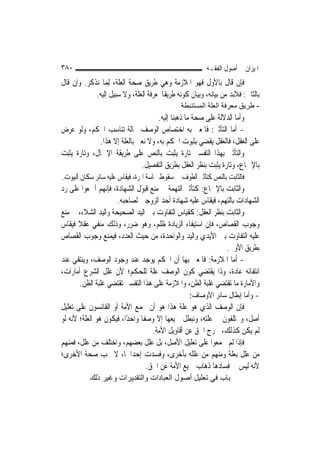 ‫٠٨٣‬                                                       ‫ﺍﳌﻴﺰﺍﻥ ﰲ ﺃﺻﻮﻝ ﺍﻟﻔﻘـﻪ‬
‫ﻓﺈﻥ ﻗﺎﻝ ﺑﺎﻷﻭﻝ ﻓﻬﻮ ﺍﳌﻼﺯﻣﺔ ﻭﻫﻲ ﻃﺮﻳﻖ ﺻﺤﺔ ﺍﻟﻌﻠﺔ، ِﻟﻤ‪‬ﺎ ﻧﺬﻛﺮ. ﻭﺇﻥ ﻗﺎﻝ‬
            ‫ﺑﺎﻟﺜﺎﱐ: ﻓﻼﺑﺪ ﻣﻦ ﺑﻴﺎﻧﻪ، ﻭﺑﻴﺎﻥ ﻛﻮﻧﻪ ﻃﺮﻳﻘﹰﺎ ﳌﻌﺮﻓﺔ ﺍﻟﻌﻠﺔ، ﻭﻻ ﺳﺒﻴﻞ ﺇﻟﻴﻪ.‬
                                               ‫- ﻃﺮﻳﻖ ﻣﻌﺮﻓﺔ اﻟﻌﻠﺔ اﻟﻤﺴﺘﻨﺒﻄﺔ‬
                                     ‫ﻭﺃﻣﺎ ﺍﻟﺪﻻﻟﺔ ﻋﻠﻰ ﺻﺤﺔ ﻣﺎ ﺫﻫﺒﻨﺎ ﺇﻟﻴﻪ.‬
‫- ﺃﻣﺎ ﺍﻟﺘﺄﺛﲑ: ﻓﺎﳌﻌﲏ ﺑﻪ ﺍﺧﺘﺼﺎﺹ ﺍﻟﻮﺻﻒ ﲝﺎﻟﺔ ﺗﻨﺎﺳﺐ ﺍﳊﻜﻢ، ﻭﻟﻮ ﻋﺮﺽ‬
              ‫ﻋﻠﻰ ﺍﻟﻌﻘﻞ، ﻓﺎﻟﻌﻘﻞ ﻳﻘﻀﻲ ﺑﺜﺒﻮﺕ ﺍﳊﻜﻢ ﺑﻪ، ﻭﻻ ﻧﻌﲏ ﺑﺎﻟﻌﻠﺔ ﺇﻻ ﻫﺬﺍ.‬
‫ﻭﺍﻟﺘﺄﺛﲑ ﺑِﻬﺬﺍ ﺍﻟﺘﻔﺴﲑ ﺗﺎﺭﺓ ﻳﺜﺒﺖ ﺑﺎﻟﻨﺺ ﻋﻠﻰ ﻃﺮﻳﻘﺔ ﺍﻹﲨﺎﻝ، ﻭﺗﺎﺭﺓ ﻳﺜﺒﺖ‬
                              ‫ﺑﺎﻹﲨﺎﻉ، ﻭﺗﺎﺭﺓ ﻳﺜﺒﺖ ﺑﻨﻈﺮ ﺍﻟﻌﻘﻞ ﺑﻄﺮﻳﻖ ﺍﻟﺘﻔﺼﻴﻞ.‬
‫ﻓﺎﻟﺜﺎﺑﺖ ﺑﺎﻟﻨﺺ ﻛﺘﺄﺛﲑ ﺍﻟﻄﻮﻑ ﰲ ﺳﻘﻮﻁ ﳒﺎﺳﺔ ﺍﳍﺮﺓ، ﻓﻴﻘﺎﺱ ﻋﻠﻴﻪ ﺳﺎﺋﺮ ﺳﻜﺎﻥ ﺍﻟﺒﻴﻮﺕ.‬
‫ﻭﺍﻟﺜﺎﺑﺖ ﺑﺎﻹﲨﺎﻉ: ﻛﺘﺄﺛﲑ ﺍﻟﺘﻬﻤﺔ ﰲ ﻣﻨﻊ ﻗﺒﻮﻝ ﺍﻟﺸﻬﺎﺩﺓ، ﻓﺈ‪‬ﻬﻢ ﺃﲨﻌﻮﺍ ﻋﻠﻰ ﺭﺩ‬
                  ‫ﻧ‬
                     ‫ﺍﻟﺸﻬﺎﺩﺍﺕ ﺑﺎﻟﺘﻬﻢ، ﻓﻴﻘﺎﺱ ﻋﻠﻴﻪ ﺷﻬﺎﺩﺓ ﺃﺣﺪ ﺍﻟﺰﻭﺟﲔ ﻟﺼﺎﺣﺒﻪ.‬
‫ﻭﺍﻟﺜﺎﺑﺖ ﺑﻨﻈﺮ ﺍﻟﻌﻘﻞ: ﻛﻘﻴﺎﺱ ﺍﻟﺘﻔﺎﻭﺕ ﺑﲔ ﺍﻟﻴﺪ ﺍﻟﺼﺤﻴﺤﺔ ﻭﺍﻟﻴﺪ ﺍﻟﺸﻼﺀ، ﰲ ﻣﻨﻊ‬
‫ﻭﺟﻮﺏ ﺍﻟﻘﺼﺎﺹ، ﻓﺈﻥ ﺍﺳﺘﻴﻔﺎﺀ ﺍﻟﺰﻳﺎﺩﺓ ﻇﻠﻢ، ﻭﻫﻮ ﺿﺮﺭ، ﻭﺫﻟﻚ ﻣﻨﻔﻲ ﻋﻘﻼ ﻓﻴﻘﺎﺱ‬
       ‫ﹰ‬
‫ﻋﻠﻴﻪ ﺍﻟﺘﻔﺎﻭﺕ ﺑﲔ ﺍﻷﻳﺪﻱ ﻭﺍﻟﻴﺪ ﻭﺍﻟﻮﺍﺣﺪﺓ، ﻣﻦ ﺣﻴﺚ ﺍﻟﻌﺪﺩ، ﻓﻴﻤﻨﻊ ﻭﺟﻮﺏ ﺍﻟﻘﺼﺎﺹ‬
                                                              ‫ﺑﻄﺮﻳﻖ ﺍﻷﻭﱃ.‬
‫- ﺃﻣﺎ ﺍﳌﻼﺯﻣﺔ: ﻓﺎﳌﻌﲏ ﺑِﻬﺎ ﺃﻥ ﺍﳊﻜﻢ ﻳﻮﺟﺪ ﻋﻨﺪ ﻭﺟﻮﺩ ﺍﻟﻮﺻﻒ، ﻭﻳﻨﺘﻔﻲ ﻋﻨﺪ‬
‫ﺍﻧﺘﻔﺎﺋﻪ ﻋﺎﺩﺓ، ﻭﺫﺍ ﻳﻘﺘﻀﻲ ﻛﻮﻥ ﺍﻟﻮﺻﻒ ﻋﻠﺔ ﻟﻠﺤﻜﻢ؛ ﻷﻥ ﻋﻠﻞ ﺍﻟﺸﺮﻉ ﺃﻣﺎﺭﺍﺕ،‬
        ‫ﻭﺍﻷﻣﺎﺭﺓ ﻣﺎ ﺗﻘﺘﻀﻲ ﻏﻠﺒﺔ ﺍﻟﻈﻦ، ﻭﺍﳌﻼﺯﻣﺔ ﻋﻠﻰ ﻫﺬﺍ ﺍﻟﺘﻔﺴﲑ ﺗﻘﺘﻀﻲ ﻏﻠﺒﺔ ﺍﻟﻈﻦ.‬
                                                  ‫- ﻭﺃﻣﺎ ﺇﺑﻄﺎﻝ ﺳﺎﺋﺮ ﺍﻷﻭﺻﺎﻑ:‬
‫ﻓﺈﻥ ﺍﻟﻮﺻﻒ ﺍﻟﺬﻱ ﻫﻮ ﻋﻠﺔ ﻫﺬﺍ ﻫﻮ ﺃﻥ ﲡﻤﻊ ﺍﻷﻣﺔ ﺃﻭ ﺍﻟﻘﺎﺋﺴﻮﻥ ﻋﻠﻰ ﺗﻌﻠﻴﻞ‬
‫ﺃﺻﻞ، ﻭﳜﺘﻠﻔﻮﻥ ﰲ ﻋﻠﺘﻪ، ﻭﻧﺒﻄﻞ ﲨﻴﻌﻬﺎ ﺇﻻ ﻭﺻﻔﹰﺎ ﻭﺍﺣﺪًﺍ، ﻓﻴﻜﻮﻥ ﻫﻮ ﺍﻟﻌﻠﺔ؛ ﻷﻧﻪ ﻟﻮ‬
                                    ‫ﻟﹶﻢ ﻳﻜﻦ ﻛﺬﻟﻚ، ﳋﺮﺝ ﺍﳊﻖ ﻋﻦ ﺃﻗﺎﻭﻳﻞ ﺍﻷﻣﺔ.‬
‫ﻓﺈﺫﺍ ﻟﹶﻢ ﳚﻤﻌﻮﺍ ﻋﻠﻰ ﺗﻌﻠﻴﻞ ﺍﻷﺻﻞ، ﺑﻞ ﻋﻠﻞ ﺑﻌﻀﻬﻢ، ﻭﺍﺧﺘﻠﻒ ﻣﻦ ﻋﻠﻞ، ﻓﻤﻨﻬﻢ‬
‫ﻣﻦ ﻋﻠﻞ ﺑﻌﻠﺔ ﻭﻣﻨﻬﻢ ﻣﻦ ﻋﻠﻠﻪ ﺑﺄﺧﺮﻯ، ﻭﻓﺴﺪﺕ ﺇﺣﺪﺍﳘﺎ، ﻻ ﳚﺐ ﺻﺤﺔ ﺍﻷﺧﺮﻯ؛‬
                                  ‫ﻷﻧﻪ ﻟﻴﺲ ﰲ ﻓﺴﺎﺩﻫﺎ ﺫﻫﺎﺏ ﲨﻴﻊ ﺍﻷﻣﺔ ﻋﻦ ﺍﳊﻖ.‬
           ‫ﺑﺎب ﻓﻲ ﺗﻌﻠﻴﻞ أﺻﻮل اﻟﻌﺒﺎدات واﻟﺘﻘﺪﻳﺮات وﻏﻴﺮ ذﻟﻚ‬
 