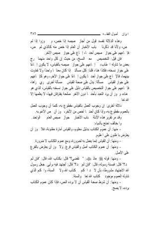 ‫٦٨٣‬                                                   ‫ﺍﳌﻴﺰﺍﻥ ﰲ ﺃﺻﻮﻝ ﺍﻟﻔﻘـﻪ‬
‫ﻭﻫﺬﻩ ﺍﻟﺪﻻﻟﺔ ﺗﻔﺴﺪ ﻗﻮﻝ ﻣﻦ ﺃﺟﺎﺯ ﲣﺼﻴﺼﻪ ﺇﺫﺍ ﺧﺺ، ﻭﱂ ﳚﻮﺯﻭﺍ ﺇﺫﺍ ﻟﹶﻢ‬
‫ﳜﺺ، ﻭﻷﻧﺎ ﻗﺪ ﺫﻛﺮﻧﺎ ﰲ ﺑﺎﺏ ﺍﻷﺧﺒﺎﺭ ﺃﻥ ﺍﻟﻌﺎﻡ ﺇﺫﺍ ﺧﺺ ﻣﻨﻪ ﻛﺎﻟﺬﻱ ﻟﹶﻢ ﳜﺺ،‬
           ‫ﻓﺈﲨﺎﻋﻬﻢ ﻋﻠﻰ ﺟﻮﺍﺯ ﲣﺼﻴﺺ ﺃﺣﺪﳘﺎ، ﺇﲨﺎﻉ ﻋﻠﻰ ﺟﻮﺍﺯ ﲣﺼﻴﺺ ﺍﻵﺧﺮ.‬
‫ﻓﺈﻥ ﻗﻴﻞ: ﺍﻟﺘﺨﺼﻴﺺ ﰲ ﻣﻌﲎ ﺍﻟﻨﺴﺦ، ﻣﻦ ﺣﻴﺚ ﺇﻥ ﻛﻞ ﻭﺍﺣﺪ ﻣﻨﻬﻤﺎ ﳜﺮﺝ‬
‫ﺑﻌﺾ ﻣﺎ ﺗﻨﺎﻭﻟﻪ ﺍﳋﻄﺎﺏ، ﰒ ﺇﲨﺎﻋﻬﻢ ﻋﻠﻰ ﺟﻮﺍﺯ ﲣﺼﻴﺼﻪ ﺑﺎﻟﻘﻴﺎﺱ، ﻻ ﻳﻜﻮﻥ ﺇﲨﺎﻋًﺎ‬
‫ﻋﻠﻰ ﺟﻮﺍﺯ ﻧﺴﺨﻪ، ﻓﻜﺬﺍ ﻫﺬﺍ، ﻗﻠﻨﺎ: ﻛﻞ ﻣﺴﺄﻟﺘﲔ ﺇﺫﺍ ﻛﺎﻥ ﻣﻌﻨﺎﳘﺎ ﻭﺍﺣﺪًﺍ ﻭﻻ ﺗﻔﺎﻭﺕ‬
‫ﺑﻴﻨﻬﻤﺎ، ﻓﺎﻹﲨﺎﻉ ﻋﻠﻰ ﺟﻮﺍﺯ ﺃﺣﺪﳘﺎ ﻳﻜﻮﻥ ﺇﲨﺎﻋًﺎ ﻋﻠﻰ ﺟﻮﺍﺯ ﺍﻵﺧﺮ، ﻭﻫﻮ ﻛﺈﲨﺎﻋﻬﻢ‬
‫ﻋﻠﻰ ﺟﻮﺍﺯ ﺍﻟﻘﻴﺎﺱ ﰲ ﻣﺴﺄﻟﺔ: ﻳﺪﻝ ﻋﻠﻰ ﺻﺤﺔ ﺍﻟﻘﻴﺎﺱ ﰲ ﻣﺴﺄﻟﺔ ﺃﺧﺮﻯ ﲡﺮﻱ ﳎﺮﺍﻫﺎ،‬
‫ﻓﺈﲨﺎﻋﻬﻢ ﻋﻠﻰ ﺟﻮﺍﺯ ﺍﻟﺘﺨﺼﻴﺺ ﺑﺎﻟﻘﻴﺎﺱ ﺩﻟﻴﻞ ﻋﻠﻰ ﺟﻮﺍﺯ ﻧﺴﺨﻪ ﺑﺎﻟﻘﻴﺎﺱ، ﺍﻟﺬﻱ ﻫﻮ‬
‫ﲟﻌﻨﺎﻩ، ﻭﳚﻮﺯ ﺃﻥ ﻳﺮﺩ ﺍﻟﺘﻌﺒﺪ ﺑﺄﺣﺪﳘﺎ ﺩﻭﻥ ﺍﻵﺧﺮ ﳌﺼﻠﺤﺔ ﻳﻔﺘﺮﻗﺎﻥ ﻓﻴﻬﺎ، ﻻ ﻳﻌﻠﻤﻬﺎ ﺇﻻ‬
                                                                  ‫ﺍﷲ ﺗﻌﺎﱃ.‬
‫ﺩﻻﻟﺔ ﺃﺧﺮﻯ: ﺇﻥ ﻭﺟﻮﺏ ﺍﻟﻌﻤﻞ ﺑﺎﻟﻘﻴﺎﺱ ﻣﻘﻄﻮﻉ ﺑﻪ، ﻛﻤﺎ ﺃﻥ ﻭﺟﻮﺏ ﺍﻟﻌﻤﻞ‬
     ‫ﺑﺎﻟﻌﻤﻮﻡ ﻣﻘﻄﻮﻉ ﺑﻪ، ﻭﺇﺫﺍ ﻛﺎﻥ ﺃﺣﺪﳘﺎ ﺃﺧﺺ ﻣﻦ ﺍﻵﺧﺮ، ﳚﻮﺯ ﺃﻥ ﳜﺺ ﺍﻷﻋﻢ ﺑﻪ.‬
 ‫ﻭﻗﺪ ﻣﺮ ﺗﻘﺮﻳﺮ ﻫﺬﻩ ﺍﻷﺩﻟﺔ ﰲ ﺑﺎﺏ ﺍﻷﺧﺒﺎﺭ ﰲ ﺟﻮﺍﺯ ﲣﺼﻴﺺ ﺍﻟﻌﺎﻡ ﲞﱪ ﺍﻟﻮﺍﺣﺪ.‬
                                                ‫ﻭﺍﳌﺨﺎﻟﻒ ﺍﺣﺘﺞ ﺑﺄﺷﻴﺎﺀ:‬
‫- ﻣﻨﻬﺎ: ﺃﻥ ﻋﻤﻮﻡ ﺍﻟﻜﺘﺎﺏ ﺑﺪﻟﻴﻞ ﻣﻌﻠﻮﻡ، ﻭﺍﻟﻘﻴﺎﺱ ﺃﻣﺎﺭﺓ ﻣﻈﻨﻮﻧﺔ، ﻓﻼ ﳚﻮﺯ ﺃﻥ‬
                                                 ‫ﻳﻌﺘﺮﺽ ﺑﺎﳌﻈﻨﻮﻥ ﻋﻠﻰ ﺍﳌﻌﻠﻮﻡ.‬
    ‫- ﻭﻣﻨﻬﺎ: ﺃﻥ ﺍﻟﻘﻴﺎﺱ ﺇ‪‬ﻤﺎ ﻳﻌﻤﻞ ﺑﻪ ﻟﻀﺮﻭﺭﺓ، ﻭﻣﻊ ﻋﻤﻮﻡ ﺍﻟﻜﺘﺎﺏ ﻻ ﺿﺮﻭﺭﺓ.‬
                                                 ‫ﻧ‬
‫- ﻭﻣﻨﻬﺎ: ﺃﻥ ﻋﻤﻮﻡ ﺍﻟﻜﺘﺎﺏ ﺃﺻﻞ ﻭﺍﻟﻘﻴﺎﺱ ﻓﺮﻉ. ﻭﻻ ﳚﻮﺯ ﺃﻥ ﻳﻌﺘﺮﺽ ﺑﺎﻟﻔﺮﻉ‬
                                                                ‫ﻋﻠﻰ ﺍﻷﺻﻞ.‬
‫- ﻭﻣﻨﻬﺎ: ﻗﻮﻟﻪ ‪ ‬ﳌﻌﺎﺫ ‪" :‬ﰈ ﺗﻘﻀﻲ؟" ﻗﺎﻝ: ﺑﻜﺘﺎﺏ ﺍﷲ، ﻗﺎﻝ: "ﻓﺈﻥ ﻟﹶﻢ‬
‫ﲡﺪ؟" ﻗﺎﻝ: ﻓﺒﺴﻨﺔ ﺭﺳﻮﻟﻪ، ﻗﺎﻝ: "ﻓﺈﻥ ﻟﹶﻢ ﲡﺪ؟" ﻗﺎﻝ: ﺃﺟﺘﻬﺪ ﻓﻴﻪ ﺑﺮﺃﻳﻲ. ﺟﻌﻞ ﺭﺳﻮﻝ‬
‫ﺍﷲ ﺍﻻﺟﺘﻬﺎﺩ ﻣﺸﺮﻭﻃﹰﺎ، ﺑﺄﻥ ﻻ ﳚﺪ ﺍﳊﻜﻢ ﰲ ﻛﺘﺎﺏ ﺍﷲ ﻭﻻ ﰲ ﺍﻟﺴﻨﺔ، ﻭﺍﳊﻜﻢ ﺍﻟﺬﻱ‬
                                ‫ﺗﻨﺎﻭﻟﻪ ﺍﻟﻌﻤﻮﻡ ﻣﻮﺟﻮﺩ ﰲ ﻛﺘﺎﺏ ﺍﷲ ﺗﻌﺎﱃ ﻭﺍﻟﺴﻨﺔ.‬
‫- ﻭﻣﻨﻬﺎ: ﺃﻥ ﺷﺮﻁ ﺻﺤﺔ ﺍﻟﻘﻴﺎﺱ ﺃﻥ ﻻ ﻳﺮﺩﻩ ﺍﻟﻨﺺ، ﻓﺈﺫﺍ ﻛﺎﻥ ﻋﻤﻮﻡ ﺍﻟﻜﺘﺎﺏ‬
                                                              ‫ﻳﺮﺩﻩ، ﻻ ﻳﺼﺢ.‬
 