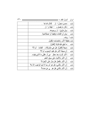 ‫٠٣٤‬                                            ‫ﺍﳌﻴﺰﺍﻥ ﰲ ﺃﺻﻮﻝ ﺍﻟﻔﻘـﻪ‬
                      ‫ﺑﺎﺏ ﰲ: ﺣﺴﻦ ﺩﺧﻮﻝ ﺍ‪‬ﺎﺯ ﰲ ﻛﻼﻡ ﺍﷲ ﺗﻌﺎﱃ.‬
                          ‫ﺑﺎﺏ ﰲ: ﺫﻛﺮ ﻣﺎ ﻳﻔﺼﻞ ﺑﲔ ﺍﳊﻘﻴﻘﺔ ﻭﺍ‪‬ﺎﺯ.‬
                                 ‫ﺑﺎﺏ ﰲ: ﺑﻴﺎﻥ ﻃﺮﻳﻖ ﺍ‪‬ﺎﺯ ﻭﻭﺟﻮﻫﻪ.‬
                      ‫ﺑﺎﺏ ﰲ: ﺑﻴﺎﻥ ﺃﻥ ﺍﻟﻠﻐﺎﺕ ﺗﻮﻗﻴﻔﻴﺔ ﺃﻭ ﺍﺻﻄﻼﺣﻴﺔ.‬
                                                       ‫ﺑﺎﺏ ﺍﳊﺮﻭﻑ.‬
                                 ‫ﺑﺎﺏ ﺣﻘﻴﻘﺔ ﺍﻷﻣﺮ ﻭﺍﺧﺘﺼﺎﺻﻪ ﺑﺎﻟﻘﻮﻝ‬
                                   ‫ﺑﺎﺏ ﰲ: ﻣﺎ ﻳﻘﻊ ﻋﻠﻴﻪ ﻗﻮﻟﻨﺎ )ﺍﻓﻌﻞ(.‬
         ‫ﺑﺎﺏ ﰲ: ﺻﻴﻐﺔ )ﺍﻓﻌﻞ(: ﻫﻞ ﻫﻲ ﻣﺸﺘﺮﻛﺔ ﺑﲔ ﺍﻟﻔﺎﺋﺪﺗﲔ ﺃﻡ ﻻ؟‬
                    ‫ﺑﺎﺏ ﰲ: ﺃﻥ ﺻﻴﻐﺔ ﺍﻷﻣﺮ ﻫﻞ ﺗﻔﻴﺪ ﺍﻟﻮﺟﻮﺏ ﺃﻡ ﻻ؟‬
        ‫ﺑﺎﺏ ﰲ: ﺍﻷﻣﺮ ﺍﻟﻮﺍﺭﺩ ﺑﻌﺪ ﺣﻈﺮ ﲰﻌﻲ ﺃﻭ ﻋﻘﻠﻲ ﻣﺎ ﺍﻟﺬﻱ ﻳﻔﻴﺪﻩ.‬
                        ‫ﺑﺎﺏ ﰲ: ﺃﻥ ﺍﻷﻣﺮ ﺑﺎﻷﺷﻴﺎﺀ ﻋﻠﻰ ﺳﺒﻴﻞ ﺍﻟﺘﺨﻴﲑ.‬
                     ‫ﺑﺎﺏ ﰲ: ﺃﻥ ﺍﻷﻣﺮ ﺑﺎﻟﻔﻌﻞ ﻫﻞ ﻳﺪﻝ ﻋﻠﻰ ﺍﻹﺟﺰﺍﺀ؟‬
      ‫ﺑﺎﺏ ﰲ: ﺃﻥ ﺍﻷﻣﺮ ﺑﺎﻟﺸﻲﺀ ﻫﻞ ﻫﻮ ﺃﻣﺮ ِﺑﻤ‪‬ﺎ ﻻ ﻳﺘﻢ ﺍﻟﻮﺍﺟﺐ ﺇﻻ ﺑﻪ؟‬
          ‫ﹼ‬
                      ‫ﺑﺎﺏ ﰲ: ﺃﻥ ﺍﻷﻣﺮ ﺑﺎﻟﺸﻲ ﻫﻞ ﻫﻮ ‪‬ﻲ ﻋﻦ ﺿﺪﻩ؟‬
 