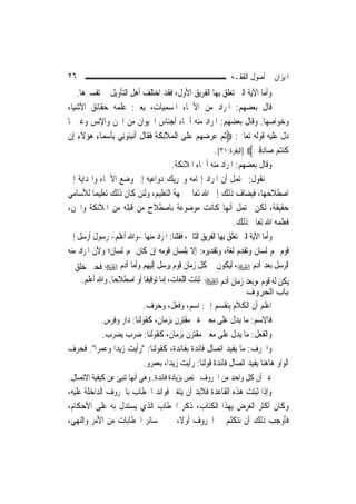 ‫٦٢‬                                                            ‫ﺍﳌﻴﺰﺍﻥ ﰲ ﺃﺻﻮﻝ ﺍﻟﻔﻘـﻪ‬
    ‫ﻭﺃﻣﺎ ﺍﻵﻳﺔ ﺍﻟﱵ ﺗﻌﻠﻖ ﺑِﻬﺎ ﺍﻟﻔﺮﻳﻖ ﺍﻷﻭﻝ، ﻓﻘﺪ ﺍﺧﺘﻠﻒ ﺃﻫﻞ ﺍﻟﺘﺄﻭﻳﻞ ﰲ ﺗﻔﺴﲑﻫﺎ.‬
‫ﻗﺎﻝ ﺑﻌﻀﻬﻢ: ﺍﳌﺮﺍﺩ ﻣﻦ ﺍﻷﲰﺎﺀ ﺍﳌﺴﻤﻴﺎﺕ، ﻳﻌﲏ: ﻋﻠﻤﻪ ﺣﻘﺎﺋﻖ ﺍﻷﺷﻴﺎﺀ‬
‫ﻭﺧﻮﺍﺻﻬﺎ. ﻭﻗﺎﻝ ﺑﻌﻀﻬﻢ: ﺍﳌﺮﺍﺩ ﻣﻨﻪ ﺃﲰﺎﺀ ﺃﺟﻨﺎﺱ ﺍﳊﻴﻮﺍﻥ ﻣﻦ ﺍﳉﻦ ﻭﺍﻹﻧﺲ ﻭﻏﲑﳘﺎ‬
‫ﺩﻝ ﻋﻠﻴﻪ ﻗﻮﻟﻪ ﺗﻌﺎﱃ: ‪‬ﹸﺛﻢ ﻋﺮﺿﻬ‪‬ﻢ ﻋﻠﹶﻰ ﺍﹾﻟﻤﻼِﺋﻜﺔ ﻓﻘﹶﺎﻝ ﹶﺃ‪‬ﻧﺒﹸﻮﻧِﻲ ِﺑﺄﺳﻤ‪‬ﺎﺀ ﻫﺆ‪‬ﻻﺀ ﺇِﻥ‬
    ‫ﹶ ‪َ  ِ ‬ﹶ ِ‬       ‫‪َ ‬ﹶ ﹶ ِ ﹶ ﹶ ِﺌ‬           ‫‪    ‬‬
                                                         ‫ﹸﻨﺘﻢ ﺻ‪‬ﺎﺩﻗﲔ‪] ‬ﺍﻟﺒﻘﺮﺓ:١٣[.‬
                                                                       ‫ﻛ ‪ ِِ  ‬‬
                                          ‫ﻭﻗﺎﻝ ﺑﻌﻀﻬﻢ: ﺍﳌﺮﺍﺩ ﻣﻨﻪ ﺃﲰﺎﺀ ﺍﳌﻼﺋﻜﺔ.‬
‫ﰒ ﻧﻘﻮﻝ: ﳛﺘﻤﻞ ﺃﻥ ﺍﳌﺮﺍﺩ ﺇﳍﺎﻣﻪ ﻭﲢﺮﻳﻚ ﺩﻭﺍﻋﻴﻪ ﺇﱃ ﻭﺿﻊ ﺍﻷﲰﺎﺀ ﻭﺍﳍﺪﺍﻳﺔ ﺇﱃ‬
‫ﺍﺻﻄﻼﺣﻬﺎ، ﻓﻴﻀﺎﻑ ﺫﻟﻚ ﺇﱃ ﺍﷲ ﺗﻌﺎﱃ ﲜﻬﺔ ﺍﻟﺘﻌﻠﻴﻢ، ﻭﻟﺌﻦ ﻛﺎﻥ ﺫﻟﻚ ﺗﻌﻠﻴﻤ‪‬ﺎ ﻟﻸﺳﺎﻣﻲ‬
‫ﺣﻘﻴﻘﺔ، ﻟﻜﻦ ﳛﺘﻤﻞ ﺃ‪‬ﻬﺎ ﻛﺎﻧﺖ ﻣﻮﺿﻮﻋﺔ ﺑﺎﺻﻄﻼﺡ ﻣﻦ ﻗﺒﻠﻪ ﻣﻦ ﺍﳌﻼﺋﻜﺔ ﻭﺍﳉﻦ،‬‫ﻧ‬
                                                                 ‫ﻓﻌﻠﻤﻪ ﺍﷲ ﺗﻌﺎﱃ ﺫﻟﻚ.‬
‫ﻭﺃﻣﺎ ﺍﻵﻳﺔ ﺍﻟﱵ ﺗﻌﻠﻖ ﺑِﻬﺎ ﺍﻟﻔﺮﻳﻖ ﺍﻟﺜﺎﱐ، ﻓﻘﻠﻨﺎ: ﺍﳌﺮﺍﺩ ﻣﻨﻬﺎ -ﻭﺍﷲ ﺃﻋﻠﻢ- ﺭﺳﻮﻝ ﺃﺭﺳﻞ ﺇﱃ‬
‫ﻗﻮﻡ ﳍﻢ ﻟﺴﺎﻥ ﻭﺗﻘﺪﻡ ﻟﻐﺔ، ﻭﺗﻘﺪﻳﺮﻩ: ﺇﻻ ﺑﻠﺴﺎﻥ ﻗﻮﻣﻪ ﺇﻥ ﻛﺎﻥ ﳍﻢ ﻟﺴﺎﻥ؛ ﻭﻷﻥ ﺍﳌﺮﺍﺩ ﻣﻨﻪ‬
‫ﺍﻟﺮﺳﻞ ﺑﻌﺪ ﺁﺩﻡ ‪ ،‬ﻟﻴﻜﻮﻥ ﰲ ﻛﻞ ﺯﻣﺎﻥ ﻗﻮﻡ ﻳﺮﺳﻞ ﺇﻟﻴﻬﻢ ﻭﺃﻣﺎ ﺁﺩﻡ ‪ ‬ﻓﺤﲔ ﺧﻠﻖ ﱂ‬
       ‫ﻳﻜﻦ ﻟﻪ ﻗﻮﻡ ،ﻭﺑﻌﺪ ﺯﻣﺎﻥ ﺁﺩﻡ ‪ ‬ﺛﺒﺘﺖ ﺍﻟﻠﻐﺎﺕ، ﺇﻣﺎ ﺗﻮﻗﻴﻔﹰﺎ ﺃﻭ ﺍﺻﻄﻼﺣ‪‬ﺎ. ﻭﺍﷲ ﺃﻋﻠﻢ.‬
                                                                      ‫ﺑﺎب اﻟﺤﺮوف‬
                               ‫ﺍﻋﻠﻢ ﺃﻥ ﺍﻟﻜﻼﻡ ﻳﻨﻘﺴﻢ ﺇﱃ: ﺍﺳﻢ، ﻭﻓﻌﻞ، ﻭﺣﺮﻑ.‬
              ‫ﻓﺎﻻﺳﻢ: ﻣﺎ ﻳﺪﻝ ﻋﻠﻰ ﻣﻌﲎ ﻏﲑ ﻣﻘﺘﺮﻥ ﺑﺰﻣﺎﻥ، ﻛﻘﻮﻟﻨﺎ: ﺩﺍﺭ ﻭﻓﺮﺱ.‬
              ‫ﻭﺍﻟﻔﻌﻞ: ﻣﺎ ﻳﺪﻝ ﻋﻠﻰ ﻣﻌﲎ ﻣﻘﺘﺮﻥ ﺑﺰﻣﺎﻥ، ﻛﻘﻮﻟﻨﺎ: ﺿﺮﺏ ﻳﻀﺮﺏ.‬
‫ﻭﺍﳊﺮﻑ: ﻣﺎ ﻳﻔﻴﺪ ﺍﺗﺼﺎﻝ ﻓﺎﺋﺪﺓ ﺑﻔﺎﺋﺪﺓ، ﻛﻘﻮﻟﻨﺎ: "ﺭﺃﻳﺖ ﺯﻳﺪ‪‬ﺍ ﻭﻋﻤﺮ‪‬ﺍ". ﻓﺤﺮﻑ‬
                               ‫ﺍﻟﻮﺍﻭ ﻫﺎﻫﻨﺎ ﻳﻔﻴﺪ ﺍﺗﺼﺎﻝ ﻓﺎﺋﺪﺓ ﻗﻮﻟﻨﺎ: ﺭﺃﻳﺖ ﺯﻳﺪ‪‬ﺍ، ﺑﻌﻤﺮﻭ.‬
‫ﻏﲑ ﺃﻥ ﻛﻞ ﻭﺍﺣﺪ ﻣﻦ ﺍﳊﺮﻭﻑ ﳜﺘﺺ ﺑﺰﻳﺎﺩﺓ ﻓﺎﺋﺪﺓ. ﻭﻫﻲ ﺃ‪‬ﻬﺎ ﺗﻨﺒﺊ ﻋﻦ ﻛﻴﻔﻴﺔ ﺍﻻﺗﺼﺎﻝ.‬
                        ‫ﻧ‬
‫ﻭﺇﺫﺍ ﺛﺒﺘﺖ ﻫﺬﻩ ﺍﻟﻘﺎﻋﺪﺓ ﻓﻼﺑﺪ ﺃﻥ ﻳﺘﻐﲑ ﻓﻮﺍﺋﺪ ﺍﳋﻄﺎﺏ ﺑﺎﳊﺮﻭﻑ ﺍﻟﺪﺍﺧﻠﺔ ﻋﻠﻴﻪ،‬
‫ﻭﻛﺎﻥ ﺃﻛﺜﺮ ﺍﻟﻐﺮﺽ ﺑِﻬﺬﺍ ﺍﻟﻜﺘﺎﺏ، ﺫﻛﺮ ﺍﳋﻄﺎﺏ ﺍﻟﺬﻱ ﻳﺴﺘﺪﻝ ﺑﻪ ﻋﻠﻰ ﺍﻷﺣﻜﺎﻡ،‬
‫ﻓﺄﻭﺟﺐ ﺫﻟﻚ ﺃﻥ ﻧﺘﻜﻠﻢ ﰲ ﺍﳊﺮﻭﻑ ﺃﻭﻻﹰ، ﰒ ﰲ ﺳﺎﺋﺮ ﺍﳋﻄﺎﺑﺎﺕ ﻣﻦ ﺍﻷﻣﺮ ﻭﺍﻟﻨﻬﻲ،‬
 