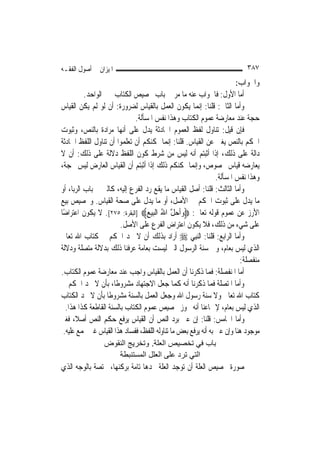 ‫ﺍﳌﻴﺰﺍﻥ ﰲ ﺃﺻﻮﻝ ﺍﻟﻔﻘـﻪ‬                                                        ‫٧٨٣‬
                                                                         ‫ﻭﺍﳉﻮﺍﺏ:‬
          ‫ﺃﻣﺎ ﺍﻷﻭﻝ: ﻓﺎﳉﻮﺍﺏ ﻋﻨﻪ ﻣﺎ ﻣﺮ ﰲ ﺑﺎﺏ ﲣﺼﻴﺺ ﺍﻟﻜﺘﺎﺏ ﲞﱪ ﺍﻟﻮﺍﺣﺪ.‬
‫ﻭﺃﻣﺎ ﺍﻟﺜﺎﱐ: ﻗﻠﻨﺎ: ﺇ‪‬ﻤﺎ ﻳﻜﻮﻥ ﺍﻟﻌﻤﻞ ﺑﺎﻟﻘﻴﺎﺱ ﻟﻀﺮﻭﺭﺓ: ﺃﻥ ﻟﻮ ﻟﹶﻢ ﻳﻜﻦ ﺍﻟﻘﻴﺎﺱ‬
                                                         ‫ﻧ‬
                              ‫ﺣﺠﺔ ﻋﻨﺪ ﻣﻌﺎﺭﺿﺔ ﻋﻤﻮﻡ ﺍﻟﻜﺘﺎﺏ ﻭﻫﺬﺍ ﻧﻔﺲ ﺍﳌﺴﺄﻟﺔ.‬
‫ﻓﺈﻥ ﻗﻴﻞ: ﺗﻨﺎﻭﻝ ﻟﻔﻆ ﺍﻟﻌﻤﻮﻡ ﺍﳊﺎﺩﺛﺔ ﻳﺪﻝ ﻋﻠﻰ ﺃ‪‬ﻬﺎ ﻣﺮﺍﺩﺓ ﺑﺎﻟﻨﺺ، ﻭﺛﺒﻮﺕ‬
                          ‫ﻧ‬
‫ﺍﳊﻜﻢ ﺑﺎﻟﻨﺺ ﻳﻐﲏ ﻋﻦ ﺍﻟﻘﻴﺎﺱ. ﻗﻠﻨﺎ: ﺇ‪‬ﻤﺎ ﳝﻜﻨﻜﻢ ﺃﻥ ﺗﻌﻠﻤﻮﺍ ﺃﻥ ﺗﻨﺎﻭﻝ ﺍﻟﻠﻔﻆ ﺍﳊﺎﺩﺛﺔ‬
                                             ‫ﻧ‬
‫ﺩﺍﻟﺔ ﻋﻠﻰ ﺫﻟﻚ، ﺇﺫﺍ ﺃﺛﺒﺘﻢ ﺃﻧﻪ ﻟﻴﺲ ﻣﻦ ﺷﺮﻁ ﻛﻮﻥ ﺍﻟﻠﻔﻆ ﺩﻻﻟﺔ ﻋﻠﻰ ﺫﻟﻚ: ﺃﻥ ﻻ‬
‫ﻳﻌﺎﺭﺿﻪ ﻗﻴﺎﺱ ﳐﺼﻮﺹ، ﻭﺇ‪‬ﻤﺎ ﳝﻜﻨﻜﻢ ﺫﻟﻚ ﺇﺫﺍ ﺃﺛﺒﺘﻢ ﺃﻥ ﺍﻟﻘﻴﺎﺱ ﺍﻟﻌﺎﺭﺽ ﻟﻴﺲ ﲝﺠﺔ،‬
                                                       ‫ﻧ‬
                                                                 ‫ﻭﻫﺬﺍ ﻧﻔﺲ ﺍﳌﺴﺄﻟﺔ.‬
‫ﻭﺃﻣﺎ ﺍﻟﺜﺎﻟﺚ: ﻗﻠﻨﺎ: ﺃﺻﻞ ﺍﻟﻘﻴﺎﺱ ﻣﺎ ﻳﻘﻊ ﺭﺩ ﺍﻟﻔﺮﻉ ﺇﻟﻴﻪ، ﻛﺎﻟﱪ ﰲ ﺑﺎﺏ ﺍﻟﺮﺑﺎ، ﺃﻭ‬
‫ﻣﺎ ﻳﺪﻝ ﻋﻠﻰ ﺛﺒﻮﺕ ﺍﳊﻜﻢ ﰲ ﺍﻷﺻﻞ، ﺃﻭ ﻣﺎ ﻳﺪﻝ ﻋﻠﻰ ﺻﺤﺔ ﺍﻟﻘﻴﺎﺱ. ﻭﲣﺼﻴﺺ ﺑﻴﻊ‬
‫ﺍﻷﺭﺯ ﻋﻦ ﻋﻤﻮﻡ ﻗﻮﻟﻪ ﺗﻌﺎﱃ: ‪‬ﻭﹶﺃﺣﻞ ﺍﷲ ﺍﹾﻟﺒﻴﻊ‪] ‬ﺍﻟﺒﻘﺮﺓ: ٥٧٢[. ﻻ ﻳﻜﻮﻥ ﺍﻋﺘﺮﺍﺿًﺎ‬
                                   ‫‪  ‬ﱠ ُ ‪ ‬‬
                         ‫ﻋﻠﻰ ﺷﻲﺀ ﻣﻦ ﺫﻟﻚ، ﻓﻼ ﻳﻜﻮﻥ ﺍﻋﺘﺮﺍﺽ ﺍﻟﻔﺮﻉ ﻋﻠﻰ ﺍﻷﺻﻞ.‬
‫ﻭﺃﻣﺎ ﺍﻟﺮﺍﺑﻊ: ﻗﻠﻨﺎ: ﺍﻟ‪‬ﻨﺒِﻲ ‪ ‬ﺃﺭﺍﺩ ﺑﺬﻟﻚ ﺃﻥ ﻻ ﳚﺪ ﺍﳊﻜﻢ ﰲ ﻛﺘﺎﺏ ﺍﷲ ﺗﻌﺎﱃ‬
‫ﺍﻟﺬﻱ ﻟﻴﺲ ﺑﻌﺎﻡ، ﻭﰲ ﺳﻨﺔ ﺍﻟﺮﺳﻮﻝ ﺍﻟﱵ ﻟﻴﺴﺖ ﺑﻌﺎﻣﺔ ﻋﺮﻓﻨﺎ ﺫﻟﻚ ﺑﺪﻻﻟﺔ ﻣﺘﺼﻠﺔ ﻭﺩﻻﻟﺔ‬
                                                                          ‫ﻣﻨﻔﺼﻠﺔ:‬
‫ﺃﻣﺎ ﺍﳌﻨﻔﺼﻠﺔ: ﻓﻤﺎ ﺫﻛﺮﻧﺎ ﺃﻥ ﺍﻟﻌﻤﻞ ﺑﺎﻟﻘﻴﺎﺱ ﻭﺍﺟﺐ ﻋﻨﺪ ﻣﻌﺎﺭﺿﺔ ﻋﻤﻮﻡ ﺍﻟﻜﺘﺎﺏ.‬
‫ﻭﺃﻣﺎ ﺍﳌﺘﺼﻠﺔ ﻓﻤﺎ ﺫﻛﺮﻧﺎ ﺃﻧﻪ ﻛﻤﺎ ﺟﻌﻞ ﺍﻻﺟﺘﻬﺎﺩ ﻣﺸﺮﻭﻃﹰﺎ، ﺑﺄﻥ ﻻ ﳚﺪ ﺍﳊﻜﻢ ﰲ‬
‫ﻛﺘﺎﺏ ﺍﷲ ﺗﻌﺎﱃ ﻭﻻ ﺳﻨﺔ ﺭﺳﻮﻝ ﺍﷲ ﻭﺟﻌﻞ ﺍﻟﻌﻤﻞ ﺑﺎﻟﺴﻨﺔ ﻣﺸﺮﻭﻃﹰﺎ ﺑﺄﻥ ﻻ ﳚﺪ ﺍﻟﻜﺘﺎﺏ‬
   ‫ﺍﻟﺬﻱ ﻟﻴﺲ ﺑﻌﺎﻡ، ﻹﲨﺎﻋﻨﺎ ﺃﻧﻪ ﳚﻮﺯ ﲣﺼﻴﺺ ﻋﻤﻮﻡ ﺍﻟﻜﺘﺎﺏ ﺑﺎﻟﺴﻨﺔ ﺍﻟﻘﺎﻃﻌﺔ ﻛﺬﺍ ﻫﺬﺍ.‬
‫ﻭﺃﻣﺎ ﺍﳋﺎﻣﺲ: ﻗﻠﻨﺎ: ﺇﻥ ﻋﲎ ﺑﺮﺩ ﺍﻟﻨﺺ ﺃﻥ ﺍﻟﻘﻴﺎﺱ ﻳﺮﻓﻊ ﺣﻜﻢ ﺍﻟﻨﺺ ﺃﺻﻼﹰ، ﻓﻐﲑ‬
  ‫ﻣﻮﺟﻮﺩ ﻫﻨﺎ ﻭﺇﻥ ﻋﲎ ﺑﻪ ﺃﻧﻪ ﻳﺮﻓﻊ ﺑﻌﺾ ﻣﺎ ﺗﻨﺎﻭﻟﻪ ﺍﻟﻠﻔﻆ، ﻓﻔﺴﺎﺩ ﻫﺬﺍ ﺍﻟﻘﻴﺎﺱ ﻏﲑ ﳎﻤﻊ ﻋﻠﻴﻪ.‬
                 ‫ﺑﺎب ﻓﻲ ﺗﺨﺼﻴﺺ اﻟﻌﻠﺔ. وﺗﺨﺮﻳﺞ اﻟﻨﻘﻮض‬
                    ‫اﻟﺘﻲ ﺗﺮد ﻋﻠﻰ اﻟﻌﻠﻞ اﻟﻤﺴﺘﻨﺒﻄﺔ‬
‫ﺻﻮﺭﺓ ﲣﺼﻴﺺ ﺍﻟﻌﻠﺔ ﺃﻥ ﺗﻮﺟﺪ ﺍﻟﻌﻠﺔ ﲝﺪﻫﺎ ﺗﺎﻣﺔ ﺑﺮﻛﻨﻬﺎ، ﳐﺘﺼﺔ ﺑﺎﻟﻮﺟﻪ ﺍﻟﺬﻱ‬
 