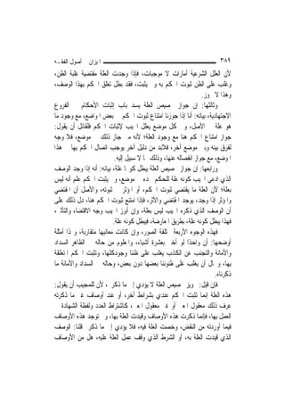 ‫ﺍﳌﻴﺰﺍﻥ ﰲ ﺃﺻﻮﻝ ﺍﻟﻔﻘـﻪ‬                                                     ‫٩٨٣‬
‫ﻷﻥ ﺍﻟﻌﻠﻞ ﺍﻟﺸﺮﻋﻴﺔ ﺃﻣﺎﺭﺍﺕ ﻻ ﻣﻮﺟﺒﺎﺕ، ﻓﺈﺫﺍ ﻭﺟﺪﺕ ﺍﻟﻌﻠﺔ ﻣﻘﺘﻀﻴﺔ ﻏﻠﺒﺔ ﺍﻟﻈﻦ،‬
‫ﻭﻏﻠﺐ ﻋﻠﻰ ﺍﻟﻈﻦ ﺛﺒﻮﺕ ﺍﳊﻜﻢ ﺑﻪ ﻭﱂ ﻳﺜﺒﺖ، ﻓﻘﺪ ﺑﻄﻞ ﺗﻌﻠﻖ ﺍﳊﻜﻢ ﺑِﻬﺬﺍ ﺍﻟﻮﺻﻒ،‬
                                                                  ‫ﻭﻫﺬﺍ ﻻ ﳚﻮﺯ.‬
‫ﻭﺛﺎﻟﺜﻬﺎ: ﺇﻥ ﺟﻮﺍﺯ ﲣﺼﻴﺺ ﺍﻟﻌﻠﺔ ﻳﺴﺪ ﺑﺎﺏ ﺇﺛﺒﺎﺕ ﺍﻷﺣﻜﺎﻡ ﰲ ﺍﻟﻔﺮﻭﻉ‬
‫ﺍﻻﺟﺘﻬﺎﺩﻳﺔ، ﺑﻴﺎﻧﻪ: ﺃﻧﺎ ﺇﺫﺍ ﺟﻮﺯﻧﺎ ﺍﻣﺘﻨﺎﻉ ﺛﺒﻮﺕ ﺍﳊﻜﻢ ﰲ ﺑﻌﺾ ﺍﳌﻮﺍﺿﻊ، ﻣﻊ ﻭﺟﻮﺩ ﻣﺎ‬
‫ﻫﻮ ﻋﻠﺔ ﰲ ﺍﻷﺻﻞ، ﻭﰲ ﻛﻞ ﻣﻮﺿﻊ ﻳﻌﻠﻞ ﺍ‪‬ﻴﺐ ﻹﺛﺒﺎﺕ ﺍﳊﻜﻢ ﻓﻠﻘﺎﺋﻞ ﺃﻥ ﻳﻘﻮﻝ:‬
‫ﺟﻮﺍﺯ ﺍﻣﺘﻨﺎﻉ ﺍﳊﻜﻢ ﻫﻨﺎ ﻣﻊ ﻭﺟﻮﺩ ﺍﻟﻌﻠﺔ؛ ﻷﻧﻪ ﻣﱴ ﺟﺎﺯ ﺫﻟﻚ ﰲ ﻣﻮﺿﻊ، ﻓﻼ ﻭﺟﻪ‬
‫ﻟﻔﺮﻕ ﺑﻴﻨﻪ ﻭﺑﲔ ﻣﻮﺿﻊ ﺁﺧﺮ، ﻓﻼﺑﺪ ﻣﻦ ﺩﻟﻴﻞ ﺁﺧﺮ ﻳﻮﺟﺐ ﺍﺗﺼﺎﻝ ﺍﳊﻜﻢ ﺑِﻬﺎ ﰲ ﻫﺬﺍ‬
                            ‫ﺍﳌﻮﺿﻊ، ﻣﻊ ﺟﻮﺍﺯ ﺍﻧﻔﺼﺎﻟﻪ ﻋﻨﻬﺎ، ﻭﺫﻟﻚ ﳑﺎ ﻻ ﺳﺒﻴﻞ ﺇﻟﻴﻪ.‬
‫ﻭﺭﺍﺑﻌﻬﺎ: ﺇﻥ ﺟﻮﺍﺯ ﲣﺼﻴﺺ ﺍﻟﻌﻠﺔ ﻳﺒﻄﻞ ﻛﻮ‪‬ﺎ ﻋﻠﺔ، ﺑﻴﺎﻧﻪ: ﺃﻧﻪ ﺇﺫﺍ ﻭﺟﺪ ﺍﻟﻮﺻﻒ‬
‫ﺍﻟﺬﻱ ﺍﺩﻋﻰ ﺍ‪‬ﻴﺐ ﻛﻮﻧﻪ ﻋﻠﺔ ﻟﻠﺤﻜﻢ ﲝﺪﻩ ﰲ ﻣﻮﺿﻊ، ﻭﱂ ﻳﺜﺒﺖ ﺍﳊﻜﻢ ﻋﻠﻢ ﺃﻧﻪ ﻟﻴﺲ‬
‫ﺑﻌﻠﺔ؛ ﻷﻥ ﺍﻟﻌﻠﺔ ﻣﺎ ﻳﻘﺘﻀﻲ ﺛﺒﻮﺕ ﺍﳊﻜﻢ، ﺃﻭ ﺍﳌﺆﺛﺮ ﰲ ﺛﺒﻮﺗﻪ، ﻭﺍﻷﺻﻞ ﺃﻥ ﺍﳌﻘﺘﻀﻲ‬
‫ﻭﺍﳌﺆﺛﺮ ﺇﺫﺍ ﻭﺟﺪ، ﻳﻮﺟﺪ ﺍﳌﻘﺘﻀﻲ ﻭﺍﻷﺛﺮ، ﻓﺈﺫﺍ ﺍﻣﺘﻨﻊ ﺛﺒﻮﺕ ﺍﳊﻜﻢ ﻫﻨﺎ، ﺩﻝ ﺫﻟﻚ ﻋﻠﻰ‬
‫ﺃﻥ ﺍﻟﻮﺻﻒ ﺍﻟﺬﻱ ﺫﻛﺮﻩ ﺍ‪‬ﻴﺐ ﻟﻴﺲ ﺑﻌﻠﺔ، ﻭﺇﻥ ﺃﺑﺮﺯ ﺍ‪‬ﻴﺐ ﻭﺟﻪ ﺍﻻﻗﺘﻀﺎﺀ ﻭﺍﻟﺘﺄﺛﲑ،‬
                           ‫ﻓﻬﺬﺍ ﻳﺒﻄﻞ ﻛﻮﻧﻪ ﻋﻠﺔ، ﺑﻄﺮﻳﻖ ﺍﳌﻌﺎﺭﺿﺔ، ﻓﻴﺒﻄﻞ ﻛﻮﻧﻪ ﻋﻠﺔ.‬
‫ﻓﻬﺬﻩ ﺍﻟﻮﺟﻮﻩ ﺍﻷﺭﺑﻌﺔ ﳐﺘﻠﻔﺔ ﺍﻟﺼﻮﺭ، ﻭﺇﻥ ﻛﺎﻧﺖ ﻣﻌﺎﻧﻴﻬﺎ ﻣﺘﻘﺎﺭﺑﺔ، ﻭﳍﺬﺍ ﺃﻣﺜﻠﺔ‬
‫ﺃﻭﺿﺤﻬﺎ: ﺃﻥ ﻭﺍﺣﺪًﺍ ﻟﻮ ﺃﺧﱪ ﺑﻌﺸﺮﺓ ﺃﺷﻴﺎﺀ، ﻭﺍﳌﻌﻠﻮﻡ ﻣﻦ ﺣﺎﻟﻪ ﰲ ﺍﻟﻈﺎﻫﺮ ﺍﻟﺴﺪﺍﺩ‬
‫ﻭﺍﻷﻣﺎﻧﺔ ﻭﺍﻟﺘﺠﻨﺐ ﻋﻦ ﺍﻟﻜﺬﺏ ﻳﻐﻠﺐ ﻋﻠﻰ ﻇﻨﻨﺎ ﻭﺟﻮﺩﻛﻠﻬﺎ، ﻭﺗﺜﺒﺖ ﺍﳊﻜﻢ ﺍﳌﺘﻌﻠﻘﺔ‬
‫ﺑِﻬﺎ، ﻭﳏﺎﻝ ﺃﻥ ﻳﻐﻠﺐ ﻋﻠﻰ ﻇﻨﻮﻧﻨﺎ ﺑﻌﻀﻬﺎ ﺩﻭﻥ ﺑﻌﺾ، ﻭﺣﺎﻟﻪ ﰲ ﺍﻟﺴﺪﺍﺩ ﻭﺍﻷﻣﺎﻧﺔ ﻣﺎ‬
                                                                       ‫ﺫﻛﺮﻧﺎﻩ.‬
‫ﻓﺈﻥ ﻗﻴﻞ: ﲡﻮﻳﺰ ﲣﺼﻴﺺ ﺍﻟﻌﻠﺔ ﻻ ﻳﺆﺩﻱ ﺇﱃ ﻣﺎ ﺫﻛﺮﰎ، ﻷﻥ ﻟﻠﻤﺠﻴﺐ ﺃﻥ ﻳﻘﻮﻝ:‬
‫ﻫﺬﻩ ﺍﻟﻌﻠﺔ ﺇ‪‬ﻤﺎ ﺗﺜﺒﺖ ﺍﳊﻜﻢ ﻋﻨﺪﻱ ﺑﺸﺮﺍﺋﻂ ﺃﺧﺮ، ﺃﻭ ﻋﻨﺪ ﺃﻭﺻﺎﻑ ﻏﲑ ﻣﺎ ﺫﻛﺮﺗﻪ‬  ‫ﻧ‬
‫ﻋﺮﻑ ﺫﻟﻚ ﻣﻌﻘﻮﻝ ﺍﳌﻌﲎ ﺃﻭ ﻏﲑ ﻣﻌﻘﻮﻝ ﺍﳌﻌﲎ، ﻛﺎﺷﺘﺮﺍﻁ ﺍﻟﻌﺪﺩ ﻭﻟﻔﻈﺔ ﺍﻟﺸﻬﺎﺩﺓ ﰲ‬
‫ﺍﻟﻌﻤﻞ ﺑِﻬﺎ، ﻓﺈ‪‬ﻤﺎ ﺫﻛﺮﺕ ﻫﺬﻩ ﺍﻷﻭﺻﺎﻑ ﻭﻗﻴﺪﺕ ﺍﻟﻌﻠﺔ ﺑِﻬﺎ، ﻭﱂ ﺗﻮﺟﺪ ﻫﺬﻩ ﺍﻷﻭﺻﺎﻑ‬
                                                                  ‫ﻧ‬
‫ﻓﻴﻤﺎ ﺃﻭﺭﺩﺗﻪ ﻣﻦ ﺍﻟﻨﻘﺾ، ﻭﺧﺼﺖ ﺍﻟﻌﻠﺔ ﻓﻴﻪ، ﻓﻼ ﻳﺆﺩﻱ ﺇﱃ ﻣﺎ ﺫﻛﺮﰎ ﻗﻠﻨﺎ: ﺍﻟﻮﺻﻒ‬
‫ﺍﻟﺬﻱ ﻗﻴﺪﺕ ﺍﻟﻌﻠﺔ ﺑﻪ، ﺃﻭ ﺍﻟﺸﺮﻁ ﺍﻟﺬﻱ ﻭﻗﻒ ﻋﻤﻞ ﺍﻟﻌﻠﺔ ﻋﻠﻴﻪ، ﻫﻞ ﻣﻦ ﺍﻷﻭﺻﺎﻑ‬
 