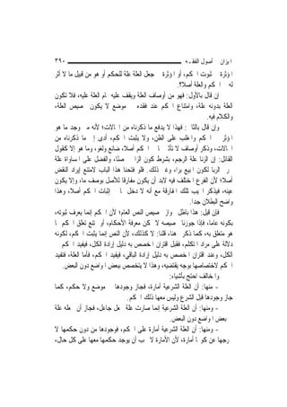 ‫٠٩٣‬                                                       ‫ﺍﳌﻴﺰﺍﻥ ﰲ ﺃﺻﻮﻝ ﺍﻟﻔﻘـﻪ‬
‫ﺍﳌﺆﺛﺮﺓ ﰲ ﺛﺒﻮﺕ ﺍﳊﻜﻢ، ﺃﻭ ﺍﳌﺆﺛﺮﺓ ﰲ ﺟﻌﻞ ﺍﻟﻌﻠﺔ ﻋﻠﺔ ﻟﻠﺤﻜﻢ ﺃﻭ ﻫﻮ ﻣﻦ ﻗﺒﻴﻞ ﻣﺎ ﻻ ﺃﺛﺮ‬
                                                        ‫ﻟﻪ ﰲ ﺍﳊﻜﻢ ﻭﺍﻟﻌﻠﺔ ﺃﺻﻼﹰ؟.‬
‫ﺇﻥ ﻗﺎﻝ ﺑﺎﻷﻭﻝ: ﻓﻬﻮ ﻣﻦ ﺃﻭﺻﺎﻑ ﺍﻟﻌﻠﺔ ﻭﻳﻘﻒ ﻋﻠﻴﻪ ﲤﺎﻡ ﺍﻟﻌﻠﺔ ﻋﻠﻴﻪ، ﻓﻼ ﺗﻜﻮﻥ‬
‫ﺍﻟﻌﻠﺔ ﺑﺪﻭﻧﻪ ﻋﻠﺔ، ﻭﺍﻣﺘﻨﺎﻉ ﺍﳊﻜﻢ ﻋﻨﺪ ﻓﻘﺪﻩ ﰲ ﻣﻮﺿﻊ ﻻ ﻳﻜﻮﻥ ﲣﺼﻴﺺ ﺍﻟﻌﻠﺔ،‬
                                                                     ‫ﻭﺍﻟﻜﻼﻡ ﻓﻴﻪ.‬
‫ﻭﺇﻥ ﻗﺎﻝ ﺑﺎﻟﺜﺎﱐ: ﻓﻬﺬﺍ ﻻ ﻳﺪﻓﻊ ﻣﺎ ﺫﻛﺮﻧﺎﻩ ﻣﻦ ﺍﶈﺎﻻﺕ؛ ﻷﻧﻪ ﻣﱴ ﻭﺟﺪ ﻣﺎ ﻫﻮ‬
‫ﺍﳌﺆﺛﺮ ﰲ ﺍﳊﻜﻢ ﻭﺍﳌﻐﻠﺐ ﻋﻠﻰ ﺍﻟﻈﻦ، ﻭﻻ ﻳﺜﺒﺖ ﺍﳊﻜﻢ، ﺃﺩﻯ ﺇﱃ ﻣﺎ ﺫﻛﺮﻧﺎﻩ ﻣﻦ‬
‫ﺍﶈﺎﻻﺕ، ﻭﺫﻛﺮ ﺃﻭﺻﺎﻑ ﻻ ﺗﺄﺛﲑ ﳍﺎ ﰲ ﺍﳊﻜﻢ ﺃﺻﻼﹰ، ﺿﺎﺋﻊ ﻭﻟﻐﻮ، ﻭﻣﺎ ﻫﻮ ﺇﻻ ﻛﻘﻮﻝ‬
‫ﺍﻟﻘﺎﺋﻞ: ﺇﻥ ﺍﻟﺰﻧﺎ ﻋﻠﺔ ﺍﻟﺮﺟﻢ، ﺑﺸﺮﻁ ﻛﻮﻥ ﺍﻟﺰﺍﱐ ﳏﺼﻨًﺎ، ﻭﺍﻟﻔﻀﻞ ﻋﻠﻰ ﺍﳌﺴﺎﻭﺍﺓ ﻋﻠﺔ‬
‫ﲢﺮﱘ ﺍﻟﺮﺑﺎ ﻟﻜﻮﻥ ﺍﳌﺒﻴﻊ ﺑ ‪‬ﺍ، ﻭﻏﲑ ﺫﻟﻚ. ﻓﻠﻮ ﻓﺘﺤﻨﺎ ﻫﺬﺍ ﺍﻟﺒﺎﺏ ﻻﻣﺘﻨﻊ ﺇﻳﺮﺍﺩ ﺍﻟﻨﻘﺾ‬
                                                        ‫ﺮ‬
‫ﺃﺻﻼﹰ؛ ﻷﻥ ﺍﻟﻔﺮﻉ ﺍﳌﺨﺘﻠﻒ ﻓﻴﻪ ﻻﺑﺪ ﺃﻥ ﻳﻜﻮﻥ ﻣﻔﺎﺭﻗﹰﺎ ﻟﻸﺻﻞ ﺑﻮﺻﻒ ﻣﺎ، ﻭﺇﻻ ﻳﻜﻮﻥ‬
‫ﻋﻴﻨﻪ، ﻓﻴﺬﻛﺮ ﺍ‪‬ﻴﺐ ﺗﻠﻚ ﺍﳌﻔﺎﺭﻗﺔ ﻣﻊ ﺃﻧﻪ ﻻ ﺩﺧﻞ ﳍﺎ ﰲ ﺇﺛﺒﺎﺕ ﺍﳊﻜﻢ ﺃﺻﻼﹰ، ﻭﻫﺬﺍ‬
                                                             ‫ﻭﺍﺿﺢ ﺍﻟﺒﻄﻼﻥ ﺟ ‪‬ﺍ.‬
                                                               ‫ﺪ‬
‫ﻓﺈﻥ ﻗﻴﻞ: ﻫﺬﺍ ﺑﺎﻃﻞ ﲜﻮﺍﺯ ﲣﺼﻴﺺ ﺍﻟﻨﺺ ﺍﻟﻌﺎﻡ؛ ﻷﻥ ﺍﳊﻜﻢ ﺇ‪‬ﻤﺎ ﻳﻌﺮﻑ ﺛﺒﻮﺗﻪ،‬
                 ‫ﻧ‬
‫ﺑﻜﻮﻧﻪ ﻋﺎ ‪‬ﺎ، ﻓﺈﺫﺍ ﺟﻮﺯﻧﺎ ﲣﺼﻴﺼﻪ ﻻ ﳝﻜﻦ ﻣﻌﺮﻓﺔ ﺍﻷﺣﻜﺎﻡ، ﺃﻭ ﳝﺘﻨﻊ ﺗﻌﻠﻖ ﺍﳊﻜﻢ ﲟﺎ‬ ‫ﻣ‬
‫ﻫﻮ ﻣﺘﻌﻠﻖ ﺑﻪ، ﻛﻤﺎ ﺫﻛﺮﰎ ﻫﻨﺎ، ﻗﻠﻨﺎ: ﻻ ﻛﺬﻟﻚ، ﻷﻥ ﺍﻟﻨﺺ ﺇ‪‬ﻤﺎ ﻳﺜﺒﺖ ﺍﳊﻜﻢ، ﻟﻜﻮﻧﻪ‬
                      ‫ﻧ‬
‫ﺩﻻﻟﺔ ﻋﻠﻰ ﻣﺮﺍﺩ ﺍﳌﺘﻜﻠﻢ، ﻓﻘﺒﻞ ﺍﻗﺘﺮﺍﻥ ﺍﳌﺨﺼﺺ ﺑﻪ ﺩﻟﻴﻞ ﺇﺭﺍﺩﺓ ﺍﻟﻜﻞ، ﻓﻴﻔﻴﺪ ﺍﳊﻜﻢ ﰲ‬
‫ﺍﻟﻜﻞ، ﻭﻋﻨﺪ ﺍﻗﺘﺮﺍﻥ ﺍﳌﺨﺼﺺ ﺑﻪ ﺩﻟﻴﻞ ﺇﺭﺍﺩﺓ ﺍﻟﺒﺎﻗﻲ، ﻓﻴﻔﻴﺪ ﺍﳊﻜﻢ، ﻓﺄﻣﺎ ﺍﻟﻌﻠﺔ، ﻓﺘﻔﻴﺪ‬
    ‫ﺍﳊﻜﻢ ﻻﺧﺘﺼﺎﺻﻬﺎ ﺑﻮﺟﻪ ﻳﻘﺘﻀﻴﻪ، ﻭﻫﺬﺍ ﻻ ﻳﺘﺨﺼﺺ ﺑﺒﻌﺾ ﺍﳌﻮﺍﺿﻊ ﺩﻭﻥ ﺍﻟﺒﻌﺾ.‬
                                                    ‫ﻭﺍﳌﺨﺎﻟﻒ ﺍﺣﺘﺞ ﺑﺄﺷﻴﺎﺀ:‬
‫- ﻣﻨﻬﺎ: ﺃﻥ ﺍﻟﻌﻠﺔ ﺍﻟﺸﺮﻋﻴﺔ ﺃﻣﺎﺭﺓ، ﻓﺠﺎﺯ ﻭﺟﻮﺩﻫﺎ ﰲ ﻣﻮﺿﻊ ﻭﻻ ﺣﻜﻢ، ﻛﻤﺎ‬
                               ‫ﺟﺎﺯ ﻭﺟﻮﺩﻫﺎ ﻗﺒﻞ ﺍﻟﺸﺮﻉ ﻭﻟﻴﺲ ﻣﻌﻬﺎ ﺫﻟﻚ ﺍﳊﻜﻢ.‬
‫- ﻭﻣﻨﻬﺎ: ﺃﻥ ﺍﻟﻌﻠﺔ ﺍﻟﺸﺮﻋﻴﺔ ﺇ‪‬ﻤﺎ ﺻﺎﺭﺕ ﻋﻠﺔ ﲜﻌﻞ ﺟﺎﻋﻞ، ﻓﺠﺎﺯ ﺃﻥ ﳚﻌﻠﻪ ﻋﻠﺔ‬
                                              ‫ﻧ‬
                                                    ‫ﰲ ﺑﻌﺾ ﺍﳌﻮﺍﺿﻊ ﺩﻭﻥ ﺍﻟﺒﻌﺾ.‬
‫- ﻭﻣﻨﻬﺎ: ﺃﻥ ﺍﻟﻌﻠﺔ ﺍﻟﺸﺮﻋﻴﺔ ﺃﻣﺎﺭﺓ ﻋﻠﻰ ﺍﳊﻜﻢ، ﻓﻮﺟﻮﺩﻫﺎ ﻣﻦ ﺩﻭﻥ ﺣﻜﻤﻬﺎ ﻻ‬
‫ﳜﺮﺟﻬﺎ ﻋﻦ ﻛﻮ‪‬ﺎ ﺃﻣﺎﺭﺓ، ﻷﻥ ﺍﻷﻣﺎﺭﺓ ﻻ ﳚﺐ ﺃﻥ ﻳﻮﺟﺪ ﺣﻜﻤﻬﺎ ﻣﻌﻬﺎ ﻋﻠﻰ ﻛﻞ ﺣﺎﻝ،‬
 