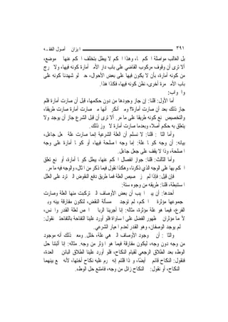 ‫ﺍﳌﻴﺰﺍﻥ ﰲ ﺃﺻﻮﻝ ﺍﻟﻔﻘـﻪ‬                                                       ‫١٩٣‬
‫ﺑﻞ ﺍﻟﻐﺎﻟﺐ ﻣﻮﺍﺻﻠﺔ ﺍﳊﻜﻢ ﳍﺎ، ﻭﻫﺬﺍ ﺍﳊﻜﻢ ﻻ ﻳﺒﻄﻞ ﺑﺘﺨﻠﻒ ﺍﳊﻜﻢ ﻋﻨﻬﺎ ﰲ ﻣﻮﺿﻊ،‬
‫ﺃﻻ ﺗﺮﻯ ﺃﻥ ﻭﻗﻮﻑ ﻣﺮﻛﻮﺏ ﺍﻟﻘﺎﺿﻲ ﻋﻠﻰ ﺑﺎﺏ ﺩﺍﺭ ﺍﻷﻣﲑ ﺃﻣﺎﺭﺓ ﻛﻮﻧﻪ ﻓﻴﻬﺎ، ﻭﻻ ﳜﺮﺝ‬
‫ﻣﻦ ﻛﻮﻧﻪ ﺃﻣﺎﺭﺓ، ﺑﺄﻥ ﻻ ﻳﻜﻮﻥ ﻓﻴﻬﺎ ﻋﻠﻰ ﺑﻌﺾ ﺍﻷﺣﻮﺍﻝ، ﺣﱴ ﻟﻮ ﺷﻬﺪﻧﺎ ﻛﻮﻧﻪ ﻋﻠﻰ‬
                                 ‫ﺑﺎﺏ ﺍﻷﻣﲑ ﻣﺮﺓ ﺃﺧﺮﻯ، ﻧﻈﻦ ﻛﻮﻧﻪ ﻓﻴﻬﺎ، ﻓﻜﺬﺍ ﻫﺬﺍ.‬
                                                                      ‫ﻭﺍﳉﻮﺍﺏ:‬
‫ﺃﻣﺎ ﺍﻷﻭﻝ: ﻗﻠﻨﺎ: ﺇﻥ ﺟﺎﺯ ﻭﺟﻮﺩﻫﺎ ﻣﻦ ﺩﻭﻥ ﺣﻜﻤﻬﺎ، ﻗﺒﻞ ﺃﻥ ﺻﺎﺭﺕ ﺃﻣﺎﺭﺓ ﻓﻠﻢ‬
‫ﺟﺎﺯ ﺫﻟﻚ ﺑﻌﺪ ﺃﻥ ﺻﺎﺭﺕ ﺃﻣﺎﺭﺓ؟ ﻭﻣﱴ ﺃﻧﻜﺮﰎ ﺃ‪‬ﻬﺎ ﻣﱴ ﺻﺎﺭﺕ ﺃﻣﺎﺭﺓ ﺻﺎﺭﺕ ﻃﺮﻳﻘﹰﺎ،‬
                                    ‫ﻧ‬
‫ﻭﺍﻟﺘﺨﺼﻴﺺ ﳝﻨﻊ ﻛﻮﻧﻪ ﻃﺮﻳﻘﹰﺎ ﻋﻠﻰ ﻣﺎ ﻣﺮ. ﺃﻻ ﺗﺮﻯ ﺃﻥ ﻗﺒﻞ ﺍﻟﺸﺮﻉ ﺟﺎﺯ ﺃﻥ ﻳﻮﺟﺪ ﻭﻻ‬
                           ‫ﻳﺘﻌﻠﻖ ﺑﻪ ﺣﻜﻢ ﺃﺻﻼﹰ، ﻭﺑﻌﺪﻣﺎ ﺻﺎﺭﺕ ﺃﻣﺎﺭﺓ ﻻ ﳚﻮﺯ ﺫﻟﻚ.‬
‫ﻭﺃﻣﺎ ﺍﻟﺜﺎﱐ: ﻗﻠﻨﺎ: ﻻ ﻧﺴﻠﻢ ﺃﻥ ﺍﻟﻌﻠﺔ ﺍﻟﺸﺮﻋﻴﺔ ﺇ‪‬ﻤﺎ ﺻﺎﺭﺕ ﻋﻠﺔ ﲜﻌﻞ ﺟﺎﻋﻞ،‬
                              ‫ﻧ‬
‫ﺑﻴﺎﻧﻪ: ﺃﻥ ﻭﺟﻪ ﻛﻮ‪‬ﺎ ﻋﻠﺔ: ﺇﻣﺎ ﻭﺟﻪ ﺍﳌﺼﻠﺤﺔ ﻓﻴﻬﺎ، ﺃﻭ ﻛﻮ‪‬ﺎ ﺃﻣﺎﺭﺓ ﻋﻠﻰ ﻭﺟﻪ‬
                                           ‫ﺍﳌﺼﻠﺤﺔ، ﻭﺫﺍ ﻻ ﻳﻘﻒ ﻋﻠﻰ ﺟﻌﻞ ﺟﺎﻋﻞ.‬
‫ﻭﺃﻣﺎ ﺍﻟﺜﺎﻟﺚ: ﻗﻠﻨﺎ: ﺟﻮﺍﺯ ﺍﻧﻔﺼﺎﻝ ﺍﳊﻜﻢ ﻋﻨﻬﺎ، ﻳﺒﻄﻞ ﻛﻮ‪‬ﺎ ﺃﻣﺎﺭﺓ، ﺃﻭ ﳝﻨﻊ ﺗﻌﻠﻖ‬
 ‫ﺍﳊﻜﻢ ﺑِﻬﺎ ﻋﻠﻰ ﺍﻟﻮﺟﻪ ﺍﻟﺬﻱ ﺫﻛﺮﻧﺎ، ﻭﻫﻜﺬﺍ ﻧﻘﻮﻝ ﻓﻴﻤﺎ ﺫﻛﺮ ﻣﻦ ﺍﳌﺜﺎﻝ، ﻭﺍﻟﻮﺟﻪ ﻓﻴﻪ ﻣﺎ ﻣﺮ.‬
‫ﻓﺈﻥ ﻗﻴﻞ: ﻓﺈﺫﺍ ﻟﹶﻢ ﳚﺰ ﲣﺼﻴﺺ ﺍﻟﻌﻠﺔ ﻓﻤﺎ ﻃﺮﻳﻖ ﺩﻓﻊ ﺍﻟﻨﻘﻮﺽ ﺍﻟﱵ ﺗﺮﺩ ﻋﻠﻰ ﺍﻟﻌﻠﻞ‬
                                              ‫ﺍﳌﺴﺘﻨﺒﻄﺔ، ﻗﻠﻨﺎ: ﻃﺮﻳﻘﻪ ﻣﻦ ﻭﺟﻮﻩ ﺳﺘﺔ:‬
‫ﺃﺣﺪﻫﺎ: ﺃﻥ ﻳﺒﲔ ﺍ‪‬ﻴﺐ ﺃﻥ ﺑﻌﺾ ﺍﻷﻭﺻﺎﻑ ﺍﻟﱵ ﺗﺮﻛﺒﺖ ﻣﻨﻬﺎ ﺍﻟﻌﻠﺔ ﻭﺻﺎﺭﺕ‬
‫ﲟﺠﻤﻮﻋﻬﺎ ﻣﺆﺛﺮﺓ ﰲ ﺍﳊﻜﻢ، ﻟﹶﻢ ﺗﻮﺟﺪ ﰲ ﻣﺴﺄﻟﺔ ﺍﻟﻨﻘﺾ، ﻟﺘﻜﻮﻥ ﻣﻔﺎﺭﻗﺔ ﺑﻴﻨﻪ ﻭﺑﲔ‬
‫ﺍﻟﻔﺮﻉ، ﻓﻴﻤﺎ ﻫﻮ ﻋﻠﺔ ﻣﺆﺛﺮﺓ، ﻣﺜﺎﻟﻪ: ﺇﻧﺎ ﺃﺟﺮﻳﻨﺎ ﺍﻟﺮﺑﺎ ﰲ ﺍﳉﺺ ﻟﻌﻠﺔ ﺍﻟﻘﺪﺭ ﻭﺍﳉﻨﺲ،‬
‫ﻷ‪‬ﻤﺎ ﻣﺆﺛﺮﺍﻥ ﰲ ﻇﻬﻮﺭ ﺍﻟﻔﻀﻞ ﻋﻠﻰ ﺍﳌﺴﺎﻭﺍﺓ ﻓﻠﻮ ﺃﻭﺭﺩ ﻋﻠﻴﻨﺎ ﺍﻟﺘﻔﺎﺣﺔ ﺑﺎﻟﺘﻔﺎﺣﺘﲔ ﻧﻘﻮﻝ:‬
                              ‫ﰒ ﻟﹶﻢ ﻳﻮﺟﺪ ﺍﻟﻮﺻﻔﺎﻥ، ﻭﻫﻮ ﺍﻟﻘﺪﺭ ﻟﻌﺪﻡ ﺍﳌﻌﻴﺎﺭ ﺍﻟﺸﺮﻋﻲ.‬
‫ﻭﺍﻟﺜﺎﱐ: ﺃﻥ ﰲ ﻭﺟﻮﺩ ﺍﻷﻭﺻﺎﻑ ﺍﻟﱵ ﻫﻲ ﻋﻠﺔ، ﺧﻠﻞ. ﻭﻣﻌﲎ ﺫﻟﻚ ﺃﻧﻪ ﻣﻮﺟﻮﺩ‬
‫ﻣﻦ ﻭﺟﻪ ﺩﻭﻥ ﻭﺟﻪ، ﻟﻴﻜﻮﻥ ﻣﻔﺎﺭﻗﺔ ﻓﻴﻤﺎ ﻫﻮ ﺍﳌﺆﺛﺮ ﻣﻦ ﻭﺟﻪ. ﻣﺜﺎﻟﻪ: ﺇﻧﺎ ﺃﺛﺒﺘﻨﺎ ﺣﻞ‬
‫ﺍﻟﻮﻁﺀ ﺑﻌﺪ ﺍﻟﻄﻼﻕ ﺍﻟﺮﺟﻌﻲ ﻟﻘﻴﺎﻡ ﺍﻟﻨﻜﺎﺡ، ﻓﻠﻮ ﺃﻭﺭﺩ ﻋﻠﻴﻨﺎ ﺍﻟﻄﻼﻕ ﺍﻟﺒﺎﺋﻦ ﰲ ﺍﻟﻌﺪﺓ،‬
‫ﻓﻨﻘﻮﻝ: ﺍﻟﻨﻜﺎﺡ ﻗﺎﺋﻢ ﰒ ﺃﻳﻀًﺎ، ﻭﳍﺬﺍ ﻗﻠﺘﻢ ﺇﻧﻪ ﳛﺮﻡ ﻋﻠﻴﻪ ﻧﻜﺎﺡ ﺃﺧﺘﻬﺎ، ﻷﻧﻪ ﲨﻊ ﺑﻴﻨﻬﻤﺎ‬
                   ‫ﰲ ﺍﻟﻨﻜﺎﺡ، ﺃﻭ ﻧﻘﻮﻝ: ﰒ ﺍﻟﻨﻜﺎﺡ ﺯﺍﺋﻞ ﻣﻦ ﻭﺟﻪ، ﻓﺎﻣﺘﻨﻊ ﺣﻞ ﺍﻟﻮﻁﺀ.‬
 