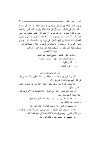 ‫٤٩٣‬                                                     ‫ﺍﳌﻴﺰﺍﻥ ﰲ ﺃﺻﻮﻝ ﺍﻟﻔﻘـﻪ‬
‫ﻳﻮﺟﺐ ﻓﺴﺎﺩ ﺍﻟﻌﻠﺔ؛ ﻷﻥ ﻟﻠﺴﺎﺋﻞ ﺃﻥ ﻳﻘﻮﻝ: ﻻ ﻧﺴﻠﻢ ﺍﻧﻌﻘﺎﺩ ﺍﻹﲨﺎﻉ ﻋﻠﻰ ﺍﻣﺘﻨﺎﻉ‬
‫ﺍﳊﻜﻢ، ﻳﺪﻝ ﻋﻠﻰ ﻣﺎ ﺫﻛﺮﰎ، ﺑﻞ ﻳﺪﻝ ﻋﻠﻰ ﻓﺴﺎﺩ ﺍﻟﻌﻠﺔ، ﻭﺃﻥ ﻫﺬﺍ ﺍﻟﻘﺪﺭ ﻟﻴﺲ ﲟﺆﺛﺮ ﻓﻴﻪ،‬
‫ﻭﻟﻴﺲ ﻣﺎ ﻗﺎﻟﻪ ﺍﳋﺼﻢ ﺃﻭﱃ ﻣﻦ ﻫﺬﺍ ِﻟﻤ‪‬ﺎ ﻣﺮ: ﺃﻥ ﻋﺪﻡ ﺍﻷﺛﺮ ﺍﳌﺨﺘﺺ ﺑﺎﻟﺸﻲﺀ ﻳﺪﻝ ﻋﻠﻰ‬
‫ﻋﺪﻡ ﺫﻟﻚ، ﺇﻻ ﺇﺫﺍ ﺑﲔ ﺷﻴﺌﹰﺎ ﻣﻦ ﺍﻟﻮﺟﻮﻩ ﺍﻟﱵ ﺫﻛﺮﻧﺎﻫﺎ ﺇﻣﺎ ﺑﻄﺮﻳﻖ ﺍﻹﲨﺎﻝ ﺃﻭ ﺑﻄﺮﻳﻖ‬
‫ﺍﻟﺘﻔﺼﻴﻞ، ﻛﻤﺎ ﺫﻛﺮﻧﺎ ﻣﻦ ﺍﻟﺒﻴﻊ ﺍﳌﺸﺘﻤﻞ ﻋﻠﻰ ﺍﻟﺮﺑﺎ، ﻭﻏﲑ ﺫﻟﻚ، ﻓﺄﻣﺎ ﺍﻹﲨﺎﻉ ﻋﻠﻰ‬
‫ﻋﺪﻡ ﺍﳊﻜﻢ ﻣﻦ ﻏﲑ ﺃﻥ ﻳﺴﺘﻨﺪ ﺇﱃ ﻣﺎ ﺫﻛﺮﻧﺎ ﻣﻦ ﺍﻟﻮﺟﻮﻩ، ﳎﻤﻼ ﺃﻭ ﻣﻔﺼﻼ ﻓﻤﺮﺩﺩ ﺑﲔ‬
           ‫ﹰ‬         ‫ﹰ‬
          ‫ﺃﻥ ﻳﻜﻮﻥ ﺩﻟﻴﻼ ﻋﻠﻰ ﺫﻟﻚ ﻭﺑﲔ ﺃﻥ ﻳﻜﻮﻥ ﺩﻟﻴﻼ ﻋﻠﻰ ﻓﺴﺎﺩ ﺍﻟﻌﻠﺔ. ﻭﺍﷲ ﺃﻋﻠﻢ.‬
                                    ‫ﹰ‬                         ‫ﹰ‬
                              ‫ﺑﻮاب اﻻﺳﺘﺤﺴﺎن‬
                     ‫- ﺗﻌﺎﺭﺽ ﺍﻟﻌﻠﻞ ﻭﺗﻨﺎﻓﻴﻬﺎ. ﻭﺗﺮﺟﻴﺢ ﺍﻟﺒﻌﺾ ﻋﻠﻰ ﺍﻟﺒﻌﺾ.‬
                       ‫- ﺍﻋﺘﺪﺍﻝ ﺍﻷﻣﺎﺭﺍﺕ ﻋﻨﺪ ﺍ‪‬ﺘﻬﺪ ﰲ ﻣﺴﺄﻟﺔ. ﻭﺣﻜﻤﻪ.‬
                                                 ‫- ﰲ ﺍﻟﻘﻮﻝ ﺑﺎﻟﻘﻮﻟﲔ.‬
                                                ‫- ﰲ ﺍﳊﻈﺮ ﻭﺍﻹﺑﺎﺣﺔ.‬

                          ‫ﺑﺎب اﻟﻘﻮل ﻓﻲ اﻻﺳﺘﺤﺴﺎن‬
‫ﺍﻋﻠﻢ ﺃﻥ ﺍﶈﻜﻲ ﻋﻦ ﺃﺻﺤﺎﺏ ﺃﰊ ﺣﻨﻴﻔﺔ -ﺭﲪﻪ ﺍﷲ- ﺍﻟﻘﻮﻝ ﺑﺎﻻﺳﺘﺤﺴﺎﻥ ﻭﻗﺪ‬
                                     ‫ﻇﻦ ﻛﺜﲑ ﺃ‪‬ﻬﻢ ﻋﻨﻮﺍ ﺑﺬﻟﻚ ﺍﳊﻜﻢ ﺑﻐﲑ ﺩﻻﻟﺔ.‬
                                                                    ‫ﻧ‬
‫ﻭﻫﺬﺍ ﺑﺎﻃﻞ، ﻷﻧﻪ ﻻ ﻳﻠﻴﻖ ﺑﺄﻫﻞ ﺍﻟﻌﻠﻢ ﺍ‪‬ﺘﻬﺪﻳﻦ ﺍﻹﻋﺮﺍﺽ ﻋﻦ ﺍﻟﺪﻟﻴﻞ، ﻭﺇﺛﺒﺎﺕ‬
                                                              ‫ﺍﳊﻜﻢ ﺑﻐﲑ ﺩﻟﻴﻞ.‬
‫ﺩﻝ ﻋﻠﻴﻪ: ﺃ‪‬ﻬﻢ ﻧﺼﻮﺍ ﰲ ﻛﺜﲑ ﻣﻦ ﺍﳌﺴﺎﺋﻞ: ﺃﻧﺎ ﺍﺳﺘﺤﺴﻨﺎ ﻫﺬﺍ ﺍﻷﻣﺮ ﻟﻮﺟﻪ ﻛﺬﺍ‬
                                                            ‫ﻧ‬
                                                ‫ﻭﻛﺬﺍ. ﻭﻫﺬﺍ ﻻ ﻳﻜﻮﻥ ﺑﻐﲑ ﺩﻟﻴﻞ.‬
            ‫ﻓﻨﺒﲔ ﺣﺪ ﺍﻻﺳﺘﺤﺴﺎﻥ. ﻭﻧﺒﲔ ﺃﻥ ﺗﺴﻤﻴﺘﻪ ﺍﺳﺘﺤﺴﺎﻧًﺎ ﻭﺟﻪ ﺻﺤﻴﺢ.‬
                                                    ‫- ﻓﺄﻣﺎ ﺣﺪﻩ ﻓﻘﺪ ﺍﺧﺘﻠﻒ ﻓﻴﻪ:‬
             ‫ﻗﺎﻝ ﺑﻌﻀﻬﻢ: ﺇﻧﻪ ﺍﻟﻌﺪﻭﻝ ﻋﻦ ﻣﻮﺟﺐ ﺍﻟﻘﻴﺎﺱ ﺇﱃ ﻗﻴﺎﺱ ﺃﻗﻮﻯ ﻣﻨﻪ.‬
‫ﻭﻫﺬﺍ ﻏﲑ ﺻﺤﻴﺢ؛ ﻷﻥ ﺍﻟﻌﺪﻭﻝ ﺇﱃ ﺍﻟﻨﺺ ﻳﺴﻤﻰ ﺍﺳﺘﺤﺴﺎﻧًﺎ ﻛﻘﻮﻟﻨﺎ: ﻻ ﻗﻀﺎﺀ‬
       ‫ﻋﻠﻰ ﺍﻵﻛﻞ ﺍﻟﻨﺎﺳﻲ ﰲ ﺭﻣﻀﺎﻥ ﻗﻴﺎﺳًﺎ، ﺇﻻ ﺃﻧﺎ ﺍﺳﺘﺤﺴﻨﺎ ﺃﻥ ﻋﻠﻴﻪ ﺍﻟﻘﻀﺎﺀ ﻟﻠﺨﱪ.‬
                        ‫ﻭﻗﺎﻝ ﺑﻌﻀﻬﻢ: ﺇﻧﻪ ﲣﺼﻴﺺ ﻗﻴﺎﺱ، ﺑﺪﻟﻴﻞ ﺃﻗﻮﻯ ﻣﻨﻪ.‬
 