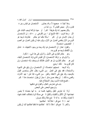 ‫ﺍﳌﻴﺰﺍﻥ ﰲ ﺃﺻﻮﻝ ﺍﻟﻔﻘـﻪ‬                                                  ‫٥٩٣‬
‫ﻭﻫﺬﺍ ﺃﻳﻀًﺎ ﻏﲑ ﺻﺤﻴﺢ؛ ﻷ‪‬ﻢ ﻗﺪ ﻳﻌﺪﻟﻮﻥ ﰲ ﺍﻻﺳﺘﺤﺴﺎﻥ ﻋﻦ ﻗﻴﺎﺱ ﻭﻋﻦ ﻏﲑ‬
                                  ‫ﻗﻴﺎﺱ، ﻭﻷﻥ ﲣﺼﻴﺺ ﺍﻟﻘﻴﺎﺱ ﻻ ﳚﻮﺯ، ِﻟﻤ‪‬ﺎ ﻣﺮ.‬
‫ﻭﻗﺎﻝ ﺑﻌﻀﻬﻢ: ﺇﻧﻪ ﺗﺮﻙ ﻃﺮﻳﻘﺔ ﺍﳊﻜﻢ ﺇﱃ ﺃﻭﱃ ﻣﻨﻬﺎ، ﻟﻮﻻﻫﺎ ﻟﻮﺟﺐ ﺍﻟﺜﺒﺎﺕ ﻋﻠﻰ‬
‫ﺍﻷﻭﱃ، ﻭﻫﺬﺍ ﻗﺮﻳﺐ ﳑﺎ ﻗﺎﻟﻪ ﺍﻟﺸﻴﺦ ﺃﺑﻮ ﺍﳊﺴﻦ ﺍﻟﻜﺮﺧﻲ -ﺭﲪﻪ ﺍﷲ-: ﺇﻥ ﺍﻻﺳﺘﺤﺴﺎﻥ‬
‫ﺃﻥ ﻳﻌﺪﻝ ﺍﻹﻧﺴﺎﻥ ﻋﻦ ﺃﻥ ﳛﻜﻢ ﰲ ﺍﳌﺴﺄﻟﺔ ﻣﺜﻠﻤﺎ ﻫﻮ ﺣﻜﻢ ﰲ ﻧﻈﺎﺋﺮﻫﺎ، ﻟﻮﺟﻪ ﻫﻮ‬
‫ﺃﻗﻮﻯ ﻣﻦ ﺍﻷﻭﻝ ﻳﻘﺘﻀﻲ ﺍﻟﻌﺪﻭﻝ ﻋﻦ ﺍﻷﻭﻝ، ﻭﻳﻠﺰﻡ ﻋﻠﻴﻪ ﺃﻥ ﻳﻜﻮﻥ ﺍﻟﻌﺪﻭﻝ ﻋﻦ ﺍﻟﻌﻤﻮﻡ‬
                                                     ‫ﺇﱃ ﺍﻟﺘﺨﺼﻴﺺ، ﺍﺳﺘﺤﺴﺎﻧًﺎ.‬
‫ﻭﺍﻟﻘﻮﻝ ﺍﳌﺨﺘﺎﺭ: ﺃﻥ ﺍﻻﺳﺘﺤﺴﺎﻥ ﻫﻮ ﺗﺮﻙ ﻭﺟﻪ ﻣﻦ ﻭﺟﻮﻩ ﺍﻻﺟﺘﻬﺎﺩ، ﻏﲑ ﺷﺎﻣﻞ‬
                                              ‫ﴰﻮﻝ ﺍﻷﻟﻔﺎﻅ، ﻟﻮﺟﻪ ﻫﻮ ﺃﻗﻮﻯ ﻣﻨﻪ.‬
       ‫ﻭﻫﻮ ﰲ ﺣﻜﻢ ﺍﻟﻄﺎﺭﺉ ﻋﻠﻰ ﺍﻷﺻﻞ. ﻭﻻ ﻳﻠﺰﻡ ﻋﻠﻰ ﻫﺬﺍ ﺷﻲﺀ ﳑﺎ ﺫﻛﺮﻧﺎ.‬
‫ﻭﻻ ﻳﻠﺰﻡ ﻗﻮﳍﻢ: ﺗﺮﻛﻨﺎ ﺍﻻﺳﺘﺤﺴﺎﻥ؛ ﻷﻥ ﺍﻟﻘﻴﺎﺱ ﺍﻟﺬﻱ ﺗﺮﻙ ﺍﻻﺳﺘﺤﺴﺎﻥ ﻷﺟﻠﻪ،‬
‫ﻟﻴﺲ ﻫﻮ ﰲ ﺣﻜﻢ ﺍﻟﻄﺎﺭﺉ، ﺑﻞ ﻫﻮ ﺍﻷﺻﻞ، ﻓﻠﺬﻟﻚ ﻟﹶﻢ ﻳﻮﺻﻒ ﺑﺄﻧﻪ ﺍﺳﺘﺤﺴﺎﻥ، ﻭﺇﻥ‬
                                                  ‫ﻛﺎﻥ ﺃﻗﻮﻯ ﻣﻨﻪ ﰲ ﺫﻟﻚ ﺍﳌﻮﺿﻊ.‬
‫ﻭﺃﻣﺎ ﺍﻟﻮﺟﻪ ﰲ ﺗﺴﻤﻴﺘﻬﻢ ﺍﺳﺘﺤﺴﺎﻧًﺎ، ﺃﻥ ﺍﻻﺳﺘﺤﺴﺎﻥ، ﻭﺇﻥ ﻭﻗﻊ ﻋﻠﻰ ﺍﻟﺸﻬﻮﺓ‬
‫ﻭﺍﻻﺳﺘﺤﻼﺀ، ﻓﻘﺪ ﻳﻘﻊ ﻋﻠﻰ ﺍﻟﻌﻤﻞ ﲝﺴﻦ ﺍﻟﺸﻲﺀ، ﻳﻘﺎﻝ: ﻓﻼﻥ ﻳﺴﺘﺤﺴﻦ ﺍﻟﻘﻮﻝ‬
‫ﺑﺎﻟﺘﻮﺣﻴﺪ، ﻭﻗﺪ ﻳﻘﻊ ﻋﻠﻰ ﺍﻻﻋﺘﻘﺎﺩ ﻭﺍﻟﻈﻦ ﲝﺴﻦ ﺍﻟﺸﻲﺀ، ﻓﺈﺫﺍ ﻇﻦ ﺍ‪‬ﺘﻬﺪ ﺍﻷﻣﺎﺭﺓ،‬
 ‫ﻭﺃﻓﻀﻰ ﺑﻪ ﺫﻟﻚ ﺇﱃ ﺃﻥ ﻳﻌﺘﻘﺪ ﺣﺴﻦ ﻣﺪﻟﻮﳍﺎ، ﺟﺎﺯ ﺃﻥ ﻳﻘﻮﻝ: ﺍﺳﺘﺤﺴﻨﺖ ﻫﺬﺍ ﺍﳊﻜﻢ.‬
                           ‫- ﻓﺘﺼﺢ ﻓﺎﺋﺪﺓ ﺍﻻﺳﻢ، ﻭﺟﺎﺯ ﺍﻻﺻﻄﻼﺡ ﻋﻠﻴﻪ.‬
                 ‫ﺑﺎب ﻓﻲ ﺗﻌﺎرض اﻟﻌﻠﻞ، واﻟﻘﻮل ﻓﻲ ﺗﻨﺎﻓﻴﻬﺎ‬
                        ‫وﺗﺮﺟﻴﺢ اﻟﺒﻌﺾ ﻋﻠﻰ اﻟﺒﻌﺾ‬
‫ﺃﻭﻻ: ﺃﻣﺎ ﺗﻌﺎﺭﺽ ﺍﻟﻌﻠﻞ ﻭﺗﻨﺎﻓﻴﻬﺎ، ﻓﻠﺴﻨﺎ ﻧﻌﲏ ﺑﻪ ﺃ‪‬ﻬﺎ ﻣﺘﻀﺎﺩﺓ ﻻ ﻳﺘﺼﻮﺭ‬
                    ‫ﻧ‬                                               ‫ﹰ‬
‫ﺍﺟﺘﻤﺎﻋﻬﺎ؛ ﻷﻥ ﺍﻷﻛﻞ ﻭﺍﻻﻓﺘﻴﺎﺕ ﻭﺍﻟﻜﻴﻞ ﺍﻟﱵ ﻫﻲ ﻣﺴﺄﻟﺔ ﺍﻟﺮﺑﺎ ﺑﺎﺧﺘﻼﻑ ﺍﻟﻌﻠﻤﺎﺀ ﻓﻴﻬﺎ،‬
                          ‫ﻻ ﺗﺘﻀﺎﺩ، ﻭﻟﻜﻨﺎ ﻧﻌﲏ ﺑﻪ ﺃﻧﻪ ﻻ ﲡﺘﻤﻊ ﻋﻠﻼ ﻭﺫﻟﻚ ﺿﺮﺑﺎﻥ:‬
                                         ‫ﹰ‬
                                ‫ﺃﺣﺪﳘﺎ: ﻻ ﳚﺘﻤﻊ ﻛﻮ‪‬ﺎ ﻋﻠﻼ ﻟﺘﻨﺎﰲ ﺃﺣﻜﺎﻣﻬﺎ:‬
                                               ‫ﹰ‬
‫ﻭﺍﻵﺧﺮ: ﻻ ﳚﺘﻤﻊ ﻛﻮ‪‬ﺎ ﻋﻠﻼﹰ، ﻻ ﻟﺘﻨﺎﰲ ﺃﺣﻜﺎﻣﻬﺎ، ﻓﺎﳌﺘﻨﺎﻓﻴﺔ ﺃﺣﻜﺎﻣﻬﺎ ﻻﺑﺪ ﺃﻥ ﻳﻜﻮﻥ‬
 