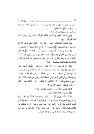 ‫ﺍﳌﻴﺰﺍﻥ ﰲ ﺃﺻﻮﻝ ﺍﻟﻔﻘـﻪ‬                                                             ‫٧٢‬
‫ﻭﺍﻟﻌﺎﻡ ﻭﺍﳋﺎﺹ، ﻭﺍﳌﻄﻠﻖ ﻭﺍﳌﻘﻴﺪ، ﻭﺍ‪‬ﻤﻞ ﻭﺍﳌﺒﲔ، ﻭﻣﺎ ﻳﺘﺼﻞ ﺑﺬﻟﻚ، ﻭﺍﻟﻨﺎﺳﺦ‬
                                                    ‫ﻭﺍﳌﻨﺴﻮﺥ ﻭﻣﺎ ﻳﺘﻌﻠﻖ ﺑﺬﻟﻚ ﻓﻨﻘﻮﻝ:‬
                                                ‫أﻣﺎ اﻟﺤﺮوف ﻓﻤﻨﻬﺎ: ﺣﺮف اﻟﻮاو‬
‫ﻭﻫﻲ ﺗﺴﺘﻌﻤﻞ ﻟﻠﺠﻤﻊ ﻭﺍﻻﺷﺘﺮﺍﻙ ﻓﻘﻂ، ﻛﻘﻮﻟﻚ: "ﺭﺃﻳﺖ ﺯﻳﺪ‪‬ﺍ ﻭﻋﻤﺮ‪‬ﺍ": ﺃﻓﺎﺩ‬
                                                               ‫ﺃ‪‬ﻬﻤﺎ ﺍﺷﺘﺮﻛﺎ ﰲ ﺍﻟﺮﺅﻳﺔ.‬
                                                                                   ‫ﻧ‬
‫ﻭﻗﺪ ﺗﺴﺘﻌﻤﻞ ﻟﻼﺳﺘﺌﻨﺎﻑ، ﻛﻤﺎ ﰲ ﻗﻮﻟﻪ ﺗﻌﺎﱃ: ‪‬ﻭﻣ‪‬ﺎ ‪‬ﻳﻌﻠ ‪ ‬ﺗﺄﻭِﻳﻠ ‪ِ ‬ﺇﻻ ﺍﷲ‬
‫‪  ‬ﹶﻢ ﹾ ﹶﻪ ﱠ ُ‬
‫ﻭ‪‬ﺍﻟ ‪‬ﺍﺳ ‪‬ﻮﻥ ﻓِﻲ ﺍﹾﻟﻌﻠﻢ ‪‬ﻳ ﹸﻮﹸﻮﻥ‪] ‬ﺁﻝ ﻋﻤﺮﺍﻥ: ٧[. ﺇﺫ ﻭﻗﻊ ﺍﻻﺑﺘﺪﺍﺀ ﺑﻘﻮﻟﻪ: "ﻭﺍﻟﺮﺍﺳﺨﻮﻥ".‬
                                                        ‫ِﹾ ِ ﻘ ﻟ ﹶ‬        ‫ﺮ ِﺨ ﹶ‬
‫ﻭﻗﺪ ﺗﺴﺘﻌﻤﻞ ﻟﺘﺤﺴﲔ ﺍﻟﻨﻈﻢ ﻭﺗﺰﻳﲔ ﺍﻟﻜﻼﻡ، ﻛﻤﺎ ﰲ ﻗﻮﻟﻪ ﺗﻌﺎﱃ: ‪‬ﻭﹶﻟﻘﺪ ﺁ‪‬ﺗﻴﻨ‪‬ﺎ‬
   ‫‪‬ﹶ‪ ‬‬
‫‪‬ﻮﺳ‪‬ﻰ ﻭﻫ‪‬ﺎ ‪‬ﻭﻥ ﺍﹾﻟﻔﺮﻗﹶﺎﻥ ﻭﺿﻴ‪‬ﺎﺀ‪] ‬ﺍﻷﻧﺒﻴﺎﺀ: ٨٤[. ﺃﻱ ﺿﻴﺎﺀ. ﻭﻟﻴﺲ ﻫﻮ ﻟﻼﺑﺘﺪﺍﺀ‬
                                                    ‫‪ ‬ﺭ ﹶ ﹸ‪ ‬ﹶ ‪ً ِ ‬‬               ‫ﻣ‬
‫ﻭﻟﻠﻌﻄﻒ، ﺑﻞ ﻫﻮ ﻭﺻﻒ ﺍﻟﻘﺮﺁﻥ ﺑﻜﻮﻧﻪ ﺿﻴﺎﺀ. ﻭﻗﺪ ﻳﺴﻤﻴﻪ ﺑﻌﺾ ﺃﻫﻞ ﺍﻟﻠﻐﺔ "ﻭﺍﻭ ﻟﻐﻮ"،‬
                                         ‫ﻟﻜﻨﺎ ﻛﺮﻫﻨﺎ ﺫﻟﻚ، ﻟﻜﻮﻧﻪ ﻣﺴﺘﻌﻤﻼ ﰲ ﺍﻟﻘﺮﺁﻥ.‬
                                                    ‫ﹰ‬
‫ﻭﻗﻴﻞ: ﺇﻧﻪ ﻗﺪ ﻳﻜﻮﻥ ﲟﻌﲎ "ﺃﻭ" ﻛﻤﺎ ﰲ ﻗﻮﻟﻪ ﺗﻌﺎﱃ: ‪‬ﹸﻭﻟِﻲ ﹶﺃﺟﻨﺤﺔ ﻣﺜﻨ‪‬ﻰ‬
     ‫‪  ٍ  ِ‬ﹾ‬     ‫ﺃ‬
‫ﻭﺛﹸﻼﺙ ﻭﺭﺑ‪‬ﺎﻉ‪] ‬ﻓﺎﻃﺮ: ١[. ﻭﻣﻌﻨﺎﻩ: ﺃﻭ ﺛﻼﺙ ﺃﻭ ﺭﺑﺎﻉ، ﺇﻻ ﺃﻧﺎ ﻧﻘﻮﻝ ﺇﻧﻪ ﻟﻠﺠﻤﻊ ﰲ‬‫‪ ‬ﹶ ﹶ ‪ ‬‬
‫ﻫﺬﺍ ﺍﳌﻮﺿﻊ؛ ﻷﻥ ﺍﷲ ﺗﻌﺎﱃ ﻭﺻﻒ ﺟﻨﺲ ﺍﳌﻼﺋﻜﺔ ﺑﺄ‪‬ﻬﻢ ﺃﻭﱄ ﺃﺟﻨﺤﺔ ﻣﺜﲎ ﻭﺛﻼﺙ‬
                                ‫ﻧ‬
‫ﻭﺭﺑﺎﻉ، ﻓﺎﻗﺘﻀﻰ ﺃﻥ ﻳﻜﻮﻥ ﺍﻟﺒﻌﺾ ﻋﻠﻰ ﺍﻟﺼﻔﺔ ﺍﻟﺜﺎﻧﻴﺔ ﻭﺍﻟﺒﻌﺾ ﻋﻠﻰ ﺍﻟﺼﻔﺔ ﺍﻟﺜﺎﻟﺜﺔ، ﻓﺄﻓﺎﺩ‬
‫ﺍﳉﻤﻊ ﺃﻱ ﺍﺟﺘﻤﻊ ﺫﻟﻚ ﰲ ﻛﻞ ﺍﳌﻼﺋﻜﺔ، ﻭﻻ ﺧﻼﻑ ﰲ ﻛﻞ ﺍﳌﻼﺋﻜﺔ، ﺇ‪‬ﻤﺎ ﺍﳋﻼﻑ‬
                ‫ﻧ‬
                                            ‫ﰲ ﺃﻥ ﺍﻟﻮﺍﻭ ﺍﻟﻌﺎﻃﻔﺔ ﰲ ﺍﻷﺻﻞ ﻷﻱ ﻣﻌﲎ؟.‬
                          ‫ﻓﻌﻨﺪﻧﺎ ﻟﻠﺠﻤﻊ ﺍﳌﻄﻠﻖ ﻣﻦ ﻏﲑ ﺍﻟﺘﻌﺮﺽ ﻟﻠﺘﺮﺗﻴﺐ ﻭﺍﻟﻘﺮﺁﻥ.‬
                                             ‫ﻭﻗﺎﻝ ﺑﻌﺾ ﺍﻟﺸﺎﻓﻌﻴﺔ: ﺇ‪‬ﻬﺎ ﻟﻠﺘﺮﺗﻴﺐ.‬
                                                        ‫ﻧ‬
‫ﺩﻟﻴﻠﻨﺎ ﰲ ﺫﻟﻚ: ﺇﻥ ﻣﻦ ﻗﺎﻝ ﻟﻐﲑﻩ: "ﺭﺃﻳﺖ ﺯﻳﺪ‪‬ﺍ ﻭﻋﻤﺮ‪‬ﺍ" ﻫﺬﺍ ﻻ ﻳﻔﻴﺪ ﺗﻘﺪﱘ ﺭﺅﻳﺔ‬
‫ﺯﻳﺪ ﻋﻠﻰ ﺭﺅﻳﺔ ﻋﻤﺮﻭ، ﺃﻻ ﺗﺮﻯ ﺃﻧﻪ ﻟﻮ ﻗﺎﻝ: "ﻭﻋﻤﺮ‪‬ﺍ ﺑﻌﺪﻩ" ﺃﻓﺎﺩ ﻓﺎﺋﺪﺓ ﳎﺪﺩﺓ، ﻭﻷ‪‬ﺎ ﻟﻮ‬
‫ﺃﻓﺎﺩﺕ ﺍﻟﺘﺮﺗﻴﺐ ﻟﻜﺎﻥ ﻗﻮﻟﻪ: "ﺭﺃﻳﺖ ﺯﻳﺪ‪‬ﺍ ﻭﻋﻤﺮ‪‬ﺍ ﻗﺒﻠﻪ، ﺃﻭ ﻣﻌﻪ" ﳎﺎﺯ‪‬ﺍ ﺃﻭ ﻣﻨﺎﻗﻀﺔ ﻣﻦ‬
‫ﺍﻟﻜﻼﻡ، ﻛﻘﻮﻝ ﺍﻟﻘﺎﺋﻞ: "ﺭﺃﻳﺖ ﺯﻳﺪ‪‬ﺍ، ﰒ ﻋﻤﺮ‪‬ﺍ ﻣﻌﻪ، ﺃﻭ ﻗﺒﻠﻪ"، ﻭﺃﻫﻞ ﺍﻟﻠﻐﺔ ﻟﹶﻢ ﳚﻌﻠﻮﺍ ﻫﺬﺍ‬
                               ‫ﳎﺎﺯ‪‬ﺍ ﻣﻦ ﺍﻟﻜﻼﻡ ﻭﻻ ﻣﻨﺎﻗﻀﺔ، ﻓﺪﻝ ﺃ‪‬ﻬﺎ ﻻ ﺗﻔﻴﺪ ﺍﻟﺘﺮﺗﻴﺐ.‬
                                                 ‫ﻧ‬
 