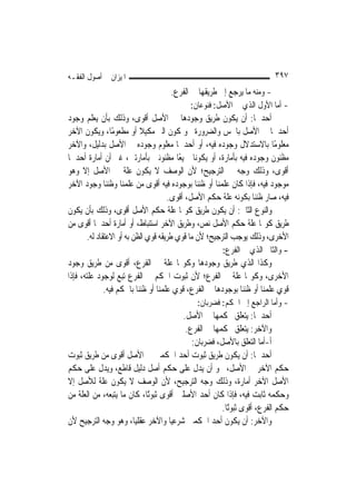 ‫ﺍﳌﻴﺰﺍﻥ ﰲ ﺃﺻﻮﻝ ﺍﻟﻔﻘـﻪ‬                                                    ‫٧٩٣‬
                                   ‫- ﻭﻣﻨﻪ ﻣﺎ ﻳﺮﺟﻊ ﺇﱃ ﻃﺮﻳﻘﻬﺎ ﰲ ﺍﻟﻔﺮﻉ.‬
                                          ‫- ﺃﻣﺎ ﺍﻷﻭﻝ ﺍﻟﺬﻱ ﰲ ﺍﻷﺻﻞ: ﻓﻨﻮﻋﺎﻥ:‬
‫ﺃﺣﺪﳘﺎ: ﺃﻥ ﻳﻜﻮﻥ ﻃﺮﻳﻖ ﻭﺟﻮﺩﻫﺎ ﰲ ﺍﻷﺻﻞ ﺃﻗﻮﻯ، ﻭﺫﻟﻚ ﺑﺄﻥ ﻳﻌﻠﻢ ﻭﺟﻮﺩ‬
‫ﺃﺣﺪﳘﺎ ﰲ ﺍﻷﺻﻞ ﺑﺎﳊﺲ ﻭﺍﻟﻀﺮﻭﺭﺓ ﳓﻮ ﻛﻮﻥ ﺍﻟﱪ ﻣﻜﻴﻼ ﺃﻭ ﻣﻄﻌﻮﻣًﺎ، ﻭﻳﻜﻮﻥ ﺍﻵﺧﺮ‬
                          ‫ﹰ‬
‫ﻣﻌﻠﻮﻣًﺎ ﺑﺎﻻﺳﺘﺪﻻﻝ ﻭﺟﻮﺩﻩ ﻓﻴﻪ، ﺃﻭ ﺃﺣﺪﳘﺎ ﻣﻌﻠﻮﻡ ﻭﺟﻮﺩﻩ ﰲ ﺍﻷﺻﻞ ﺑﺪﻟﻴﻞ، ﻭﺍﻵﺧﺮ‬
‫ﻣﻈﻨﻮﻥ ﻭﺟﻮﺩﻩ ﻓﻴﻪ ﺑﺄﻣﺎﺭﺓ، ﺃﻭ ﻳﻜﻮﻧﺎ ﲨﻴﻌًﺎ ﻣﻈﻨﻮﻧﲔ ﺑﺄﻣﺎﺭﺗﲔ، ﻏﲑ ﺃﻥ ﺃﻣﺎﺭﺓ ﺃﺣﺪﳘﺎ‬
‫ﺃﻗﻮﻯ، ﻭﺫﻟﻚ ﻭﺟﻪ ﰲ ﺍﻟﺘﺮﺟﻴﺢ؛ ﻷﻥ ﺍﻟﻮﺻﻒ ﻻ ﻳﻜﻮﻥ ﻋﻠﺔ ﰲ ﺍﻷﺻﻞ ﺇﻻ ﻭﻫﻮ‬
‫ﻣﻮﺟﻮﺩ ﻓﻴﻪ، ﻓﺈﺫﺍ ﻛﺎﻥ ﻋﻠﻤﻨﺎ ﺃﻭ ﻇﻨﻨﺎ ﺑﻮﺟﻮﺩﻩ ﻓﻴﻪ ﺃﻗﻮﻯ ﻣﻦ ﻋﻠﻤﻨﺎ ﻭﻇﻨﻨﺎ ﻭﺟﻮﺩ ﺍﻵﺧﺮ‬
                                    ‫ﻓﻴﻪ، ﺻﺎﺭ ﻇﻨﻨﺎ ﺑﻜﻮﻧﻪ ﻋﻠﺔ ﺣﻜﻢ ﺍﻷﺻﻞ، ﺃﻗﻮﻯ.‬
‫ﻭﺍﻟﻨﻮﻉ ﺍﻟﺜﺎﱐ: ﺃﻥ ﻳﻜﻮﻥ ﻃﺮﻳﻖ ﻛﻮ‪‬ﺎ ﻋﻠﺔ ﺣﻜﻢ ﺍﻷﺻﻞ ﺃﻗﻮﻯ، ﻭﺫﻟﻚ ﺑﺄﻥ ﻳﻜﻮﻥ‬
‫ﻃﺮﻳﻖ ﻛﻮ‪‬ﺎ ﻋﻠﺔ ﺣﻜﻢ ﺍﻷﺻﻞ ﻧﺺ، ﻭﻃﺮﻳﻖ ﺍﻵﺧﺮ ﺍﺳﺘﻨﺒﺎﻁ، ﺃﻭ ﺃﻣﺎﺭﺓ ﺃﺣﺪﳘﺎ ﺃﻗﻮﻯ ﻣﻦ‬
      ‫ﺍﻷﺧﺮﻯ، ﻭﺫﻟﻚ ﻳﻮﺟﺐ ﺍﻟﺘﺮﺟﻴﺢ؛ ﻷﻥ ﻣﺎ ﻗﻮﻱ ﻃﺮﻳﻘﻪ ﻗﻮﻱ ﺍﻟﻈﻦ ﺑﻪ ﺃﻭ ﺍﻻﻋﺘﻘﺎﺩ ﻟﻪ.‬
                                                     ‫- ﻭﺍﻟﺜﺎﱐ ﺍﻟﺬﻱ ﰲ ﺍﻟﻔﺮﻉ:‬
‫ﻭﻛﺬﺍ ﺍﻟﺬﻱ ﻃﺮﻳﻖ ﻭﺟﻮﺩﻫﺎ ﻭﻛﻮ‪‬ﺎ ﻋﻠﺔ ﰲ ﺍﻟﻔﺮﻉ، ﺃﻗﻮﻯ ﻣﻦ ﻃﺮﻳﻖ ﻭﺟﻮﺩ‬
‫ﺍﻷﺧﺮﻯ، ﻭﻛﻮ‪‬ﺎ ﻋﻠﺔ ﰲ ﺍﻟﻔﺮﻉ؛ ﻷﻥ ﺛﺒﻮﺕ ﺍﳊﻜﻢ ﰲ ﺍﻟﻔﺮﻉ ﺗﺒﻊ ﻟﻮﺟﻮﺩ ﻋﻠﺘﻪ، ﻓﺈﺫﺍ‬
             ‫ﻗﻮﻱ ﻋﻠﻤﻨﺎ ﺃﻭ ﻇﻨﻨﺎ ﺑﻮﺟﻮﺩﻫﺎ ﰲ ﺍﻟﻔﺮﻉ، ﻗﻮﻱ ﻋﻠﻤﻨﺎ ﺃﻭ ﻇﻨﻨﺎ ﺑﺎﳊﻜﻢ ﻓﻴﻪ.‬
                                              ‫- ﻭﺃﻣﺎ ﺍﻟﺮﺍﺟﻊ ﺇﱃ ﺍﳊﻜﻢ: ﻓﻀﺮﺑﺎﻥ:‬
                                         ‫ﺃﺣﺪﳘﺎ: ﻳﺘﻌﻠﻖ ﲝﻜﻤﻬﺎ ﰲ ﺍﻷﺻﻞ.‬
                                          ‫ﻭﺍﻵﺧﺮ: ﻳﺘﻌﻠﻖ ﲝﻜﻤﻬﺎ ﰲ ﺍﻟﻔﺮﻉ.‬
                                            ‫ﺃ-ﺃﻣﺎ ﺍﻟﺘﻌﻠﻖ ﺑﺎﻷﺻﻞ، ﻓﻀﺮﺑﺎﻥ:‬
‫ﺃﺣﺪﳘﺎ: ﺃﻥ ﻳﻜﻮﻥ ﻃﺮﻳﻖ ﺛﺒﻮﺕ ﺃﺣﺪ ﺍﳊﻜﻤﲔ ﰲ ﺍﻷﺻﻞ ﺃﻗﻮﻯ ﻣﻦ ﻃﺮﻳﻖ ﺛﺒﻮﺕ‬
‫ﺣﻜﻢ ﺍﻵﺧﺮ ﰲ ﺍﻷﺻﻞ، ﳓﻮ ﺃﻥ ﻳﺪﻝ ﻋﻠﻰ ﺣﻜﻢ ﺃﺻﻞ ﺩﻟﻴﻞ ﻗﺎﻃﻊ، ﻭﻳﺪﻝ ﻋﻠﻰ ﺣﻜﻢ‬
‫ﺍﻷﺻﻞ ﺍﻵﺧﺮ ﺃﻣﺎﺭﺓ، ﻭﺫﻟﻚ ﻭﺟﻪ ﺍﻟﺘﺮﺟﻴﺢ، ﻷﻥ ﺍﻟﻮﺻﻒ ﻻ ﻳﻜﻮﻥ ﻋﻠﺔ ﻟﻸﺻﻞ ﺇﻻ‬
‫ﻭﺣﻜﻤﻪ ﺛﺎﺑﺖ ﻓﻴﻪ، ﻓﺈﺫﺍ ﻛﺎﻥ ﺃﺣﺪ ﺍﻷﺻﻠﲔ ﺃﻗﻮﻯ ﺛﺒﻮﺗًﺎ، ﻛﺎﻥ ﻣﺎ ﻳﺘﺒﻌﻪ، ﻣﻦ ﺍﻟﻌﻠﺔ ﻣﻦ‬
                                                      ‫ﺣﻜﻢ ﺍﻟﻔﺮﻉ، ﺃﻗﻮﻯ ﺛﺒﻮﺗًﺎ.‬
‫ﻭﺍﻵﺧﺮ: ﺃﻥ ﻳﻜﻮﻥ ﺃﺣﺪ ﺍﳊﻜﻤﲔ ﺷﺮﻋ‪‬ﺎ ﻭﺍﻵﺧﺮ ﻋﻘﻠ‪‬ﺎ، ﻭﻫﻮ ﻭﺟﻪ ﺍﻟﺘﺮﺟﻴﺢ ﻷﻥ‬
                        ‫ﻴ‬            ‫ﻴ‬
 